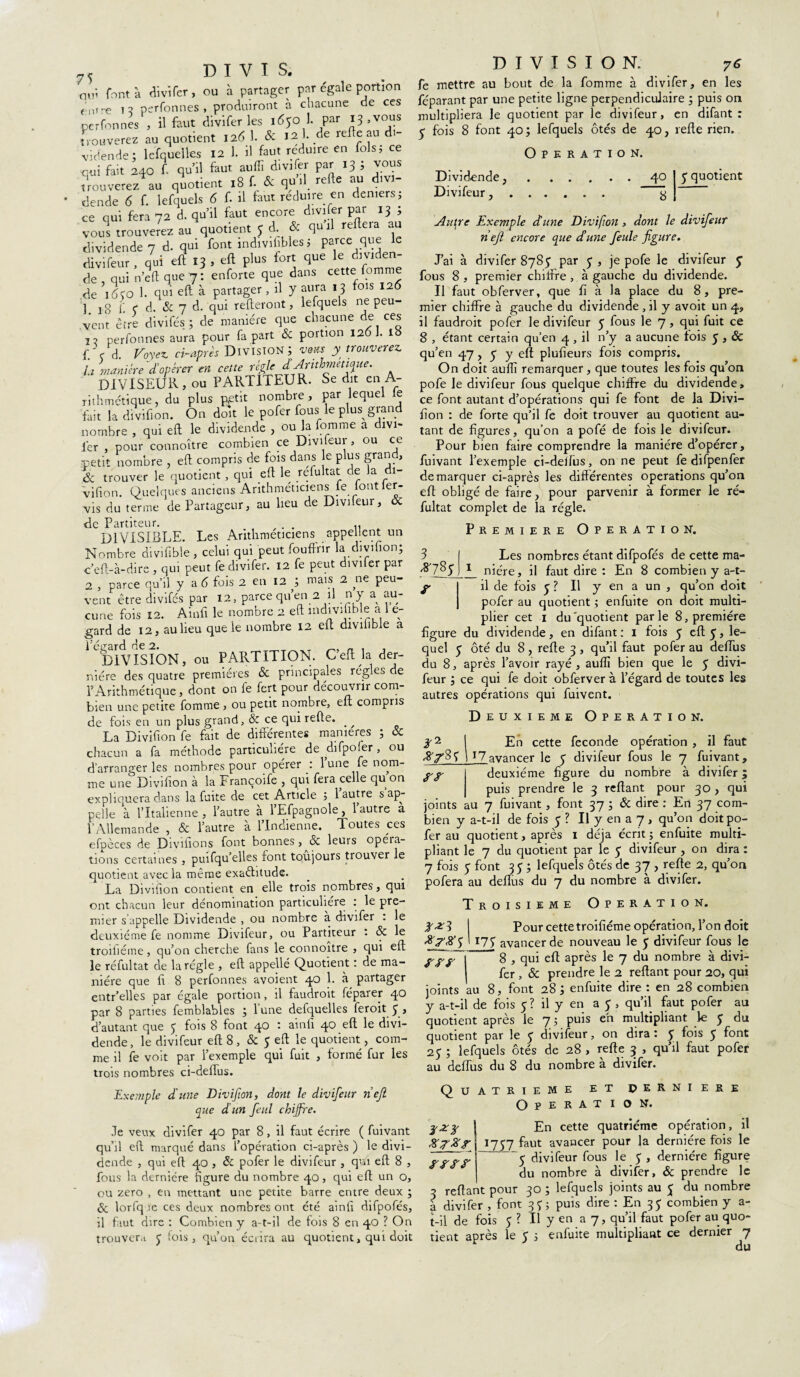 75 D I V I S. qtfi font à divifer, ou à partager par égale portion e ntre i? perfonnes , produiront à chacune de ces perfonnes , il faut divifer les 1650 1. par i3>volls trouverez au quotient 126 1. & 12}. de relie au di¬ vidende; lefquelles 12 1. il faut réduire en fols; ce qui fait 240 f qu’il faut, auflî divifer par 13 ; vous trouverez au quotient 18 f. & qu’il, relie au divi¬ dende 6 f. lefquels 6 f. il faut réduire en deniers, ce qui fera 72 d. qu’il faut encore divifer par 13 , vous trouverez au quotient y d. & qu il rtfteia au dividende 7 d. qui font indivisibles ; parce e divifeur , qui eft 13 , eft plus fort que le divide de qui n’eft que 7: enforte que dans cette fomme de 1650 1. qui eft à partager, il y aura « 3 fois 126 3 *8 f e d. & 7 d. qui relieront, lefquels ne peu¬ vent être divifés; de manière que chacune de ces j ? perfonnes aura pour fa part & portion 126]. 18 f. c d. Voyez ci-après Division; vous y trouverez, la manière 'd’opérer en cette règle d Arithmétique. DIVISEUR, ou PARTIlEUR. Se dit en A- rithmétique, du plus p,etit nombre, par lequel e fait la divifion. On doit le pofer fous le plus grand nombre , qui eft le dividende , ou la fomme a divi¬ fer , pour connoître combien ce Divifeur, ou ce petit nombre , eft compris de fois dans le plus grand, & trouver le quotient , qui eft le refultat de la di¬ vifion. Quelques anciens Arithméticiens fe iont ler- vis du terme de Partageur, au lieu de Divifeur, & de Partiteur. .. DIVISIBLE. Les Arithméticiens appellent un Nombre divifible , celui qui peut fouffrir la divifion; c’efl-à-dire , qui peut fe divifer. 12 fe peut diviler par 2 , parce qu’il y a 6 fois 2 en 12 ; niais 2 ne peu¬ vent être divifés par 12, parce qu’en 2 d n y a au¬ cune fois 12. Ainfi le nombre 2 eft mdivifible a 1 e- gard de 12, au lieu que le nombre 12 eft divilible a ‘ division, ou PARTITION. Ceft la der- niére des quatre premières & principales régies de l’Arithmétique, dont on le fert pour découvrir com¬ bien une petite fomme , ou petit nombre, eu compris de fois en un plus grand, & ce qui relie. _ ^ La Divifion fe fait de différentes maniérés ; & chacun a fa méthode particulière de difpofer, ou d’arranger les nombres pour opérer : lune fe nom¬ me une Divifion à la Françoife , qui fera celle qu on expliquera dans la fuite de cet Article ; 1 autre s ap¬ pelle à l’Italienne, l’autre à l’Efpagnole, 1 autre a l’Allemande , & l’autre à l’Indienne. Toutes ces efpèces de Divifions font bonnes, & leurs opéia- tions certaines , puifqu’elles font toujours trouver le quotient avec la même exaêhtude. La Divifion contient en elle trois nombres, qui ont chacun leur dénomination particulière : le pre¬ mier s’appelle Dividende , ou nombre a divifer . le deuxième fe nomme Divifeur, ou Partiteur ' 8c le troifiéme, qu’on cherche fans le connoître , qui eft le réfultat de la régie , eft appellé Quotient : de ma¬ nière que fi 8 perfonnes avoient 40 1. à partager entr’elles par égale portion, il faudroit féparer 40 par 8 parties femblables ; lune defquelles feroit 3 > d’autant que 5 fois 8 font 40 : ainfi 40 eft le divi¬ dende, le divifeur eft 8 , 8c y eft le quotient, com¬ me il fe voit par l’exemple qui fuit , formé fur les trois nombres ci-deiïus. Exemple d'une Divifion, dont le divifeur ri eft. que d’un feul chiffre. Je veux divifer 40 par 8, il faut écrire ( fuivant qu’il eft marqué dans l’opération ci-après ) le divi¬ dende , qui eft 40 , 8c pofer le divifeur , qui eft 8 , fous la dernière figure du nombre 40, qui eft un o, ou zéro , eu mettant une petite barre entre deux ; 8c lorfq ie ces deux nombres ont été ainfi difpofés, il faut dire : Combien y a-t-il de fois 8 en 40 ? On trouvent J fois, qu’on écrira au quotient, qui doit DIVISION. 76 fe mettre au bout de la fomme à divifer, en les féparant par une petite ligne perpendiculaire ; puis on multipliera le quotient par le divifeur, en difant : y fois 8 font 40 ; lefquels ôtés de 40, refte rien. Opération. Dividende, Divifeur, , 40 8 y quotient Autre Exemple dune Divifion , dont le divifeur neft encore que d’une feule figure. J’ai à divifer 8y8y par y , je pofe le divifeur y fous 8 , premier chiffre , à gauche du dividende. Il faut obferver, que fi à la place du 8, pre¬ mier chiffre à gauche du dividende , il y avoit un 4, il faudroit pofer le divifeur y fous le 7 , qui fuit ce 8 , étant certain qu’en 4 , il n’y a aucune lois y , & qu’en 47 , y y eft plufieurs fois compris. On doit auflî remarquer, que toutes les fois qu’on pofe le divifeur fous quelque chiffre du dividende, ce font autant d’opérations qui fe font de la Divi¬ fion : de forte qu’il fe doit trouver au quotient au¬ tant de figures, qu’on a pofe de fois le divifeur. Pour bien faire comprendre la manière d’opérer, fuivant l’exemple ci-deifus, on ne peut fe difpenfer démarquer ci-après les différentes operations qu’on eft obligé de faire, pour parvenir à former le ré¬ fultat complet de la régie. Première Operation. 3 Les nombres étant difpofés de cette ma- ^785 1 niére, il faut dire : En 8 combien y a-t- f I il de fois y ? Il y en a un , qu’on doit J pofer au quotient ; enfuite on doit multi¬ plier cet 1 du'quotient parle 8, première figure du dividende, en difant : I fois y eft y, le¬ quel y ôté du 8 , refte 3 , qu’il faut pofer au deftus du 8, après l’avoir rayé, auflî bien que le y divi¬ feur ; ce qui fe doit obferver à l’égard de toutes les autres opérations qui fuivent. Deuxieme Operation. 3-2 I £;n cette fécondé opération , il faut ff/85 j 17avancer le y divifeur fous le 7 fuivant. y y deuxième figure du nombre à divifer; puis prendre le 3 reliant pour 30 , qui joints au 7 fuivant, font 37 ; 8c dire : En 37 com¬ bien y a-t-il de fois y ? Il y en a 7 , qu’on doit po¬ fer au quotient, après 1 déjà écrit ; enfuite multi¬ pliant le 7 du quotient par le y divifeur , on dira : 7 fois y font 3 y ; lefquels ôtés de 37 , refte 2, qu’on pofera au deftus du 7 du nombre à divifer. Troisième Operation. 1^3 I Pour cette troifiéme opération, l’on doit XjrX5 ' T75 avancer de nouveau le y divifeur fous le ypy | 8 , qui eft après le 7 du nombre à divi¬ fer , & prendre le 2 reliant pour 20, qui joints au 8, font 28 ; enfuite dire : en 28 combien y a-t-il de fois y? il y en a y, qu’il faut pofer au quotient après le 7 ; puis eh multipliant le y du quotient par le y divifeur, on dira : y fois y font 2y ; lefquels ôtés de 28 , refte 3 , qu’il faut pofer au deftus du 8 du nombre a divifer. DERNI ERE O N. QUATRIEME ET O P E R A T I yzy J En cette quatrième opération, il XyXyl 1757 faut avancer pour la dernière fois le yÿs i I 5 divifeur fous le y , dernière figure du nombre à divifer, 8c prendre le 3 reliant pour 30; lefquels joints au y du nombre a divifer , font 31 ; puis dire : En 3y combien y a- t-il de fois $ ? U y en a 7, qu’il faut pofer au quo¬ tient après le y ; enfuite mukipliaat ce dernier 7 du