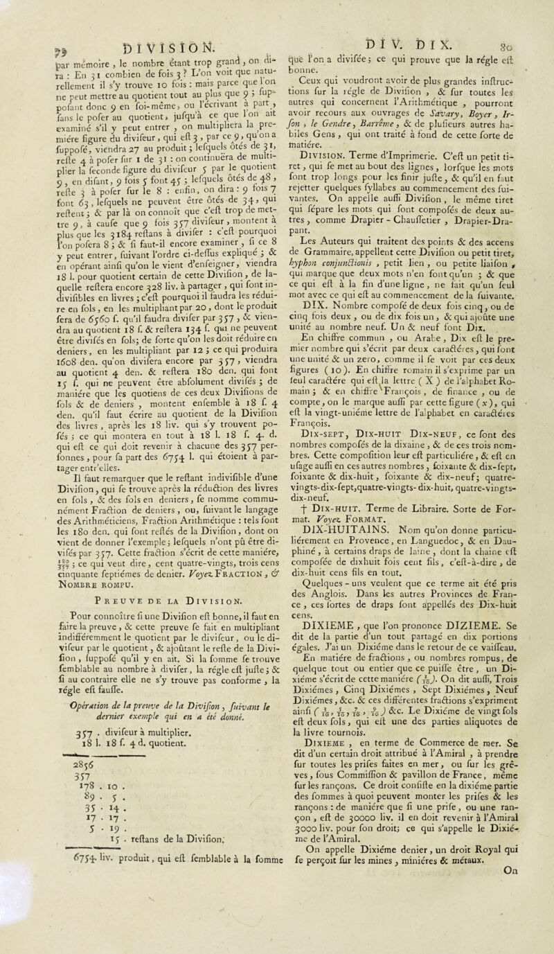 f9 DIVISION. bar mémoire , le nombre étant trop grand, on tii- ra : En 3 1 combien de fois 3 ? L’on voit que natu¬ rellement il s’y trouve 10 fois : mais parce que ion sie peut mettre au quotient tout au plus que 9 ? “ip- pofant donc 9 en foi-même» ou l’écrivant à paît , fans le pofer au quotient» jufqu’à ce que Ion ait examiné s’il y peut entrer , on multipliera la ^pie mi ère ligure du divifeur , qui efl 3 » Par ceA9> Ql oa a fuppofé, viendra 27 au produit; lefquels ôtés de 31, refie 4 à pofer fur 1 de 31 : on continuera de multi¬ plier la fécondé ligure du divifeur y par le quotient 9 en difant, 9 fois 5 font 45 ; lefquels ôtes de 4b , relie 3 à pofer fur le 8 : enfin, on dira : 9 fois 7 font 63, lefquels ne peuvent être ôtés de 34» qui relient; & par là on connoît que cefl trop de met¬ tre 9, à caufe que 9 fois 357 divifeur , montent a. plus que les 3i84reftans à divifer : c efl pourquoi l’on pofera 8 ; 8c fi faut-il encore examiner , fi ce 8 y peut entrer, fuivant l’ordre ci-defîus expliqué ; 8c en opérant ainfi qu’on le vient d’enfeigner, viendra 18 1. pour quotient certain de cette Divifïon, de la¬ quelle reliera encore 328 liv. à partager , qui font in- divifibles en livres ;c’eft pourquoi il faudra les rédui¬ re en fols , en les multipliant par 20 , dont le produit fera de 6560 f. qu’il faudra divifer par 357 , & vien¬ dra au quotient 18 f. & reliera 134 ^ qufne peuvent être divifés en fols; de forte qu’on les doit réduire en deniers, en les multipliant par 12; ce qui produira 1608 den. qu’on divifera encore par 3 £7 , viendra au quotient 4 den. & reliera 180 den. qui font 15 f. qui ne peuvent être abfolument divifés ; de manière que les quotiens de ces deux Divifîons de fols 8c de deniers , montent enfemble à 18 f. 4 den. qu’il faut écrire au quotient de la Divifïon des livres , après les 18 hv. qui s y trouvent po- fés ; ce qui montera en tout à 18 1. 18 f. 4. d. qui eft ce qui doit revenir à chacune des 357 per- fonnes , pour fa part des 6754 1. qui étoient à par¬ tager entr’eiles. Il faut remarquer que le reliant indivifible d’une Divifïon, qui fe trouve après la réduction des livres en fols , & des fols en deniers, fe nomme commu¬ nément Fraftion de deniers, ou, fuivant le langage des Arithméticiens, Fraftion Arithmétique : tels font les 180 den. qui font reliés de la Divifïon, dont on vient de donner l’exemple; lefquels n’ont pû être di- viféspar 357. Cette fradion s’écrit de cette manière, jff ; ce qui veut dire, cent quatre-vingts, trois cens cinquante feptiémes de denier. Voyez. Fraction , & Nombre rompu. Preuve de la Division. Pour connoître f une Divifïon efl bonne, il faut en faire la preuve , & cette preuve fe fait en multipliant indifféremment le quotient par le divifeur, ou le di¬ vifeur par le quotient, & ajoûtant le refie de la Divi- lion , fuppofé qu’il y en ait. Si la fomme fe trouve fembiable au nombre à divifer, la régie efl jufle; & F au contraire elle ne s’y trouve pas conforme , la régie eft fauffe. Opération de la preuve de la Divifïon , fuivant le dernier exemple qui en a été donné. 457 . divifeur à multiplier. 18 1. 18 f. 4 d. quotient. 2856 357 178 . 10 . s9 • 5 • 35 • 14 • 17 • 17 • 5 • 19 • 15 • reftans de la Divifïon; 6754. liv. produit, qui efl fembiable à la fomme DIV. DIX. 80 que Ton a divifée; ce qui prouve que la régie efl bonne. Ceux qui voudront avoir de plus grandes inflruc- tions fur la régie de Divifïon , & fur toutes les autres qui concernent l’Arithmétique , pourront avoir recours aux ouvrages de Sa'vary, Boyer, Ir- fon » le Gendre, Barrême, & de plufïeurs autres ha¬ biles Gens , qui ont traité à fond de cette forte de matière. Division. Terme d’imprimerie. C’efl un petit ti¬ ret , qui fe met au bout des lignes , lorfque les mots font trop longs pour les finir jufle, & qu’il en faut rejetter quelques fyllabes au commencement des fui- vantes. On appelle aufîî Divifïon , le même tiret qui fépare les mots qui font compofés de deux au¬ tres , comme Drapier - Chauffetier , Drapier-Dra- pant. Les Auteurs qui traitent des points & des accens de Grammaire, appellent cette Divifïon ou petit tiret, hyphon conjunïïionis , petit lien , ou petite liaifon , qui marque que deux mots n’en font qu’un ; & que ce qui efl à la fin d’une ligne , ne fait qu’un feul mot avec ce qui efl au commencement de la fuivante. DIX. Nombre compofé de deux fois cinq , ou de cinq fois deux , ou de dix fois un , & qui ajoute une unité au nombre neuf. Un & neuf font Dix. En chiffre commun , ou Arabe , Dix efl le pre¬ mier nombre qui s’écrit par deux carafléres , qui font une unité 8c un zéro, comme il fe voit par ces deux figures ( 10). En chiffre romain il s’exprime par un leul caradére qui eft la lettre ( X ) de l’alphabet Ro¬ main ; 8c en chiffre'François , de finance , ou de compte, on le marque aufîî par cette figure ( x), qui efl la vingt- unième lettre de l’alphabet en caractères François. Dix-sept, Dix-huit Dix-neuf, ce font des nombres compofés de la dixaine , ôc de ces trois nom¬ bres. Cette compofition leur efl particulière , & efl en ufage auflï en ces autres nombres , foixante 8c dix-fept, foixante 8c dix-huit, foixante 8c dix-neuf; quatre- vingts-dix-fept,quatre-vingts- dix-huit, quatre-vingts- dix-neuf. + Dix-huit. Terme de Libraire. Sorte de For¬ mat. Voyez. Format. DiX-HUITAINS. Nom qu’on donne particu¬ liérement en Provence , en Languedoc, 8c en Dau¬ phiné , à certains draps de laine , dont la ehaine eft compofée de dixhuit fois cent fils, c’efl-à-dire , de dix-huit cens fils en tout. Quelques - uns veulent que ce terme ait été pris des Anglois. Dans les autres Provinces de Fran¬ ce , ces fortes de draps font àppellés des Dix-huit cens. DIXIEME , que l’on prononce DIZIEME. Se dit de la partie d’un tout partagé en dix portions égales. J’ai un Dixiéme dans le retour de ce vaiffeau. En matière de fradions , ou nombres rompus, de quelque tout ou entier que ce puiffe être , un Di¬ xiéme s’écrit de cette manière (On dit auflï. Trois Dixiémes, Cinq Dixiémes , Sept Dixiémes, Neuf Dixiémes, &c. 8c ces différentes fradions s’expriment ainfi ( /5, , fà ) 8cc. Le Dixiéme de vingt fols efl deux fols, qui elt une des parties aliquotes de la livre tournois. Dixième , en terme de Commerce de mer. Se dit d’un certain droit attribué à l’Amiral , à prendre fur toutes les prifes faites en mer, ou fur les grè¬ ves , fous Commiflïon 8c pavillon de France, même fur les rançons. Ce droit confifle en la dixiéme partie des hommes à quoi peuvent monter les prifes 8c les rançons : de manière que fi une prife , ou une ran¬ çon , efl de 30000 liv. il en doit revenir à l’Amiral 3000 liv. pour fon droit; ce qui s’appelle le Dixié¬ me de l’Amiral. On appelle Dixiéme denier, un droit Royal qui fe perçoit fur les mines , minières & métaux. On