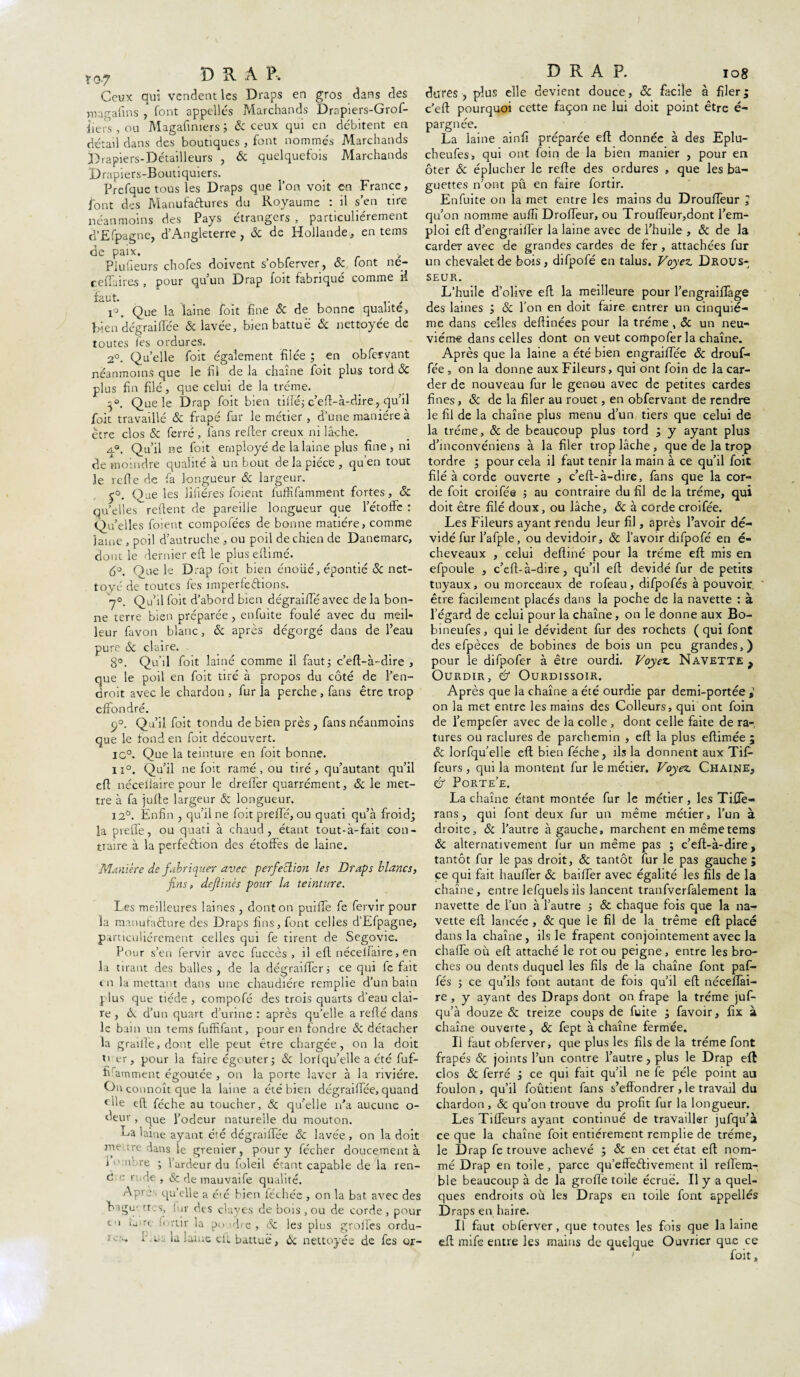 w DRAP, Ceux qui vendent les Draps en gros dans des magafms font appelles Marchands Drapiers-Grof- iiers , ou Magafiniers 3 & ceux qui en débitent en détail dans des boutiques , font nommés Marchands Drapiers-Détailleurs , & quelquefois Marchands Drapiers-Boutiquiers. Prefque tous les Draps que l’on voit eu France, font des Manufactures du Royaume : il s’en tire néanmoins des Pays étrangers , particuliérement d’Efpagne, d’Angleterre , & de Hollande, en tems de paix. Piufieurs chofes doivent s’obferver, & font ne- ceflaires , pour qu’un Drap foit fabriqué comme rl faut. _ i°. Que la laine foit fine 8c de bonne qualité, bien dégraiflee & lavée, bien battue & nettoyée de toutes fes ordures. 2°. Quelle foit également filée ; en obfervant néanmoins que le fil de la chaîne foit plus tord & plus fin filé, que celui de la tréme. Que le Drap foit bien tille; c’eft-à-dire, qu’il foit travaillé & frapé fur le métier, d’une manière à être clos & ferré , fans relier creux ni lâche. a°, Qu’il ne foit employé de la laine plus fine , ni de moindre qualité à un bout de la pièce , qu’en tout le refie de fa longueur ôc largeur. p°. Que les litières foient fuffifamment fortes, 8c qu’elles refient de pareille longueur que l’étoffe : Qu’elles foient compofées de bonne matière, comme lame , poil d’autruche , ou poil de chien de Danemarc, dont le dernier eft le plusefiimé. 6°. Que le Drap foit bien énoüé, épontié 8c net¬ toyé de toutes fes imperfections. 7°. Qu’il foit d’abord bien dégraiffé avec de la bon¬ ne terre bien préparée, enfuite foulé avec du meil¬ leur favon blanc, & après dégorgé dans de l’eau pure 8c claire. 8°. Qu’il foit lainé comme il faut3 c’eft-à-dire , que le poil en foit tiré à propos du côté de l’en¬ droit avec le chardon , fur îa perche , fans être trop effondré. 2°. Qu’il foit tondu de bien près , fans néanmoins que le fond en foit découvert. IC°. Que la teinture en foit bonne. iï°. Qu’il ne foit ramé , ou tiré, qu’autant qu’il eft néceiiaire pour le drelTer quarrément, & le met¬ tre à fa jufte largeur & longueur. 12°. Enfin , qu’il ne foit preffé, ou quati qu’à froid; la preile, ou quati à chaud, étant tout-à-fait con¬ traire à la perfeClion des étoffes de laine. Manière de fabriquer avec perfection les Draps blancs, fins, dejiinês pour la teinture. Les meilleures laines , dont on puifle fe fervir pour la manufacture des Draps fins, font celles d’Efpagne, particuliérement celles qui fe tirent de Segovie. Pour s’en fervir avec fuccès , il eft nécelfaire, en la tirant des balles , de la dégraifler 3 ce qui fe fait en la mettant dans une chaudière remplie d’un bain plus que tiède , compofé des trois quarts d’eau clai¬ re , & d’un quart d’urine : après qu’elle a refté clans le bam un tems fuffifant, pour en fondre & détacher la graille, dont elle peut être chargée, on la doit ti er, pour la faire égouter; 8c lorlqu’elle a été fuf- iftamment égoutée , on la porte laver à la rivière. O't connoît que la laine a été bien dégraiflee, quand file eft féche au toucher, 8c qu’elle n’a aucune o- deur , que l’odeur naturelle du mouton. ua laiue ayant été dégraiflee 8c lavée , on la doit me.tre dans le grenier, pour y fécher doucement à i o.nbre ; l’ardeur du foleil étant capable de la ren- c! e rude , & de mauvaife qualité. Apres qu’elle a éié bien léchée , on la bat avec des bigu- tr .s, ! ir des clayes de bois , ou de corde , pour tu taire finir la pu dre , Ôc les plus grolfes ordu- îcn, r u. la laiue ell battue, 8c nettoyée de fes or- D R A P. 108 dures , plus elle devient douce, 8c facile à filer ; c’eft pourquoi cette façon ne lui doit point être é- pargnée. La laine ainfi préparée eft donnée à des Eplu- cheufes, qui ont foin de la bien manier , pour en ôter 8c éplucher le refte des ordures , que les ba¬ guettes n’ont pû en faire fortir. Enfuite on la met entre les mains du Droufteur ; qu’on nomme auflï Drofleur, ou Trou fieu r,dont l’em¬ ploi eft d’engraifter la laine avec de l’huile , & de la carder avec de grandes cardes de fer, attachées fur un chevalet de bois , difpofé en talus. Voyez. Drous- seur. L’huile d’olive eft la meilleure pour l’engraiftage des laines ; 8c l’on en doit faire entrer un cinquiè¬ me dans celles deftinées pour la tréme , 8c un neu¬ vième dans celles dont on veut compofer la chaîne. Après que la laine a été bien engraiftee 8c drouf- fée , on la donne aux Fileurs, qui ont foin de la car¬ der de nouveau fur le genou avec de petites cardes fines, 8c de la filer au rouet, en obfervant de rendre le fil de la chaîne plus menu d’un tiers que celui de la tréme, 8c de beaucoup plus tord ; y ayant plus d’inconvéniens à la filer trop lâche, que de la trop tordre ; pour cela il faut tenir la main à ce qu’il foit filé à corde ouverte , c’eft-à-dire, fans que la cor¬ de foit croifée 3 au contraire du fil de la tréme, qui doit être filé doux, ou lâche, 8c à corde croifée. Les Fileurs ayant rendu leur fil, après l’avoir dé¬ vidé fur l’afple, ou dévidoir, & l’avoir difpofé en é- cheveaux , celui defliné pour la tréme eft mis en efpoule , c’eft-à-dire, qu’il eft dévidé fur de petits tuyaux, ou morceaux de rofeau, difpofés à pouvoir, être facilement placés dans la poche de la navette : à l’égard de celui pour la chaîne, on le donne aux Bo- bineufes, qui le dévident fur des rochets ( qui font des efpèces de bobines de bois un peu grandes,) pour le difpofer à être ourdi. Voyez. Navette, Ourdir, & Ourdissoir. Après que la chaîne a été ourdie par demi-portée on la met entre les mains des Colleurs, qui ont foin de l’empefer avec de la colle , dont celle faite de ra¬ tures ou raclures de parchemin , eft la plus eftimée ; & lorfqu’elle eft bien féche, ils la donnent aux Tif- feurs, qui la montent fur le métier. Voyez. Chaîne, & Porte’e. La chaîne étant montée fur le métier, les TiiJe- rans, qui font deux fur un même métier, l’un à dioite, & l’autre à gauche, marchent en même tems 8c alternativement fur un même pas ; c’eft-à-dire, tantôt fur le pas droit, 8c tantôt fur le pas gauche; ce qui fait haufler 8c bailler avec égalité les fils de la chaîne, entre lefquelsils lancent tranfverfalement la navette de l’un à l’autre 3 8c chaque fois que la na¬ vette eft lancée , 8c que le fil de la trême eft placé dans la chaîne, ils le frapent conjointement avec la chaiTe où eft attaché le rot ou peigne, entre les bro¬ ches ou dents duquel les fils de la chaîne font paf- fés 3 ce qu’ils font autant de fois qu’il eft néceflài- re, y ayant des Draps dont on frape la tréme juf- qu’à douze & treize coups de fuite ; favoir, fix à chaîne ouverte, 8c fept à chaîne fermée. Il faut obferver, que plus les fils de la tréme font frapés 8c joints l’un contre l’autre, plus le Drap eft clos 8c ferré ; ce qui fait qu’il ne fe pèle point au foulon, qu’il foûtient fans s’effondrer, le travail du chardon , 8c qu’on trouve du profit fur la longueur. Les Tiffeurs ayant continué de travailler jufqu’à ce que la chaîne foit entièrement remplie de tréme, le Drap fe trouve achevé ; 8c en cet état eft nom¬ mé Drap en toile, parce qu’effeétivement il reffem- ble beaucoup à de la grofte toile écrué. Il y a quel¬ ques endroits où les Draps en toile font appelles Draps en haire. Il faut obferver, que toutes les fois que la laine eft mife entre les mains de quelque Ouvrier que ce foit,