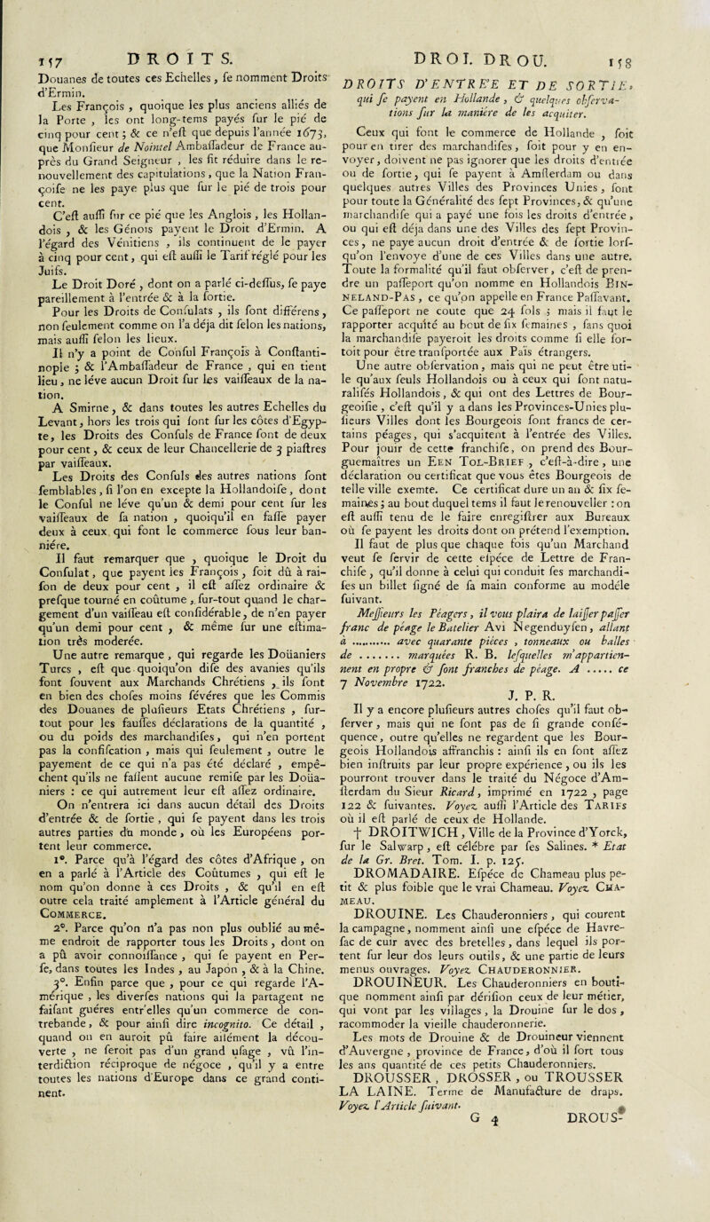 Douanes de toutes ces Echelles , fe nomment Droits d’Ermin. Les François , quoique les plus anciens alliés de la Porte , les ont long-tems payés fur le pie de cinq pour cent ; & ce n’eft que depuis l’année 1673, que Moniteur de Nointel Ambaffadeur de France au¬ près du Grand Seigneur , les fit réduire dans le re¬ nouvellement des capitulations , que la Nation Fran- çoife ne les paye plus que fur le pié de trois pour cent. C’efl aufli fur ce pié que les Anglois , les Hollan- dois , & les Génois payent le Droit d’Ermin. A l’égard des Vénitiens , ils continuent de le payer à cinq pour cent, qui efl: auffi le Tarif réglé pour les Juifs. Le Droit Doré , dont on a parlé ci-deffus, fe paye pareillement à l’entrée & à la fortie. Pour les Droits de Confulats , ils font différens, non feulement comme on l’a déjà dit félon les nations, mais aulfi félon les lieux. Il n’y a point de Conful Françofs à Conftanti- nople ; Sc l’Ambafiadeur de France , qui en tient lieu , ne lève aucun Droit fur les vaifiTeaux de la na¬ tion. A Smirne, Sc dans toutes les autres Echelles du Levant, hors les trois qui font fur les côtes d’Egyp¬ te, les Droits des Confiais de France font de deux pour cent, Sc ceux de leur Chancellerie de 3 piaftres par vaifiTeaux. Les Droits des Confiais des autres nations font femblables, fi Ton en excepte la Hollandoife, dont le Conful ne lève qu’un Sc demi pour cent fur les vaifleaux de fa nation , quoiqu’il en fafTe payer deux à ceux qui font le commerce fous leur ban¬ nière. Il faut remarquer que , quoique le Droit du Confulat, que payent les François , foit dû à rai- fon de deux pour cent , il efl: afiTez ordinaire Sc prefque tourné en coutume ,„fur-tout quand le char¬ gement d’un vaifleau efl confidérable, de n’en payer qu’un demi pour cent , Sc même fur une eftima- tion très modérée. Une autre remarque , qui regarde les Douaniers Turcs , efl que quoiqu’on dife des avanies qu’ils font fouvent aux Marchands Chrétiens ? ils font en bien des chofes moins févéres que les Commis des Douanes de plufieurs Etats Chrétiens , fur- tout pour les fauffes déclarations de la quantité , ou du poids des marchandifes, qui n’en portent pas la confifcation , mais qui feulement , outre le payement de ce qui n’a pas été déclaré , empê¬ chent qu’ils ne faflent aucune remife par les Doua¬ niers : ce qui autrement leur efl: allez ordinaire. On n’entrera ici dans aucun détail des Droits d’entrée Sc de fortie , qui fe payent dans les trois autres parties du monde , où les Européens por¬ tent leur commerce. 1®. Parce qu’à l’égard des côtes d’Afrique , on en a parlé à l’Article des Coutumes , qui efl: le nom qu’on donne à ces Droits , Sc qu’il en efl: outre cela traité amplement à l’Article général du Commerce. 2®. Parce qu’on n’a pas non plus oublié au mê¬ me endroit de rapporter tous les Droits , dont on a pû avoir connoiffance , qui fe payent en Per- fe, dans toutes les Indes , au Japon , Sc à la Chine. 30. Enfin parce que , pour ce qui regarde l’A¬ mérique , les diverfes nations qui la partagent ne faifant guéres entr’elles qu’un commerce de con¬ trebande , Sc pour ainfi dire incognito. Ce détail , quand on en auroit pû faire ailément la décou¬ verte , ne feroit pas d’un grand ufage , vû Tin- terdiélion réciproque de négoce , qu’il y a entre toutes les nations d'Europe dans ce grand conti¬ nent. DROITS D'ENTREE ET DE SORTIE, qui fe payent en Hollande , & quelques ohferva- tions fur la manière de les acquiter. Ceux qui font le commerce de Hollande , foit pour en tirer des marchandifes, foit pour y en en¬ voyer, doivent ne pas ignorer que les droits d’entrée ou de fortie ? qui fe payent à Amfierdam ou dans quelques autres Villes des Provinces Unies, font pour toute la Généralité des fept Provinces, Sc qu’une rnarchandife qui a payé une fois les droits d’entrée, ou qui efl déjà dans une des Villes des fept Provin¬ ces, ne paye aucun droit d’entrée Sc de fortie lorf- qu’on l’envoye d’une de ces Villes dans une autre. Toute la formalité qu’il faut obferver, c’eft de pren¬ dre un paffeport qu’on nomme en Hollandois Bin- NELAND-Pas , ce qu’on appelle en France Pafifavant. Ce paffeport ne coûte que 24 fols 5 mais il faut le rapporter acqu'ité au bout de fix femaines , fans quoi la rnarchandife payeroit les droits comme fi elle for- toit pour être tranfportée aux Pais étrangers. Une autre obfervation, mais qui ne peut être uti¬ le qu’aux feuls Hollandois ou à ceux qui font natu- raîifés Hollandois, Sc qui ont des Lettres de Bour- geoifie , c’efl: qu’il y a dans les Provinces-Unies plu¬ fieurs Villes dont les Bourgeois font francs de cer¬ tains péages, qui s’acquitent à l’entrée des Villes. Pour jouir de cette franchife, on prend des Bour- guemaîtres un Een Tol-Brief 7 c’eff-à-dire , une déclaration ou certificat que vous êtes Bourgeois de telle ville exemte. Ce certificat dure un an Sc fix fe- main<es ; au bout duquel tems il faut le renouveller : on efl auffi tenu de le faire enregiflrer aux Bureaux où fe payent les droits dont on prétend l’exemption. Il faut de plus que chaque fois qu’un Marchand veut fe fervir de cette eipéce de Lettre de Fran¬ chife , qu’il donne à celui qui conduit fes marchandi- fes un billet figné de fa main conforme au modèle fuivant. Mejfieurs les Péagcrs, il vous plaira de laijjer pajfer franc de péage le Batelier Avi Negenduyfen, allant à . avec quarante pièces , tonneaux ou balles de. marquées R. B. lefquelles rn appartien¬ nent en propre & font franches de péage. A .ce 7 Novembre 1722. J. P. R. Il y a encore plufieurs autres chofes qu’il faut ob¬ ferver , mais qui ne font pas de fi grande confé- quence, outre qu’elles ne regardent que les Bour¬ geois Hollandois affranchis : ainfi ils en font allez bien inffruits par leur propre expérience , ou ils les pourront trouver dans le traité du Négoce d’Am- fferdam du Sieur Ricard, imprimé en 1722 , page 122 Sc fuivantes. Voyez auifi l’Article des Tarifs où il efl parlé de ceux de Hollande. t DROITWICH , Ville de la Province d’Yorck, fur le Salwarp , efl célébré par fes Salines. * Etat de la Gr. Bret. Tom. I. p. 125'. DROMADAIRE. Efpéce de Chameau plus pe¬ tit Sc plus foibie que le vrai Chameau. Voyez Cha¬ meau. DROUINE. Les Chauderonniers , qui courent la campagne, nomment ainfi une efpéce de Havre- fac de cuir avec des bretelles , dans lequel ils por¬ tent fur leur dos leurs outils, Sc une partie de leurs menus ouvrages. Voyez Chàuderonnier. DROUINEUR. Les Chauderonniers en bouti¬ que nomment ainfi par dérifion ceux de leur métier, qui vont par les villages , la Drouine fur le dos , racommoder la vieille chauderonnerie. Les mots de Drouine Sc de Drouineur viennent d’Auvergne , province de France, d’où il fort tous les ans quantité de ces petits Chauderonniers. DROUSSER , DROSSER , ou TROUSSER LA LAINE. Terme de Manufa&ure de draps. Voyez l Article fuivant.