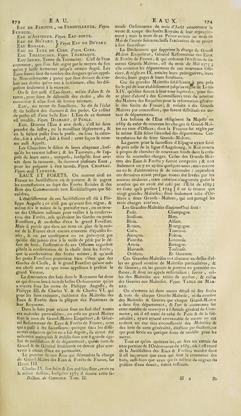 173- E À U. Eau pe Fenouil, ou Fenoüilletïe. Voyez. Fenouil. Eau d’Affineur. Voyez. Eau-forte. Eau de Me part. 1 y z j?Au DE De'part. Eau Régalé. j ^ Eau de Tete de Cerf. Voyez., Cerf. Eau Theriacale. Voyez. Ther.iaq.ue, Eau Seure. Terme de Teinturier. C’efl de l’eau commune, que l’on fait aigrir parle moyen du fon qu’on y lailïe fermenter jufqu’à certain degré. Les Eaux-feures font du nombre des drogues qu’on appel¬ le Non-colorantes ; parce que fans donner de cou¬ leur aux étofes qu’on met à la teinture, elles les dif- pofent feulement à la recevoir. On fe fert auffi d’Eau-feure, mêlée d’alun & de tartre, pour faire le débouilli des étofes , afin de connoître fl elles font de bonne teinture. Eau, en terme de Jouaillerie. Se dit de l’éclat & du brillant des diamans & des perles. Ce collier de perles efl d’une belle Eau : L’Eau de ce diamant eft trouble. Voyez. Diamant , Û Perle. Eau. Donner l’Eau à une étofe, c’eft lui faire prendre du luflre, en la mouillant légèrement, & en la faifant palier fous la prelle , ou fous la calan¬ dre, foit à chaud , foit à froid : cette façon fe nom¬ me auffi Apprêt. Les Chapeliers le difent de leurs chapeaux , lorf- qu’iis les veuient luffrer ; Sc les Tanneurs , de l’ap¬ prêt de leurs cuirs , auxquels, lorfqu’ils font arri¬ vés dans la tannerie, ils donnent plufïeurs Eaux , pour les préparer à être tannés. Voyez. Chapeau. Voyez, aujji Tanneur. EAUX ET FORETS. On nomme ainfi en France les Jurifdiftions où fe portent & fe jugent les conteftations au fujet des Forêts Roïales & des Bois des Communautés tant Eccléfiaftiques que Sé¬ culières. L’établiflement de ces Jurifdiétions efl; dû à Phi¬ lippe Augufte ; ce n’eû pas qu’avant fon régne, Sc même dès le milieu de la première race , on ne trou¬ ve des Officiers inftitués pour veiller à la conferva- tion des Forêts , tels qu’étoient les Gardes ou petits Foreftiers, Sc au-deflus d’eux le grand Foreftier. Mais il paroît que dans un tems où plus de la moi¬ tié de la France étoit encore couverte d’épailles fo¬ rêts , & où par conféquent on ne prévoyoit pas qu’elle dût jamais être à la veille de périr par le dé¬ faut de bois , l’infhtution de ces Officiers regardoit plûtôt la confervation de la chafle dans les forêts , que la confervation des forêts mêmes, Sc qu’ainfî les petits Foreffiers pouvoient bien n’être que des Gardes de Chafle , Sc le grand Foreflier qu’une mê¬ me chofe avec ce que nous appelions à préfent le grand Veneur. La diminution des bois dans le Royaume fut donc ce qui donna lieu à tant de belles Ordonnances qu’on a encore fous les noms de Philippe Augufle, de Philippe III. de Charles V. Sc de Charles VI. qui pour les faire exécuter, établirent des Maîtrifes des Eaux Sc Forêts dans la plûpart des Provinces de leur Royaume. Dans la fuite pour réünir fous un feul chef toutes ces maîtrifes particulières, on créa un grand Maître fous le nom de Grand-Maître Enquêteur, Sc Géné¬ ral Reformateur des Eaux Sc Forêts de France, nom qui a paiïè à fes fuccefleurs 5 quoique dans les diffé¬ rentes créations qu’on en a fait depuis , ils ayent été tellement multipliés Sc établis dans une fl grande éga¬ lité de junfdidion Sc de département, quede nom de Grand Sc de Général fembleroit ne devoir plus con¬ venir à aucun d’eux en particulier. Le premier de nos Rois qui démembra la charge de Grand-Maître des Eaux Sc Forêts de France, fut Henri III. Charles IX. fon frère Sc fon prédéceffeur, avoit eu le même deffein, lorfqu’en 1573 il donna cette fa- Dittion. de Commerce. Tom. IL EAUX. 1-4 meufe Ordonnance du mois d’Août concernant la vente & coupe des forêts Royales Sc leur repeuple¬ ment ; mais la mort de ce Prince arrivée au mois de Mai de l’année fuivante,laifla l’exécution de ce projet à fon fuccefleur. La Déclaration qui fupprime la charge de Grand Maître Enquêteur, Général Réformateur des Eaux Sc Forêts de France, Sc qui ordonne l’éreétion de flx autres Grands Maîtres, efl du mois de Mai 1y-rj ; elle contient les départemens de ces nouveaux Offi¬ ciers, & régie en IX. articles leurs prérogatives, leurs droits, leurs gages Sc leurs fondions. Ces flx grandes Maîtrifes fubfifférentA peu près fur le pié de leur établiflement jufqu’au régne de Loüis XIV. qu’elles furent à leur tour fuprimées , pour fai¬ re place d’abord à des Commiflaires tirés du nombre des Maîtres des Requêtes pour la reformation généra¬ le des forêts de France; Sc enfuite à dix Grands Maîtres par commiflîon, qui furent diftribués en au¬ tant de départemens. Les befoins de l’Etat obligèrent Sa Majeflé en 1(589 de créer de nouveau les chaiges de Grand-Maî¬ tre en titre d’Offïces , dont la Finance fut réglée par le même Edit félon l’étendue des départemens. Cet¬ te création fut de feize Grands-Maîtres. La guerre pour la fuccefïïon d'Efpagne ayant fuivi de près celle de la ligue d’Augsbourg, le Roi trouva à propos de chercher de nouveaux fonds dans la créa¬ tion de nouvelles charges. Celles des Grands-Maî¬ tres des Eaux Sc Foiêtsy furent comprîtes ; Sc non feulement on y en ajoûta quelques-unes , mais encore on en fit d’alternatives Sc de triennales : cependant ces dernières ayant prefque toutes été levées par les anciens titulaires , cette création n’augmenta guère le nombre qui en avoit été créé par l’Edit de 1689 ; en forte qu’à préfent [ 1724 ] il ne fe trouve que vingt grandes Maîtrifes; dont feulement celle d’Or¬ léans a deux Grands - Maîtres, qui ont partagé les trois charges entr’eux. Les Grandes-Maîtrifes d’aujourd’hui font : Paris. Champagne. Soûlons. Mets. Blois. Alface. Roüen. Bourgogne, Caè'n. Touraine. Alençon. Poitou. Picardie. Lionnois. Artois. Bretagne. Hainault. Touloufe. Orléans. Et Guienne. Ces Grandes-Maîtrifes ont chacune au-deflùs d’el¬ les un grand nombre de Maîtrifes particulières, Sc de Grunes, où les procès fe portent en première in- ftance, Sc dont les appels reflortiffent ; favoir , cel¬ les des Maîtrifes aux tables de marbre, Sc celles des Gruries aux Maîtrifes. Voyez Table de Mar¬ bre. On n’entrera ici dans aucun détail ni des forêts Sc bois de chaque Grande-Maîtrife , ni du nombre des Maîtrifes Sc Gruries que chaque Grand-Maître a dans fon département, & l’on fe contentera fur cette matière de renvoyer à l’Article général du Com¬ merce , où il efl traité de celui de Paris & de fa Gé¬ néralité , ayant trouvé convenable de meure en cet endroit un état très circonflancié des Maîtrifes Sc des bois de cette généralité, élection par élection, ce qui peut fervir en quelque forte de modèle pour les autres. Tout ce qu’on ajoûtera ici, ce fera un extrait du titre premier de l’Ordonnance de 1669, où il eft traité delà Jurifdiétion des Eaux & Forêts> matière dont il eft important que ceux qui font ie commerce des bois, aufli-bien que ceux qui fe mêlent du négoce du poiflon d’eau douce, foient inftruits. H De