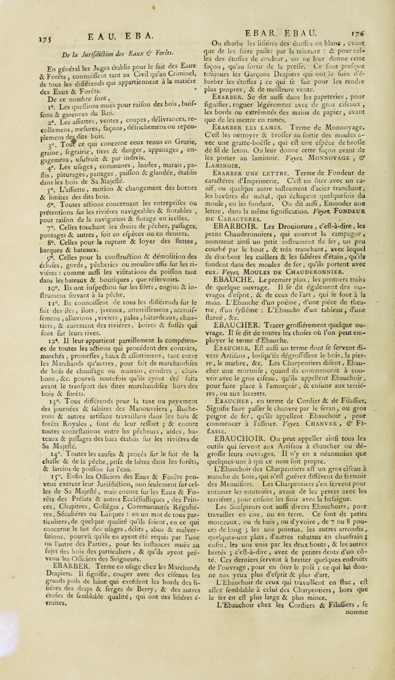 175 EAU. E B A. De la Jurifdiftion des Eaux & Forêts. En général les Juges établis pour le fait des Eaux & Forêts , connoiffent tant au Civil qu’au Criminel, de tous les différends qui appartiennent à la matière des Eaux & Forêts. De ce nombre font, . , i°. Les queflions mues pour raifon des bois, buil- fons & garennes du Roi. 2° Les alTîettes, ventes , coupes, délivrances, re- collemens, mefures, façons, défrichemens ou repeu- plemens desdits bois. Touf ce qui concerne ceux tenus en Grune, graine, fegrairie, tiers ôc danger, appanages, en- gagemens, ufufruit ôc par indivis. 4°. Les ufages, communes, landes , marais , pa¬ rtis,'pâturages, partages , paiffon & glandée, établis dans les bois de Sa Majefte. 5°. L’a flî et te , motion ôc changement des bornes & limites des dits bois. 6°. Toutes a étions concernant les entreprifes ou prétentions fur les rivières navigeables ôc fiotables , pour ratfon de la navigation ôc flotage en icelles. 7°. Celles touchant les droits de pêches, partages, pontages ôc autres, foit en efpèces ou en deniers. 8°. Celles pour la rupture & loyer des flettes, barques ôc bateaux. 9°. Celles pour la conftruétion ôc démolition des éclufes, gords, pêcheries ou moulinsaffis fur les ri¬ vières : comme auflî les vifîtations du poiiïbn tant dans les bateaux ôc boutiques, que réfervoirs, io°. Us ont infpeétion fur les filets , engins ôc in- ftrumens fervant à la pêche. il0. Us connoiffent de tous les différends fur le fait des iles, ilôts, javeaux, atterriffemens, accroif- femens , alluvions , viviers, palus , batardeaux, chan¬ tiers, ôc curement des rivières, boires ôc folles qui font fur leurs rives. 12*. Il leur appartient pareillement la compéten¬ ce de toutes les aétions qui procèdent des contrats, marchés , promefies , baux ôc affôrtimens, tant entre les Marchands qu’autres, pour fait de marchandifes de bois de chauffage ou mairain, cendres , char¬ bons , &c. pourvu toutefois qu’ils ayent été faits avant le tranfport des dites marchandifes hors des bois ôc forêts. 130. Tous différends pour la taxe ou payement des journées ôc falaires des Manouvriers , Bûche¬ rons & autres artifans travaiilans dans les bois ôc forêts Royales , font de leur reffort ; ôc encore toutes conteftations entre les pêcheurs, aides, ba¬ teaux ôc paffages des bacs établis fur les rivières de Sa Majeflé. 140. Toutes les caufes ôc procès fur le fait de la chaflè ôc de la pêche, prife de bêtes dans les forêts, Ôc larcins de poiffon fur l’eau. 150. Enfin les Officiers des Eaux ôc Forêts peu¬ vent exercer leur Jurifdiétion, non feulement fur cel¬ les de Sa Majeflé, mais encore furies Eaux & Fo¬ rêts des Prélats Ôc autres Eccléfiaftiques , des Prin¬ ces , Chapitres, Collèges , Communautés Réguliè¬ res , Séculières ou Laïques : en un mot de tous par¬ ticuliers,de quelque qualité qu’ils foient, en ce qui concerne le fait des ufages , délits , abus ôc malver¬ sations, pourvu qu’ils en ayent été requis par l’une ou l’autre des Parties, pour les inftances mues au fujet des bois des particuliers , ôc qu’ils ayent pré¬ venu les Officiers des Seigneurs. EBARBER. Terme en ufage chez les Marchands Drapiers. Il fignifie, couper avec des cifeaux les grands poils de laine qui excédent les bords des fi¬ lières des draps Ôc ferges de Berry, ôc des autres étofes de femblable qualité, qui ont des filières é- •troites. EBAR. EBAU. 17* On ébarbe les litières des étoffes en blanc , avant que de les faire palier par la teinture : ôc pour cel* les des étoffés de couleur, on ne leur donne cette façon, qu’au fortir de la preffe. Ce font prefque toujours les Garçons Drapiers qui ont le foin d’é- barber les étoffes ÿ ce qui fe fait pour les rendre plus propres, <$: de meilleure vente. Ebarber. Se dit auffi dans les papeteries , pour fignifier, rogner légèrement avec de gros cifeaux, les bords ou extrémités des mains de papier, avant que de les mettre en rames. Ebarber les lames. Terme de Monnoyage. C’eff les nettoyer ôc broffer au fortir des moules a- vec une gratte-boëffe , qui eft une efpèce de broffe dé fil de leton. On leur donne cette façon avant de les porter au laminoir. Voyez AIonnoyage , & Laminoir. Ebarber une lettre. Terme de Fondeur de caractères d’imprimerie. C’eft en ôter avec un ca¬ nif, ou quelque autre infirmaient d’acier tranchant, les bavures du métal, qui échapent quelquefois du moule, en les fondant. O11 dit auffi. Emonder une lettre, dans la même lignification. Voyez Fondeur de Caractères. EBARBOIR. Les Drouineurs , c’eft-à-dire , les petits Chauderonniers, qui courent la campagne , nomment ainfi un petit inftrument de fer, un peu courbé par le bout , ôc très tranchant, avec lequel ils ébarbent les cuillers & les faliéres d’étain, qu’ils fondent dans des moules de fer, qu’ils portent avec eux. Voyez Moules de Chauderonnier. EBAUCHE. Le premier plan , les premiers traits de quelque ouvrage. 11 fe dit également des ou¬ vrages d’efprit, ôc de ceux de l’art , qui fe font à la main. L’Ebauche d’un poème, d’une pièce de théâ¬ tre, d’un fyftême : L’Ebauche d’un tableau, d’une ftatuë, &c. EBAUCHER. Tracer groflîérement quelque ou¬ vrage. Il fe dit de toutes les chofes où l’on peut em¬ ployer le terme d’Ebauche. Ebaucher. Eff auffi un terme dont fe fervent di¬ vers Artilans , lorfqu’ils dégrofïïffent le bois, la pier¬ re, le marbre, &c. Les Charpentiers difent. Ebau¬ cher une mortoife , quand ils commencent à cou¬ vrir avec le gros cifeau, qu’ils appellent Ebauchoir, pour faire place à l’amorçoir, ôc enluite aux terrié- res , ou aux lacerets. Ebaucher , en terme de Cordier ôc de Filafïïer. Signifie faire paffer le chanvre par le feran, ou gros peigne de fer, qu’ils appellent Ebauchoir , pour commencer à l’affiner. Voyez Chanvre , & Fi¬ xasse. EBAUCHOIR. On peut appeller ainfi tous les outils qui fervent aux Artilans à ébaucher ou dé- groffîr leurs ouvrages. Il n’y en a néanmoins que quelques-uns à qui ce nom foit propre. L’Ebauchoir des Charpentiers eft un gros cifeau à manche de bois, qui n’eft guéres différent du fermoir des Menuifiers. Les Charpentiers s’en fervent pour entamer les mortoifes, avant de les percer avec les terriéres , pour enfuite les finir avec la befaigue. Les Sculpteurs ont auffi divers Ebauchoirs, pour travailler en cire, ou en terre. Ce font de petits morceaux , ou de buis , ou d’yvoire , de 7 ou 8 pou¬ ces de long ; les uns pointus, les autres arrondis, quelques-uns plats, d’autres rabattus en chantrain ; enfin , les uns unis par les deux bouts, ôc les autres bretés ; c’eft-à-dire, avec de petites dents d’un cô¬ té. Ces derniers.fervent à bretter quelques endroits de l’ouvrage, pour en ôter le poli 5 ce qui lui don¬ ne aux yeux plus d’efprit ôc plus d’art. L’Ebauchoir de ceux qui travaillent en (lue , eft affez femblable à celui des Charpentiers, hors que le fer en eff plus large ôc plus mince. L’Ebauchoir chez les Cordiers ôc Filafîîers , fe nomme