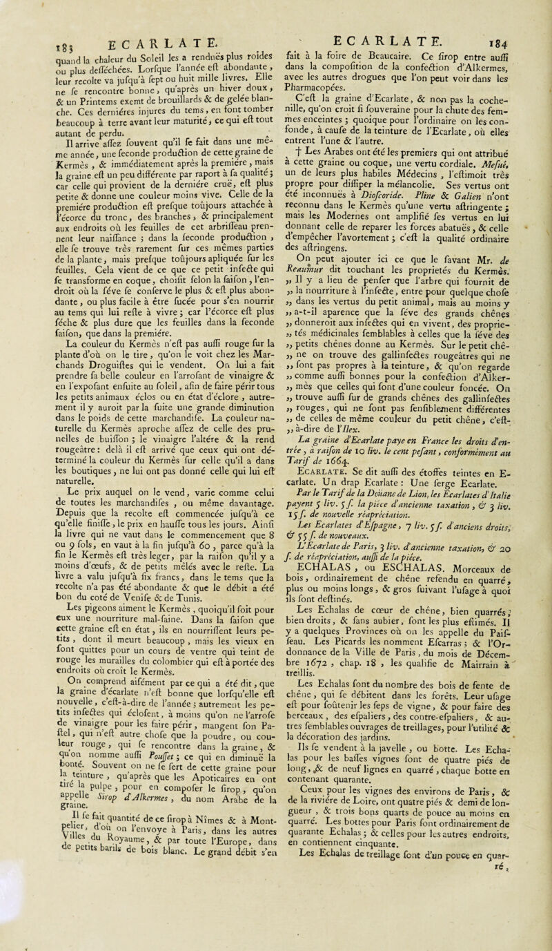 ECARLATE quand la chaleur du Soleil les a rendues plus roïdes ou plus defféchées. Lorfque l’année eft abondante , leur récolté va jufqu’à fept ou huit mille livres. Elle ne fe rencontre bonne, qu après un hiver doux, Sc un Printems exemt de brouillards <3c de gelée blan¬ che. Ces dernières injures du tems , en font tomber beaucoup à terre avant leur maturité * ce qui eft tout autant de perdu. Il arrive affez fouvent qu’il fe fait dans une me¬ me année, une fécondé production de cette graine de Kermès , Sc immédiatement après la première , mais la graine eft un peu différente par raport à fa qualité; car celle qui provient de la dernière crue, eft plus petite Sc donne une couleur moins Vive. Celle de la première production eft prefque toûjours attachée à l’écorce du tronc, des branches * & principalement aux endroits où les feuilles de cet arbrifteau pren¬ nent leur naiffance ; dans la fécondé production , elle fe trouve très rarement fur ces mêmes parties de la plante, mais prefque toûjours apliquée fur les feuilles. Cela vient de ce que ce petit infeCtequi fe transforme en coque, choifît félon la faifon , l’en¬ droit où la fève fe conferve le plus & eft plus abon¬ dante , ou plus facile à être fucée pour s’en nourrir au tems qui lui refte à vivre ; car l’écorce eft plus féche Sc plus dure que les feuilles dans la fécondé faifon, que dans la première. La couleur du Kermès n’eft pas aufïï rouge fur la plante d’où on le tire , qu’on le voit chez les Mar¬ chands Droguiftes qui le vendent. On lui a fait prendre fa belle couleur en l’arrofant de vinaigre Sc en l’expofant enfuite au foleil, afin de faire périr tous les petits animaux éclos ou en état d’éclore , autre¬ ment il y auroit par la fuite une grande diminution dans le poids de cette marchandife. La couleur na¬ turelle du Kermès aproche afTez de celle des pru¬ nelles de builTon ; le vinaigre l’altère Sc la rend rougeâtre : dehà il eft arrivé que ceux qui ont dé¬ terminé la couleur du Kermès fur celle qu’il a dans les boutiques, ne lui ont pas donné celle qui lui eft naturelle. Le prix auquel on le vend, varie comme celui de toutes les marchandifes , ou même davantage. Depuis que la récolté eft commencée jufqu’à ce qu’elle finiffe,le prix en hauiïe tous les jours. Ainfi la livre qui ne vaut dans le commencement que 8 ou 9 fols, en vaut à la fin jufqu’à 60 , parce qu’à la fin le Kermès eft trèsleger, par la raifon qu’il y a moins d’œufs, Sc de petits mêlés avec le refte. La livre a valu jufqu’à fix francs, dans le tems que la récolté n’a pas été abondante & que le débit a été bon du coté de Venife Sc de Tunis. Les pigeons aiment le Kermès , quoiqu’il foit pour eux une nourriture mal-faine. Dans la faifon que cette graine eft en état, ils en nourriffent leurs pe¬ tits , dont il meurt beaucoup , mais les vieux en font quittes pour un cours de ventre qui teint de rouge les murailles du colombier qui eft à portée des endroits où croît le Kermès. On comprend aifément par ce qui a été dit, que la graine d ecarlate n’eft bonne que lorfqu’elle eft nouvelle , ceft-à-dire de l’année ; autrement les pe¬ tits infe&es qui eclofent, a moins qu’on ne l’arrofe de vinaigre pour les faire périr, mangent fon Pa- uel, qui n eft autre chofe que la poudre, ou cou¬ leur rouge , qui fe rencontre dans la graine, Sc quon nomme auffî P ouf et ; ce qui en diminue la onté. Souvent on ne fe fert de cette graine pour la teinture , qu’après que les Apoticaires en ont tue a pulpe, pour en compofer le firop, qu’on appelle Sirop £ Jlkermes , du nom Arabe de la graine. ^ fe quantité de ce firop à Nîmes & à Mont- Vill/’ au °n 1>envoye à Paris, dans les autres V‘du, Royaume, & par toute l'Europe, dans pe îts an s de bois blanc. Le grand débit s’en ECARLATE. 184 fait à la foire de Eeaucaire. Ce firop entre auffï dans la compofition de la confection d’Alkermes, avec les autres drogues que l’on peut voir dans les Pharmacopées. C’eft la graine d’Ecarlate, Sc non pas la coche¬ nille, qu’on croit fi fouveraine pour la chute des fem¬ mes enceintes ; quoique pour l’ordinaire on les con¬ fonde , à caufe de la teinture de l’Ecarlate, où elles entrent l’une Sc l’autre. t Tes Arabes ont été les premiers qui ont attribué à cette graine ou coque, une vertu cordiale. Mefuê, un de leurs plus habiles Médecins , l’eftimoit très propre pour difliper la mélancolie. Ses vertus ont ete inconnues a Diofcoride. Pline Sc Galien n’ont reconnu dans le Kermès qu’une vertu aftringente ; mais les Modernes ont amplifié fes vertus en lui donnant celle de reparer les forces abatuës, Sc celle d’empêcher l’avortement ; c’eft la qualité ordinaire des aftringens. On peut ajouter ici ce que le favant Mr. de Reaumur dit touchant les propriétés du Kermès. j> II y a lieu de penfer que l’arbre qui fournit de „ la nourriture à Tinfe&e, entre pour quelque chofe ,, dans les vertus du petit animal, mais au moins y „ a-t-il aparence que la fève des grands chênes „ donneroit aux infeCtes qui en vivent, des proprie- „ tés médicinales femblables à celles que la fève des ,, petits chênes donne au Kermès. Sur le petit chê- „ ne on trouve des gallinfeétes rougeâtres qui ne ,, font pas propres à la teinture, Sc qu’on regarde „ comme aufiï bonnes pour la confection d’Alker- ,, mès que celles qui font d’une couleur foncée. On ,, trouve auflî fur de grands chênes des gallinfeétes » rouges, qui ne font pas fenfiblement differentes „ de celles de même couleur du petit chêne, c’eft- ,, à-dire de 17/ex. La graine d’Ecarlate paye en France les droits d?en¬ trée , à raifon de io liv. le cent pefant, conformément au Tarif de 1664. Ecarlate. Se dit auflî des étoffes teintes en E- carlate. Un drap Ecarlate: Une ferge Ecarlate. Par le Tarif de la Douane de Lion. les Ecarlates d'Italie payent 5 liv. $f la pièce d’ancienne taxation, & 3 liv. lÿfde nouvelle réapréciation. Les Ecarlates d Efpagne, y liv. 5 f d anciens droits, & 55 f. de nouveaux. L’Ecarlate de Paris, 3 liv. d'ancienne taxation, & 20 f. de réapréciation, auff de la pièce. ECHALAS , ou ESCHALAS. Morceaux de bois, ordinairement de chêne refendu en quarré, plus ou moins longs, Sc gros fuivant l’ufage à quoi ils font deftinés. Les Echalas de cœur de chêne, bien quarrés,’ bien droits, Sc fans aubier, font les plus eftimés. Il y a quelques Provinces où on les appelle du Paifi* feau. Les Picards les nomment Efcarras ; Sc l’Or¬ donnance de la Ville de Paris , du mois de Décem¬ bre i6j2 , chap. 18 , les qualifie de Mairrain à treillis. Les Echalas font du nombre des bois de fente de chene , qui fe débitent dans les forêts. Leur ufage eft pour foutenir les feps de vigne, Sc pour faire des berceaux , des efpaliers , des contre-efpaliers, Sc au¬ tres femblables ouvrages de treillages, pour l’utilité & la décoration des jardins. Jls fe vendent à la javelle , ou botte. Les Echa¬ las pour les baffes vignes font de quatre piés de long, ,Sc de neuf lignes en quarré , chaque botte en contenant quarante. Ceux pour les vignes des environs de Paris, & de la rivière de Loire, ont quatre piés & demi de lon¬ gueur , Sc trois bons quarts de pouce au moins en quarré. Les bottes pour Paris font ordinairement de quarante Echalas ; & celles pour les autres endroits, en contiennent cinquante. Les Echalas de treillage font d’un ponce en quar¬ ré , <