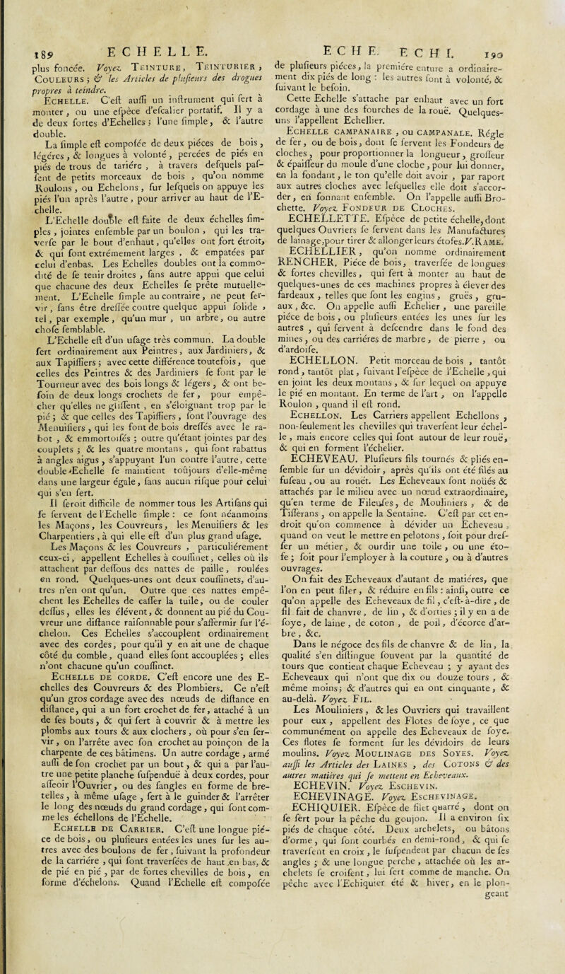 t89 ECHELLE. plus foncée. Voyez Teinture, Teinturier, Couleurs j & les Articles de plufieurs des drogues propres à teindre. Echelle. C’eft auffi un inftrument qui fert à monter , ou une efpèce d’efcalier portatif. Il y a de deux fortes d’Echelles 3 l’une fimple, & l’autre double. La fimple eft compofée de deux pièces de bois , légères , & longues à volonté , percées de piés en piés de trous de tarière , à travers defquels paf- fent de petits morceaux de bois , qu’on nomme Roulons , ou Echelons , fur lefque'ls on appuyé les piés l’un après l’autre, pour arriver au haut de l’E¬ chelle. L'Echelle double eft faite de deux échelles fim- ples , jointes enfemble par un boulon , qui les tra- verfe par le bout d’enhaut, qu’elles ont fort étroit, ôc qui font extrêmement larges , ôc empâtées par celui d’enbas. Les Echelles doubles ont la commo¬ dité de fe tenir droites , fans autre appui que celui que chacune des deux Echelles fe prête mutuelle¬ ment. L’Echelle fimple au contraire, ne peut fer- vir, fans être drellée contre quelque appui folide > tel, par exemple , qu’un mur , un arbre, ou autre chofe femblable. L’Echelle eft d’un ufage très commun. La double fert ordinairement aux Peintres, aux Jardiniers, ôc aux Tapiffiers 5 avec cette différence toutefois, que celles des Peintres & des Jardiniers fe font par le Tourneur avec des bois longs & légers , Ôc ont be- foin de deux longs crochets de fer, pour empê¬ cher quelles ne glilfent , en s’éloignant trop par le pié j Ôc que celles des Tapiiïïers , font l’ouvrage des Menuifiers , qui les font de bois dreffés avec le ra¬ bot , ôc emmortoifés ; outre qu’étant jointes par des couplets 3 ôc les quatre montans , qui font rabattus à angles aigus , s’appuyant l’un contre l’autre, cette double 'Echelle fe maintient toûjours d’elle-même dans une largeur égale, fans aucun rifque pour celui qui s’en fert. Il feroit difficile de nommer tous les Artifans qui fe fervent de l’Echelle fimple : ce font néanmoins les Maçons, les Couvreurs, les Menuifiers ôc les Charpentiers , à qui elle eft d’un plus grand ufage. Les Maçons ôc les Couvreurs , particuliérement ceux-ci, appellent Echelles à coulfinet, celles où ils attachent par deftous des nattes de paille , roulées en rond. Quelques-unes ont deux couftînets, d’au¬ tres n’en ont qu’un. Outre que ces nattes empê¬ chent les Echelles de cafter la tuile, ou de couler dcftus, elles les élévent,& donnent au pié du Cou¬ vreur une diftance raifonnable pour s’affermir fur l’é¬ chelon. Ces Echelles s’accouplent ordinairement avec des cordes, pour qu’il y en ait une de chaque côté du comble , quand elles font accouplées ; elles n’ont chacune qu’un couïïïnet. Echelle de corde. C’eft encore une des E- chelies des Couvreurs ôc des Plombiers. Ce n’eft qu’un gros cordage avec des noeuds de diftance en diftance, qui a un fort crochet de fer, attaché à un de fes bouts, ôc qui fert à couvrir ôc à mettre les plombs aux tours ôc aux clochers, où pour s’en fer- vir, on l’arrête avec fon crochet au poinçon de la charpente de ces bâtimens. Un autre cordage , armé auffi de fon crochet par un bout, ôc qui a par l’au¬ tre une petite planche fufpenduë à deux cordes, pour afteoir l’Ouvrier, ou des fangles en forme de bre¬ telles , à même ufage , fert à le guinder & l’arrêter le long des nœuds du grand cordage, qui font com¬ me les échellons de l’Echelle. Echelle de Carrier. C’eft une longue piè¬ ce de bois, ou plufieurs entées les unes fur les au¬ tres avec des boulons de fer , fuivant la profondeur de la carrière , qui font traverfées de haut ,en bas, ôc de pié en pié , par de fortes chevilles de bois, en forme d’échelons. Quand l’Echelle eft compofée E C H E. F. c H I. 190 de plufieurs pièces, la première enture a ordinaire¬ ment dix piés de long : les autres font à volonté, & fuivant le befoin. Cette Echelle s’attache par enhaut avec un fort cordage à une des fourches de la roue. Quelques- uns l’appellent Echellier. Echelle campanaire , ou campanale. Régie de fer, ou de bois, dont fe fervent les Fondeurs de cloches, pour proportionner la longueur, groiïeur ôc épaiffeur du moule d’une cloche , pour lui donner, en la fondant, le ton qu’elle doit avoir , par raport aux autres cloches avec lefquelles elle doit s’accor¬ der, en fonnant enfemble. On l’appelle auflî Bro¬ chette. Voyez Fondeur de Cloches. ECHELLETTE. Efpèce de petite échelle, dont quelques Ouvriers fe fervent dans les Manufactures de lainage,pour tirer ôc allonger leurs étofes.F.RAME. ECHELLIER, qu’on nomme ordinairement RENCHER. Pièce de bois, traverfée de longues ôc fortes chevilles, qui fert à monter au haut de quelques-unes de ces machines propres à élever des fardeaux , telles que font les engins , grues , gru¬ aux , ôcc. On appelle auffi Echelier , une pareille pièce de bois , ou plufieurs entées les unes fur les autres , qui fervent à defcendre dans le fond des mines, ou des carrières de marbre , de pierre , ou d’ardoife. ECHELLON. Petit morceau de bois , tantôt rond , tantôt plat, fuivant l’efpèce de l’Echelle , qui en joint les deux montans , Ôc fur lequel on appuyé le pié en montant. En terme de l’art , on l’appelle Roulon , quand il eft rond. Echellon. Les Carriers appellent Echellons , non-feulement les chevilles qui traverfent leur échel¬ le , mais encore celles qui font autour de leur roue, Ôc qui en forment l’écheher. ECHEVEAU. Plufieurs fils tournés ôc pliés en¬ femble fur un dévidoir, après qu'lis ont été filés au fufeau , ou au rouet. Les Echeveaux font noüés ôc attachés par le milieu avec un nœud extraordinaire, qu’en terme de Fileiftes, de Mouliniers , ôc de Tifterans , on appelle la Sentaine. C’eft par cet en¬ droit qu’on commence à dévider un Echeveau , quand on veut le mettre en pelotons , foit pour dref- fer un métier, & ourdir une toile , ou une éto- fe ; foit pour l’employer à la couture , ou à d’autres ouvrages. On fait des Echeveaux d’autant de matières, que l’on en peut filer, ôc réduire en fils : ainfi, outre ce qu’on appelle des Echeveaux de fil, c’eft-à-dire , de fil fait de chanvre , de lin , ôc d’orties ; il y en a de foye, de laine , de coton , de poil, d’écorce d’ar¬ bre , ôcc. Dans le négoce des fils de chanvre Sc de lin, la qualité s’en diftingue fouvent par la quantité de tours que contient chaque Echeveau ; y ayant des Echeveaux qui n’ont que dix ou douze tours , ÔC même moins3 ôc d’autres qui en ont cinquante, ÔC au-delà. Voyez Fil. Les Mouliniers, & les Ouvriers qui travaillent pour eux , appellent des Flotes de foye , ce que communément on appelle des Echeveaux de foye. Ces flotes fe forment fur les dévidoirs de leurs moulins. Voyez Moulinage des Soyes. Voyez auffi les Articles des Laines , des Cotons & des autres matières qui Je mettent en Echeveaux. ECHEVIN. Voyez Eschevin. ECHEVINAGE. Voyez Eschevinage. ECHIQUIER. Efpèce de filet quarré , dont on fe fért pour la pêche du goujon. H a environ fix piés de chaque côté. Deux archelets, ou bâtons d’orme , qui font courbés en demi-rond , ôc qui fe traverfent en croix , le fufpendent par chacun de fes angles ; Ôc une longue perche , attachée où les ar¬ chelets fe croifent, lui fert comme de manche. On pêche avec l'Echiquier été Ôc hiver, en le plon¬ geant