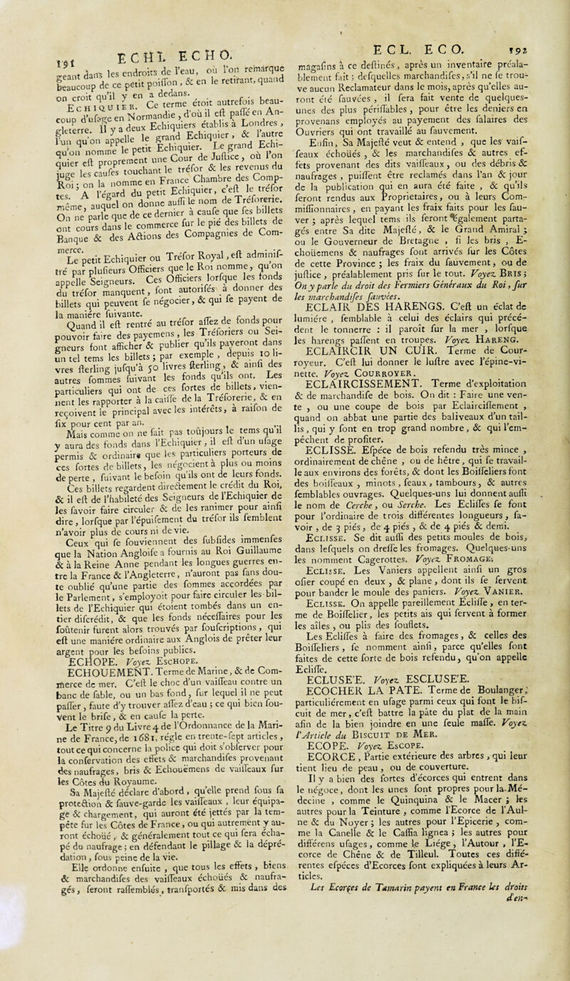 ... ECHÎ. ECHO. Jantaa.« les endroits de l'eau, où l’or, remarque beaucoup de ce petit poiffon , & en le ret,tant, quand 0V'°BiouitRe°Ce terme' croit autrefois beau- coup' d'ufarrc en Normandie , d'où il cjl paffe en An- Xerre. ïï y a deux Echiquiers établis a Londres , fun qu'on appelle le grand Echiquier, & 1 autre eu'on nomme le petit Echiquier. Let grand Eehi- ouier eft proprement nne Cour de Juftice, ou Ion ?uùe les caufes touchant le tréfor & les revenus du Roi - on la nomme en France Chambre des Comp¬ tes A l'egard du petit Eeh.qu.er, c eft le trefor même, auquel on donne auffi le nom de Treforene On ne parle que de ce dernier a çaufe que fes billets ont cours dans le commerce fur le pie des billets de Banque & des Aftions des Compagnies de Com- * Le petit Echiquier ou Tréfor Royal ,e(l adminif- tré par plufieurs Officiers que e Roi nomme, quon appelle Seigneurs. Ces Officiers lorfque les tonds du tréfor manquent, font autonfes a donner des billets qui peuvent fe négocier, & qui fe payent de la manière fuivante. , r , Quand il eft rentré au trefor allez de fonds pour pouvoir faire des payemens , les Treloriers ou sei¬ gneurs font afficher & publier qu ils payeront dans un tel tems les billets ; par exemple , depuis io li¬ vres fterling jufquà 50 livres fterling, & ainfi des autres fommes fuivant les fonds qu ils ont. Les particuliers qui ont de ces fortes de billets, vien¬ nent les rapporter à la caille de la Treforene & en reçoivent le principal avec les interets, a raifon de fix pour cent par an. , Mais comme on ne fait pas toujours le tems qu il y aura des fonds dans l’Echiquier, il eft dun ufage permis ôc ordinaire que les particuliers porteurs de ces fortes de billets, les. négocient à plus ou moins de perte > fuivant le befoin qu ils ont de leurs fonds. Ces billets regardent directement le crédit du Roi, & il eft de l’habileté des Seigneurs de l’Echiquier de les favoir faire circuler & de les ranimer pour ainfi dire , lorfque par l’epuifement du trefor ils femolent n’avoir plus de cours ni de vie. . Ceux qui fe fouviennent des fubfides immenies que la Nation Angloife a fournis au Roi Guillaume & à la Reine Anne pendant les longues guerres en¬ tre la France & l’Angleterre, n’auront pas fans dou¬ te oublié qu’une partie des fommes accordées par le Parlement, semployoit pour faire circuler les bil¬ lets de l’Echiquier qui étoient tombés dans un en¬ tier difcrédit, & que les fonds néceftaires pour les foûtenir furent alors trouves par fouferiptions, qui eft une manière ordinaire aux Anglois de prêter leur argent pour les befoins publics. ECHOPE. Voyez Eschope. ECHOUEMENT. Terme de Marine, & de Com¬ merce de mer, C’eft le choc dun vaifteau contie un banc de fable, ou un bas fond, fur lequel il ne peut paffer , faute d’y trouver aftez d eau ; ce qui bien fou- Vent le brife, & en caufe la perte. Le Titre 9 du Livre 4 de l’Ordonnance de la Mari¬ ne de France, de 1681, régie en trente-fept articles , tout ce qui concerne la police qui doit s’obfcrver pour la confervation des effets & marchandées provenant des naufrages, bris & Eehouëmens de vailfcaux fur les Côtes du Royaume. Sa Majefté déclare d’abord , quelle prend fous fa protection & fauve-garde les vaifteaux , leur équipa¬ ge 6C chargement, qui auront été jettes par la tem¬ pête fur les Côtes de France, ou qui autrement y au¬ ront échoué , & généralement tout ce qui fera écha- pé du naufrage; en défendant le pillage & la dépré¬ dation , fous peine de la vie. Elle ordonne enfuite , que tous les effets , biens & marchandées des vaifteaux échoués & naufra¬ gés , feront raffemblés, tranfportés & mis dans des ECL ECO. fpz magafins à ce deftinés , après un inventaire préala¬ blement fait ; defquelles marchandées,s’il ne fe trou¬ ve aucun Reclamateur dans le mois, après qu’elles au¬ ront éié fauvées , il fera fait vente de quelques- unes des plus périftables , pour être les deniers en provenans employés au payement des falaires des Ouvriers qui ont travaillé au fauvement. Enfin, Sa Majefté veut & entend , que les vaé- feaux échoüés , & les marchand!fes & autres ef¬ fets provenant des dits vaifteaux, ou des débris & naufrages , puiftènt être réclamés dans l’an & jour de la publication qui en aura été faite , & qu’ils feront rendus aux Proprietaires, ou à leurs Com- miffionnaires, en payant les fraix faits pour les fau- ver ; après lequel tems ils feront également parta¬ gés entre Sa dite Majefté, & le Grand Amiral; ou le Gouverneur de Bretagne , fi les bris , E- choiiemens & naufrages font arrivés fur les Côtes de cette Province; les fraix du fauvement, ou de juftice, préalablement pris fur le tout. Voyez Bris; On y parle du droit des Fermiers Généraux du Roi, fur les marchandifes fauvees. ECLAIR DES HARENGS. C’eft un éclat de lumière , femblable à celui des éclairs qui précé¬ dent le tonnerre : il paroît fur la mer , lorfque les harengs paffent en troupes. Voyez Hareng. ECLAIRCIR UN CUIR. Terme de Cour- royeur. C’eft lui donner le luftre avec l’épine-vi¬ nette. Voyez Courroyer. ECLAIRCISSEMENT. Terme d’exploitation & de marchandée de bois. On dit : Faire une ven¬ te , ou une coupe de bois par Eclairciflement , quand on abbat une partie des baliveaux d’un tail¬ lis , qui y font en trop grand nombre, & qui l’em¬ pêchent de profiter. ECLISSE. Efpéce de bois refendu très mince , ordinairement de chêne , ou de hêtre , qui fe travail¬ le aux environs des forêts, & dont les Boiffeliers font des boéfeaux , minots , féaux , tambours, & autres femblables ouvrages. Quelques-uns lui donnent auflï le nom de Cerche, ou Serche. Les Ecliftes fe font pour l’ordinaire de trois différentes longueurs, fa¬ voir , de 3 pies, de 4 pies , & de 4 pies &. demi. Eclisse. Se dit auffi des petits moules de bois, dans lefquels on dreffe les fromages. Quelques-uns les nomment Cagerottes. Voyez Fromage-, Eclisse. Les Vaniers appellent ainfi un gros cfier coupé en deux , & plane , dont ils fe fervent, pour bander le moule des paniers. Voyez Vanier. Eclisse. On appelle pareillement Ecliée , en ter¬ me de Boiéelier, les petits ais qui fervent à former les ailes , ou plis des fouflets. Les Edifies à faire des fromages, & celles des Boiffieliers , fe nomment ainfi, parce qu’elles font faites de cette forte de bois refendu, qu’on appelle Ecliée. ECLUSE’E. Voyez ESCLUSE’E. ECOCHER LA PATE. Terme de Boulanger,1 particuliérement en ufage parmi ceux qui font le bif- cuit de mer, c’eft battre la pâte du plat de la main afin de la bien joindre en une feule maffe. Voyez l’Article du Biscuit de Mer. ECOPE. Voyez Escope. ECORCE , Partie extérieure des arbres , qui leur tient lieu de peau , ou de couverture. Il y a bien des fortes d’écorces qui entrent dans le négoce, dont les unes font propres pourla-Mé- decine , comme le Quinquina ôc le Macer ; les autres pour la Teinture , comme 1 Ecorce de 1 Aul¬ ne & du Noyer ; les autres pour l’Epicerie , com¬ me la Canelle & le Caffia lignea ; les autres pour diftérens ufages, comme le Liège , l’Autour , l’E¬ corce de Chêne & de Tilleul. Toutes ces diffé¬ rentes efpéces d’Ecorces font expliquées à leurs Ar¬ ticles. Les Ecornes de Tamarin payent en France les droits den-*