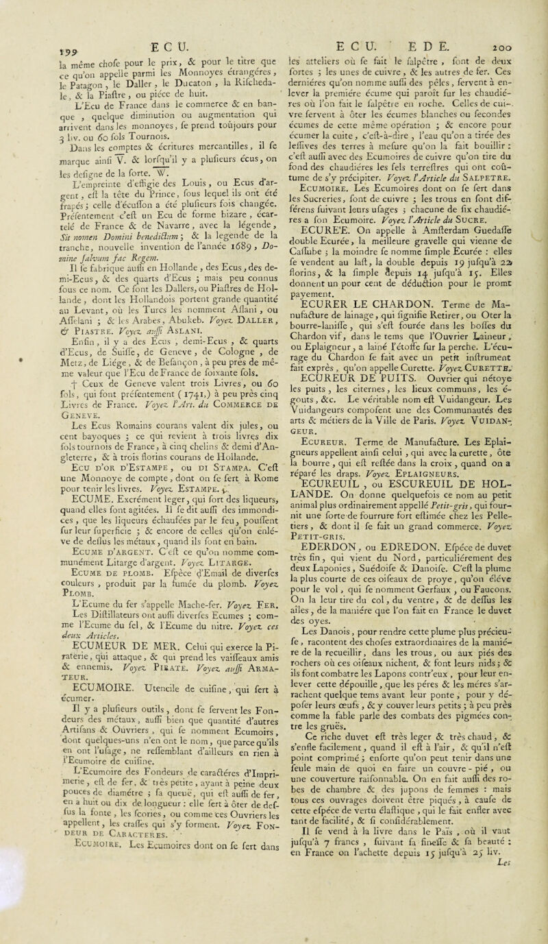 la même chofe pour le prix, & pour le titre que ce quon appelle parmi les Monnoyes étrangères , le Patagon , le Daller , le Ducaton , la Rifcheda- le, & la Piaftre , ou pièce de huit. L’Ecu de France dans le commerce 8c en ban¬ que , quelque diminution ou augmentation qui arrivent dans les monnoyes, fe prend toujours pour q liv. ou 6o fols Tournois. Dans les comptes 8c écritures mercantilles, il fe marque ainfi V. & lorfqu il y a plufieuis ecus, on les defigne de la forte. W. L’empreinte d’effigie des Louis, ou E eu s d’ar¬ gent, eft la tête du Prince, fous lequel ils ont été frapés 3 celle d’écuffon a été plufieurs fois changée. Préfentement c’cft un Ecu de forme bizare , écar¬ telé de France & de Navarre , avec la légende, Sit nornen Dornini benediftum8c la legende de la tranche, nouvelle invention de l’année 1689, Do¬ mine falvum fac Rcgem. Il fe fabrique auff en Hollande , des Ecus ,des de- mi-Ecus, & des quarts d’Ecus ; mais peu connus fous ce nom. Ce font les Dallers, ou Piaftres de Hol¬ lande , dont les Hollandois portent grande quantité au Levant, où les Turcs les nomment Aflani, ou Affelani 3 & les Arabes, Abukeb. Voyez Daller, & Piastre. Voyez aujji Aslani. Enfin , il y a des Ecus , demi-Ecus , 8c quarts d’Ecus, de Suiffe, de Geneve , de Cologne , de Metz, de Liège , & de Befançon , à peu près de mê¬ me valeur que l’Ecu de France de foixante fols. .■f Ceux de Geneve valent trois Livres, ou 60 fols, qui font préfentement ( 1741,) à peu près cinq Livres de France. Voyez l’Art. du Commerce de Geneve. Les Ecus Romains courans valent dix jules, ou cent bayoques 3 ce qui revient à trois livres dix fols tournois de France, à cinq chelins 8c demi d’An¬ gleterre, & à trois florins courans de Hollande. Ecu d’or d’Estampe, ou di Stampa. C’eft une Monnoye de compte, dont on fe fert à Rome pour tenir les livres. Voyez Estampe, fil ECUME. Excrément leger, qui fort des liqueurs, quand elles font agitées. Il fe dit auff des immondi¬ ces , que les liqueurs échaufées par le feu, pouffent fur leur fuperficie 3 8c encore de celles qu’on enlè¬ ve de deflus les métaux, quand ils font en bain. Ecume d’argent. C’eft ce qu’on nomme com¬ munément Litarge d’argent. Voyez LitaRge. Ecume de plomb. Efpèce d’Email de diverfes couleurs , produit par la fumée du plomb. Voyez Plomb. L’Ecume du fer s’appelle Mache-fer. Voyez Fer. Les Diftillateurs ont auff diverfes Ecumes 3 com¬ me l’Ecume du fel, 8c l'Ecume du nitre. Voyez ces deux Articles. ECUMEUR DE MER. Celui qui exerce la Pi¬ raterie, qui attaque, & qui prend les vaiffeaux amis & ennemis. Voyez Pirate. Voyez aujfi Arma¬ teur. ECUMOIRE. Utencile de cuifine, qui fert à écumer. Il y a plufieurs outils , donc fe fervent les Fon¬ deurs des métaux, auff bien que quantité d’autres Artifans & Ouvriers , qui fe nomment Ecumoirs, dont queiques-uns n en ont le nom, que parce qu’ils en ont l’ufage, ne reffemblant d’ailleurs en rien à i’Ecumoire de cuifine. L’Ecumoire des Fondeurs de caraftéres d’impri¬ merie , eft de fer, & tiès petite , ayant à peine deux pouces de diamètre 3 fa queue, qui eft auff de fer, en a huit ou dix de. longueur : elle fert à ôter de def- fus la fonte , les fcories, ou comme ces Ouvriers les appellent, les craffes qui s’y forment. Voyez Fon¬ deur de Caractères. - Ecumoire. Les Ecumoires dont on fe fert dans ECU.' E D E. 200 les atteliers où fe fait le falpêtre , font de deux fortes 3 les unes de cuivre, & les autres de fer. Ces dernières qu’on nomme auff des pèles , fervent à en¬ lever la première écume qui paroît fur les chaudiè¬ res où l’on fait le falpêtre en roche. Celles de cui-. vre fervent à ôter les écumes blanches ou fécondés écumes de cette même opération 3 8c encore pour écumer la cuite, c’eft-à-dire , l’eau qu’on a tirée des leffives des terres à mefure qu’on la fait bouillir : c’eft auff avec des Ecumoires de cuivre qu’on tire du fond des chaudières les fels terreftres qui ont coû- tume de s’y précipiter. Voyez l’Article du Salpêtre. Ecumoire. Les Ecumoires dont on fe fert dans les Sucreries, font de cuivre 3 les trous en font dif- férens fuivant leurs ufages 3 chacune de fix chaudiè¬ res a fon Ecumoire. Voyez l’Article du Sucre. ECURE'E. On appelle à Amfterdam Guedaffe double Ecurée, la meilleure gravelle qui vienne de Caffube 3 la moindre fe nomme fimple Ecurée : elles fe vendent au laft, la double depuis 19 jufqu’à 22t florins, 8c la fimple depuis 14 jufqu’à 15. Elles donnent un pour cent de dédudion pour le promt payement. ECURER LE CHARDON. Terme de Ma- nufadure de lainage, qui fignifie Retirer, ou Oter la bourre-laniffe , qui s’eft fourée dans les boffes du Chardon vif, dans le tems que l’Ouvrier Laineur „ ou Eplaigneur, a lainé l’étoffe fur la perche. L’écu¬ rage du Chardon fe fait avec un petit inffrument fait exprès , qu’on appelle Curette. Voyez Curette, ECUREUR DE PUITS. Ouvrier qui nétoye les puits , les citernes, les lieux communs, les é- gouts , &c. Le véritable nom eft Vuidangeur. Les Vuidangeurs compofent une des Communautés des arts 8c métiers de la Ville de Paris. Voyez Vuidan¬ geur. Ecureur. Terme de Manufadure. Les Eplai- gneurs appellent ainfi celui , qui avec la curette , ôte la bourre , qui eft: reftée dans la croix , quand on a réparé les draps. Voyez Eplaigneurs. ECUREUIL , ou ESCUREUIL DE HOL¬ LANDE. On donne quelquefois ce nom au petit animal plus ordinairement appellé Petit-gris, qui four¬ nit une forte de fourrure fort eftimée chez les Pelle¬ tiers , & dont il fe fait un grand commerce. Voyez Petit-gris. EDERDON, ou EDREDON. Efpèce de duvet très fin, qui vient du Nord, particuliérement des deux Laponies, Suédoife 8c Danoife. C’eft la plume la plus courte de ces oifeaux de proye, qu’on élève pour le vol, qui fe nomment Gerfaux , ou Faucons. On la leur tire du col, du ventre, & de deffus les ailes, de la manière que l’on fait en France le duvet des oyes. Les Danois, pour rendre cette plume plus précieu- fe , racontent des chofes extraordinaires de la maniè¬ re de la recueillir, dans les trous, ou aux piés des rochers où ces oifeaux nichent, & font leurs nids 5 8c ils font combatre les Lapons contr’eux , pour leur en¬ lever cette dépouille, que les pères & les mères s’ar¬ rachent quelque tems avant leur ponte , pour y dé- pofer leurs œufs , 8c y couver leurs petits 3 à peu près comme la fable parle des combats des pigmées con¬ tre les grues. Ce riche duvet eft très leger 8c très chaud, 8c s’enfle facilement, quand il eft à l’air, 8c qu’il n’eft point comprimés enforte qu’on peut tenir dans une feule main de quoi en faire un couvre - pié , ou une couverture raifonnable. On en fait auff des ro¬ bes de chambre 8c des jupons de femmes : mais tous ces ouvrages doivent être piqués , à caufe de cette efpèce de vertu élaflique , qui le fait enfler avec tant de facilité, 8c fi confidérablement. Il fe vend à la livre dans le Pais , où il vaut jufqu’à 7 francs , fuivant fa fineffe 8c fa beauté : en France on Tachette depuis 15 jufqu’à 25 liv. Les