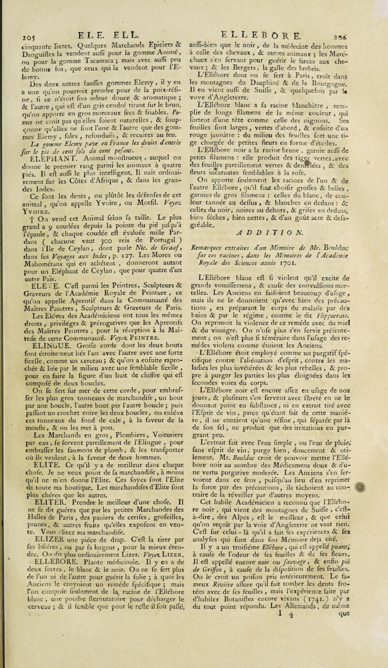 205 E L E. E L L. cinquante livres. Quelques I\larchands Epiciers Se Droguiftes la vendent aufii pour la gomme Animé, ou pour la gomme Tacamaca ; mais avec suffi peu de bonne foi, que ceux qui la vendent pour l’E- ïemy. Des deux autres faufles gommes Elemy , il y en a une qu’on pourroit prendre pour de la poix-réfi- ^ çg n'ctoit fon odeur douce Sc aromatique , & l’autre , qui efl d’un gris cendré tirant fur le brun, qu’on apporte en gros morceaux fecs & friables. Po- met ne croit pas qu’elles foient naturelles , & foup- çonne qu’elles ne font l’une & l’autre que des gom¬ mes Elemy, fales , refondues, & recuites au feu. La gomme Elemy paye en France les droits d’entrée fur le pié de cent fols du cent pefant. ELEPHANT. Animal monfirueux , auquel on donne le premier rang parmi les animaux à quatre piés. Il eft suffi le plus intelligent. Il naît ordinai¬ rement fur les Côtes d’Afrique , & dans les gran¬ des Indes. Ce font les dents , ou plutôt les défenfes de cet animal, qu’on appelle Yvoire, ou Morfil. Voyez Yvoire. -j- On vend cet Animal félon fa taille. Le plus grand a 9 coudées depuis la pointe du pié jufqu’à l’épaule, & chaque coudée eft évaluée mille Par- daos ( chacune vaut 3CO reis de Portugal ) dans 1 Ile de Ceylan, dont parle Nie. de Graaf, dans fes Voyages aux Indes, p. 127* Les Mores ou .Mahométans qui en achètent , donneront autant pour un Eléphant de Ceylan, que pour quatre d’un autre Pais. ELE fE. C’eft parmi les Peintres, Sculpteurs & Graveurs de l’Académie Royale de Peinture , ce qu’on appelle Aprentif dans la Communauté des Maîtres Peintres , Sculpteurs & Graveurs de Paris. Les Elèves des Académiciens ont tous les mêmes droits , privilèges & prérogatives que les Aprentifs des Maîtres Peintres , pour la réception à la Maî- tnfe de cette Communauté. Voyez Peintre. ELINCUE. GrolTe corde dont les deux bouts font étroitement liés l’un avec l’autre avec une forte ficelle, comme un cerceau Sc qu’on a enfuite rapro- chée Sc liée par le milieu avec une femblable ficelle , pour en faire la figure d un huit de chiffre qui eft compofé de deux boucles. On fe fevt fur mer de cette corde, pour embraf- fer les plus gros tonneaux de marchandife , un bout par une boucle, l’autre bout par l’autre boucle ; puis palTant un crochet entre les deux boucles, on enlève ces tonneaux du fond de cale , à la faveur de la moufle, & on les met à port. Les Marchands en gros. Plombiers, Voituriers par eau , fe fervent pareillement de l’Elingue , pour embralTer les faumons de plomb, & les tranfporter où ils veulent, à la faveur de deux hommes. ELITE. Ce qu’il y a de meilleur dans chaque chofe. Je ne veux point de fa marchandife , à moins qu’il ne m’en donne l’Elite. Ces foyes font l’Elite de toute ma boutique. Les marchandifes d’Elite font plus chères que les autres. ELITER. Prendre le meilleur d’une chofe. Il ne fe dit guéres que par les petites Marchandes des Halles de Paris , des paniers de cerifes , grofeilles, prunes, & autres fruits qu’elles expofent en ven¬ te. Vous clitez ma marchandife. ELIZER une pièce de drap. C’eft la tirer par fes lifiéres , ou par fa largeur , pour la mieux éten¬ dre. On dit plus ordinairement Lizer. Voyez Lizer. ELLEBORE. Plante médicinale. Ii y en a de deux fortes , le blanc & le noir. On ne fe fert plus de l’un ni de l’autre pour guérir la folie ; à quoi les Anciens le croyoient un remède fpécifique ; mais Ton compofe feulement de la. racine de l’Ellébore blanc , une poudre flernutatoire pour décharger le cerveau ; Sc il femble que pour le refle ilfoit pâlie. ELLEBORE. tac auflî-bien que le noir, de la médecine des hommes à cehe des chevaux , Sc autres animaux ; les Mare*' chaux s’en fervant pour guérir le farcin aux che- vaux; Sc les Bergers, la galle des brebris. L’Ellébore dont on fe fert à Paris, croît dans les montagnes du Dauphiné Sc de la Bourgogne. Il en vient auflî de Suiflfe , Sc quelquefois par 1« vove d’Angleterre. L’Ellébore blanc a fa racine blanchâtre , rem¬ plie de longs filamens de la même couleur, qui fortent d’une tête comme celle des oignons. Ses feuilles font larges, vertes d’abord, & enfuite d’un rouge jaunâtre : du milieu des feuilles fort une ti¬ ge chargée de petites fleurs en forme d’étodes. L’Ellébore noir a la racine brune , garnie auffi de petits filamens : elle produit des tiges vertes,avec des feuifles pareillement vertes & denrelées , & des fleurs incarnates femblables à la rofe. On apporte feulement les racines de l’un 8c de l’autre Ellébore, qu’il faut choifir grofles Sc belles , garnies de gros filamens : celles du blanc, de cou¬ leur tannée au deffus , & blanches en dedans : Sc celles du noir, noires au dehors, & grifes en dedans, bien féches, bien nettes, Sc d’un goût acre ôc defa- gréable. ADDITION. Remarques extraites d’un Mémoire de Mr. Boulduc fur ces racines, dans les Mémoires de IAcadémie Royale des Sciences année 1701. L’Ellébore blanc eft fi violent qu’il excite de grands vomiiïemens , & caufe des convulfions mor¬ telles. Les Anciens en faifoient beaucoup d’ufage, mais ils ne le donnoient qu’avec bien des précau¬ tions , en préparant le corps du malade par des bains & par le régime , comme le dit Hippocrate. On reprimoit la violence de ce remède avec du miel Sc du vinaigre. On n’ofe plus s’en fervir préfente- ment 5 on n’eft plus fi téméraire dans l’ufage des re¬ mèdes violens comme étoient les Anciens. L’Ellébore étoit employé comme un purgatif fpé¬ cifique contre l’aliénation d’efprit, contre les ma¬ ladies les plus invétérées Sc les plus rebelles , Sc pro¬ pre à purger les parties les plus éloignées dans les fécondés voies du covps. L’Ellébore noir ell encore affez en ufage de nos jours, Sc plufieurs s’en fervent avec fûreté en ne le donnant point en fubftance, ni en extrait tiré avec l’Efprit de vin , parce qu’étant fait de cette maniè¬ re , il ne contient qu’une réfine , qui féparée par là de fon fel, ne produit que des irritations en pur¬ geant peu. L’extrait fait avec l’eau fimple , ou l’eau de pluie,’ fans efprit de vin, purge bien, doucement & uti¬ lement. Mr. Boulduc croit de pouvoir mettre l’Ellé¬ bore noir au nombre des Médicamens doux Sc d’u¬ ne vertu purgative modérée. Les Anciens s’en fer- voient dans ce fe ns , puifqu’au lieu d’en reprimer la force par des précautions, ils tâchoient au con- Qj! traire de la réveiller par d’autres moyens. Cet habile Académicien a reconnu que l’Ellébo¬ re noir , qui vient des montagnes de SuiiTe , c’eft- à-dire , des Alpes , eft le meilleur , Sc que celui qu’on reçoit par la voie d’Angleterre ne vaut rien. C’eft fur celui - là qu’il a fait fes expériences & fes analyfes qui font dans fon Mémoire déjà cité. Il y a un troifiéme Ellébore, qui eft appellé puanti à caufe de l’odeur de fes feuilles Sc de fes fleurs. Il efl appellé encore noir ou fauvage, Sc enfin pié de Griffon, à caufe de la difpofition de fes feuilles. On le croit un poifon pris intérieurement. Le fa¬ meux Rivière allure qu’il fait tomber les dents fro- tées avec de fes feuilles, mais l’expérience faite par d’habiles Botaniftes encore vivans (1741.) n’y a du tout point répondu. Les Allemands, de même I q que