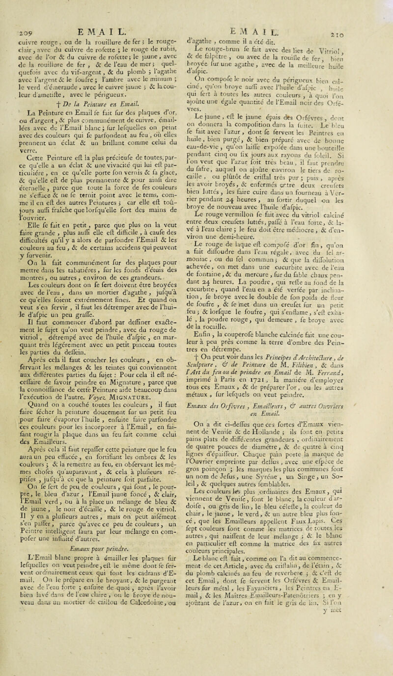 2-10 209 EMAI L. cuivre rouge , ou de la rouillure de fer ; le rouge- clair ; avec du cuivre de rofette ; le rouge de rubis, avec de l’or & du cuivre de rofette; le jaune, avec de la rouillure de fer , ôc de l’eau de mer ; quel¬ quefois avec du vif-argent , Sc du plomb ; l’agathe avec l’argent & le loufre ; l’ambre avec le minium ; le verd d’émeraude , avec le cuivre jaune ; & la cou¬ leur dametifte , avec le périgueux. ■f De la Peinture en Email. La Peinture en Email le fait fur des plaques d’or, ou d’argent , Ôc plus communément de cuivre, émail¬ lées avec de l’Email blanc; fur lefquelles on peint avec des couleurs qui fe parfondent au feu , où elles prennent un éclat ôc un brillant comme celui du verre. Cette Peinture eft la plus précieufe de toutes, par¬ ce qu’elle a un éclat Ôc une vivacité qui lui eft par¬ ticulière , en ce qu’elle porte fon vernis ôc fa glace, ôc qu’elle eft de plus permanente & pour ainlî dire éternelle , parce que toute la force de fes couleurs ne s’efface ôc ne fe ternit point avec le tems, com¬ me il en eft des autres Peintures ; car elle eft toû- jours auftî fraîche que lorfqu’elle fort des mains de l’ouvrier. Elle fe fait en petit , parce que plus on la veut faire grande , plus aufli elle eft difficile , à caufe des difficultés qu’il y a alors de parfondre l’Email & les couleurs au feu, ôc de certains accidens qui peuvent y furvenir. On la fait communément fur des plaques pour mettre dans les tabatières , fur les fonds d’étuis des montres, ou autres , environ de ces grandeurs., Les couleurs dont on fe fert doivent être broyées avec de l’eau , dans un mortier d’agathe , jufqu’à ce qu elles foient extrêmement fines. Et quand on veut s’en fervir , il faut les détremper avec de l’hui¬ le d’afpic un peu grade. Il faut commencer d’abord par deffiner exaéte- ment le fujet qu’on veut peindre, avec du rouge de vitriol, détrempé avec de l’huile d’afpic , en mar¬ quant très légèrement avec un petit pinceau toutes les parties du deffein. Après cela il faut coucher les couleurs , en ob- fervant les mélanges ôc les teintes qui conviennent aux différentes parties du fujet : Pour cela il eft né- ceffaire de favoir peindre en Mignature , parce que la connoiflance de cette Peinture aide beaucoup dans l’exécution de l’autre. Voyez Mignature. Quand on a couché toutes les couleurs , il faut faire fécher la peinture doucement fur un petit feu pour faire évaporer l’huile , cnfuite faire parfondre ces couleurs pour les incorporer à l’Email, en fai- fant rougir la plaque dans un feu fait comme celui des Emailleurs. Après cela il faut repaffer cette peinture que le feu aura un peu effacée, en fortifiant les ombres ÔC les couleurs ; & la remettre au feu, en obfervant les mê¬ mes chofes qu’auparavant, ÔC cela à plufieurs re- prifes , jufqu’à ce que la peinture foit parfaite. On fe fert de peu de couleurs , qui font , le pour¬ pre, le bleu d’azur, l’Email jaune foncé, ôc clair, l’Email verd, Ou à la place un mélange de bleu Ôc de jaune , le noir d’écaille , & le rouge de vitriol. Il y en a plufieurs autres , mais on peut aifémeut s’en palier, parce qu’avec ce peu de couleurs , un Peintre intelligent faura par leur mélange en com- pofer une infinité d’autres. Emaux pour peindre. L’Email blanc propre à émailler les plaques fur lefquelles on veut peindre, eft le même dont fe fer¬ vent ordinairement ceux qui font les cadrans d’E- mail. On le prépare en le broyant, & le purgeant avec de l’eau forte ; enfuite de quoi, après l’avoir bien lavé dans de l’eau claire , on le broyé de nou¬ veau dans un mortier de caillou de Calcédoine, ou email. d’agathe , comme il a été dit. o Le rouge-brun fe fait avec des lies de Vitriol ôc de falpêtre , ou avec de la rouille de fer, bien broyée fur une agathe, avec de la meilleure huile d’afpic. On compofe le noir avec du périgueux bien cal¬ ciné, qu’on broyé auffi avec l’huile d’afpic , huile qui fert à toutes les autres couleurs , a quoi l’on ajoute une égale quantité de l’Email noir des Orfè¬ vres. * Le jaune, eft le jaune épais dès Orfèvres, dent on donnera la compofition dans la fuite. Le bleu fe fait avec l’azur , dont fe fervent les Peintres en huile, bien purgé, ôc bien préparé avec de bonne eau-de-vie, qu’on lai fie expofée dans une bouteille pendant cinq ou fix jours aux rayons du foleil. St l’on veut que l’azur foit très beau, il faut prendre du faire, auquel on ajoute environ le tiers de ro¬ caille , ou plutôt de criftal très pur ; puis , après les avoir broyés, ôc enfermés ertre deux creufets bien luttés , les faire cuire dans un fourneau à Ver¬ rier pendant 24 heures , au forttr duquel on les broyé de nouveau avec l’huile d’afpic. Le rouge vermillon fe fait avec du vitriol calciné entre deux creufets luttés, paffé à l’eau forte, & la¬ vé à l’eau claire ; le feu doit être médiocre , Ôc d’en¬ viron une demi-heure. Le rouge de laque eft compofé d’or fin, qu’on a fait dilloudre dans l’eau régale, avec du fel ar- moniac , ou du fel commun ; ôc que la diftblution achevée, on met dans une cucurbite avec de l’eau de fontaine, & du mercure , fur du fable chaux pen¬ dant 24 heures. La poudre, qui refte au fond de la cucurbite, quand l’eau en a été verfée par inclina¬ tion , fe broyé avec le double de fon poids de fleur de foufre , ôc fe fnet dans un creufet fur un petit feu 5 & lorfque le foufre, qui s’enflame, s’eft exha¬ lé , la poudre rouge, qui demeure , fe broyé avec de la rocaille. Enfin , la couperofe blanche calcinée fait une cou¬ leur à peu près comme la terre d’ombre des Pein¬ tres en détrempe. t On peut voir dans les Principes dArchitecture, de Sculpture, & de Peinture de M. Félibien , Ôc dans P Art du feu ou de peindre en Email de M. Ferrand, imprimé à Paris en 1721, la manière d’employer tous ces Emaux , ôc de préparer l’or, ou les autres métaux , fur lefquels on veut peindre. Emaux des Orfèvres , Emailleurs, & autres Ouvriers en Email. On a dit ci-deffus que ces fortes d’Emaux vien¬ nent de Veniie ôc de Hollande ; ils font en petits pains plats de différentes grandeurs , ordinairement de quatre pouces de diamètre, ôc de quatre à cinq lignes d’épaiffeur. Chaque pain porte la marque de l’Ouvrier empreinte par deffus , avec une efpèce de gros poinçon ; les marques les plus communes font un nom de Jefus, une Syréne , un Singe, un So¬ leil , ôc quelques autres femblables. Les couleurs léfs plus ,ordinaires des Emaux, qui viennent de Venife, font le blanc, la couleur d’ar- doife , ou gris de lin, le bleu célefte, la couleur ds chair, le jaune, le verd, ôc un autre bleu plus fon¬ cé, que les Emailleurs appellent Faux Lapis. Ces fept couleurs font comme les matrices de toutes les autres, qui naiffent de leur mélange ; Ôc le blanc en particulier eft comme la matrice des fix autres couleurs principales. Leblanc eft fait, comme on l’a dit au commence¬ ment de cet Article, avec du criilalin, de l’étain , Sc du plomb calcinés au feu de reverbere ; de c’eft de cet Email, dont fe fervent les Orfèvres ôc Email¬ leurs fur métal , les Fayanciers , les Peintres en L- mail, Sc les Maîtres Emaiileurs-Patenôiriers ; en y ajoutant de l’azur, on en fait le gris de lin. Si l’on y met