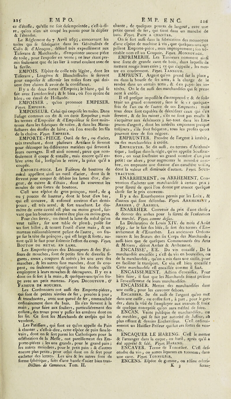 ce d’étoffe, qu’elle ne foit defempointée, c’eft-à-di- re, qu’on n’en ait coupé les points pour la déplier 6c l’étendre. Le Réglement du 7 Avril 1693 , concernant les toiles qui fe fabriquent dans les Généralités de Caen & d’Alençon, défend très exprelTément aux Tifferans 6c Marchands , d’empointer aucune pièce de toile , pour l’expofer en vente ; ne leur étant per¬ mis feulement que de les lier à nœud coulant avec de la ficelle. EMPOIS. Efpèce de colle très légère > dont les Tifferans , Lingéres 6c Blanchiffeufes fe fervent pour empoifer & affermir les toiles fines qui doi¬ vent être claires 8c avoir de la confiftance. Il y a de deux fortes d’Empois; le blanc , qui fe fait avec l’amidon feul ; 8c le bleu, où l’on ajoute du bleu , ou émail de Hollande. EMPOISER , qu’on prononce EMPESER. Voyez. Empeser. ' EMPOISEUR. Celui qui empoife les toiles. Dans l’ufage commun on dit 8c on écrit Empefeur ; mais les termes d’Empoifer 8c d’Empoifeur fe font main¬ tenus dans les fabriques de toiles , 8c dans les Manu¬ factures des étoffes de laine , où l’on encolle les fils de la chaîne. Voyez Empeser. EMPORTE-PIECE. Outil de fer, ou d’acier, très tranchant, dont plufieurs Artifans fe fervent pour découper les différentes matières qui fervent à leurs ouvrages. Il eft ainfi nommé, parce que non- feulement il coupe 6c entaille, mais encore qu’il en¬ lève avec foi, lorfqu’on le retire, la pièce qu’il a coupée. Emporte-PIece. Les Faifeurs de boutons de métal appellent ainfi un outil d’acier, dont ils fe fervent pour couper ôc débiter les lames d’or, d’ar¬ gent , de cuivre 8c d’étain , dont ils couvrent les moules de ces fortes de boutons. C’eft une efpèce de gros poinçon, rond, de 4 ou <y pouces de hauteur, dont le bout d’en bas, qui eft concave, 6c enfoncé environ d’un demi- pouce , eft très acéré, 8c fort tranchant. Le dia¬ mètre de cette cavité eft plus ou moins grand, fui- vant que les boutons doivent être plus ou moins gros. Pour s’en fervir, on étend la lame du métal qu’on veut tailler, fur une table de plomb, pofée fur un fort billot , 8c tenant l’outil d’une main , & un marteau raifonnablement pefant de l’autre , on fra- pe fur la tête du poinçon , qui eft large 8c forte, au¬ tant qu’il le faut pour foutenir l’effort du coup. Voyez Bouton- de métal en lame. Les Emporte-piéces des Découpeurs & des Fai¬ feurs de mouches, font de petits fers de diverfes fi¬ gures , creux , coupans 8c acérés ; les uns avec des manches , & les autres fans manches, dont ils cou¬ pent, ou feulement égratignent les étofes qu’ils employent à leurs mouches 8c découpures. Il y en a dont on fe fert à la main , 6c quelques-uns qu’on fra- pe avec un petit marteau. Voyez Decoupeur , & Faiseur de mouches. Les Cordonniers ont auffi des Emporte-piéces, qui font de petites viroles de fer , percées à jour , 8c tranchantes, avec une queue de fer , emmanchée ordinairement dans du buis. Us s’en fervent à la main , pour faire aux fouliers, particuliérement des enfans , des trous pour y paffer les cordons dont on les lie. Ce font les Marchands de crefpin qui les vendent. Les Patiffiers , qui font ce qu’on appelle du Pain à chanter , c’eft-à-dire, cette efpèce de pain fans le¬ vain , dont on fe fert parmi les Catholiques pour la célébration de la MelTe, ont pareillement des Era- Jjorte-piéces j les uns grands, pour le grand pain ; es autres moindres, pour le petit pain 5 8c d’autres encore plus petits, pour celui dont on fe fert pour cacheter des lettres. Les uns 8c les autres font de forme fphérique , faits d’une bande d’acier bien tran- Diümu de Commerce. Tom. II, chante, de quelques pouces de largeur, avec une petite queue de fer, qui tient dans un manche de buis. Voyez Pain a chanter. On fe fert auffi dans la fabrication des monnoyes d’une efpèce de machine à vis , que quelques-uns ap¬ pellent Emporte-piéce , mais improprement ; Ion vé¬ ritable nom eft un Coupoir. Voyez Monnoyage EMPRIMERIE. Les Tan neurs nomment ainfi une forte de grande cuve de bois, dans laquelle ils mettent rougir leurs cuirs ; ce qui s’appelle , les met¬ tre en coudrement. Voyez Tanneur. EMPRUNT. Argent qu’on prend fur îa place * ou dans la bourfe de fes amis, à la charge de le rendre dans un certain tems , & den payer les in¬ térêts. On le dit auffi des marchandifes qui fe pren¬ nent à crédit. Il eft prefque impoffible d’entreprend e 6c de fou- tenir un grand commerce, fans fe fe v r quelque¬ fois de l’un ou de l’autre de ces Emprunts 5 mais tous deux font capables de décréditer ceux qui s’en fervent, 8c de les ruiner, s’ils ne font pas exaéts à s’acquitter aux échéances ; fur-tout dans les Em¬ prunts d’argent, dont les intérêts emportent preiqud toûjours , s’ils font fréquens , tous les profits qu’on pourroit tirer de fon négoce. EMPRUNTER. Prendre de l’argent à intérêt j ou des marchandifes à crédit. Emprunter. Se dit auffi, enfermes d’Arithmé* tique , lorfque dans la régie, qu’on appelle Souftrac- tion , on veut fouftraire un grand nombre d’un plus petit: car alors , pour augmenter le moindœ x.om¬ bre, on emprunte une dizaine d’un caraétére voil.n^ dont la valeur eft diminuée d’autant. ^oyez Sous¬ traction. ENARRHEMENT, ou ARRHEMENT, Con¬ vention d’acheter une marchandife à certain prix j pour fûreté de quoi l’on donne par avance quelque chofe fur le prix convenu. Il y a des Enarrhemens permis par les Loix , Së d’autres qui font défendus. Voyez Arrhement j Arrher , ù Arrhes. ENARRHER. Convenir du prix d’une chofe t 8c donner des arrhes pour la fûreté de l’exécution du marché. Voyez comme dejjus. La Déclaration de Louis XIV. du mois d’AouÊ 1599 , fur le fait des blés, fe fert des termes d’En-' arrhement 8c d’Enarrher, Les anciennes Ordon¬ nances 8c les Statuts des fîx Corps des Marchands * auffi-bien que de quelques Communautés des Arts 8c Métiers , difent Arrher & Arrhement. ENCAISSE’, E’E. Du vin eneaiffé , De H marchandife encaiftée j c’eft du vin en bouteilles, où de la marchandife, qu’on a mis dans une caille, pour en faciliter le tranfport. Ce vin eft bien encailîé i Cette marchandife eft encaiftée comme il faut. ENCAISSEMENT. Aêtion d’encaifter. Pour bien faire, il faut que les Marchands foient préfens à l’encaiflement de leurs marchandifes. ENCAISSER. Mettre des marchandifes dans une caifte , pour les envoyer dehors. Encaisser. Se dit auffi de l’argent qu’on meÉ dans une caifte , ou coffre fort, à part , pour le gar¬ der , dans la vûë de l employer aux avances 8c fraix de quelque entrepnfe qu’on aura médité de faire. ENCAN. Vente publique de marchandifes, out de meubles, qui fe fait par autorité de Juftice, aft plus offrant & dernier Encherilfeur. C’eff ordinai¬ rement un Huiffier-Prifeur qui fait ces fortes de ven- tes. ÊNCAQUER LE HARENG. C’eft le mettre; 8c l’arranger dans la caque, ou baril , après qu’il a été apprêté & falé. Voyez Hareng. ENCAVER. Terme de Tonnelier. C’eft deffi cendre du vin , ou autres liqueurs en tonneau, dans une cave. Voyez Tonnflier. ENCENS. Efpèce de gomme, ou réfine odori- K. *3 feran-