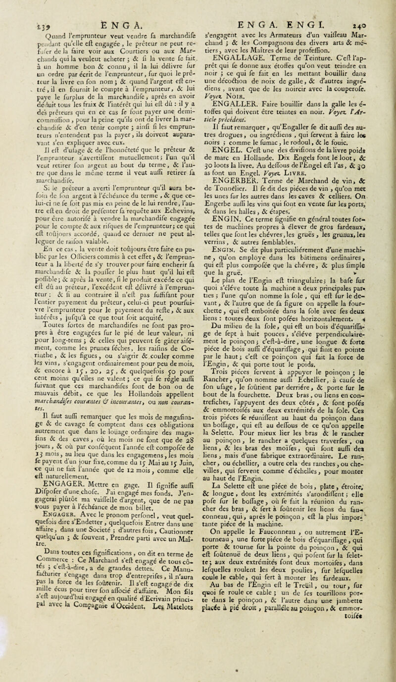 f E N G À. Quand l’emprunteur veut vendre fa marchandife pendant qu’elle eft engagée , le prêteur ne peut re- fuferdela faire voir aux Courtiers ou aux Mar¬ chands qui la veuleut acheter ; & Il la vente fe fait , à un homme bon & connu , il la lui délivre fur un ordre par écrit de l’emprunteur, fur quoi le prê¬ teur la livre en fon nom ; ôc quand l’argent elf en- . tré, il en fournit le compte à l’emprunteur, ôc lui paye le furplus de la marchandife, après en avoir déduit tous les fraix ôc l’intérêt qui lui eft dû : il y a des prêteurs qui en ce cas fe font payer une demi- commiffion , pour la peine qu’ils ont de livrer la mar- chandife & d’en tenir compte ; ainfi fi les emprun¬ teurs n’entendent pas la payer, ils doivent aupara¬ vant s’en expliquer avec eux. Il efi d’ufage & de l’honnêteté que le prêteur Ôc l’emprunteur s’avertiftent mutuellement} l’un qu’il veut retirer fon argent au bout du terme, ôc l’au¬ tre que dans le même terme il veut auffi retirer fa marchandife. Si le prêteur a averti l’emprunteur qu’il aura be« foin de fon argent à l’échéance du terme , ôc que ce¬ lui-ci ne fe foit pas mis en peine de le lui rendre, l’au¬ tre efi en droit de préfenter fa requête aux Echevins, pour être autorifé à vendre la marchandife engagée pour le compte & aux rifques de l’emprunteurj ce qui eft toujours accordé, quand ce dernier ne peut al¬ léguer de raifon valable. En ce cas, la vente doit toujours être faite en pu¬ blic par les Officiers commis à cet effet, ôc l’emprun¬ teur a la liberté de s’y trouver pour faire enchérir fa marchandife ôc la pouffer le plus haut qu’il lui efi poffible; Sc après la vente, fi le produit excède ce qui efi dûau prêteur, l’excédent efi délivré à l’emprun¬ teur : & fi au contraire il n’eft pas fuffifant pour l’entier payement du prêteur, celui-ci peut pourfui- vre l’emprunteur pour le payement du refte, & aux intérêts, jufqu’à ce que tout foit acquité. Toutes fortes de marchandifes ne font pas pro¬ pres à être engagées fur le pié de leur valeur, ni pour long-tems -, ôc celles qui peuvent fe gâter aifé- ment, comme les prunes féches, les raifins de Co¬ rinthe , ôc les figues, ou s’aigrir ôc couler comme les vins, s’engagent ordinairement pour peu de mois, Ôc encore à i< , 20, 2$ , ôc quelquefois yo pour cent moins qu’elles ne valent ; ce qui fe régie auffi fuivant que ces marchandifes font de bon ou de mauvais débit, ce que les Hollandois appellent marchandifes courantes Û incourantes, ou non couran¬ tes. Il faut auffi remarquer que les mois de magafina- ge ôc de cavage fe comptent dans ces obligations autrement que dans le loiiage ordinaire des maga- iîns ôc des caves , où les mois ne font que de 28 jours , ôc où par conféquent l’année eft compofée de 13 mois, au lieu que dans les engagemens, les mois fe payent d’un jour fixe, comme du 15 Mai au 15 Juin, ce qui ne fait 1 année que de 12 mois, comme elle eft naturellement. ENGAGER. Mettre en gage. Il fignifie auffi Difpofer d’une chofe. J’ai engagé mes fonds. J’en¬ gagerai plûtôt ma vaifielle d’argent, que de ne pas vous payer à l’échéance de mon billet. Engager. Avec le pronom perfonel, veut quel¬ quefois dire s Endetter , quelquefois Entrer dans une affaire, dans une Société ; d’autres fois, Cautionner quelqu’un ; & fouvent, Prendre parti avec un Maî¬ tre. Dans toutes ces lignifications, on dit en terme de Commerce^ : Ce Marchand s’eft engagé «de tous cô- yeft-à-dire, a de grandes dettes. Ce Manu¬ facturier s’engage dans trop d’entreprifes , il n’aura pas la force de les foûtenir. Il s’eft engagé de dix mille écus pour tirer fon afiocié d’affaire. Mon fils s eft aujoujrd hui engagé en qualité d’Ecrivain princi¬ pal avec la Compagnie d’ûçcident. Les Matelots E N G A. ENGI. 240 s’engagent avec les Armateurs d’un vaifteau Mar¬ chand ; ôc les Compagnons des divers arts ôc mé¬ tiers, avec les Maîtres de leur profeffion. ENGALLAGE. Terme de Teinture. C’eft l’ap¬ prêt qui fe donne aux étoffes qu’on veut teindre en noir j ce qui fe fait en les mettant bouillir dans une déco&ion de noix de galle, & d’autres ingré- diens , avant que de les noircir avec la couperofe. Voyez, Noir. ENGALLER. Faire bouillir dans la galle les é- toffes qui doivent être teintes en noir. Voyez. l’Ar¬ ticle précédent. Il faut remarquer, qu’Engaller fe dit auffi des au¬ tres drogues, ou ingrédiens , qui fervent à faire les noirs ; comme le fumac, le rodoul, ôc le fouie. ENGEL. C’eft une des divifions de la livre poids de marc en Hollande. Dix Engels font le loot, ÔC 30 loots la livre. Au deflous del’Engel eft l’as, ôc 30 as font un Engel. Voyez Livre. ENGERBER. Terme de Marchand dç vin, ôc de Tonnelier. Il fe dit des pièces de vin , qu’on met les unes fur les autres dans les caves ôc celliers. On Engerbe auffi les vins qui font en vente fur les ports, ôc dans les halles, ôc étapes. ENGIN. Ce terme fignifie en général toutes for¬ tes de machines propres à élever de gros fardeaux, telles que font les chèvres,les grues , les gruaux,les verrins , ôc autres femblables. Engin. Se dit plus particuliérement d’une machi¬ ne , qu’on employé dans les bâtimens ordinaires, qui eft plus compofée que la chèvre, ôc plus fimple que la grue. ’ > Le plan de l’Engin eft triangulaire ; la bafe fur quoi s'élève toute la machine a deux principales par» ties -, l’une qu’on nomme la foie , qui eft fur le de¬ vant , ôc l’autre que de fa figure on appelle la four¬ chette , qui eft emboitée dans la foie avec fes deux liens : toutes deux font pofées horizontalement. 4 Du milieu de la foie, qui eft: un bois d’équarifta- ge de fept à huit pouces, s’élève perpendiculaire¬ ment le poinçon ; c’eft-à-dire, une longue ôc forte pièce de bois auffi d’équarifiage, qui finit en pointe par le haut j c’eft ce poinçon qui fait la force de l’Engin, ôc qui porte tout le poids. Trois pièces fervent à appuyer le poinçon ; le Rancher, qu’on nomme aufiï Echellier, à caufe de fon ufage, le foûtient par derrière, & porte fur le bout de la fourchette. Deux bras , ou liens en con- trefiches, l’appuyent des deux côtés , ôc font pofés Sc emmortoifés aux deux extrémités de la foie. Ces trois pièces fe réunifient au haut du poinçon dans unboflage, qui eft au deiïbus de ce qu’on appelle la Selette. Pour mieux lier les bras ôc le rancher au poinçon, le rancher a quelques traverfes , ou liens, ôc les bras des moïfes, qui font auffi des liens, mais d’une fabrique extraordinaire. Le ran¬ cher , ou échellier, a outre cela des ranches, ou che¬ villes , qui fervent comme d’échelles, pour monter au haut de l’Engin, La Selette eft une pièce de bois, plate, étroite,1 & longue , dont les extrémités s'arondiftent ; elle pofe fur le boftage, où fe fait la réunion du ran¬ cher des bras , ôc fert à foûtenir les liens du fau-». conneau, qui, après le poinçon, eft la plus imporÀ' tante pièce de la machine. On appelle le Fauconneau , ou autrement l'E¬ tourneau , une forte pièce de bois d’équariiïàge , qui porte ôc tourne fur la pointe du poinçon , ôc qui eft foûtenuë de deux liens, qui pofent fur la felet- te; aux deux extrémités font deux mortoifes, dans lefquelles roulent les deux poulies, fur lefquelles coule le cable, qui fert à monter les fardeaux. A.U bas de l’Engin eft le Treuil, ou tour, fur quoi fe roule ce cable ; un de fes tourillons por¬ te dans le poinçon , & l’autre dans une jambette placée à pié droit, parallèle au poinçon, ôc emmor- toifé*