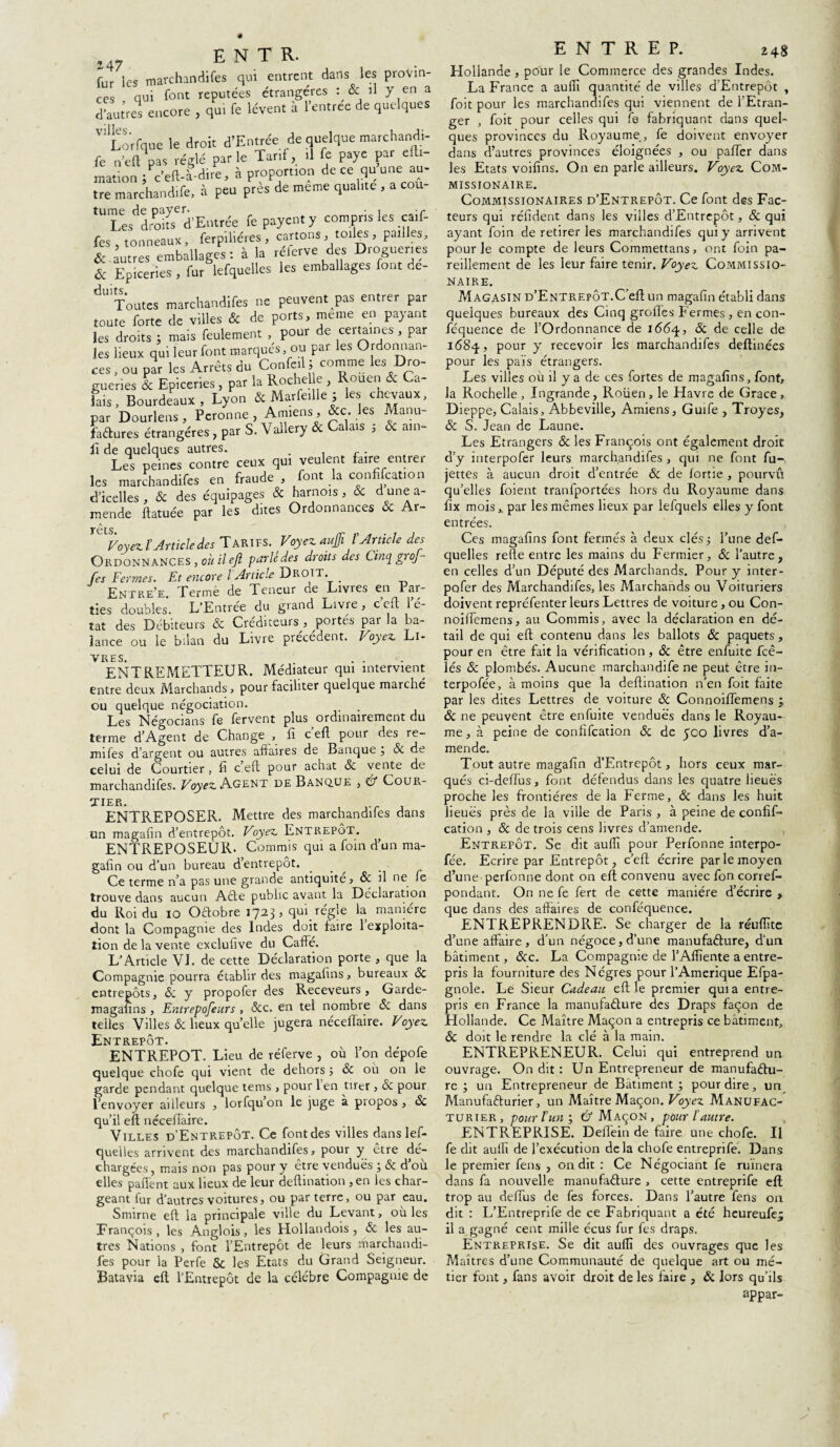 I4. E N T R. f„r les marchandifes qui entrent dans les provin¬ ces qui font réputées étrangères : & il Y en a d’autres encore , qui fe lèvent à l’entree de quelques V! I-orfque le droit d’Entrée de quelque marchandi- fe n'ell pas réglé par le Tarif, il fe paye par elli- mation /c’eft-a-dire, à proportion deee qu une au¬ tre marchand,fe, .à peu près de meme qualité , a cou- ‘TesVokTd’Entrée fe payent y compris les caif- fes tonneaux, ferpihéres, cartons, toiles , pailles, &-autres emballages: à la réferve des Drogueries & Epiceries , fur lefquelles les emballages font de- dU Toutes marchandifes ne peuvent pas entrer par toute forte de villes & de ports, meme en payant les droits ; mais feulement , pour de ceitaines , par les lieux qui leur font marqués, ou par les Ordonnan¬ ces , ou par les Arrêts du Confed; comme les Dro¬ gueries & Epiceries , par la Roche) e , Rouen & Ca¬ lais , Bourdeaux, Lyon & Marfeille ; les chevaux, par Dourlens , Peronne , Amiens, &c. les Manu¬ factures étrangères , par S. Vallery ôc a aïs , am fi de quelques autres. . Les peines contre ceux qui veulent faire entrer les marchandifes en fraude , font la confifcation d'icelles, & des équipages & harnois, & dunea- mende ftatuée par les dites Ordonnances & Ar- rets Voyez ïArticle des Tarifs. Voyez aujfi l'Article des Ordonnances , où il eft parle des droits des Cinq groj fes Fermes. Et encore l Article Droit _ Entre’e. Terme de Teneur de Livres en Par¬ ties doubles. L’Entrée du grand Livre, c’eft l’é¬ tat des Débiteurs ôc Créditeurs , portes par la ba¬ lance ou le bilan du Livre precedent. Voyez Li¬ vres. ENTREMETTEUR. Médiateur qui intervient entre deux Marchands, pour faciliter quelque marché ou quelque négociation. . Les Négociants fe fervent plus ordinairement du terme d’Agent de Change , fi c eft pour des re- mifes d’argent ou autres affaires de Banque j & de celui de Courtier, fi c’eft pour achat ôc vente de marchandifes. Voyez Agent de Banque , & COUR¬ TIER. ENTREPOSER. Mettre des marchandifes dans un magafin d’entrepôt. Voyez Entrepôt. ENTREPOSEUR. Commis qui a foin d’un ma¬ gafin ou d’un bureau d’entrepôt. Ce terme n’a pas une grande antiquité, ôc il ne fe trouve dans aucun Acte public avant la Déclaration du Roi du 10 Octobre 1723, qui régie la manière dont la Compagnie des Indes doit faire 1 exploita¬ tion de la vente exclufive du Cafte. L’Article VJ. de cette Déclaration porte , que la Compagnie pourra établir des magafins, bureaux ôc entrepôts, <5c y propofer des Receveurs, Garde- magafins , Entreposeurs , <5cc. en tel nombre ôc dans telles Villes & lieux quelle jugera néceftaire. Voyez Entrepôt. ENTREPOT. Lieu de réferve , où l’on dépofe quelque chofe qui vient de dehors ; ôc où on le garde pendant quelque tems , pour len tirer , & pour l’envoyer ailleurs , lorfqu’on le juge à propos , ôc qu’il eft néceftaire. Villes d’Entrepôt. Ce font des villes dans lef¬ quelles arrivent des marchandifes, pour y être dé¬ chargées, mais non pas pour y être vendues ;& d ou elles- paflent aux lieux de leur deftination ,en les char¬ geant fur d’autres voitures, ou par terre, ou par eau. Snnrne eft la principale ville du Levant, ou les François, les Anglois, les Llollandois , & les au¬ tres Nations , font l’Entrepôt de leurs marchandi¬ fes pour la Perfe & les Etats du Grand Seigneur. Batavia eft l’Entrepôt de la célèbre Compagnie de E N T R E P. 248 Hollande , pour le Commerce des grandes Indes. La France a auftl quantité de villes d’Entrepôt , foit pour les marchandifes qui viennent de l’Etran¬ ger , foit pour celles qui fe fabriquant dans quel¬ ques provinces du Royaume , fe doivent envoyer dans d’autres provinces éloignées , ou pafter dans les Etats voifins. On en parle ailleurs. Voyez Com- missionaire. Commissionaires d’Entrepôt. Ce font des Fac¬ teurs qui réfident dans les villes d’Entrepôt, ôc qui ayant foin de retirer les marchandifes qui y arrivent pour le compte de leurs Commettans, ont foin pa¬ reillement de les leur faire tenir. Voyez Commissio- NAIRE. Magasin d’Entrepôt.C’eft un magafin établi dans quelques bureaux des Cinq grofles Fermes, en con- féquence de l’Ordonnance de 1664, & de celle de 1684, pour y recevoir les marchandifes deftinées pour les pais étrangers. Les villes où il y a de ces fortes de magafins, font, la Rochelle , Ingrande, Roüen , le Havre de Grâce , Dieppe, Calais, Abbeville, Amiens, Guife , Troyes, ôc S. Jean de Laune. Les Etrangers & les François ont également droit d’y interpofer leurs marchandifes , qui ne font fu- jettes à aucun droit d’entrée & de lortie , pourvu qu’elles foient tranfportées hors du Royaume dans fix mois,, par les mêmes lieux par lefquels elles y font entrées. Ces magafins font fermés à deux clés 5 l’une des¬ quelles refte entre les mains du Fermier, & l’autre, en celles d’un Député des Marchands. Pour y inter- pofer des Marchandifes, les Marchands ou Voituriers doivent repréfenter leurs Lettres de voiture, ou Con- noiftemens, au Commis, avec la déclaration en dé¬ tail de qui eft contenu dans les ballots ôc paquets, pour en être fait la vérification , ôc être enfuite fcê- lés ôc plombés. Aucune marchandée ne peut être in- terpofée, à moins que la deftination n’en foit faite par les dites Lettres de voiture ôc Connoiftemens ; ôc ne peuvent être enfuite vendues dans le Royau¬ me, à peine de confifcation ôc de 500 livres d’a¬ mende. Tout autre magafin d’Entrepôt, hors ceux mar¬ qués ci-deftus, font défendus dans les quatre lieues proche les frontières de la Ferme, ôc dans les huit lieues près de la ville de Paris , à peine de confif¬ cation , ôc de trois cens livres d’amende. Entrepôt. Se dit auftî pour Perfonne interpo¬ lée. Ecrire par Entrepôt, c’eft écrire par le moyen d’une perfonne dont on eft convenu aveefon corref- pondant. On ne fe fert de cette manière d’écrire , que dans des affaires de conféquence. ENTREPRENDRE. Se charger de la réuftùe d’une affaire, d’un négoce, d’une manufacture, d’un bâtiment, ôcc. La Compagnie de l’Afliente a entre¬ pris la fourniture des Nègres pour l’Amerique Efjpa- gnole. Le Sieur Cadeau eft le premier qui a entre¬ pris en France la manufacture des Draps façon de Hollande. Ce Maître Maçon a entrepris ce bâtiment, ôc doit le rendre la clé à la main. ENTREPRENEUR. Celui qui entreprend un ouvrage. On dit : Un Entrepreneur de manufactu¬ re ; un Entrepreneur de Bâtiment; pour dire, un Manufacturier, un Maître Maçon. Voyez Manufac¬ turier, pour l’un-, U Maçon, pour l’autre. ENTREPRISE. Deflein de faire une chofe. Il fe dit auftî de l’exécution delà chofe entreprife. JJans le premier fens , on dit : Ce Négociant fe ruinera dans fa nouvelle manufacture , cette entreprife eft trop au deiïus de fes forces. Dans l’autre fens on dit : L’Entreprife de ce Fabriquant a été heureufe* il a gagné cent mille écus fur fes draps. Entreprise. Se dit auftî des ouvrages que les Maîtres d’une Communauté de quelque art ou mé¬ tier font, fans avoir droit de les faire , ôc Jors qu’ils appar-