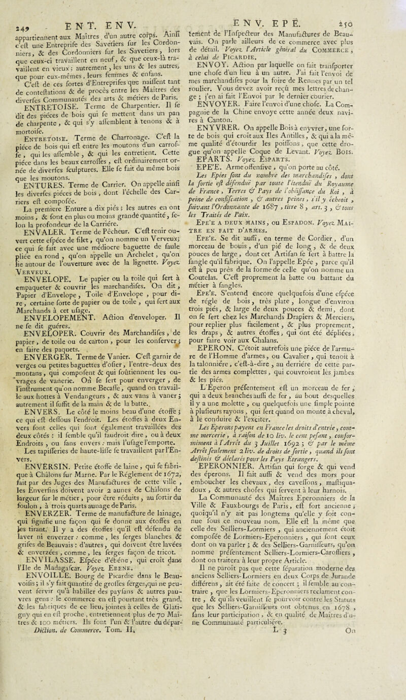 appartiennent aux Maîtres . d’un autre corpîb Ainfi c’eft une Entreprise des Savetiers fur les Cordon¬ niers? 8c des Cordonniers fur les Savetiers , lors que ceux-ci travaillent en neuf? & que ceux-la tra- vaillent en vieux 5 autrement , les uns 8c les autres? que pour eux-mêmes, leurs femmes & enfans. C’efl: de ces fortes d’Eutreprifes quo naiflent tant de conteftations 8c de procès entre les Maîtres des diverfes Communautés des arts & métiers de Paris. ENTRETOISE. Terme de Charpentier. Il fe dit des pièces de bois qui fe mettent dans un pan de charpente ? 8c qui s’y allemblent à tenons 8c à mortoife. EntretoisE. Terme de Charronage. A, eu la pièce de bois qui eft entre les moutons dun carrof- fe ? qui les affemble , 8c qui les entretient. Cette pièce dans les beaux carroffes ? eft: ordinairement or¬ née de diverfes fculptures. Elle fe fait du même bois que les moutons. ENTURES. Terme de Carrier. On appelle ainfi les diverfes pièces de bois , dont 1 échelle des Car¬ riers eft compofée. La première Enture a dix piés ; les autres en ont moins , 8c font en plus ou moins grande quantité , fé¬ lon la profondeur de la Carrière. ENVALER. Terme de Pêcheur. C’eft tenir ou¬ vert cette efpéce de filet > qu on nomme un Verveux; ce qui fe fait avec une médiocre baguette de faule pliée en rond , qu’on appelle un Archelet, qu on lie autour de l’ouverture avec de la lignette. Voyez, Verveux. ENVELOPE. Le papier ou la toile qui fert à empaqueter & couvrir les marchandifes. On dit , Papier d’Envelope, Toile d’Envelope , pour di¬ re , certaine forte de papier ou de toile , qui fert aux Marchands à cet ufage. ENVELOPEMENT, Aftion d’enveloper. Il ne fe dit guéres. ENVELOPER. Couvrir des Marchandifes ? de papier , de toile ou de carton , pour les conferver j en faire des paquets. EN VERGER. Terme de Vanier^ C’eft garnir de verges ou petites baguettes d’ofier, l’entre-deux des montans, qui compofent 8c qui foutiennent les ou¬ vrages de vanerie. Ori fe fert pour enverger , de l’inftrument qu’on nomme Becaffe, quand on travail¬ le aux hottes à Vendangeurs , 8c aux vans à vaner 5 autrement il fuffit de la main 8c de la batte., ENVERS. Le côté le moins beau d’une étoffé ; ce qui eft deffous l’endroit. Les étoffes à deux En¬ vers font celles qui font également travaillées des deux côtés : il femble qu’il laudroit dire , ou à deux Endroits , ou fans envers.- mais l’ufagel’emporte. Les tapifferies de haute-lifte fe travaillent par l’En¬ vers. ENVERSIN. Petite étoffe de laine , qui fe fabri¬ que à Châlons fur Marne. Par le Réglement de 1672, fait par des Juges des Manufactures de cette ville , les Enverfins doivent avoir 2 aunes de Châlons de largeur fur le métier , pour être réduits , au fortir du foulon , à trois quarts aunage deParis. ENVERZER. Terme de manufacture de lainage, qui lignifie une façon qui fe donne aux étoffes en Jes tirant. H y a des étoffes qu’il eft défendu de laver ni enverzer .- comme , les ferges blanches 8c grifes de Beauvais: d’autres, qui doivent être lavées 8c enverzées , comme, les ferges façon de tricot. ENVILASSE. Efpéce d’ébéne, qui croît dans l’Ue de Madagafcar. Voyez Ebene. ENVOILLE. Bourg de Picardie dans le Beau- voifis ; il s’y fait quantité de groffes ferges,qui ne peu¬ vent fervir qu’à habiller des payfans 8c autres pau¬ vres gens le commerce en eft pourtant très grand, 8c les fabriques de ce lieu, jointes à celles de Glati- gny qui en eft proche , entretiennent plus de 70 Maî¬ tres 8c 100 métiers. Us font l’un 8c l’autre dudépar- Ditlion. de Commerce:. Tom. II» E N V. E P Ë. 250 bernent de l’InfpeCteur des Manufactures de Beau¬ vais. On parle ailleurs de ce commerce avec plus de détail. Voyez /’Article général du Commerce , à celui de PICARDIE. ENVOY. Action par laquelle on fait tranfporter une chofe d’un lieu à un autre. J’ai fait l’envoi de mes marchandifes pour la foire de Rennes par un tel roulier. Vous devez avoir reçu mes lettres de chan¬ ge ; j’en ai fait l’Envoi par le dernier cOurier. ENVOYER. Faire l’envoi d’une chofe. La Com¬ pagnie de la Chine envoyé cette année deux navi¬ res à Canton. ENYVRER. On appelle Boisà enyvrer, une for¬ te de bois qui croît aux Iles Antilles, & qui a la mê¬ me qualité d’étourdir les poiffons, que cette dro¬ gue qu’on appelle Coque de Levant. Voyez Bois. EPARTS. Voyez Esèarts. EPE’E. Armeoffenfive , qu’on porte au côté. Les Epces font du nombre des marchandifes , dont la fortie ejl défendue par toute l’étendue du Royaume de France , Terres & Pays de t’obéïjfançe du Roi , à peine de confifcation , Cf autres peines , s’il y êcheoit , fuivant l’Or donnante de 1687 » t^tre 8 > art. 3 , Cf tous lès Traités de Paix. Epe’e a deux mains, ou Espadon. Voyez Maî¬ tre EN FAIT D’ARMES. Epe’e. Se dit auffî, en terme de Cordier, d’un morceau de bouis, d’un pié de long , 8c de deux pouces de large , dont cet Artifan fe fert à battre la l'angle qu’il fabrique. On l’appelle Epée , parce qu’il eft à peu près de la forme de celle qu’on nomme un Coutelas. C’eft proprement la batte ou battant du métier à fangles; Epe’e. S’entend encore quelquefois d’une efpéce de régie de bois, très plate , longue d’environ trois piés, 8c large de deux pouces 8c demi, dont on fe fert chez les Marchands Drapiers 8c Merciers, pour replier plus facilement, 8c plus proprement, l'es draps, 8c autres étoffes, qui ont été dépliées, pour faire Voir aux Chalans. EPERON. C’étoit autrefois une pièce de l’armu¬ re de l’Homme d’armes, ou Cavalier , qui tenoit à la talonniére, c’eft-à-dire , au derrière de cette par¬ tie des armes complexes, qui couvroient les jambes 8c les piés. L’Eperon préfentement eft un morceau de fer 9 qui a deux branches auffî de fer, au bout desquelles il y a une molette , ou quelquefois une fimple pointe à plufieurs rayons, qui fert quand on monte à cheval, à le conduire 8c l’ëXcit'ër. Les Eperons payent en France les droits d’entrée, com¬ me mercerie, à raifon de 10 liv. le cent pefant, confor¬ mément à, l’Arrêt du 3 Juillet 1692 ; Cf par le même Arrêt feulement 2 liv. de droits de fortie , quand ils font definês Cf déclarés pour les Pays Etrangers. EPERONNIER. Àrtifan qui forge 8c qui vend des éperons. U fait auffî 8c vend des mors pour emboucher les chevaux, des caveftons , maftiqua- doux , 8c autres chofes qui fervent à leur harnois. La Communauté des Maîtres Eperonniers de la Ville 8c Fauxbourgs de Paris, eft fort ancienne, quoiqu’il n’y ait pas longtems qu’elle y foit con¬ nue fous ce nouveau nom. Elle eft la même que celle des Selliers-Lormiers , qui anciennement étoit compofée de Lormiers-Eperonniers , qui font ceux dont on va parler ; & des Selliers-Garnifteurs, qu’on nomme préfentement Selliers-Lormiers-Carofliers , dont on traitera à leur propre Article. Il ne paroît pas que cette féparation moderne des anciens Selliers-Lormiers en deux Corps de Jurande différens, ait été faite de concert ; il femble au con¬ traire , que les Lormiers-Eperonmers reclament con¬ tre , 8c qu’ils veuillent fe pourvoir contre les Statuts que les Selliers-Garniffeurs ont obtenus en 1678 , fans leur participation , 8c en qualité de Maîtres d’u¬ ne Communauté particulière. On