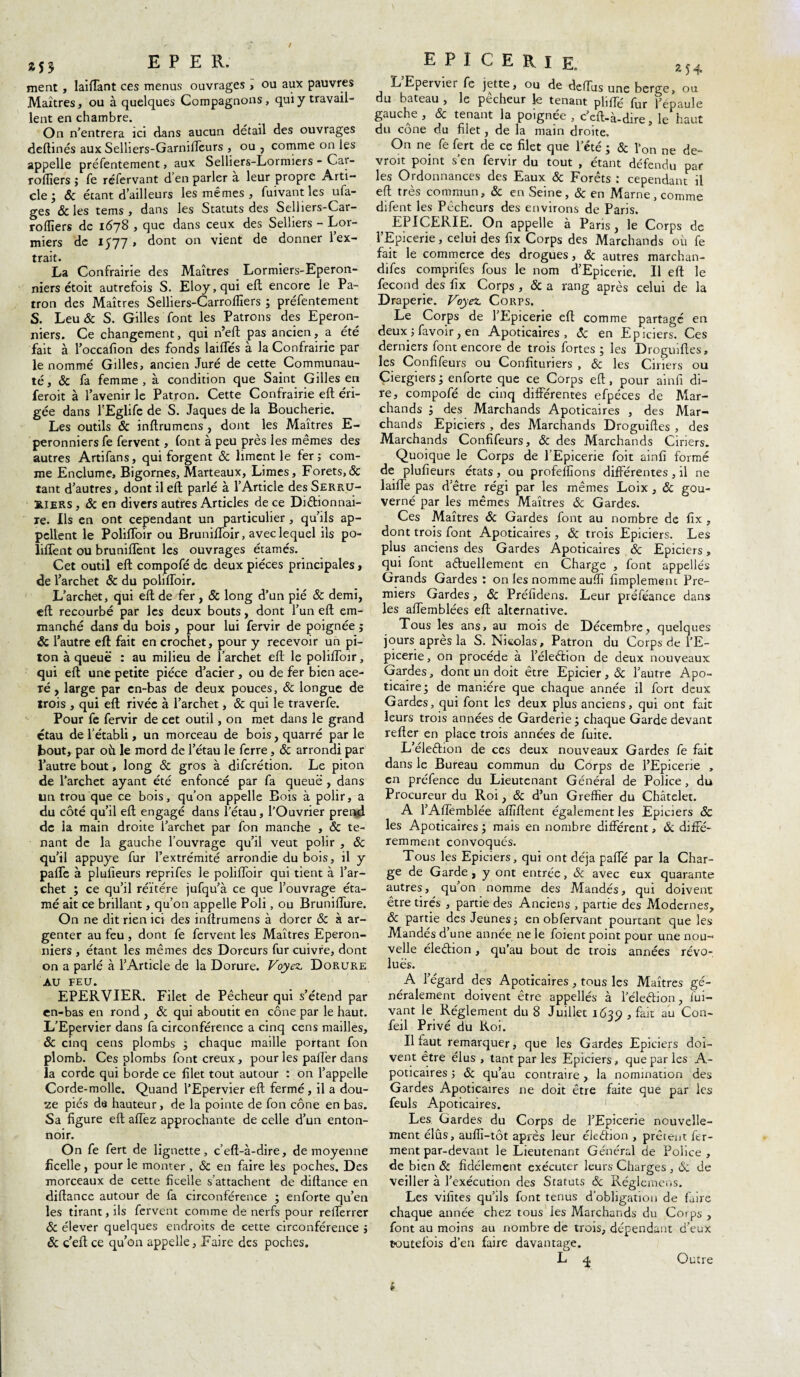 *55 E P E R. ment , laiffant ces menus ouvrages , ou aux pauvres Maîtres, ou à quelques Compagnons, qui y travail¬ lent en chambre. On n’entrera ici dans aucun détail des ouvrages deltinés aux Selhers-Garmffeurs , ou , comme on les appelle préfentement, aux Selliers-Lornuers - Car- rolîiers ; fe réfervant d en parler a leur propre Arti¬ cle j 6c étant d’ailleurs les mêmes , fuivant les ota¬ ges & les tems , dans les Statuts des Selhers-Car- roffiers de 1678 , que dans ceux des Selliers - Lor- miers de 1577» dont on vient de donner 1 ex¬ trait. La Confrairie des Maîtres Lormiers-Eperon- niers étoit autrefois S. Eloy,qui elt encore le Pa¬ tron des Maîtres Selliers-Carroffiers ; préfentement S. Leu 6c S. Gilles font les Patrons des Eperon- niers. Ce changement, qui n’eft pas ancien, a été fait à l’occafion des fonds lailfés à la Confrairie par le nommé Gilles, ancien Juré de cette Communau¬ té, & fa femme , à condition que Saint Gilles en feroit à l’avenir le Patron. Cette Confrairie eft éri¬ gée dans l’Eglife de S. Jaques de la Boucherie. Les outils & inftrumens , dont les Maîtres E- peronniersfe fervent, (ont à peu près les mêmes des autres Artifans, qui forgent & liment le fer 5 com¬ me Enclume, Bigornes, Marteaux, Limes, Forets,& tant d’autres, dont il eft parlé à l’Article des Serru¬ riers , 6c en divers autres Articles de ce Dictionnai¬ re. Ils en ont cependant un particulier , qu’ils ap¬ pellent le Poliffoir ou Bruniffoir, avec lequel ils po- liffent ou brunilTent les ouvrages étamés. Cet outil eft compofé de deux pièces principales, de l’archet & du poliffoir. L’archet, qui eft de fer, & long d’un pié & demi, eft recourbé par les deux bouts, dont l’un eft em¬ manché dans du bois , pour lui fervir de poignée j & l’autre eft fait en crochet, pour y recevoir un pi¬ ton à queue : au milieu de l’archet eft le poliffoir, qui eft une petite pièce d’acier , ou de fer bien acé¬ ré , large par cn-bas de deux pouces, & longue de trois , qui eft rivée à l’archet, 6c qui le traverfe. Pour fe fervir de cet outil, on met dans le grand étau de l’établi, un morceau de bois, quarré par le bout, par où le mord de l’étau le ferre, & arrondi par l’autre bout, long & gros à diferétion. Le piton de l’archet ayant été enfoncé par fa queue , dans un trou que ce bois, qu’on appelle Bois à polir, a du côté qu’il eft engagé dans l’étau, l’Ouvrier prend de ia main droite l’archet par fon manche , & te¬ nant de la gauche l’ouvrage qu’il veut polir , 6c qu’il appuyé fur l’extrémité arrondie du bois, il y paffe à plufleurs reprifes le poliffoir qui tient à l’ar¬ chet ; ce qu’il réitère jufqu’à ce que l’ouvrage éta- mé ait ce brillant, qu’on appelle Poli, ou Bruniffure. On ne dit rien ici des inftrumens à dorer 6c à ar¬ genter au feu , dont fe fervent les Maîtres Eperon- niers , étant les mêmes des Doreurs fur cuivre, dont on a parlé à l’Article de la Dorure. Voyez, Dorure au FEU. EPERVIER. Filet de Pêcheur qui s’étend par cn-bas en rond , 6c qui aboutit en cône par le haut. L’Epervier dans fa circonférence a cinq cens mailles, & cinq cens plombs ; chaque maille portant fon plomb. Ces plombs font creux, pour les paffer dans la corde qui borde ce filet tout autour : on l’appelle Corde-molle. Quand l’Epervier eft fermé , il a dou¬ ze piés de hauteur, de la pointe de fon cône en bas. Sa figure eft affez approchante de celle d’un enton¬ noir. On fe fert de lignette, c’eft-à-dire, de moyenne ficelle, pour le monter , & en faire les poches. Des morceaux de cette ficelle s’attachent de diftance en diftance autour de fa circonférence ; enforte qu’en les tirant, ils fervent comme de nerfs pour refferrer 6c élever quelques endroits de cette circonférence } 6c c’eft ce qu’on appelle. Faire des poches. EPICERIE. 2J4 L’Epervier fe jette, ou de deffus une berge, ou du bateau , le pecheur le tenant pliffé fur l’épaule gauche , & tenant la poignée , c’eft-à-dire, le haut du cône du filet, de la main droite. On ne fe fert de ce filet que l’été ; 6c l’on ne de- vroit point s’en fervir du tout , étant défendu par les Ordonnances des Eaux & Forêts : cependant il eft très commun, & en Seine, & en Marne , comme difent les Pêcheurs des environs de Paris. EPICERIE. On appelle à Paris, le Corps de l’Epicerie, celui des fix Corps des Marchands où fe fait le commerce des drogues, 6c autres marchan- difes comprifes fous le nom d’Epicerie. Il eft le fécond des fix Corps , ôc a rang après celui de la Draperie. Voyez. Corps. Le Corps de l’Epicerie eft comme partagé en deux ; favoir, en Apoticaires , 6c en Epiciers. Ces derniers font encore de trois fortes ; les Droguiftes, les Confifeurs ou Confituriers , 6c les Ciriers ou Ciergiers; enforte que ce Corps eft, pour ainfi di¬ re, compofé de cinq différentes efpéces de Mar¬ chands , des Marchands Apoticaires , des Mar¬ chands Epiciers , des Marchands Droguiftes , des Marchands Confifeurs, 6c des Marchands Ciriers. Quoique le Corps de l’Epicerie foit ainfi formé de plufieurs états, ou profelfions différentes , il ne laiffe pas d’être régi par les mêmes Loix , 6c gou¬ verné par les mêmes Maîtres 6c Gardes. Ces Maîtres 6c Gardes font au nombre de fix , dont trois font Apoticaires , 6c trois Epiciers. Les plus anciens des Gardes Apoticaires 6c Epiciers, qui font actuellement en Charge , font appelles Grands Gardes : on les nomme auftî fimplement Pre¬ miers Gardes, 6c Préfidens. Leur préféance dans les affemblées eft alternative. Tous les ans, au mois de Décembre, quelques jours après la S. Nicolas, Patron du Corps de l’E¬ picerie, on procède à l’éleéhon de deux nouveaux Gardes, dont un doit être Epicier, & l’autre Apo- ticairej de manière que chaque année il fort deux Gardes, qui font les deux plus anciens, qui ont fait leurs trois années de Garderie ÿ chaque Garde devant refter en place trois années de fuite. L’éleCtion de ces deux nouveaux Gardes fe fait dans le Bureau commun du Corps de l’Epicerie , en préfence du Lieutenant Général de Police, du Procureur du Roi, 6c d’un Greffier du Châtelet. A l’Aftèmblée afiïftent également les Epiciers 6c les Apoticaires ; mais en nombre différent, 6c diffé¬ remment convoqués. Tous les Epiciers, qui ont déjà paffé par la Char¬ ge de Garde , y ont entrée, 6c avec eux quarante autres, qu’on nomme des Mandés, qui doivent être tirés , partie des Anciens , partie des Modernes, 6c partie des Jeunes ; en obfervant pourtant que les Mandés d’une année ne le foient point pour une nou¬ velle éledion, qu’au bout de trois années révo¬ lues. A l’égard des Apoticaires, tous les Maîtres gé¬ néralement doivent être appellés à l’éleCtion, fui¬ vant le Réglement du 8 Juillet 1639 , fait au Con¬ fiai Privé du Roi. Il faut remarquer, que les Gardes Epiciers doi¬ vent être élus , tant par les Epiciers, que parles A- poticaires ; 6c qu’au contraire , la nomination des Gardes Apoticaires ne doit être faite que par ies feuls Apoticaires. Les Gardes du Corps de l’Epicerie nouvelle¬ ment élus, auflî-tôt après leur élection , prêtent fer¬ ment par-devant le Lieutenant Général de Police, de bien 6c fidèlement exécuter leurs Charges , 6c de veiller à l’exécution des Statuts ôc Réglcmens. Les vifites qu’ils font tenus d’obligation de faire chaque année chez tous les Marchands du Corps , font au moins au nombre de trois, dépendant d’eux toutefois d’en faire davantage. Outre