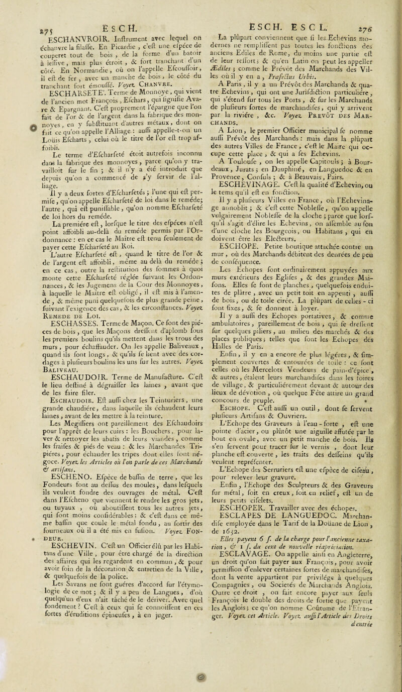 ESC H. ESCHANVROIR. Infiniment avec lequel on cchanvre la filaffe. En Picardie , c’eft une efpéce de couperet tout de bois , de la forme d un batoir à iefiive , mais plus étroit , ôc tort tranchant d un côté. En Normandie, où on 1 appelle Efcouiioii , il eft de fer ? avec un manche de boïs, le cote du tranchant fort émoufte. Voyez. Chanvre. _ _ ESCHARSETE’. Terme de Monnoye , qui vient de l’ancien mot François , Efchars, qui lignifie Ava¬ re & Epargnant. C’eft proprement l’épargne que l’on fait de l’or & de l’argent dans la fabrique des mon- noyes , en y fubftituant d’autres métaux, dont on fait ce qu’on appelle l’Alliage. • auffi appelle-t-on un Lotus Efcharts , celui où le titre de l’or eft trop af¬ faibli. . Le terme d’Efcharfeté étoit autrefois inconnu dans la fabrique des monnoyes , parce qu’on y tra- vailloit fur le fin ; & il n’y a été introduit que depuis qu’on a commencé de s y fervir de 1 al¬ liage. 11 y a deux fortes d’Efcharfetés ; l’une qui eft per- mife, qu’on appelle Efcharfeté de loi dans le remède; l’autre, qui eft puniftable, qu’on nomme Efcharfeté de loi hors du remède. La première eft , lorfque le titre des efpéces n eft point afFoibli au-delà du remède permis par l’Or¬ donnance : en ce cas le Maître eft tenu feulement de payer cette Efcharieté au Roi. L’autre Efcharfeté eft , quand le titre de l’or ôc de l’argent eft affoibli, même au delà du remède; en ce cas, outre la reftitution des fommes à quoi monte cette Efcharfeté réglée fuivant les Ordon¬ nances, 6c les Jugemens delà Cour des Monnoyes, à laquelle le Maître eft obligé, il eft mis à l’amen¬ de , ôc même puni quelquefois de plus grande peine , fuivant l’exigence des cas, ôc les circonftances. Voyez Remede de Loi. ESCHASSES. Terme de Maçon. Ce font des piè¬ ces de bois, que les Maçons drefltnt d’aplomb fous les premiers boulins qu’ils mettent dans les trous des murs, pour échaffauder. On les appelle Baliveaux , quand ils font longs , & qu’ils fe lient avec des cor¬ dages à plusieurs boulins les uns fur les autres. Voyez Baliveau. ESCHAUDOÎR. Terme de Manufa&ure. C’eft; le lieu deftiné à dégraifler les laines , avant que de les faire filer. Eschaudoir. Eft aufli chez les Teinturiers , une grande chaudière, dans laquelle ils échaudent leurs laines , avant de les mettre à la teinture. Les Megiiîîers ont pareillement des Efchaudoirs pour l’apprêt de leurs cuirs : les Bouchers, pour la¬ ver ôc nettoyer les abatis de leurs viandes , comme les fraifes de piés de veau : ôc les Marchandes Tri¬ pières, pour échauder les tripes dont elles font né¬ goce. Voyez les Articles ou Ton parle de ces Marchands & art if ans. ESCEIENO. Efpèce de baflin de terre , que les Fondeurs font au deiïus des moules, dans lefquels ils veulent fondre des ouvrages de métal. C’eft dans i’Efcheno que viennent fe rendre les gros jets, ou tuyaux , où aboutiffent tous les autres jets, qui font moins confidérables ; ôc c’eft dans ce mê¬ me baffin que coule le métal fondu , au fortir des fourneaux où il a été mis en fufion. Voyez Fon¬ deur. ESCHEVIN. C’eft un Officierélû par les Habi- tans d’une Ville , pour être chargé de la direction des affaires qui les regardent en commun , Ôc pour avoir foin de la décoration ôc entretien de la Ville, ôc quelquefois de la police. Les Savans ne font guéres d’accord fur l’étymo¬ logie de ce mot ; & il y a peu de Langues , d’où quelqu’un d’eux n’ait tâché de le dérivei. Avec quel fondement ? C’eft à ceux qui fe connoiffent en ces fortes d’éruditions épineufes , à en juger. E S C H. ESC L. 27# La plupart conviennent que fi lesEchevins mo¬ dernes ne rempliffent pas toutes les fondrons des anciens Ediles de Rome, du moins une partie eft de leur reftort; ôc qu’en Latin on peut les appcller Ædiles ; comme le Prévôt des Marchands des Vil¬ les où il y en a , PrœfeElus Urhis. A Pans , il y a un Prévôt des Marchands ôc qua¬ tre Echevins , qui ont une Jurifdnftion particulière , qui s’étend fur tous les Ports , ôc fur les Marchands de plufieurs fortes de marchandifes, qui y arrivent par la rivière , 6cc. Voyez Prévôt des Mar¬ chands. A Lion, le premier Officier municipal fe nomme auffi Prévôt des Marchands : mais dans la plûpart des autres Villes de France, c’eft le Maire qui oc¬ cupe cette place , ôc qui a fes Echevins. A Touloufe , on les appelle Capïtouls ; à Bour¬ deau x , Jurats ; en Dauphiné, en Languedoc 6c en Provence , Confiais ; ôc à Beauvais, Pairs. ESCHE VINAGE. C’eft la qualité d’Echevin, ou le tems qu’il eft en fou dion. Il y a plufieurs Villes en France, où l’Echevina¬ ge annoblit ; 6c c’eft cette Noblefle, qu’on appelle vulgairement NoblelTe de la cloche ; parce que lorf- qu’il s’agit d’élire les Echevins, on aftemble au fon d’une cloche les Bourgeois, ou Habitans , qui en doivent être les Eledeurs. ESCPIOPE. Petite boutique attachée contre un mur , où des Marchands débitent des denrées de peu de conféquence. Les Echopes font ordinairement appuyées aux murs extérieurs des Eglifes , Ôc des grandes Mai- fons. Elles fe font de planches , quelquefois endui¬ tes de plâtre , avec un petit toit en appenti , auffi de bois, ou de toile cirée. La plûpart de celles - ci font fixes, ôc fe donnent à loyer. Il y a aufli des Echopes portatives, ôc comme ambulatoires , pareillement de bois , qui fe dreflent fur quelques piliers , au milieu des marchés 6c des places publiques; telles que font les Echopes des Hall es de Paris. Enfin, il y en a encore de plus légères, 6c Am¬ plement couvertes 6c entourées de toile r ce font celles où les Mercelots Vendeurs de pain-d’épice , 6c autres , étalent leurs marchandifes dans les foires de village, 6c particuliérement devant 6c autour des lieux de dévotion , où quelque Fête attire un grand concours de peuple. • Eschope. C’eft auffî un outil, dont fe fervent plufieurs Artifans 6c Ouvriers. L’Echope des Graveurs à l’eau - forte , eft une pointe d’acier, ou plûtôt une aiguille affûtée par le bout en ovale, avec un petit manche de bois. Ils s’en fervent pour tracer fur le vernis , dont leur planche eft couverte , les traits des delfeins qu’ils veulent repréfenter. L’Echope des Serruriers eft une efpèce de cifeau , pour relever leur gravure. Enfin , l’Echope des Sculpteurs 6c des Graveurs fur métal, foit en creux, l'oit en relief, eft un de leurs petits cifelets. ESCHOPER. Travailler avec des échopes. ESCLAPES DE LANGUEDOC. Marchan¬ dée employée dans le Tarif de la Doüane de Lion , de 1632. Elles payent 6 f. de la charge pour T ancienne taxa¬ tion , & 1 /. du cent de nouvelle réapréciation. ESCLAVAGE. On appelle ainfi en Angleterre, un droit qu’on fait payer aux François, pour avoir permiflîon d’enlever certaines fortes de marchandifes, dont la vente appartient par privilège à quelques Compagnies , ou Sociétés de Marchands Anglois. Outre ce droit , on fait encore payer aux feuls François le double des droits de fortie que payent lesAnglois; ce qu’on nomme Coûtume de l’Etran¬ ger. Voyez cet Article. Voyez aujji TArticle des Droits d entrée