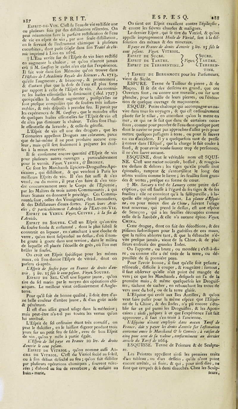 l87 esprit. Esprit-de-Vin. C’eftde l’eau de vie rectifiée une ou plulieurs fois par des diftillations réïterées. On peut néanmoins faire la parfaite reéhfication de 1 eau de vie en efprit de vin , par une feule difhllation , en fe fervant de l’inftrument chimique a plulieurs cucurbites, dont parle Glafer dans fon Trotte de chi¬ mie imprimé à Lion en 1675. . . n-r:' f L’Eau verfée fur de l’Efpnt de vin bien reéhfie en augmente la chaleur , ce qu’on n’auroit jamais crû fi M Geoffroy le cadet n’en eût fait 1 expenence. Il fait voir dans fon Mémoire qu’on trouve dans ïHiftoire de l'Académie Royale des Sciences , A. l~j13, qu’elle l’augmente, 6c beaucoup , 6c promtement, & d’autant plus que la dofe de 1 eau eu plus torts par rapport à celle de TEfprit de vin. Au contrai¬ re les huiles effentielles la diminuent {ibid. 172.7 ) quoiqu’elles la duffent augmenter , puifqu elles ne font prefque compofces que de foufies très inflam¬ mables, 6c très difpofés à prendre feu. Il paroit par les expériences de M. Geoffroy, que le moindre effet de quelques huiles effentielles fur 1 Efprit de vin eft de n’en pas diminuer la chaleur. Telles font 1 hui¬ le elfentielle de lavande , & celle de gérofle. L’Efprit de vin eft une des drogues , que les Teinturiers appellent Drogues non colorantes, parce que de lui-même il ne peut produire aucune cou¬ leur , mais qu’il fert feulement a préparer les étof¬ fes à la mieux recevoir. _ . Il fe confomme encore quantité d Efprit de vin pour plulieurs autres ouvrages , particuliérement pour le vernis. Voyez* Vernis , & Bronze. Ce font les Marchands Epiciers-Droguiftes-Apo- ticaires , qui diftillent, 6c qui vendent a Pans les meilleurs Efprits de vin. Il s’en fait s’en vend, ou du moins, il peut s’en faire & s en ven¬ dre concurremment avec le Corps de 1 Epicerie, par les Maîtres de trois autres Communautés , a qui leurs Statuts en donnent le privilège. Ces Commu¬ nautés font, celles des Vinaigriers, des Limonadiers, 6c des Diflillateurs d’eaux-fortes. Voyez leurs Arti¬ cles , & particuliérement l Article de /Eau-de-Vie. Esprit de Venus. Voyez Cuivre , a la fin de l’Article. Esprit de Soupre. C’eft un Efprit qu on tire • du foufre fondu 6c enflammé , dont le plus fubtil fe convertit en liqueur, en s attachant a une cloche de verre , qu’on tient fufpenduë au defTus > dou il torn- be goûte à goûte dans une terrine, dans R milieu de laquelle eft placée l’écuelle de grès , ou 1 on met brûler le foufre. On croit cet Efprit fpécifique pour les mêmes maux, où l’on donne l’Efprit de vitriol, dont on parlera ci-après. L’Efprit de foufre paye en France de droits d en¬ trée , 3 liv. 15 fols le cent pefatit. Voyez Soufre. ^ Esprit de Sel. C’eft une liqueur jaune , quon lire du fel marin par le moyen des opérations chi¬ miques. Le meilleur vient ordinairement d Angle¬ terre. Pour qu’il foit de bonne qualité, il doit être d’u¬ ne belle couleur d’ambre jaune , 6c d’un goût acide ôc pénétrant. Il eft d’un allez grand ufage dans la médecine ; mais peut-être n’a-t-il pas toutes les vertus qu’on lui attribue. L’Efprit de fel ordinaire étant très corrofif, on peut le dulcifier , en le Liftant digérer pendant trois jours fur un petit feu de fable , avec de bon Efprit de vin , qu’on y mêle à partie égalé. IJ Efprit de Sel paye en France 20 liv. de droits d entrée le cent pefant. Esprit de Vitriol, qu’on nomme auflî Ai¬ gre de Vitriol. C’eft du Vitriol feené au foleil, ou à fon défaut défechc au feu ; qu’on fait diftiller par plulieurs opérations chimiques , fouvent réité¬ rées i d’abord au feu de reverbere, 6c enfuite au bain - marie. ESP. E S Q. *88 On tient cet Efprit excellent contre l’épilepfie, Sc contre les fièvres chaudes 6c malignes. Le dernier Efprit, qui fe tire du Vitriol, 6c qu’on appelle improprement Huile de Vitriol, fert àladif- folution des métaux 6c des minéraux. Il paye en France de droits d’entrée 3 liv. iy fols le cent pefant. Voyez Vitriol. Esprit de Sucre. y T Sucre. Esprit de Tartre. > Voyez S Tartre. Esprit de Terebentine. j CTereben- tine. t Esprit de Bergamote pour les Parfumeurs, vient de Sicile. ESPURE. Terme de Tailleur de pierre , & de Maçon. Il fe dit des deTeins en grand, que ces Ouvriers font, ou contre une muraille , ou fur une planche, pour la taille de leurs pierres, ou l’exécu¬ tion de quelque ouvrage de maçonnerie. ESQUIF. Petite chaloupe qui accompagne un na¬ vire dans tous fes voyages , 6c qui eft ordinairement placée fur le tillac , en attendant qu’on la mette en mer, ce qui ne fe fait que dans de certaines occa- fions , comme pour prendre de l’eau dans quelque port dont le navire ne peut pas approcher d’affez près pour mettre quelques paffagers à terre, ou pour fe fauver en cas d’accident. U y a quelquefois tant de prefte à entrer dans l’Efquif, que la charge le fait couler à fond , 6c pour avoir voulu fauver trop de perfonnes, il ne s’en fauve aucune. ESQUINE, dont le véritable nom eft SQUI- NE. C’eft une racine noüeufe, bofiùë , 6c rougeâ¬ tre dedans 6c dehors ; les tiges qu’elle pouffe font épineufes, rampent ÔC s’entortillent le long des arbres voifins comme le lierre , fes feuilles font gran¬ des 6c vertes, prefque en forme de cœur. ■j Mr. Savary a tiré de Lemery cette petite def- cription , qui eft fauffe à l’égard de fes tiges 6c de fes feuilles ; elle ne convient qu’à la falfepareille , à la¬ quelle elle répond parfaitement. La plante d’Efqui- ne, ou pour mieux dire de Chine, fuivant l’ufage tout nouveau, qui prend le deftus, eft une efpèce de Seneçon , qui a les feuilles découpées comme celle de la Jacobée, 6c elle n’a aucune épine. Voyez China. Cette drogue, dont on fait des décodions, 6c des ptifanes fudorifiques pour la guérifon de ces maux, que la raifon abhorre tant, 6c que la débauche n’é¬ vite prefque jamais, vient de la Chine, 6c de plu-' fleurs endroits des grandes Indes. On l’apporte , ou brute, ou mondée ; c’eft-à-di- re, ou comme elle a été tirée de la terre, ou dé¬ pouillée de fa première peau. Pour l’avoir bonne, il faut qu’elle foit pefante s réfineufe , difficile à couper , 6c rougeâtre : furtout, il faut obferver qu’elle n’ait point été mangée de vers ; ce que les Marchands , defquels on l’a de la première main , 6c même quelquefois les Droguif- tes, tâchent de cacher , en rebouchant les trous de vers avec du bol, ou de la terre glaife. L’Efquine qui croît aux Iles Antilles, 6c qu’on veut faire palier pour la même efpéce que l’Efqui- ne de la Chine, 6c des Indes, n’a pû encore s’éta¬ blir fur ce pié parmi les Droguiftes, 6c les Apoti- caires 5 ainfi , jufques à ce que l’expérience l’ait fait approuver , il faut s’en tenir à l’ancienne. L’Efquine n’étant employée dans aucun Tarif de France, doit y payer les droits d'entrée fur l’ejlimation convenue entre le Marchand & le Commis , à raifon de cinq pour cent de fa valeur , conformément au dernier article du Tarif de i<5<5q.. ESQUISSE. Terme de Peinture 6c de Sculptu¬ re. Les Peintres appellent ainfi les premiers traits d’un tableau , ou d’un deffein , qu’ils n’ont point encore arrêtés, ni finis, 6c qui, pour ainfi dire, ne font que croqués 6c à demi ébauchés. Chez les Sculp¬ teurs ,