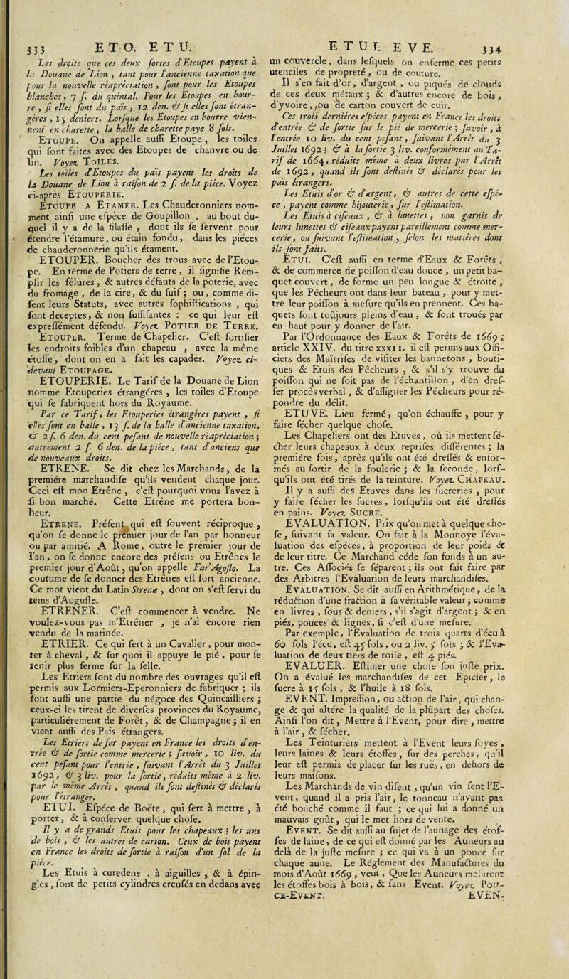 Les droits que ces deux fortes d’Etoupe s payent a lu Douane de Lion , tant pour l’ancienne taxation que pour la nouvelle rèapréciation , font pour les Etoupes blanches, 7 f. du quintal. Pour les Etoupes en bour¬ re y fl elles font du pais , 12 den. éf ft elles font etran- gères , I 3 deniers. Lorfque les Etoupes en bourre vien¬ nent en charette 3 la balle de charette paye 8 fols. Etoupe. On appelle auffi Etoupe, les toiles qui font faites avec des Etoupes de chanvre ou de lin. Voyez. Toiles. Les telles d’Etoupes du païs payent les droits de la Douane de Lion à raifon de 2 f de la pièce. Voyez ci-après Etouperie. Etoupe a Etamer. Les Chauderonniers nom¬ ment ainfi une efpèce de Goupillon , au bout du¬ quel il y a de la lilalTe , dont ils fe fervent pour étendre l’étamure, ou étain fondu, dans les pièces de chauderonnerie qu’ils étament. ETOUPER. Boucher des trous avec de l’Etou¬ pe. En terme de Potiers de terre , il lignifie Rem¬ plir les fêlures, & autres défauts de la poterie, avec du fromage , de la cire, & du fuif ; ou , comme di- fent leurs Statuts, avec autres fophiftications , qui font deceptes, & non fuffifantes : ce qui leur eft expreftement défendu. Voyez Potier de Terre. Etouper. Terme de Chapelier. C’eft fortifier les endroits foibles d’un chapeau , avec la même étoffe, dont on en a fait les capades. Voyez, ci- devant Etoupage. ETOUPERIE. Le Tarif de la Douane de Lion nomme Etouperies étrangères , les toiles d’Etoupe qui fe fabriquent hors du Royaume. Par ce Tarif, les Etouperies étrangères payent , ft elles font en balle , 13 f de la balle d'ancienne taxation, Û 2 f 6 den. du cent pefant de nouvelle rèapréciation ; autrement 2 f. 6 den. de la pièce , tant d'anciens que de nouveaux droits. ETRENE. Se dit chez les Marchands, de la première marchandife qu’ils vendent chaque jour. Ceci elt mon Etrêne , c’ell pourquoi vous l’avez à fi bon marché. Cette Etrêne me portera bon¬ heur. Etrene. Prèfent qui eft fouvent réciproque , qu’on fe donne le premier jour de l’an par honneur ou par amitié. A Rome, outre le premier jour de l’an , on fe donne encore des préfens ou Etrênes le premier jour d’Août, qu’on appelle Ear’Agoflo. La coutume de fe donner des Etrênes eft fort ancienne. Ce mot vient du Latin Strence , dont on s’eft fervi du lems d’Augufte. ETRENER. C’eft commencer à vendre. Ne voulez-vous pas m’Etrêner , je n’ai encore rien vendu de la matinée. ETRIER. Ce qui fert à un Cavalier, pour mon¬ ter à cheval , & fur quoi il appuyé le pié , pour fe tenir plus ferme fur la felle. Les Etriers font du nombre des ouvrages qu’il eft permis aux Lormiers-Eperonniers de fabriquer ; ils font auffi une partie du négoce des Quincailliers ; ceux-ci les tirent de diverfes provinces du Royaume, particuliérement de Forêt, & de Champagne; il en vient auffi des Païs étrangers. Les Etriers de fer payent en France les droits d’en¬ trée & de f ortie comme mercerie ; f avoir , IO liv. du cent pefant pour l’entrée, fuivant l’Arrêt du 3 Juillet 1692, & 3 liv. pour la fortie, réduits même à 2 liv. par le même Arrêt , quand ils font defiinès & déclarés pour l’étranger. E1UI. Efpéce de Boëte, qui fert à mettre , à porter, ôc à conferver quelque chofe. Il y a de grands Etuis pour les chapeaux ; les uns de bois , & les autres de carton. Ceux de bois payent en France les droits de fortie à raifon d’un fol de la pièce. Les Etuis à curedens , à aiguilles , & à épin¬ gles , font de petits cylindres creufés en dedans avec un couvercle, dans lefquels on enferme ces petits utenciles de propreté , ou de couture. Il s’en fait d’or, d’argent , ou piqués de clouds de ces deux rpétaux ; ôc d’autres encore de bois, d’y voire, fou de carton couvert de cuir. Ces trois dernières efpéce s payent en France les droits dé entrée & de fortie fur le pié de mercerie ; f avoir , à l'entrée IO liv. du cent pefant, fuivant l’Arrêt du 3 Juillet 1692 ; & à la fortie 3 liv. conformément au Ta¬ rif de 1664, réduits même à deux livres par l’Arrêt de 1692 , quand ils font deflinés & déclarés pour les pais étrangers. Les Etuis dé or & déargent, & autres de cette efpé¬ ce , payent comme bijouterie, fur ï eflimation. Les Etuis à cifeaux , & à lunettes, non garnis de leurs lunettes & cifeaux payent pareillement comme mer¬ cerie , ou fuivant l’eflimation , félon les matières dont ils font faits. Etui. C’eft auffi en terme d’Eaux ôc Forêts , ôc de commerce de poiftbn d’eau douce , un petit ba¬ quet couvert, de forme un peu longue ôc étroite , que les Pêcheurs ont dans leur bateau , pour y met¬ tre leur poiffon à mefure qu’ils en prennent. Ces ba¬ quets font toujours pleins d’eau , ÔC font troués par en haut pour y donner de l’air. Par l’Ordonnance des Eaux ôc Forêts de 166g ; article XXIV. du titre xxxi I. il eft permis aux Otfi- ciers des Metîtrifes de vifiter les hannetons , bouti¬ ques ôc Etuis des Pêcheurs , ôc s’il s’y trouve du poiftbn qui ne foit pas de l’échantillon , d’en dref- fer procès verbal , Ôc d’affigner les Pêcheurs pour ré¬ pondre du délit. ETUVE. Lieu fermé, qu’on échauffe , pour y faire fécher quelque chofe. Les Chapeliers ont des Etuves , où ils mettent fé¬ cher leurs chapeaux à deux reprîtes différentes ; la première fois, après qu’ils ont été dreftés ôc enfor- més au fortir de la foulerie ; ôc la fécondé, lors¬ qu'ils ont été tirés de la teinture. Voyez. Chapeau. Il y a auffi des Etuves dans les fucreries , pour y faire fécher les fucres , lorfqu’ils ont été dreftés en pains. Voyez. Sucre. ÉVALUATION. Prix qu’on met à quelquecho* fe, fuivant fa valeur. On fait à la Monnoye l’éva¬ luation des efpéces, à proportion de leur poids ôc de leur titre. Ce Marchand cède fon fonds à un au¬ tre. Ces Alfociés fe féparent ; ils ont fait faire par des Arbitres l'Evaluation de leurs marchandifes. Evaluation. Se dit auffi en Arithmétique, delà réduction d’une fraCtion à fa véritable valeur ; comme en livres , fous ôc deniers , s’il s’agit d’argent ; ôc en piés, pouces Ôc lignes,!! c’eft d’une mefure. Par exemple, l’Evaluation de trois quarts d’écuà 60 fols l’écu, eft qy fols, ou 2 liv. 5 fois ; Ôc l’Evar- luation de deux tiers de toife , eft q piés. EVALUER. Eftimer une chofe fon jufte prix. On a évalué les marchandifes de cet Epicier, le fucre à if fols , ôc l’huile à 18 fols. EVENT. Impreffion, ou aétion de l’air, qui chan¬ ge ôc qui altère la qualité de la plûpart des chofes. Ainfi l’on dit, Mettre à l’Event, pour dire , mettre à l’air, ôc fécher. Les Teinturiers mettent à l’Event leurs foyes, leurs laines ôc leurs étoffes, fur des perches, qu’il, leur eft permis de placer fur les rues, en dehors de leurs maifons. Les Marchands de vin difent, qu’un vin fent l’E¬ vent, quand il a pris l’air, le tonneau n’ayant pas été bouché comme il faut ; ce qui lui a donné un mauvais goût, qui le met hors de vente. Event. Se dit auffi au fujet de l’aunage des étof¬ fes de laine, de ce qui eft donné par les Auneurs au delà de la jufte mefure ; ce qui va à un pouce fur chaque aune. Le Réglement des Manufactures du mois d’Août 166g , veut , Que les Auneurs mefurent les étoffes bois à bois, ôc fans Event. Voyez. Pou- ce-Event. EVEN-