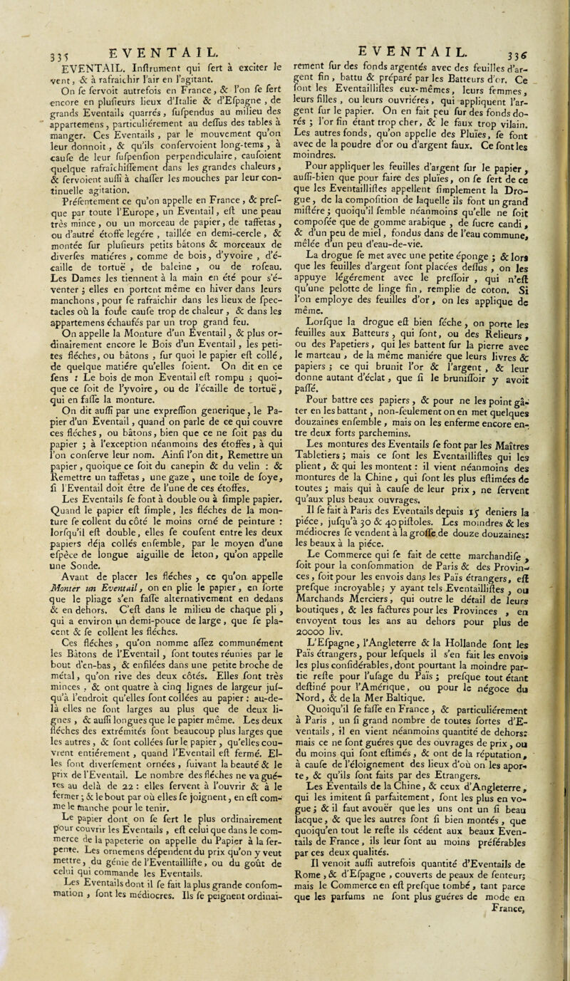 335 EVENTAIL. EVENTAIL. Infiniment qui fert à exciter le vent j & à rafraîchir l’air en l’agitant. On fe fervoit autrefois en France, 8c l’on fe fert encore en plufleurs lieux d’Italie 8c d’Efpagne , de grands Eventails quarrés, fufpendus au milieu des appartenons, particuliérement au deflus des tables a manger. Ces Eventails , par le mouvement qu’on leur donnoit, 8c qu’ils confervoient long-tems , a caufe de leur fufpenfion perpendiculaire, caufoient quelque rafraîchiflement dans les grandes chaleurs, & fervoient auffi à chaffer les mouches par leur con¬ tinuelle agitation. Préfentement ce qu’on appelle en France , & pref¬ que par toute l’Europe, un Eventail, efl une peau très mince, ou un morceau de papier, de taffetas , ou d’autre étoffe légère , taillée en demi-cercle, & montée fur plufieurs petits bâtons 8c morceaux de diverfes matières , comme de bois, d’yvoire , d’é- caille de tortue , de baleine , ou de rofeau. Les Dames les tiennent à la main en été pour s’é¬ venter 3 elles en portent même en hiver dans leurs manchons , pour fe rafraîchir dans les lieux de fpec- tacles où la fouîe caufe trop de chaleur , & dans les appartenons échaufés par un trop grand feu. On appelle la Monture d'un Eventail, 8c plus or¬ dinairement encore le Bois d’un Eventail, les peti¬ tes flèches, ou bâtons , fur quoi le papier efl collé, de quelque matière qu’elles foient. On dit en ce fens t Le bois de mon Eventail efl rompu ; quoi¬ que ce foit de l’yvoire, ou de l’écaille de tortue, qui en faffe la monture. On dit auflï par une expreffion generique, le Pa¬ pier d’un Eventail, quand on parle de ce qui couvre ces flèches, ou bâtons, bien que ce ne foit pas du papier ; à l’exception néanmoins des étoffes, à qui l’on conferve leur nom. Ainfi l’on dit. Remettre un papier, quoique ce foit du canepin & du velin : 8c Remettre un taffetas , une gaze , une toile de foye, fî l’Eventail doit être de l’une de ces étoffes. Les Eventails fe font à double ou à Ample papier. Quand le papier efl Ample, les flèches de la mon¬ ture fe collent du côté le moins orné de peinture : lorfqu’il efl double, elles fe coufent entre les deux papiers déjà collés enfemble, par le moyen d’une efpèce de longue aiguille de leton, qu’on appelle une Sonde. Avant de placer les flèches , ce qu’on appelle Monter un Eventail, on en plie le papier, en forte que le pliage s’en faffe alternativement en dedans 8c en dehors. C’eft dans le milieu de chaque pli, qui a environ un demi-pouce de large, que fe pla¬ cent 8c fe collent les flèches. Ces flèches , qu’on nomme allez communément les Bâtons de l’Eventail, font toutes réunies par le bout d’en-bas , 8c enflées dans une petite broche de métal, qu’on rive des deux côtés. Elles font très minces , 8c ont quatre à cinq lignes de largeur juf— qu’à l’endroit qu'elles font collées au papier : au-de¬ là elles ne font larges au plus que de deux li¬ gnes , & auffi longues que le papier même. Les deux flèches des extrémités font beaucoup plus larges que les autres , 8c font collées furie papier, qu’elles cou¬ vrent entièrement , quand l’Eventail efl fermé. El¬ les font diverfement ornées , fuivant la beauté 8c le prix de l’Eventail. Le nombre des flèches ne va gué- res au delà de 22 : elles fervent à l’ouvrir 8c à le fermer ; & le bout par où elles fe joignent, en efl com¬ me le tnanche pour le tenir. Le papier dont on fe fert le plus ordinairement pour couvrir les Eventails , efl celui que dans le com¬ merce de la papeterie on appelle du Papier à la fer- pente. Les ornemens dépendent du prix qu’on y veut mett.re 5 ,^u génie de l’Eventaillifle, ou du goût de celui qui commande les Eventails. Les Eventails dont il fe fait la plus grande confom- mation , font les médiocres. Ils fe peignent ordinai- EVENTAIL. 33g rement fur des fonds argentés avec des feuilles d’ar¬ gent An , battu & préparé par les Batteurs d or. Ce font les Eventaillifles eux-mêmes, leurs femmes, leurs Ailes , ou leurs ouvrières, qui appliquent l’ar¬ gent fur le papier. On en fait peu fur des fonds do¬ rés ; l’or An étant trop cher, 8c le faux trop vilain. Les autres fonds, qu’on appelle des Pluies, fe font avec de la poudre d’or ou d’argent faux. Ce font les moindres. Pour appliquer les feuilles d’argent fur le papier , auffi-bien que pour faire des pluies, on fe fert de ce que les Eventaillifles appellent Amplement la Dro¬ gue, de la compofltion de laquelle ils font un grand miftére ; quoiqu’il femble néanmoins qu’elle ne foit compofée que de gomme arabique , de fucre candi , 8c d; un peu de miel, fondus dans de l’eau commune, mêlée d’un peu d’eau-de-vie. La drogue fe met avec une petite éponge ; &lorâ que les feuilles d’argent font placées deiïus , on les appuyé légèrement avec le preiïoir , qui n’efl qu’une pelotte de linge An, remplie de coton. Si l’on employé des feuilles d’or, on les applique de même. Lorfque la drogue efl: bien féche, on porte les feuilles aux Batteurs, qui font, ou des Relieurs, ou des Papetiers, qui les battent fur la pierre avec le marteau , de la même manière que leurs livres 8c papiers ; ce qui brunit l’or & l’argent , & leur donne autant d’éclat, que fl le bruniffoir y avoit pafle. Pour battre ces papiers , 8c pour ne les point gâ¬ ter en les battant, non-feulement on en met quelques douzaines enfemble , mais on les enferme encore en¬ tre deux forts parchemins. Les montures des Eventails fe font par les Maîtres Tabletiers; mais ce font les Eventaillifles qui les plient, 8c qui les montent : il vient néanmoins des montures de la Chine , qui font les plus eflimées de toutes ; mais qui à caufe de leur prix, ne fervent qu’aux plus beaux ouvrages. Il fe fait à Paris des Eventails depuis iy deniers la pièce, jufqu’à 30 & q-opifloles. Les moindres & les médiocres fe vendent à la grofle de douze douzaines: les beaux à la pièce. .Le Commerce qui fe fait de cette marchandife , foit pour la confommation de Paris 8c des Provin¬ ces, foit pour les envois dans les Païs étrangers, eff prefque incroyable; y ayant tels Eventaillifles , ou Marchands Merciers, qui outre le détail de leurs boutiques , 8c les faétures pour les Provinces , en envoyent tous les ans au dehors pour plus de 20000 liv. L’Efpagne, l’Angleterre 8c la Hollande font les Païs étrangers, pour lefquels il s’en fait les envois les plus confldérables, dont pourtant la moindre par¬ tie relie pour l’ufage du Païs ; prefque tout étant deftiné pour l’Amérique, ou pour le négoce du Nord, & de la Mer Baltique. Quoiqu’il fe fafle en France , 8c particuliérement à Paris , un fl grand nombre de toutes fortes d’E- ventails, il en vient néanmoins quantité de dehors: mais ce ne font guéres que des ouvrages de prix , ou du moins qui font eftimés , 8c ont de la réputation, à caufe de l’éloignement des lieux d’où on les apor- te, 8c qu’ils font faits par des Etrangers. Les Eventails de la Chine, 8c ceux d’Angleterre, qui les imitent fl parfaitement, font les plus en vo¬ gue ; 8c il faut avouer que les uns ont un A beau lacque, 8c que les autres font A bien montés , que quoiqu’en tout le relie ils cèdent aux beaux Even¬ tails de France , ils leur font au moins préférables par ces deux qualités. Il venoit auffi autrefois quantité d’Eventails de Rome , 8c d’Efpagne , couverts de peaux de fenteurj mais le Commerce en efl: prefque tombé, tant parce que les parfums ne font plus guéres de mode en France,