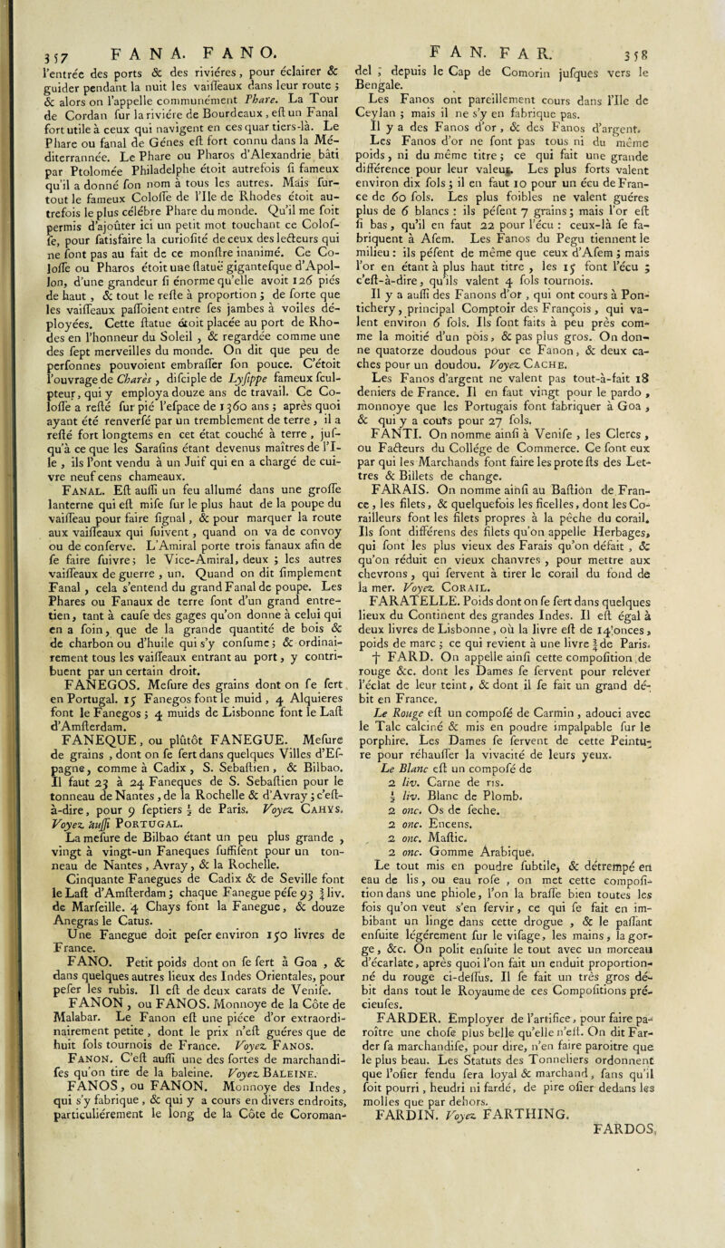 357 FANA. FAN O. l’entrée des ports ôc des rivières, pour éclairer ôc guider pendant la nuit les vaillèaux dans leur route ; Ôc alors on l’appelle communément Thare. La Tour de Cordan fur la rivière de Bourdeaux , eft un Fanal fort utile à ceux qui navigent en ces quar tiers-là. Le Phare ou fanal de Gènes eft fort connu dans la Mé- diterrannée. Le Phare ou Pharos d’Alexandrie bâti par Ptolomée Philadelphe étoit autrefois fi fameux qu’il a donné fon nom à tous les autres. Mais fur- tout le fameux Coloffe de l’Ile de Rhodes étoit au¬ trefois le plus célèbre Phare du monde. Qu’il me foit permis d’ajouter ici un petit mot touchant ce Colof¬ fe, pour fatisfaire la curiofité de ceux desleéteurs qui ne font pas au fait de ce monflre inanimé. Ce Co- lo/Te ou Pharos étoit une flatue gigantefque d’Apol¬ lon, d’une grandeur fi énorme qu’elle avoit 126 piés de haut , & tout le refie à proportion ; de forte que les vaiffeaux paffoient entre fes jambes à voiles dé¬ ployées. Cette flatue étoit placée au port de Rho¬ des en l’honneur du Soleil , & regardée comme une des fept merveilles du monde. On dit que peu de perfonnes pouvoient embraffer fon pouce. C’étoit l’ouvrage de Charès , difciplede Lyfippe fameux fcul- pteur,quiy employa douze ans de travail. Ce Co- lofTe a refié fur pié l’efpace de 1360 ans ; après quoi ayant été renverfé par un tremblement de terre , il a refié fort longtems en cet état couché à terre , juf- qu’à ce que les Sarafîns étant devenus maîtres de l’I- le , ils Pont vendu à un Juif qui en a chargé de cui¬ vre neuf cens chameaux. FANAL. Efl auffi un feu allumé dans une grofTe lanterne qui efl mife fur le plus haut de la poupe du vaiffeau pour faire fignal, & pour marquer la route aux vaiffeaux qui fuivent, quand on va de convoy ou de conferve. L’Amiral porte trois fanaux afin de fe faire fuivre; le Vice-Amiral, deux ; les autres vaiffeaux de guerre , un. Quand on dit Amplement Fanal , cela s’entend du grand Fanal de poupe. Les Phares ou Fanaux de terre font d’un grand entre¬ tien, tant à caufe des gages qu’on donne à celui qui en a foin, que de la grande quantité de bois ôc de charbon ou d’huile qui s’y confume; & ordinai¬ rement tous les vaiffeaux entrant au port, y contri¬ buent par un certain droit. FANEGOS. Mefure des grains dont on fe fert en Portugal. 15 Fanegos font le muid , 4 Alquieres font le Fanegos ; 4 muids de Lisbonne font le Lafl d’Amflerdam. FANEQUE, ou plûtôt FANEGUE. Mefure de grains , dont on fe fert dans quelques Villes d’Ef- pagne, comme à Cadix, S. Sebaflien , ôc Bilbao. Il faut 23 à 24 Faneques de S. Sebaflien pour le tonneau de Nantes , de la Rochelle Sc d’Avray ; c’eft- à-dire, pour 9 feptiers § de Paris. Voyez. Cahys. Voyez. UuJJï Portugal. La mefure de Bilbao étant un peu plus grande , vingt à vingt-un Faneques fuffifent pour un ton¬ neau de Nantes , Avray, ôc la Rochelle. Cinquante Fanegues de Cadix Sc de Seville font leLaft d’Amflerdam ; chaque Fanegue péfe 93 |liv. de Marfeille. 4 Chays font la Fanegue, ôc douze Anegras le Catus. Une Fanegue doit pefer environ 130 livres de France. FANO. Petit poids dont on fe fert à Goa , & dans quelques autres lieux des Indes Orientales, pour pefer les rubis. Il efl de deux carats de Venife. FANON , ou FANOS. Monnoye de la Côte de Malabar. Le Fanon efl une pièce d’or extraordi¬ nairement petite , dont le prix n’eft guéres que de huit fols tournois de France. Voyez Fanos. Fanon. C’efl auffi une des fortes de marchandi- fes qu’on tire de la baleine. Voyez Baleine. FANOS, ou FANON. Monnoye des Indes, qui s’y fabrique , ôc qui y a cours en divers endroits, particuliérement le long de la Côte de Coroman- F A N. F A R. 358 del ; depuis le Cap de Comorin jufques vers le Bengale. Les Fanos ont pareillement cours dans l’Ile de Ceylan ; mais il ne s’y en fabrique pas. Il y a des Fanos d’or , ôc des Fanos d’argent. Les Fanos d’or ne font pas tous ni du même poids, ni du même titre ; ce qui fait une grande différence pour leur valeuj. Les plus forts valent environ dix fols ; il en faut 10 pour un écu de Fran¬ ce de 60 fols. Les plus foibles ne valent guéres plus de 6 blancs : ils péfent 7 grains; mais l’or efl fi bas, qu’il en faut 22 pour l’écu : ceux-là fe fa¬ briquent à Afem. Les Fanos du Pegu tiennent le milieu : ils péfent de même que ceux d’Afem ; mais l’or en étant à plus haut titre , les 13 font l’écu ; c’efl-à-dire, qu’ils valent 4 fols tournois. .11 y a auffi des Fanons d’or , qui ont cours à Pon- tichery, principal Comptoir des François, qui va¬ lent environ 6 fols. Ils font faits à peu près com¬ me la moitié d’un pois, & pas plus gros. On don¬ ne quatorze doudous pour ce Fanon, ôc deux ca¬ ches pour un doudou. Voyez Cache. Les Fanos d’argent ne valent pas tout-à-fait 18 deniers de France. Il en faut vingt pour le pardo , monnoye que les Portugais font fabriquer à Goa , ôc qui y a coûts pour 27 fols. FANTI. On nomme ainfi à Venife , les Clercs , ou Faéleurs du Collège de Commerce. Ce font eux par qui les Marchands font faire lesprotefls des Let¬ tres ôc Billets de change. FARAIS. On nomme ainfi au Bafliôn de Fran¬ ce , les filets, ôc quelquefois les ficelles, dont les Co- railleurs font les filets propres à la pêche du corail* Ils font différens des filets qu’on appelle Herbages, qui font les plus vieux des Farais qu’on défait , ôc qu’on réduit en vieux chanvres , pour mettre aux chevrons , qui fervent à tirer le corail du fond de la mer. Voyez Corail. FARATELLE. Poids dont on fe fert dans quelques lieux du Continent des grandes Indes. Il eft égal à deux livres de Lisbonne , où la livre eft de 14‘onces , poids de marc ; ce qui revient à une livre |de Paris. j- FARD. On appelle ainfi cette compofition ;de rouge &c. dont les Dames fe fervent pour relever l’éclat de leur teint, ôc dont il fe fait un grand dé¬ bit en France. Le Rouge eft un compofé de Carmin , adouci avec le Talc calciné Sc mis en poudre impalpable fur le porphire. Les Dames fe fervent de cette Peintu¬ re pour réhauffer la vivacité de leurs yeux. Le Blanc eft un compofé de 2 liv. Carne de ris. 5 liv. Blanc de Plomb. 2 onc. Os de feche. 2 onc. Encens. 2 onc. Maftic. 2 onc. Gomme Arabique. Le tout mis en poudre fubtile, ôc détrempé en eau de lis, ou eau rofe , on met cette compofi¬ tion dans une phiole, l’on la braffe bien toutes les fois qu’on veut s’en fervir, ce qui fe fait en im¬ bibant un linge dans cette drogue , ôc le paffant enfuite légèrement fur le vifage, les mains, la gor¬ ge , ôcc. On polit enfuite le tout avec un morceau d’écarlate, après quoi l’on fait un enduit proportion¬ né du rouge ci-deffus. Il fe fait un très gros dé¬ bit dans tout le Royaume de ces Compofitions pré- cieufes. FARDER. Employer de l’artifice, pour faire pa- roître une chofe plus belle qu’elle n’eit. On dit Far¬ der fa marchandife, pour dire, n’en faire paroitre que le plus beau. Les Statuts des Tonneliers ordonnent que l’ofier fendu fera loyal ôc marchand, fans qu’il foit pourri, heudri ni fardé, de pire ofier dedans les molles que par dehors. FARDIN. Voyez FARTHING. FARDOS,