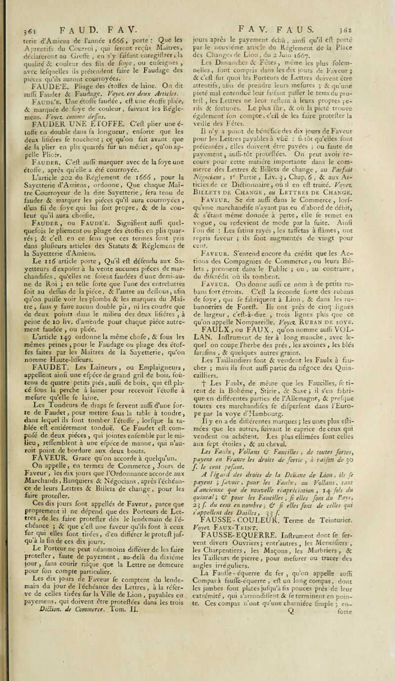 terie d’Amiens de l’année 1666, porte: Que les Aprentifs dn Courroi, qui feront reçus Maîtres, déclareront au Greffe, en s’y faifant enregiftrer, la qualité Sc couleur des fils de foye , ou enieignes , avec lefquelles ils prétendent faire le Faudage des pièces qu’ils auront courroyées. FAUDE’E. Pliage des étoffes de laine. On dit au {fi Fauder & Faudage. Voyez ces deux Articles. Faudl’e. Une étoffe faudée , efl une étoffe pliée, Sc marquée de foye de couleur, fuivant les Régle- mens. Voyez comme dejfus. FAUDER UNE ÉTOFFE. C’eft plier une é- toffè en double dans fa longueur, enforte que les deux litières fe touchent ; ce qu’on fait avant que de la plier en plis quarrés fur un métier, qu’on ap¬ pelle Plioir. Fauder. C’eft auffi marquer avec de la foye une étoffe, après qu’elle a été courroyée. L’article 202 du Réglement de 1666 , pour la Sayetterie d’Amiens, ordonne. Que chaque Maî¬ tre Courroyeur de la dite Sayetterie , fera tenu de fauder & marquer les pièces qu’il aura courroyées , d’un fil de foye qui lui foit propre, & de la cou¬ leur qu’il aura choifie. Fauder, ou Faude’e. Signifient auffi quel¬ quefois le pliementou pliage des étoffes en plis quar¬ rés ; Sc c’eft en ce Cens que ces termes font pris dans plufieurs articles des Statuts & Réglemens de la Sayetterie d’Amiens. Le 11 <5 article porte , Qu’il eft défendu aux Sa- yetteurs d expofer à la vente aucunes pièces de mar- chandifes , qu’elles ne foient faudées d une demi-au¬ ne de Roi ; en telle forte que l’une des entrebattes foit au deftus de la pièce, Sc l’autre au deftous, afin qu’on puiftè voir les plombs Sc les marques du Maî¬ tre , fans y faire aucun double pli, ni les coudre que de deux points dans le milieu des deux filières , à peine de 10 liv. d’amende pour chaque pièce autre¬ ment faudée , ou pliée. L’article 149 ordonne la même chofe , & fous les mêmes peines , pour le Faudage ou pliage des étof¬ fes faites par les Maîtres de la Sayetterie, qu’on nomme Haute-liflèurs. FAUDET. Les Laineurs , ou Emplaigneurs , appellent ainfi une efpéce de grand gril de bois, fou- tenu de quatre petits piés, auffi de bois, qui eft pla¬ cé fous la perche à lainer pour recevoir l’étoffe à mefure qu’elle fe laine. Les Tondeurs de draps fe fervent auffi d’une for¬ te de Faudet, pour mettre fous la table à tondre, dans lequel ils font tomber l’étoffe , lorfque la ta¬ blée eft entièrement tondue. Ce Faudet eft com- pofé de deux pièces , qui jointes enfembk par le mi¬ lieu, reffemblent à une efpéce de manne, qui n’au- roit point de bordure aux deux bouts. FAVEUR. G race qu'on accorde à quelqu’un. On appelle, en termes de Commerce, Jours de Faveur , les dix jours que l’Ordonnance accorde aux Marchands , Banquiers Sc Négocians , après l’échéan¬ ce de leurs Lettres & Billets de change , pour les faire protefter. x Ces dix jours font appelles de Faveur, parce que proprement il ne dépend que des Porteurs de Let¬ tres , de les faire protefter dès le lendemain de l’é¬ chéance ; & que c’eft une faveur qu’ils font à ceux fur qui elles font tirées, d’en différer le proteft juf- qu à la fin de ces dix jours. Le Porteur ne peut néanmoins différer de les faire protefter, faute de payement, au-delà du dixiéme jour , fans courir rifque que la Lettre ne demeure pour fon compte particulier. Les dix jours de p'aveur fe comptent du lende¬ main du jour de 1 échéance des Lettres, à la réfer- ve de celles tuées fur la Ville de Lion , payables en payemens, qui doivent être proteftées dans les trois Diction, de Commerce. Tom. II. jours après le payement échû, ainfi qu’il eft porté par le neuvième article du Règlement de la Place des Changes de Lion , du 2 Juin 1667. Les Dimanches Sc Fêtes , même les plus folem- nelles , font compris dans les dix jours de p’aveur ; Sc c’eft: fur quoi les Porteurs de Lettres doivent être attentifs, afin de prendre leurs mefures ; & qu’une pieté mal entendue leur faifant palier le tems du pro¬ teft , les Lettres ne leur relient à leurs propres pé¬ rils Sc fortunes. Le plus fûr, & où la pieté trouve également fon compte, c’eit de les Eure protefter la veille des Fêtes. Il n’y a point de bénéfice des dix jours de Faveur pour les Lettres payables à vue : fi-tôt qu’elles font préfentées, elles doivent être payées ; ou faute de payement, auifi-tôt proteftées. On peut avoir re¬ cours pour cette matière importante dans le com¬ merce des Lettres Sc Billets de change, au Parfait Négociant, Ie Partie, Liv. 3 , Chap. 6 , Sc aux Ar¬ ticles de ce Dictionnaire, où il en eft traité. Voyez Billets de Change, ou Lettres de Change. P’aveur. Se dit auffi dans le Commerce, lorf- qu’une marchandife n’ayant pas eu d’abord de débit, Sc s’étant même donnée à perte, elle le remet en vogue, ou redevient de mode parla fuite. Ainfi l'on dit : Les fatms rayés, les taffetas à fiâmes, ont repris faveur ; ils font augmentés de vingt pour cent. P'aveur. S’entend encore du crédit que les Ac¬ tions des Compagnies de Commerce, ou leurs Bil¬ lets , prennent dans le Public 5 ou , au contraire , du diferédit où ils tombent. Faveur. On donne auffi ce nom à de petits ru¬ bans fort étroits. C’eft la fécondé forte des rubans de foye , qui fe fabriquent à Lion , & dans les ru- banneries de Foreft. Ils ont près de cinq lignes de largeur , c’eft-à-dire , trois lignes pliis que ce qu’on appelle Nompareüle. Voyez Ruban de soye. FAULX , ou FAUX , qu’on nomme auffi VOL- LAN. Inftrument de fer à long manche, avec le¬ quel on coupe l’herbe des prés , les avoines , les blés farafins , Sc quelques autres grains. Les Taillandiers font Sc vendent les Faulx 3 fau¬ cher ; mais ils font auffi partie du négoce des Quin¬ cailliers. fe Les Faulx, de même que les Faucilles, fe ti¬ rent de la Bohême, Stirie, & Saxe; il s’en fabri¬ que en différentes parties de l’Allemagne, Sc prefque toutes ces marchandées fe difperfent dans l’Euro¬ pe par la voye d’Hambourg. Il y en a de différentes marques; les unes plus efti- mées que les autres, fuivant le caprice de ceux qui vendent ou achètent. Les pluseftimées font celles aux fept étoiles , Sc au cheval. Les Faulx, Vollans & Faucilles , de toutes fortes, payent en France les droits de [ortie , à raifort de yj f le cent pefant. A l égard des droits de la Douane de Lion, ils fe payent ; [avoir, pour les Faulx, ou Vollans, tant d’ancienne que de nouvelle reapréciation , 14 fols du. quintal ; & pour les Faucilles , fi elles font du Pays, 2? f du cent en nombre ; Û fi elles font de celles qui s’appellent des D ailles , 33 f FAUSSE-COULEUR. Terme de Teinturier. Voyez Faux-Teint. FAUSSE-EQUERRE. Inftrument dont fe fer¬ vent divers Ouvriers ; entr’autres , les Menuifiers , les Charpentiers, les Maçons, les Marbriers, & les Tailleurs de pierre , pour mefurer ou tracer des angles irréguliers. La Fauftè-équerre de fer, qu’on appelle auffi Compas à fàufTe-équerre , eft un long compas, dont les jambes font plates jufqu’à fix pouces près de leur extrémité, qui s’arrondifîent Sc fe terminent en poin¬ te. Ces compas n’ont qu’une charnière fimple ; en- Q forte