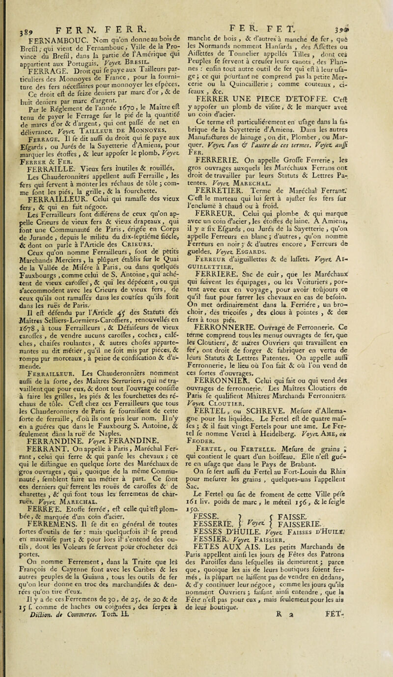 389 F E R N. FER R. FERNAMBOUC. Nom quon donne au bois de Brefil ; qui vient de Fernambouc , Ville de la Pro¬ vince du B refil, dans la partie de l’Amérique qui appartient aux Portugais. Voyez. Brésil. FERRAGE. Droit qui fe paye aux Tailleurs par¬ ticuliers des Monnoyes de France, pour la fourni¬ ture des fers néceffaires pour monnoyer les eipeces. Ce droit eft de feize deniers par marc d or , & de huit deniers par marc d argent. A _ Par le Réglement de l’année 1670, le Maître elt tenu de payer le Ferrage fur le pié de la quantité de marcs d’or & d’argent, qui ont paffé de net en délivrance. Voyez. Tailleur de Monnoyes. Ferrage. Il fe dit aufli du droit qui fe paye aux Efgards, ou Jurés de la Sayetterie d’Amiens, pour marquer les étoffes , & leur appofer le plomb. Voyez. Ferrer Ôc Fer. FERRAILLE. Vieux fers inutiles & rouillés. Les Chauderonniers appellent aufli Ferraille , les fers qui fervent à monter les réchaus de tôle ; com¬ me font les piés, la grille, ôc la fourchette. FERRAILLEUR. Celui qui ramaffe des vieux fers , & qui én fait négoce. Les Ferrailleurs font différens de ceux qu’on ap¬ pelle Crieurs de vieux fers & vieux drapeaux, qui font une Communauté de Paris, érigée en Corps de Jurande , depuis le miliéu du dix-feptiéme fîécle, & dont on parle à l’Article des Crieurs. Ceux qu’on nomme Ferrailleurs, font de petits Marchands Merciers, la plupart établis fur le Quai de la Vallée de Mifére à Paris, ou dans quelques Fauxbourgs ,comme celui de S. Antoine, qui achè¬ tent de vieux caroffes , & qui les dépècent, ou qui s’accommodent avec les Crieurs de vieux fers, de ceux qu’ils ont ramaffés dans les coarfes qu ils font dans les rués de Paris. Il eft défendu par l'Article 4^ des Statuts des Maîtres Selliers-Lormiers-Caroffîers, renouvelles en 1078 , à tous Ferrailleurs , & Défaifeurs de vieux caroffes , de vendre aucuns caroffes, coches, calè¬ ches, chaifes roulantes, & autres chofës apparte¬ nantes au dit métier , qu’il ne foit mis par pièces, ôc rompu par morceaux, à peine de cônfifcation & d’a¬ mende. Ferrailleur. Les Chauderonnïérs nomment aufli de la forte, des Maîtres Serruriers, qui né tra¬ vaillent que pour eux, ôc dont tout l’ouvrage confiffe à faire les grilles, les piés & les fourchettes des ré¬ chaus de tôle. C’eft chez ces Ferrailleurs que tous les Chauderonniers de Paris fe fourniffent de cette forte de ferraille, d’où ils ont pris leur nom. Un’ÿ en a guéres que dans le Fauxbourg S. Antoine, feulement dans la rué de Naples. FERRANDINE. Voyez. FERANDINE. FERRANT. On appelle à Paris , Maréchal Fer¬ rant , celui qui ferre ôc qui panfe les chevaux ; ce qui le diftingue en quelque forte des Maréchaux de gros ouvrages , qui, quoique de la même Commu¬ nauté , femblent faire un métier à part. Ce font ces derniers qui ferrent lès roués de caroffes ôc de charettes , ôc qui font tous les' ferre mens de char¬ rues. Voyez Maréchal. FERRE E. Etoffe ferrée , eft celle qui ëff plom¬ bée , & marquée d’un coin d’acier. FERREMENS. Il fe dit en général de toutes fortes d’outils de fer: mais quelquefois ih fe prend en mauvaife part ; ôc pour lors if s’entend des ou¬ tils, dont les Voleurs fe fervent pour crocheter des portes. On nomme Ferrement, dans la Traite que le£ François de Cayenne font avec les Caribes ôc les autres peuples de la Guiana , tous les outils de fer qu’on leur donne en troc des marchandifes ôc den¬ rées qu’on tire d’eux. U y a de cesFerremens de 30, de 25, de 20 ôc de ly f. comme de haches ou coignées, des ferpes à Ditlion, de Commerce. Torfi. IL F E R. F E T. 39<s> manche de bois , ôc d’autres à manche de fer, què les Normands nomment Hanfards , des Âffettes ou Aiffèttes de Tonnelier appelles Tilles , dont ces Peuples fe fervent à creufer leurs canots , des Plan- nés : enfin tout autre outil de fer qui eft à leur ufa- ge ; ce qui pourtant ne comprend pas la petite Mer¬ cerie ou la Quincaillerie ; comme couteaux, ci- icffUX ($CC FERRER UNE PIECE D’ETOFFE. C’eft y appofer un plomb de vifite, ôc le marquer avec un coin d’acier. Ce terme eft particuliérement en ufiàge dans la fa« brique de la Sayetterie d’Amiens. Dans les autres Manufaétures de lainage , on dit, Plomber , ou Mar¬ quer. Voyez F un & F autre de ces termes. Voyez aufli Fer. FERRERIE. On appelle Groffe Ferrerie, les gros ouvrages auxquels les Maréchaux Ferrans ont droit de travailler par leurs Statuts ôc Lettres Pa¬ tentes. Voyez Maréchal. FERRETIER. Terme de Maréchal Ferrant.' C’eft le marteau qui lui fert à ajufter fes fers fur l’enclumë à chaud ou à froid. FERREUR. Celui qui plombe ôc qui marque avec un coin d’acier , les étoffes d^ laine. A Amiens, il y a fix Efgards , ou Jurés dé la Sayetterie > qu’on appelle Ferreurs en blanc ; d’autres, qu’on nomme Ferreurs en noir; ôc d’autres encore, Ferreurs de gueldes. Voyez Esgards. Ferreur d’aiguillettes ôc de laffets. Voyez Al- GUILLETTIER. FERRIERE. Sac de cuir, que les Maréchaux qui fuivent les équipages, ou les Voituriers , por¬ tent avec eux en voyage, pour avoir toûjours ce qu’il faut pour ferrer les chevaux en cas de befoin. On met ordinairement dans la- Ferrière, un bro- choir, des tricoifes , des clous à pointes , ôc des fers à tous piés. FERRONNERIE. Ouvrage de Ferronnerie. Ce terme comprend tous les menus ouvrages de fer, que lés Cloutiers, ôc autres Ouvriers qui travaillent en fër, ont droit de forger ôc fabriquer en vertu de leurs Statuts ôc Lettres Patentes. On appelle aulls Ferronnerie, le lieu où l’on fait & où l’on vend de ces fortes d’ouvrages. FERRONNIER. Celui qui fait ou qui vend des ouvrages de ferronnerie. Les Maîtres Cloutiers de Paris fe qualifient Maîtres Marchands Ferronniers^ Voyez Cloutier. FERTEL * ou SCHREVE. Mefure d’Allema¬ gne pour les liquides. Le Fertei eft de quatre maf- fes ; ôc il faut vingt Fertels pour une ame. Le Fer¬ tei fe nomme Vertel à Heidelberg. Voyez Ame, oh Feoder. Fertel, ou Fertelle. Mefure de grains > qui contient le quart d’un boiffeau. Elle n’eft guè¬ re en ufage que dans le Pays de Brabant. On fe fert aufli du Fertel au Fort-Louis du Rhira pour mefurer les grains , quelques-uns l’appellent Sac. Le Fertel ou fac de froment de cette Ville péfe 161 liv. poids de marc, le méteil 1 y <5, &lefeigle I5FESSE. J f FAISSE, .. FESSERIE, y Voyez | FAISSERIE. FESSES D’HUILE. Voyez Faisses d’Huilk FESSIER. Voyez Faissier. FETES AUX AIS. Les petits Marchands de Paris appellent ainfi les jours de Fêtes des Patrons des Paroiffes dans lefquelles ils demeurent ; parce que, quoique les ais de leurs boutiques foient fer¬ més , la plupart ne lajffent pas de vendre en dedans, ôc d’y continuer leur négoce, comme les jours qu’ils nomment Ouvriers ; faifant ainfi entendre , que la Fête'n’eft pas pour eux , mais feulement pour les ais de leur boutique. R a FÊT-