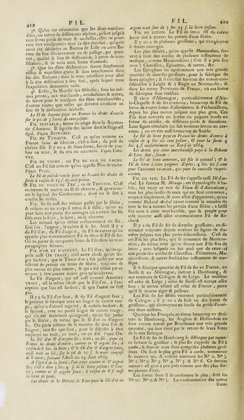 4ip 2®. Qu’en cas néanmoins que les dites marchan- difes , ou autres de différentes efpèces , péfent jufqu à cent livres poids de marc Sc au-deffus, elles ne pour¬ ront être tranfportées dans ia dite étendue , quapres avoir été déclarées au Bureau de Lille ou autre Bu¬ reau du lieu d’enlèvement ou de paffage , par quan¬ tité , qualité & lieu de détonation, à peine de con- fifcation , & de trois cens livres d’amende. 3°. Que les dites déclarations feront Amplement vifées & expédiées gratis & fans retardement dans les dits Bureaux ; mais le tems néceffaiie pour aller à la dite détonation y fera fixé, après lequel tems l’expédition demeurera nulle. r . , 4« Enfin , Sa Majefté fait defenfes, fous les me¬ mes peines , aux marchands , conduèteurs & autres, de fuivre pour le tranfport des dites marchandées , d’autres routes que celles qui doivent conduire au lieu de la détonation déclarée. j, • Le fil de Sayette paye en France les droits d’entree fur le pie de 3 livres du centpefant. Fil suivable , terme en ufage dans la Sayettc- rie d’Amiens. Il figmfie des laines dont le filage eft égal. Voyez. Suivable. Fil de Turquie. C’eft ce qu’on nomme en France laine de Chevron , c eft-a-dire , du poil de chèvre filé. Il y en a de deux fortes, favoir de cou¬ leur ou teint, Sc du cru ou non teint, h oyez. Che- VRE. Fil de vache, ou Fil de poil de vache. Ceft un Fil fait avec ce quon appelle Ploc de vacne. Voyez. Ploc. Le Fil de poil de vache paye en France les ch oit s de fortie à raifon de 13 f du cent pefant. 0 Fil de voile de Tre’, op de Trevier. Ceft en termes de marine un fil de chanvre , Sc gi os com¬ me le ligneul des Cordonniers , dont on le fert a coudre les voiles. ^ • Fil. Se dit auffi des métaux paffés par la fihere , Si réduits en un corps fi menu Sc fi délié , qu on en peut faire une partie des ouvrages où entrent les fils filés avec la foye , la laine, ou le chanvre. ( Les métaux qu’on réduit ordinairement en fus , font for, l’argent , le cuivre Sc le fer. Ainft il y a du Fil d’or , du Fil d’argent , du Fil de cuivre qu’on appelle plus communément Fil de iéton ce Fil de fer. On va parler de ces quatre fortes de Fils dans lesta ois paragraphes fuivans. Fil d’or et d’argent. Le Fil d’or, qu’on ap¬ pelle auffi Or trait ? n’eft autre chofe qu’un lin¬ got furdoré , que le Tireur d’or a fait pafferpar une infinité de pertuis ou trous de filière , toûjours de plus menus en plus menus , Sc qui a été réduit par ce moyen à être encore moins gros qu’un cheveu. Le Fil d’argent, qui eft auffi nommé Argent trait , eft la même chofe que le Fil d’or, à 1 ex¬ ception que l’un eft furdore , & que l’autre ne left pas. Il y a du Fil d’or faux , Sc du Fil d’argent faux ; le premier fe fabrique avec un lingot de cuivre rou¬ ge , qu’on a d’abord argenté , Sc enfuite furdoré , Sc le fécond , avec un pareil lingot de cuivre rouge , qui n’a été feulement qu’argenté, qu’on fait palfer par la filière , de même que le fil d’or ou d’argent fin. On parle ailleurs de la manière de tirer l’or & l’argent, tant fin que faux , pour le difpofer à être employé en trait, en lame, ou en filé. Voyez O R. Le Fil d’or & d’argent fin, trait, ou filé , paye en France les droits d’entrée, comme or & argent fin , à raifon de 6 liv. la livre ; & le Fil d’or & d’argent faux, ctufii trait ou filé, fur le pi'e de IO f. le marc compofé de 8 onces, fuivant l’Arrêt du 14 Juin 1609. A l’égard de la fortie , l’un paye comme or & argent fin, ce/l à dire 3 liv. 4. ]■ de la livre pefant', Û l au¬ tre , comme or & argent faux, et raifon de 6 f. aufji la livre de poids. Les droits de la Douane de Lion pour le Fil d or ou F I L. 4to argent trait font de 3 liv. 1$ fi la livre pefant. Fil de leton. Le Fil de Jeton eft du cuivre jaune tiré à travers les pertuis d’une filière. Il y en a de plufieurs groffeurs , qui s’employent à divers ouvrages. Les plus déliées, qu’on appelle Manicordion, fer¬ vent à faire des cordes de plufieurs inftrumens de raufique , comme Manicordions ( d’où il a pris fort nom ) Claveffins, Epinettes, Sc autres, ôcc. Les Epingliers en confomment une très grande quantité de diverfes groffeurs , pour la fabrique de leurs épingles ; Sc il s’en fait fur-tout des envois con- fidérablcs à Laigle Sc à Rugle en Normandie , Sc dans les autres Provinces de France , où ces fortes de fabriques font établies. Il vient d’Allemagne, particuliérement d’Aix- la-Chapelle Sc de fes environs , beaucoup de Fil de leton de toutes fortes d’affortimens Sc d’échantillons, depuis les plus menus jufques aux plus gros. Ces Fils font envoyés en bottes ou paquets ronds en forme de cercles, de différens poids Sc diamètres. Leur figure circulaire les fait nommer letons en cer¬ ceaux ; on en tire auffi beaucoup de Suède. Le Fil de leton paye en France les droits d’entrée à raifon de 4 liv. du cent pefant, & pour la fortie 4 liv. 4 f. conformément au Tarif de 1664,. Les droits que cette marchandife paye à la Dciiane de Lion, font, favoir : Le Fil de leton commun, 20 fols le quintal ; & le Fil de leton cl faire poignées d’épées, 4 liv. IO f. tant pour l’ancienne taxation, que pour la nouvelle reapré- ciation. Fil de fer. Le Fil de fer s’appelle auffi Fild’ar- chal. Le fameux M. Ménage , cet étymologifte fi ha¬ bile , fait venir ce mot de Filum Sc d’Auricalcum ; mais les plus fenfés de ceux qui en font commerce, croyent fimpiement, Sc avec affez d’apparence , qu’un nommé Richard Archal ayant inventé la manière de tirer le fer à travers les pertuis d’une filière , a laide fon nom à cette marchandée, que le peuple pour cela nomme auffi affez communément Fil de Ri¬ chard. Il y a du Fil de fer de diverfes groffeurs, en di¬ minuant toûjours depuis environ fix lignes de dia¬ mètre jufques aux plus petits échantillons. C’eft de ces Fils les plus fins, qui fe nomment du Manicor¬ dion , du même nom qu’on donne aux Fils fins de leton , avec lefquels on fait ainfi que de ceux-ci une partie des cordes de Claveffins , Pfalterions,Ma¬ nicordions , Sc autres femblables inftrumens de mu- fique. Il fe fabrique quantité de Fil de fer en France, en Suiffe & en Allemagne, furtout à Hambourg , Sc aux environs de Cologne Sc de Liège. Le meilleur eft celui de Liège ; celui de Suiffe eft encore allez bon .• le moins eflimé eft celui de France , parce qu’il fe trouve aigre & pailleux. Les Fils de fer déliés viennent particuliérement de Cologne ; il y en a de huit ou dix fortes de groffeurs, qui s’envoyent en barils du poids d’envi¬ ron deux milliers. Quoique les François en tirent beaucoup en droi¬ ture de Hambourg, les Anglois Sc Hollandois en font encore entrer par Bourdeaux une très grande quantité, qui leur vient par le retour de leurs Ilotes de la mer Baltique. Le Fil de fer de Hambourg fe diftingue par numé¬ ro fuivant fa groffeur ; le plus fin s’appelle du Fil à carde , Sc fous ce nom font comprifes plufieurs grof¬ feurs. Où finit le plus gros Fil à carde , commence le numéro 00, Sc enfuite viennent les N° o. N* §. N° 1. N° 2. N° 3. N° 4. N° 5. & N° 6. Ce dernier numéro eft gros à peu près comme une des plus for¬ tes plumes d’oye. Les fortes dont il fe confomme le plus , foùt les N° 00. N° o. Sc N° §. La confommation des autres fortes