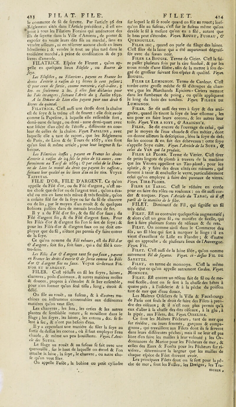 4M FILAT. FILE*. le commerce de fil de fayette. Par l'article 36 des Réglemens cités dans l’Article précédent, il efl en¬ joint à tous les Filatiers Forains qui amèneront des fils de fayette dans la Ville d’Amiens , de porter & expofer en vente leurs dits fils au marché, fans en vendre ailleurs , ni en réferver aucune chofe en leurs hôtelleries ; 8c vendre le tout au plus tard dans le troifiéme marché, à peine de confiscation & de 50 livres d’amende. FILATRICE. Efpéce de Fleuret , qu’on ap¬ pelle en quelques lieux Filofelle , ou Bourre de foye. Les Filofeües , ou Filatrices> payent en France les droits d'entrée à raifon de 13 livres le cent pefiantl Û pour ceux de fortie, comme mercerie, ceft-h-dire , 3 liv- ou feulement 2 liv. fi elles font déclarées pour les Fais étrangers, fiivant l’Arrêt du 3 Juillet 1692. A la Doüane de Lion elles payent pour tout droit 6 livres du quintal. Filatrice. C’efl aufiî une étoffe dont la chaîne eft de foye & la tréme efl de fleuret : elle doit avoir comme la Papeline, à laquelle elle reffemble fort, demi-aune de large , ou demi - aune demi-quart avec une liliére d’un côté de l’étoffe > différente en cou¬ leur de celles de la chaîne. Voyez Papeline , avec laquelle elle a tant de raport, que les Réglemens de Paris, de Lion & de Tours de 1(557, n’en f°nt qu’un feul 8c même article , pour leur largeur 8c fa¬ brique. Les Filatrices étoffes , payent en France les droits d’entrée à raifon de 24 fols la pièce de 12 aunes, con¬ formément au Tarif de 155^ ; & par celui de la Doua¬ ne de Lion la moitié du droit que payent les taffetas, fuivant leur qualité ou les lieux d’où on les tire. Voyez Taffetas. FILE’ D’OR, FILE’ D’ARGENT. Ce qu’on appelle du Filé d’or, ou du Filé d’argent, n’eft au¬ tre chofe que de l’or ou de l’argent trait, qu’on a éca- ché ou mis en lame très mince 8c très flexible, qu’on a enfuite filé fur de la foye ou fur du fil de chanvre ou de lin , par le moyen d’un rouet 8c de quelques bobines paffées dans de menues broches de fer. Il y a du Filé d’or fin, 8c du filé d’or faux ; du Filé d’argent fin , 8c du Filé d’argent faux. Pour les Filés d’or 8c d’argent fin l’on fe fert de foye ; 8c pour les Filés d’or 8c d’argent faux on ne doit em¬ ployer que du fil, n’étant pas permis d’y faire entrer de la foye. Ce qu’on nomme du Filé rebours, eft du Filé dé or Û d’argent, foit fin, foit faux , qui a été filé à con- tre-fens. Les Filés d’or & d’argent tant fin que faux , payent en France les droits d'entrée Cf de fortie comme les Filés d’or & d argent fins ou faux. Voyez ci-devant Fil d’or et d’argent. FILER. C’eft réduire en fil les foyes , laines, chanvres , poils d’animaux , 8c autres matières molles 8c douces, propres à s’étendre 8c fe lier enfemble, pour n’en former qu’un feul tilTu , long , étroit 8c délié. On file au rouët, au fufeau, 8c à d’autres ma¬ chines ou inftrumens convenables aux différentes matières qu’on veut filer. Les chanvres , les lins , les orties & les autres plantes de femblable nature , fe mouillent dans le filage ; les foyes, les laines , les cotons , 8cc. fe fi¬ lent à fec , 8c n’ont pas befoin d'eau. Il y a cependant une manière de filer la foye au fortir de deflus les cocons , où il faut employer l’eau chaude , & même un peu bouillante. Voyez tArti¬ cle des Soyes. Le filage au rouët & au fufeau fe fait avec une quenouille , fur le haut de laquelle on étend & l’on attache la laine, la foye, le chanvre, ou autre cho¬ ie qu’on veut filer. On appelle Fufée , la bobine ou petit cylindre F î L E T. 4 ’-4 fur lequel le fil fe roule quand on file au rouet; lorf- qu’on file au fufeau, c’eft fur le fufeau même qu’on dévidé le fil à mefure qu’on en a filé , autant que le bras peut s’étendre. Voyez Rouet, Fuseau , & Quenouille. Filer sec , quand on parle du filage des laines. C’eft filer de la laine qui a été auparavant dégraif- fée avec du favon noir. Filer la Bougie. Terme de Cirier. C’eft la fai¬ re paffer plufieurs fois par la cire fondue, 8c par les trous ronds d’une filière, afin de la mettre à fon de¬ gré de groffeur fuivant fon efpéce 8c qualité. Voyez Bougie. Filer le Lumignon. Terme de Cardeur. C’eft tordre cette groffe mèche de fil d’étoupes de chan¬ vre , que les Marchands Epiciers - Ciriers mettent dans les flambeaux de poing , ou qu’ils appliquent le long du bois des torches. Voyez Fileur de Lumignon. Filer. Se dit auflï des vers à foye & des arai¬ gnées, quand ils tirent la foye de leur eftomac , les uns pour en faire leurs cocons, 8c les autres leur toile. Voyez Ver a soye , Cf Araigne’e. Filer. Se dit encore de l’ouvrage de celui, qui par le moyen de l’eau chaude & d’un métier, dont on donne ailleurs la defcnption , lève la foye de def¬ fus les cocons 8c en fait des écheveaux : cette foye s’appelle Soye cuite. Voyez l’Article de la Soye , &À celui du Ver qui la produit. Filer le Plomb. Terme de Vitrier. C’eft tirer de petits lingots de plomb à travers de la machine que les Vitriers appellent un ‘Tire-plomb, pour les aplatir, 8c y faire des deux côtés ces rainures , qui fervent à tenir 8c enchaffer le verre, particuliérement celui qu’on employé à faire des paneaux de vitres.; Voyez Tire-Plomb. Filer le Tabac. C’efl le réduire en corde pour en faire des rôles ou rouleaux : on dit auflï cor¬ der & torquer. Voyez l’Article du Tabac, où il efi parlé de la manière de le filer. FILET. Diminutif de Fil, qui fignifie un fil très délié. Filet. Efl au contraire quelquefois augmentatif 5 & alors c’efl un gros fil, ou manière de ficelle, qui fert à faire plufieurs fortes de réfeaux 8c de rets. Filet. On nomme ainfî dans le Commerce des fils, un fil bleu qui fert à marquer le linge : il en vient d’excellent de Lifle en Flandre ; & d’autre qui en approche , de plufieurs lieux de l’Auvergne. Voyez Fil. Filet. C’efl auflï de la laine filée , qu’on nomme autrement Fil de fayette. Voyez ci - deffus Fil DE Sayette. F ilet , en terme de monnoye. C’eft la même chofe que ce qu’on appelle autrement Cordon. Voyez Monnoye. Filet. Eft encore un réfeau fait de fil ou de me¬ nue ficelle, dont on fe fert à la chafte des bêtes à quatre pies , à l’oifelerie & à la pêche du poiffon tant de mer que d’eau douce. Les Maîtres Oifeliers de la Ville & Fauxbourgs de Paris ont feuls le droit de faire des Filets à pren¬ dre des oifeaux ; & il n’efl non plus permis qu’à eux d'aller à la chaffe des dits oifeaux, à la glu , à la pipée, aux Filets, 8cc. Voyez Oiselier. Ce font les Maîtres Pêcheurs, tant de mer que fur rivière, ou leurs femmes, garçons & compa¬ gnons , qui travaillent aux Filets dont ils fe fervent dans leurs différentes pêches; mais il ne leur eft pas libre d’en faire les mailles à leur volonté ; les Or¬ donnances de Marine pour les Pêcheurs de mer, 8c celles des Eaux 8c Forêts pour les Pêcheurs fur ri¬ vières, déterminant la largeur que les mailles de chaque efpéce de Filet doivent avoir. Les principaux Filets dont on fe fert pour la pê¬ che de mer , font les Folles, les Dreiges, les Tra- meaux t