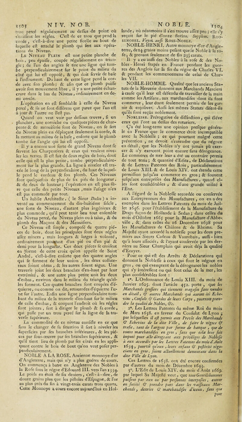 trou percé régulièrement au dellus du point où -s’ù ni lient les régies. C’eft de ce trou que pend la corde , c’efl:-à-dire une petite ficelle au bout de laquelle eft attaché le plomb qui fert aux opéra¬ tions du Niveau. Le Niveau Plein eft une petite planche de bois j peu épaifte, coupée régulièrement en trian¬ gle de l’un des angles fe tire une ligne qui tom¬ be perpendiculairement fur le point du milieu du côté qui lui eft oppofé , 8c qui doit fervir de bafe à l’inftrument. Du haut de cette ligne pend la cor¬ de avec fon plomb 8c afin que ce plomb puiffe avoir fon mouvement libre , il y a une petite échan¬ crure dans le bas du Niveau, ordinairement en de¬ mi cercle. L’opération en eft femblable à celle du Niveau percé, 8c ils ne font différens que parce que l’un eft à jour 6c l’autre ne l’eft pas. Quand on veut voir par deftous oeuvre , fi un plancher, une corniche ou quelques pièces de char¬ pente 8c de menuiferie font de Niveau , on fe fert du Niveau plein en déplaçant feulement la corde, 8c la mettant au milieu de la bafe , enforte que le plomb tombe fur l’angle qùi lui eft oppofé. Il y a encore une forte de grand Niveau dont fe fervent les Charpentiers 8c ceux qui veulent nive¬ ler les terres. Il eft fait de deux réglés de bois> dont celle qui eft la plus petite, tombe perpendiculaire¬ ment fur la plus grande. La ligne à niveler eft tra¬ cée le long de la perpendiculaire , du haut de laquel¬ le pend le cordeau 8c fon plomb. Ces Niveaux font quelquefois de plus de fix piés de longueur , 8c de deux de hauteur ; l’opération en eft plus fû- re que celle des petits Niveaux , mais l’ufage n’en eft pas commode par tout. Un habile ArchiteCie , ( le Sieur Dulin ) a in¬ venté au commencement du dix-huitiéme fiécle , une forte de Niveau, d’autant plus ingénieux 8c plus commode , qu’il peut tenir lieu tout enfemble du Niveau percé, du Niveau plein ou à talus, 8c du plomb des Maçons 8c des Menuifiers. Ce Niveau eft fimple , compofé de quatre piè¬ ces de bois, dont les principales font deux régies allez minces , mais longues 8c larges à volonté, ordinairement pourtant d’un pié ou d’un pi,é 8c demi pour la longueur. Ces deux pièces fe croifent en îjforme de cette croix qu’on appelle de Saint André, c’eft-à-dire enforte que des quatre angles qui fe forment de leur union , les deux collate¬ raux foient obtus , 8c les autres foient aigus. Une traverfe joint les deux branches d’en-haut par leur extrémité , 6c une autre plus petite unit les deux d’enbas , environ dans le milieu du triangle qu’el¬ les forment. Ces- quatre branches font coupées d’é- quierre, ou comme on dit, retournées d’équierre l’u¬ ne fur l’autre. Enfin une ligne perpendiculaire tom¬ bant du milieu de la traverfe d’en-haut fur le milieu de celle d’enbas, & coupant l’endroit où les régies font jointes , fert à diriger le plomb 8c fa corde, qui pafte par un trou percé fur la ligne de la tra¬ verfe fupérieure. La commodité de ce niveau confifte en ce que fans le changer de fa fituation il fert à niveler les fuperficies par fes branches inférieures , 8c les piè¬ ces par fous-œuvre par fes branches fupérieures , & qu’il tient lieu de plomb par fes côtés en les appli¬ quant contre le bois de bout qu’on veut pofer per¬ pendiculairement. NOBLE A LA ROSE. Ancienne monnoye d’or d’Angleterre, mais qui n’y a plus guéres de cours. On commença à batre en Angleterre des Nobles à la Rofe fous le régne d’Edouard III. vers l’an 1334. Le poids en étoit de fix deniers, c’eft - à - dire , de douze grains plus que les piftoles d’Efpagne, & l’or au plus près du fin à vingt-trois carats trois quarts. Cette Monnoye a, cours encore aujourd’hui en Hol- 1504 lande, où néanmoins il s’en trouve aftez peu ; elle s’y reçoit fur le pié d’onze florins. Supplem. Roo- senobel. Voyez auffi Rose-Noble. NOBLE-HENRI, Autre monnoye d’or d’Angle¬ terre, deiq grains moins pefant que le Noble à la ro¬ fe, & prenant feulement de fin 23I carats. Il y a eu auflî des Nobles à la rofe 8c des No¬ bles-Henri frapés en France pendant les guer¬ res des Anglois fur la fin du régne de Charles VI. 8c pendant les commencemens de celui de Char¬ les VIL NOBLE-HOMME. Qualité que les anciens Sta¬ tuts de la Mercerie donnent aux Marchands Merciers à caufe qu’il leur eft défendu de travailler de la main comme les Artifans, aux marchandifes dont ils font commerce , leur étant feulement permis de les gar¬ nir 8c enjoliver. Auflî les mêmes Statuts difent-ils qu’ils font reçûs noblement. Noblesse. Prérogative de diftinCtion, qui éléve ceux qui l’ont au deflus des roturiers. Ç’a été long-tems une opinion prefque généra¬ le en France que le commerce étoit incompatible avec la Noblelfe 5 ce qui pourtant malgré cette prévention , ne devoit s’entendre que du négoce en détail, que les Nobles n’y ont jamais pû exer¬ cer 8c n’y exercent point encore fans dérogeance. Le commerce de mer leur a été au contraire permis de tout tems J & quantité d’Edits , de Déclarations 8c de Lettres Patentes des Rois , particuliérement de Louis XIII. 8c de Louis XIV. ont étendu cette permiflîon jufqu’au commerce en gros ; 8c fouvent jufqu’aux entreprifes des Manufactures , quand el¬ les font confidérables , 6c d’une grande utilité à l’Etat. A l’égard de la Noblefte accordée ou confervée aux Entrepreneurs des Manufactures , on en a des exemples dans les Lettres Patentes du mois de Juil¬ let 1646. pour l’établiflement de la Manufacture de Draps façon de Hollande à Sedan ; dans celles du mois d’OCtobre 166 p pour la Manufacture d’Abbe¬ ville , 6cj dans celles du 16 Décembre 1698 pour les Manufactures de Châlons 6c de Rheims. Sa Majefté ayant accordé la noblefte pour les deux pre¬ miers aux Sieurs Cadeau 6c Vanrobais, auflî-bien qu’à leurs aflociés, 6c l’ayant confervée par les der¬ niers au Sieur Champlam qui avoit déjà la qualité d’Ecuyer. * Pour ce qui eft des Arrêts 6c Déclarations qui donnent la Noblefte à ceux qui font le négoce en gros, ou qui exemptent de la dérogeance les nobles qui s’y intéreftent ou qui font celui de la mer, les plus confidérables font : 1®. L’Ordonnance de Louis XIII. du mois de Janvier 16:25. dont l’article 452. porte , que les Marchands grofjîers qui tiennent magaftn fans vendre en detail, & autres Marchands qui auront été Eche- vins , Confuls & Gardes de leurs Corps , pourront pren¬ dre la qualité de Nobles, &c. 2e. Les Lettres Patentes du même Roi du mois de Mars 1638. en faveur du Confulat de Lyon ; par lefquelles il ejl permis aux Prévôt des Marchands & Echevins de la dite Ville , de faire le négoce & trafic, tant de l'argent par forme de banque , que de toutes marchandifes en gros , fans que cela leur foit imputé pour acte dérogeant aux privilèges de Noblefje à eux accordés par les Lettres Patentes du mois diAoût 1634, pourvu, queux , leurs enfans & pojlérité négo- dans en gros, Joient actuellement dettieurans dans la dite Ville de Lyon. Ces Lettres de 1638. ont été encore confirmées par d’autres du mois de Décembre 1643. 30. L’Edit de Louis XIV. du mois d’Août 1669. par lequel Sa Majefté veut, que tous Gentilshommes puiffe7tt par eux ou par perfonnes interpofées, entrer en fociété & prendre part dans les vaiffeaux Mar¬ chands } denrées <J marchandifes d’iceux, fans que pour