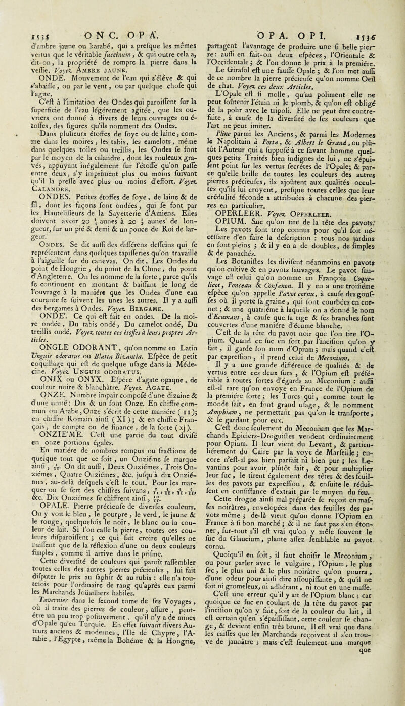 d’ambre jaune ou karabé, qui a prefque les mêmes vertus que le véritable fuccinum , ôc qui outre cela a, dit-on, la propriété de rompre la pierre dans la veflîe. Voyez Ambre jaune. ONDE. Mouvement de l’eau qui s’élève & qui e’abaiffe, ou par le vent, ou par quelque chofe qui l’agite. C’efl à l’imitation des Ondes qui paroilîent fur la fuperfîcie de l’eau légèrement agitée, que les ou¬ vriers ont donné à divers de leurs ouvrages ou é- îoffes, des figures qu’ils nomment des Ondes. Dans pluiieurs étoffes de foye ou de laine, com¬ me dans les moires, les tabis, les camelots, même dans quelques toiles ou treillis, les Ondes fe font par le moyen de la calandre , dont les rouleaux gra¬ vés , appuyant inégalement fur l’étoffe qu’on pafle entre deux, s’y impriment plus ou moins fuivant qu’il la prelfe avec plus ou moins d’effort. Voyez Calandre. ONDES. Petites étoffes de foye, de laine ôc de fil, dont les façons font ondées , qui fe font par les Hauteliffeurs de la Sayetterie d’Amiens. Elles doivent avoir 20 \ aunes à 20 1 aunes' de lon¬ gueur, fur un pié & demi & un pouce de Roi de lar¬ geur- Ondes. Se dit aulîî des différens deffeins qui fe reprélentent dans quelques tapifferies qu’on travaille à l’aiguille fur du canevas. On dit, Les Ondes du point de Hongrie , du point de la Chine , du point d’Angleterre. On les nomme de la forte, parce qu’ils fe continuent en montant & baillant le long de l’ouvrage à la manière que les Ondes d’une eau courante fe fuivent les unes les autres. Il y a aufli des bergames à Ondes. Voyez Bergame. ONDE’. Ce qui elf fait en ondes. De la moi¬ re ondée, Du tabis ondé. Du camelot ondé, Du treillis ondé. Voyez toutes ces étoffes à leurs propres Ar¬ ticles. ONGLE ODORANT, qu’on nomme en Latin TJnguis odoratus ou Blatta Bizantia. Efpèce de petit coquillage qui elf de quelque ufage dans la Méde¬ cine. Voyez Unguis odoratus. ONIX ou ONYX. Efpèce d’agate opaque , de couleur noire & blanchâtre. Voyez Agate. ONZE. Nombre impair compofé d’une dizaine ôc d’une unité: Dix ôc un font Onze. En chiffre com¬ mun ou Arabe, Onze s’écrit de cette manière (il); en chiffre Romain ainfi (XI); ôc en chiffre Fran¬ çois , de compte ou de finance , de la forte ( xj ). ONZIE’ME. C’ell une partie du tout divifé en onze portions égales. En matière de nombres rompus ou fractions de quelque tout que ce foit , un Onzième fe marque ainfi , T'T. On dit aulîî, Deux Onzièmes , Trois On¬ zièmes , Quatre Onzièmes, &c. jufqu’à dix Onziè¬ mes, au-delà defquels c’elf le tout. Pour les mar¬ quer on fe fert des chiffres fuivans, , A, t4x>ît» &c. Dix Onzièmes fe chiffrent ainfi , ij. OPALE. Pierre précieufe de diverfes couleurs. On y voit le bleu , le pourpre , le verd , le jaune ôc le rouge, quelquefois le noir, le blanc ou la cou¬ leur de lait. Si l’on caffe la pierre, toutes ces cou¬ leurs difparoiffent ; ce qui fait croire qu’elles ne nailfent que de la réflexion d’une ou deux couleurs fimples , comme il arrive dans le prifme. Cette diverfité de couleurs qui paroît raffembler toutes celles des autres pierres précieufes , lui fait difputer le prix au faphir ôc au rubis : elle n’a tou¬ tefois pour l’ordinaire de rang qu’après eux parmi les Marchands Joiiailhers habiles. Tavernier dans le fécond tome de fes Voyages, où il traite des pierres de couleur, affine , peut- être un peu trop pofitivement , qu’il n’y a de mines d Opale quen Turquie. En effet fuivant divers Au¬ teurs anciens ôc modernes, l’Ile de Chypre, l’A¬ rabie , 1 Egypte , même la Bohême ôc la Hongrie, partagent l’avantage de produire une fi belle pier~ re: aulîî en fait-on deux efpèces, l’Orientale & l’Occidentale; ôc l’on donne le prix à la première. Le Girafol efl une faillie Opale ; & l’on met aufli de ce nombre la pierre précieufe qu'on nomme Oeil de chat. Voyez ces deux Articles. L’Opale efl fi molle , qu’au poliment elle ne peut foûtenir l’étain ni le plomb, ôc qu’on efl obligé de la polir avec le tripoli. Elle ne peut être contre¬ faite , à caufe de la diverfité de fes couleurs que l’art ne peut imiter. Pline parmi les Anciens, ôc parmi les Modernes le Napolitain a Porta, ôc Albert le Grand, ou plu¬ tôt l’Auteur qui a fuppofé à ce favant homme quel¬ ques petits Traités bien indignes de lui, ne s’épui- fent point fur les vertus fecrétes de l’Opale; ôc par¬ ce qu’elle brille de toutes les couleurs des autres pierres précieufes, ils ajoutent aux qualités occul¬ tes qu’ils lui croyent, prefque toutes celles que leur crédulité féconde a attribuées à chacune des pier¬ res en particulier. OPERLEER. Voyez Opperleek. OPIUM. Suc qu’on tire de la tête des pavots, Les pavots font trop connus pour qu’il foit né- ceffaire d’en faire la defeription : tous nos jardins en font pleins ; ôc il y en a de doubles, de fimples ôc de panachés. Les Botanifles les divifent néanmoins en pavots qu on cultive ôc en pavots fauvages. Le pavot fau- vage efl: celui qu’on nomme en François Coque¬ licot, Ponceau ôc Confanon. Il y en a une troiliéme efpèce qu’on appelle Pavot cornu, à caufe des gouff fes où il porte fa graine , qui font courbées en cor¬ net ; ôc une quatrième à laquelle on a donné le nom d’Ecumant, à caufe que fa tige ôc fes branches font couvertes d’une manière d’écume blanche. C’eft de la tête du pavot noir que l’on tire l’O¬ pium. Quand ce fuc en fort par l’incifion qu’on y fait, il garde fon nom d’Opium ; mais quand c’eft par expreflion , il prend celui de Méconium. Il y a une grande différence de qualités ôc de vertus entre ces deux fucs , ôc l’Opium efl préfé¬ rable à toutes fortes d'égards au Méconium : aufli efl-il rare qu’on envoyé en France de l’Opium de la première forte; les Turcs qui, comme tout le monde fait, en font grand ufage, ôc le nomment Amphiam, ne permettant pas qu’on le tranfporte, ôc le gardant pour eux. C’eft donc feulement du Méconium que les Mar¬ chands Epiciers-Droguifles vendent ordinairement pour Opium. Il leur vient du Levant, ôc particu¬ liérement du Caire par la voye de Marfeille ; en¬ core n’eft-il pas bien parfait ni bien pur ; les Le¬ vantins pour avoir plutôt fait, ôc pour multiplier leur fuc, le tirent également des têtes ôc des feuil¬ les des pavots par expreflion , ôc enfuite le rédui- fent en confiftance d’extrait par le moyen du feu. Cette drogue ainfi mal préparée fe reçoit en maf- fes noirâtres, er.velopées dans des feuilles des pa¬ vots même ; de-là vient qu’on donne l’Opium en France à fi bon marché ; ôc il ne faut pas s’en éton¬ ner , fur-tout s’il efl vrai qu’on y mêle fouvent le fuc du Glaucium, plante allez femblable au pavot cornu. Quoiqu’il en foit, il faut choifir le Méconium, ou pour parler avec le vulgaire , l’Opium , le plus fec , le plus uni ôc le plus noirâtre qu’on pourra , d’une odeur pour ainfi dire affoupiffante , ôc qu’il ne foit ni gromeleux, ni adhérant, ni tout en une mafie. C efl une erreur qu il y ait de l’Opium blanc ; car quoique ce fuc en coulant de la tête du pavot par lincifion qu’on y fait, foit de la couleur du lait, il efl certain quen s épaiflîflant, cette couleur fe chan¬ ge, & devient enfin très brune. Il efl: vrai que dans les caillés que les Marchands reçoivent il s’en trou¬ ve de jaunâtre ; mais c’efl feulemeut une marque que