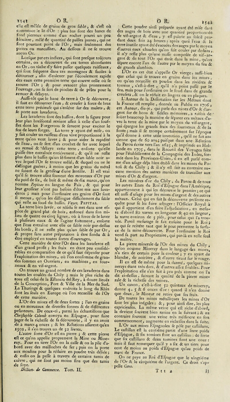 elle efi mêlée de grains de gros fable, Sc c’efl ot'i commence le lit dOr : plus bas font des bancs de fond pierreux comme d’un rocher pourri un peu bleuâtre , mêlé de quantité de pailles jaunes , qui ne font pourtant point de l’Or, mais feulement des pirites ou marcaiïïtes. Au deffous il ne fe trouve aucun Or. Lorfque par ces indices, qui font prefque toujours certains, on a découvert de ces terres abondantes en Or , on tâche d’y faire pafier quelques ruifièaux , qui font fréquens dans ces montagnes Sc faciles à détourner , afin d’enlever par l’écoulement rapide des eaux cette première terre qui couvre celle ou fe trouve l’Or ; & pour avancer plus promtement l’ouvrage, on fe fert de pioches & de pèles pour la remuer Sc délayer. Auiïï-tôt que le banc de terre à Or fe découvre, il faut en détourner l’eau , Sc creufer à force de bras cette terre précieufe qui s’enlève fur des mulets , Sc fe porte aux lavaderos. Les lavaderos font des baflïins, dont la figure pour leur plan horifontal revient allez à celle d’un fouf- flet dont les F orgerons fe fervent pour exciter le feu de leurs forges. La terre y ayant été mife, on y fait couler un ruilfeau d’eau vive proportionné à la terre qu’on veut laver ; Sc pour aider la rapidité de 1 eau , on fe fert d’un crochet de fer avec lequel on remué Sc 'délaye cette terre , enforte qu’elle puifle être entraînée entièrement, Sc qu’il ne relie plus dans le balfin qu’un fédiment d’un fable noir a- vec lequel l’Or fe trouve mêlé, Sc duquel on ne le distingue guéres, à moins que les grains du métal ne foient de la grolfeur d’une lentille. Il efi vrai qu’il fe trouve allez fouvent des morceaux d’Or pur du poid de fix, de huit Sc même de dix marcs, qu’on nomme Pepitas en langue du Pais , & qui pour leur grolfeur n’ont pas befoin d’être mis aux lava¬ deros ; mais pour l’ordinaire ces grains d’Or font fi menus, qu’on les diftingue difficilement du fable qui refie au fond du balfin. Voyez Pepitas. La terre bien lavée, ce réfidu fe met dans une ef- pece de grand plat de bois, enfoncé dans fon mi¬ lieu de quatre ou cinq lignes, où à force de le laver a plufieurs eaux & de l’agiter fortement, enforte que l’eau entraîne avec elle ce fable noir par-defiùs les bords, il ne refie plus qu’un fable de pur Or, Sc propre fans autre préparation à être fondu Sc à être employé en toutes fortes d’ouvrages. Cette manière de tirer l’Or dans les lavaderos efi d’un grand profit ; les fraix en étant peu confidé- rables en comparaifon de ce qu’il faut dépenfer pour l’exploitation des mines, où l’on confomme de gran¬ des fommes en Ouvriers, en machines, en four¬ neaux Sc en vif-argent. On trouve un grand nombre de ces lavaderos dans toutes les coulées du Chily ; mais le plus riche de tous efi celui de la Eftancia del Rey, à douze lieues de la Conception, Port Sc Ville de la Mer du Sud. La Thuringe Sc quelques endroits le long du Rhin font les feuls en Europe où l’on recueille de l’Or de cette manière. L’Or des mines efi de deux fortes ; l’un en grains ou en morceaux de diverfes formes Sc de différentes pefanteurs. De ceux-ci, parmi les échantillons que Chrijîophle Colomb envoya en Efpagne, pour faire juger de la richefie de fa découverte , il y en avoit de 2 marcs 4 onces $ Sc les Relations aflùrent qu’en 1502 , il s’en trouva un de 32 livres. L’autre forte d’Or efi en pierre ; Sc cette pierre efi ce qu’on appelle proprement la Mine ou Mine- ray. Pour en tirer l’Or on la cafle & on la pile d’a¬ bord avec des mailloches de fer ; puis on la porte aux moulins pour la réduire en poudre très déliée j & enfin on la pafle à travers de certains tamis de cuivre , qui ne font pas moins fins que des tamis de foye. jUiftiori' de Commerce. Tom. II. Cette poudre ainfi préparée ayant été mife dans des auges de bois avec une quantité proportionnéé de vif-argent & d’eau , y efi paîtrie au foleil pen¬ dant deux fois 24 heures ; après quoi l’eau & la terre inutile ayant été évacuées des auges par le moyen d autres eaux chaudes qu on fait couler par dedans , il ny refie plus qu’une mafie compofée de vif-ar¬ gent Sc de tout l’Or qui étoit dans la mine, qu’on fépare encore 1 un de l’autre par le moyen du feu Sc de grands alambics* L’Or en cet état s’appelle Or vierge, aufïï-bien que celui qui fe trouve en grains dans les mines , ou qu’on recueille en poudre dans les rivières Sc torrens , cefi-a-dire , qu il na point pafie par lé feu, mais pour l’ordinaire on le fond dans de grands çreufets , Sc on le réduit en lingots ou en plaques. L Auteur de la Difiertation fur les Métaux dont la France efi remplie , donnée au Public en 1706 > cet Auteur, dis-je, qui parle des mines d’Or Sc d’ar¬ gent fur de bons Sc fidèles mémoires, a raifon dé * loüer beaucoup la manière de féparer ces métaux d’a¬ vec la terre de la mine par le moyen du vif-argent, qui épargne les grands fraix des fourneaux & de la’ fonte ; mais il fe trompe certainement fur l’époque qu’il donne à cette utile invention , qu’il ne fait an¬ cienne que de 60 ans-; puifque dans une Rélatioa du Pérou écrite vers l’an 1625 , Sc imprimée en Hol¬ lande en 1705^, dans le Recueil des Voyages faits pour l’établifTement de la Compagnie des Indes, for¬ mée dans les Provmces-Unies, il en efi parlé com¬ me d’un ufage déjà bien établi dans les mines du Po- tofi Sc du Chily ; Sc il n’y efi fait au contraire au¬ cune mention des autres manières de travailler aux mines d’Or Sc d’argent. Les minières d’or du Chily , du Pérou Sc de tous les autres Etats du Roi d Elpagne dans l'Amérique^ appartiennent a qui les découvre le premier; ce qui efi. auffi d’ufage pour les mines d’argent Sc des autres métaux. Celui qui en fait la découverte préfente re¬ quête pour fe les faire adjuger : l’Officier Royal à qui il appartient d’en faire l’adjudication , en mefu- re d’abord 80 varres en longueur Sc 40 en largeur, la varre environ de 3 pies, pour celui qui l’a trou¬ vée. Pareil mefurage fe fait enfuite pour le Roi; ce qui fe réitéré tant que le peut permettre la furfa- ce de la mine découverte. Pour l’ordinaire le Roi vend fa part au Proprietaire, qui par-là en refie feul le maître. La pierre minérale de l’Or des mines du Chily * qu’on noçime Mineray dans le langage des mines, n’a rien de certain pour la couleur ; y en ayant de blanche, de noirâtre , Sc d’autre tirant fur le rouge. Il en efi de même pour la dureté, quelques mi- nerays étant très durs, & d’autres afièz friables. Pour l’exploitation elle s’en fait à peu près comme on l’a dit ci-defius, fuivant la qualité de la pierre miné¬ rale Sc la richefre des veines. Un caxon, c efi-a-dire yo quintaux de mineray, donne 4, y & 6 onces d’or : quand il n’en donne que deux, le Mineur ne retire que fes fraix. De toutes les mines métalliques les mines d’Or font les plus inégales j Sc, pour ainfi dire, les plus capricieufes. La même veine qui efi riche d’abord, la devient fouvent bien moins en la fuivant ; Sc au contraire fouvent une veine très médiocre en fort commencement, augmente en richefiès dans la fuite. L’Or aux mines Efpagnoles fe péfe par cafiillans. Le caftillan efi la centième partie d’une livre poids d’Efpagne, & fix tomines font un cafiillan ; de forte que fix cafiillans Sc deux tomines font une once : mais il faut remarquer qu’il y a fix & un tiers pour cent de moins au poids d’Èfpagne qu’au poids de marc de France. On ne paye au Roi d Efpagne que le vingtième de l’Or Sc le cinquième de l’argent. Ce droit s’ap¬ pelle Covo.