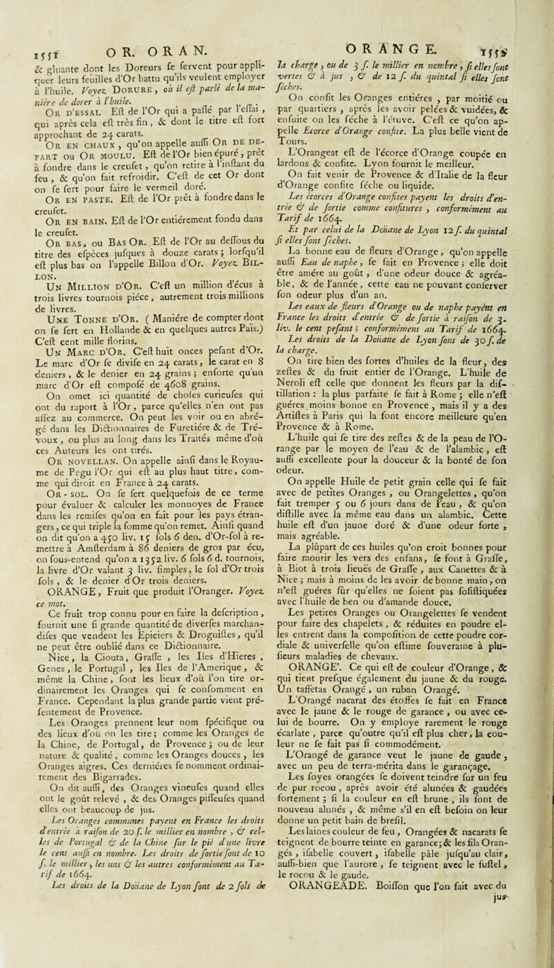 & gluante dont les Doreurs fe fervent pour appli¬ quer leurs feuilles d’Or battu qu’ils veulent employer à l’huile. Voyez Dorure, ouilejl parlé de la ma¬ nière de dorer à l huile. „ . Or d’essai. Eft de l’Or qui a pafle par 1 ellai , qui après cela eft très fin, 8c dont le titre eft fort approchant de 24 carats. Or en chaux , qu’on appelle auflï Or de de- part ou OR moulu. Eft de l’Or bien épuré, prêt à fondre dans le creufet, qu’on retire à 1 inftant du feu , 8c qu’on fait refroidir. C’eft de cet Or dont on fe fert pour faire le vermeil doré. Or en paste. Eft de l’Or prêt à fondre dans le creufet. . Or en BAIN. Eft de l’Or entièrement tondu dans le creufet. Or bas , ou Bas Or. Eft de l’Or au deftous du titre des efpèces jufques à douze carats ; lorfqu’il eft plus bas on l’appelle Billon d Or. Voyez Bil- L°N. Un Million d’Or. C’eft un million d’e'cus a trois livres tournois pièce , autrement trois millions de livres. Une Tonne d’Or. (Manière de compter dont on fe fert en Hollande ôc en quelques autres Païs.) C’eft cent mille florins. Un Marc d’Or. C’eft huit onces pefant d’Or. Le marc d’Or fe divife en 24 carats, le carat en 8 deniers, & le denier en 24 grains ; enforte quun marc d’Or eft compofé de 4608 grains. On omet ici quantité de choies curieufes qui ont du raport à l’Or , parce qu’elles n’en ont pas a lié z au commerce. On peut les voir ou en abré¬ gé dans les Dictionnaires de Furetiére ôc de Tré¬ voux , ou plus au long dans les Traités même d’où ces Auteurs les ont tirés. Or novellan. On appelle ainfi dans le Royau¬ me de Pegu l’Or qui eft au plus haut titre, com¬ me qui diroit en France à 24 carats. Or - sol. On fe fert quelquefois de ce terme pour évaluer 8c calculer les monnoyes de France dans les remifes qu’on en fait pour les pays étran¬ gers , ce qui triple la fomme qu’on remet. Ainfi quand on dit qu’on a 450 liv. 15 fols 6 den. d’Or-fol à re¬ mettre à Amfterdam à 86 deniers de gros par écu, on fous-entend qu’on a 1352 liv. 6 fols 6 d. tournois, la livre d’Or valant 3 liv. Amples, le fol d’Or trois fols, 8c le denier d Or trois deniers. ORANGE, Fruit que produit l’Oranger. Voyez ce mot. Ce fruit trop connu pour en faire la defcription , fournit une fi grande quantité de diverfes marchan- difes que vendent les Epiciers & Droguiftes, qu’il ne peut être oublié dans ce Dictionnaire. Nice, la Ciouta, Grafle , les Iles d’Hieres , Genes , le Portugal , les Iles de l’Amerique , & même la Chine , font les lieux d’où l’on tire or¬ dinairement les Oranges qui fe confomment en France. Cependant la plus grande partie vient pré- fentement de Provence. Les Oranges prennent leur nom fpécifique ou des lieux d’où on les tire; comme les Oranges de la Chine, de Portugal, de Provence; ou de leur nature 8c qualité , comme les Oranges douces , les Oranges aigres. Ces dernières fe nomment ordinai¬ rement des Bigarrades. On dit auflï, des Oranges vineufes quand elles ont le goût relevé , 8c des Oranges piffeufes quand elles ont beaucoup de jus. Les Oranges communes payent en France les droits et entrée a raifon de 20 f. le ?nillier en nombre , & cel¬ les de Portugal & de la Chine fur le pié d’une livre le cent aujji en nombre. Les droits de for tu font de 10 f le millier, les uns & les autres conformément au Ta¬ rif de 1664. Les droits de la Douane de Lyon font de 2 fols de O R A N G E. la charge , ou de 3 f. le millier en nombre, f elles font vertes & à jus , & de 12 f du quintal fi elles font flèches. On confit les Oranges entières , par moitié ou par quartiers , après les avoir pelées & vuidées, & enfuite on les féche à l’étuve. C’eft ce qu’on ap¬ pelle Ecorce d’Orange confite. La plus belle vient de Tours. L’Orangeat eft de l’écorce d’Orange coupée en lardons 8c confite. Lyon fournit le meilleur. On fait venir de Provence ôc d’Italie de la fleur d’Orange confite féche ou liquide. Les écorces d’Orange confites payent les droits d’en¬ trée & de finie comjne confitures , conformément ail Tarif de 1664. Et par celui de la Dciiane de Lyon 12 f. du quintal fi elles font fiches. La bonne eau de fleurs d’Orange , qu’en appelle auflï Eau de naphe, fe fait en Provence ; elle doit être amère au goût, d’une odeur douce 8c agréa¬ ble, 8c de l’année, cette eau ne pouvant conlerver fon odeur plus d’un an. Les eaux de fleurs d’Orange ou de naphe payênt ett France les droits d’entrée & de fortie à raifon de 3. liv. le cent pefant ; conformément au Tarif de 1664. Les droits de la Douane de Lyon font de 30 f. de la charge. On tire bien des fortes d’huiles de la fleur, des zeftes 8c du fruit entier de l’Orange. L’huile de Neroli eft celle que donnent les fleurs par la dif- tillation ; la plus parfaite fe fait à Rome ; elle n’eft guéres moins bonne en Provence, mais il y a des Artiftes à Paris qui la font encore meilleure qu’en Provence 8c à Rome. L’huile qui fe tire des zefies 8c de la peau de l’O¬ range par le moyen de l’eau 8c de l’alambic , eft auflï excellente pour la douceur & la bonté de fon odeur. On appelle Huile de petit grain celle qui fe fait avec de petites Oranges , ou Orangelettes , qu’on fait tremper 5 ou 6 jours dans de Peau , 8c qu’on diftille avec la même eau dans un alambic. Cette huile eft d’un jaune doré ôc d’une odeur forte , mais agréable. La plûpart de ces huiles qu’on croit bonnes pour faire mourir les vers des enfans, fe font à G rafle, à Biot à trois lieues de Grafle , aux Canettes & à Nice ; mais à moins de les avoir de bonne main, on n’eft guéres fûr qu’elles ne foient pas fofiftiquées avec l’huile de ben ou d’amande douce. Les petites Oranges ou Orangelettes fe vendent pour faire des chapelets , & réduites en poudre el¬ les entrent dans la compofition de cette poudre cor¬ diale 8c univerfelle qu’on eftime fouveraine à plu- fieurs maladies de chevaux. ORANGE’. Ce qui eft de couleur d’Orange , Sc qui tient prefque également diu jaune 8c du rouge. Un taffetas Orangé , un ruban Orangé. L’Orangé nacarat des étoffes fe fait en France avec le jaune ôc le rouge de garance , ou avec ce¬ lui de bourre. On y employé rarement le rouge écarlate , parce qu’outre qu’il eft plus cher, la cou-' leur ne fe fait pas fi commodément. L’Orangé de garance veut le jaune de gaude , avec un peu de terra-mérita dans le garançage. Les foyes orangées fe doivent teindre fur un feu de pur rocou , après avoir été alunées ôc gaudées fortement ; fi la couleur en eft brune , ils font de nouveau alunés , 8c même s’il en eft befoin on leur donne un petit bain de brefil. Les laines couleur de feu. Orangées & nacarats fe teignent de bourre teinte en garance; 8c les fils Oran¬ gés , ifabelle couvert, ifabelle pâle jufqu’au clair, auflï-bien que l’aurore , fe teignent avec le fuftel , le rocou & le gaude. ORANGEADE. Boiffon que l’on fait avec du jus1'