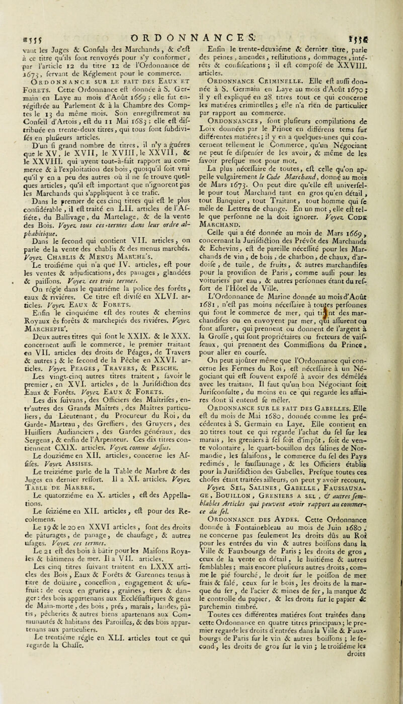 ®55$ vaut les Juges 8c Confuîs des Marchands , 8c c’eft à ce titre qu’ils font renvoyés pour s’y conformer, par l’article 12 du titre 12 de l’Ordonnance de 167-J, fervant de Réglement pour le commerce. Ordonnance sur le fait des Eaux et Forets. Cette Ordonnance eft donnée à S. Ger¬ main en Laye au mois d’Août 1669 ; elle fut en- régiftrée au Parlement & à la Chambre des Comp¬ Confeil d’Artois , eft du 11 Mai 1683 5 elle eft dis¬ tribuée en trente-deux titres, qui tous font fubdivi- fés en plusieurs articles. D’un fi grand nombre de titres, il n’y a guéres que le XV, le XVII, le XVIII, le XXVII, & le XXVIII. qui ayent tout-à-fait rapport au com¬ merce & à l’exploitation des bois , quoiqu’il foit vrai qu’il y en a peu des autres où il ne fe trouve quel¬ ques articles, qu’il eft important que n’ignorent pas les Marchands qui s’appliquent à ce trafic. Dans le premier de ces cinq titres qui eft le plus confidérable , il eft traité en LII. articles de l’Af- fiéte, du Ballivage , du Martelage, ôc de la vente des Bois. Voyez, tous ces‘termes dans leur ordre al¬ phabétique. Dans le fécond qui contient VII. articles, on parle de la vente des chablis & des menus marchés. Voyez Chablis ôc Menus Marche’s. Le troifiéme qui n’a que IV. articles, eft pour les ventes ÔC adjudications, des panages , glandées ôc paiftons. Voyez ces trois termes. On régie dans le quatrième la police des forêts , eaux ôc rivières. Ce titre eft divifé en XLVI. ar¬ ticles. Voyez Eaux ôc Forets. Enfin le cinquième eft des routes ôc chemins Royaux ès forêts ôc marchepiés des rivières. Voyez Marchepie’. Deux autres titres qui font le XXIX. ôc le XXX. concernent auffi le commerce, le premier traitant en VII. articles des droits de Péages, de Travers ÔC autres ; & le fécond de la Pêche en XXVI. ar¬ ticles. Voyez Péages, Travers, ôc Pesche. Les vingt-cinq autres titres traitent , favoir le premier , en XVI. articles , de la Jurifdiéhon des Eaux & Forêts. Voyez Eaux ôc Forets. Les dix fuivans, des Officiers des Maîtrifes, en- tr’autres des Grands Maîtres , des Maîtres particu¬ liers, du Lieutenant, du Procureur du Roi, du Garde-Marteau , des Greffiers, des Gruyers, des Huiffiers Audianciers , des Gardes généraux, des Sergens, ôc enfin de l’Arpenteur. Ces dix titres con¬ tiennent CX1X. articles. Voyez comme dejjus. Le douzième en XII. articles, concerne les Af- fifes. Voyez Assises. Le treiziéme parle de la Table de Marbre ôc des Table de Marbre. Le quatorzième en X. articles , eft des Appella¬ tions. Le feiziéme en XII. articles, eft pour des Re- colemens. Le 19 & le 20 en XXVI articles, font des droits de pâturages, de panage, de chaufage , ôc autres ufages. Voyez ces termes. Le 21 eft des bois à bâtir pour les Maifons Roya¬ les ôc bâtimens de mer. Il a VII. articles. Les cinq titres fuivant traitent en LXXX arti¬ cles des Bois , Eaux ôc Forêts ôc Garennes tenus à titre de doiiaire, conceffion , engagement ôc ufu- fruit : de ceux en gruries , graines , tiers ôc dan¬ ger : des bois appartenans aux Eccléfiaftiques ôc gens de Main-morte , des bois, prés, marais, landes, pâ¬ tis, pêcheries & autres biens apartenans aux Com¬ munautés ôc habitans des Paroilles, ôc des bois appar¬ tenans aux particuliers. Le trentième régie en XLI. articles tout ce qui regarde la Chafte. tf!6 Enfin le trente-deuxième ôc dernier titre, parle des peines , amendes , reftitutions , dommages , inté¬ rêts ôc confifcations ; il eft compofé de XXVIII. articles. Ordonnance Criminelle. Elle eft auftî don¬ née à S. Germain en Laye au mois d’Août 1670 ; il y eft expliqué en 28 titres tout ce qui concerne les matières criminelles ; elle n’a rien de particulier Ordonnances , font plufieurs compilations de Loix données par le Prince en différens tems fur différentes matières; il y en a quelques-unes qui con¬ cernent tellement le Commerce, qu’un Négociant ne peut fe difpenfer de les avoir, & même de les favoir prefque mot pour mot. La plus néceffaire de toutes, eft celle qu’on ap¬ pelle vulgairement le Code Marchand, donné au mois de Mars 1673. On peut dire qu’elle eft univerfel- le pour tout Marchand tant en gros qu’en détail , tout Banquier, tout Traitant, tout homme qui Ce mêle de Lettres de change. En un mot, elle eft tel¬ le que perfonne ne la doit ignorer. Voyez Code Marchand. Celle qui a été donnée au mois de Mars 1669 , concernant la Jurifdiétion des Prévôt des Marchands ôc Echevins, eft de pareille néceffité pour les Mar¬ chands de vin , de bois , de charbon, de chaux, d’ar- doife , de tuile, de fruits, Ôc autres marchandifes pour la provifion de Paris , comme auffi pour les voituriers par eau, Ôc autres perfonnes étant du ref- fort de l’Hôtel de Ville. L’Ordonnance de Marine donnée au mois d’Août 1681 , n’eft pas moins néceffaire à toutes perfonnes qui font le commerce de mer, qui tiijnt des mar¬ chandifes ou en envoyent par mer, qui affurentou font afturer, qui prennent ou donnent de l’argent à la Groffe, qui font propriétaires ou fréteurs de vaif- feaux, qui prennent des Commiffions du Princes pour aller en courfe. On peut ajouter même que l’Ordonnance qui con¬ cerne les Fermes du Roi, eft néceffaire à un Né¬ gociant qui eft fouvent expofé à avoir des démêlés avec les traitans. Il faut qu’un bon Négociant foit Jurifconfulte , du moins en ce qui regarde les affai¬ res dont il entend fe mêler. Ordonnance sur le fait des Gabelles. Elle eft du mois de Mai 1680, donnée comme les pré¬ cédentes à S. Germain en Laye. Elle contient en 20 titres tout ce qui regarde l’achat du fel fur les marais , les greniers à fel foit d’impôt, foit de ven¬ te volontaire, le quart-bouillon des falines de Nor¬ mandie, les falaifons, le commerce du fel des Pays redimés , le fauffaunage , ôc les Officiers établis pour la Jurifdiélion des Gabelles. Prefque toutes ces Voyez Sel, Salines, Gabelle, Faussauna- ge , Bouillon, Greniers a sel , & autres fem- hlables Articles qui peuvent avoir rapport au commet- ce du fel. Ordonnance des Aydes. Cette Ordonnance donnée à Fontainebleau au mois de Juin 1680 ne concerne pas feulement les droits dûs au Roi pour les entrées du vin ôc autres boifions dans la Ville ôc Fauxbourgs de Paris ; les droits de gros, ceux de la vente en détail , le huitième ôc autres femblables ; mais encore plufieurs autres droits, com¬ me le pié fourché, le droit fur le poifton de mec frais & falé, ceux furie bois, les droits de la mar¬ que du fer , de l’acier ôc mines de fer, la marque ÔC le controlle du papier, ôc les droits fur le papier ÔC parchemin timbré. Toutes ces différentes matières font traitées dans cette Ordonnance en quatre titres principaux; le pre¬ mier regarde les droits d’entrées dans la Ville ôc Faux- bourgs de Paris fur le vin ôc autres boifions ; le fé¬ cond , les droits de gros fur le vin ; le troifiéme les droits ORDONNANCES: