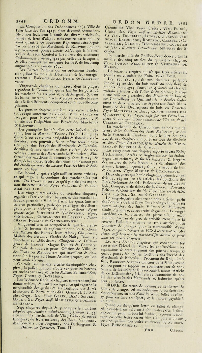 Ï5<rr ORD O N N. La Compilation des Ordonnances de la Ville de Paris faite dès l’an 1415. étant devenue comme inu¬ tile , non feulement à caufe de divers articles fu- rannés Ôc hors d’ufage, mais encore parce qu’il y avoit quantité de nouveaux Réglemens faits depuis par les Prévôt des Marchands Ôc Echevins, qui ne «y trouvoient point : Louis XIV. qui faifoit tra¬ vailler dans fon Confeil à la reforme des anciennes Ordonnances , ne négligea pas celles de fa capitale, ôc elles parurent en meilleure forme 6c de beaucoup augmentées en l’année 1072. Les Lettres Patentes qui en ordonnent l’exécu¬ tion , font du mois de Décembre , 6c leur enregif- trement au Parlement du 20. Février de l’année lui» vante. Vingt-trois chapitres ou titres, dont la plupart regardent le Commerce qui fe fait fur les ports où les marchandifes arrivent 6c fe déchargent, 6c dans les halles, marchés , places ôc étapes où elles fe ven¬ dent ôc fe diftribuent, compofent cette nouvelle com¬ pilation. Le premier chapitre contient en onze articles tout ce qui concerne les rivières 6c leurs bords ou rivages, pour la commodité de la navigation , 6c en attribue l’infpedion aux Prévôt des Marchands 6c Echevins. Les principales fur lefquelles cette infpedion s’é¬ tend, font la Marne, l’Yonne, l’Oife, Loing, la Seine 6c autres rivières navigables 6c flotables y af- fluentes, avec pouvoir, 6c en même tems injonc¬ tion aux dits Prévôt des Marchands 6c Echevins de vilîter 6c faire viliter les dites rivières, de rece¬ voir les plaintes des Marchands 6c Voituriers ; d’in¬ former des exadions fi aucunes y font faites , 6c d empecher toutes levées de droits qui n’auront pas été établis en vertu de Lettres Patentes bien 6c duë- ment vérifiées. Le fécond chapitre régie auflï en onze articles , ce qui regarde la conduite des marchandifes par eau. On trouve ailleurs ce qu’il y a de plus impor¬ tant fur cette matière. Voyez. Voiture & Voitu¬ rier par eau. Les vingt-quatre articles du troifiéme chapitre , regardent l’arrivée des bateaux 6c des marchandi¬ fes aux ports de la Vihe de Pans. Le quatrième ar¬ ticle en particulier , parle des privilèges des Bour¬ geois pour la décharge de leurs provifions. Voyez, comme dejfus Voitures & Voituriers. Voyez, aujjï Ports , Compagnons de Riviere , Mar¬ chands Forains & Gagne-deniers. _ Vingt-neuf articles compofent le quatrième cha¬ pitre , 6c fervent de réglement pour les fondions des Maîtres des Ponts, leurs Aides, Chableurs , Maîtres des Pertuis, Gardes de Nuit, Boueurs , Planchéeurs, Débacleurs, Chargeurs 6c Déchar¬ geurs de bateaux , Gagne-Deniers 6c Chartiers. On parle de tous ces petits Officiers de Ville, 6c des Forts ou Manouvriers qui travaillent 6c cha- nent fur les ports , à leurs Articles propres, où l’on peut avoir recours. __ On voit dans les dix articles du cinquième cha¬ pitre , la police qui doit s’obferver pour les bateaux ou coches par eau , 6c par les Maîtres Paffeurs d’Eau, Voyez. Coche & Bateliers. Les fixiéme 6c feptiéme chapitres comprennent,l’un douze articles, 6c 1 autre en fept, ce qui regarde la marchandife des grains 6c les fondions des Jurés Mefureurs 6c Porteurs des dits Grains , Blé, Sei¬ gle, Orge, 6cc. Voyez Grain, Ble’, Seigle, Orge , 6cc. Voyez aujji Mesureur & Porteur de Grains. Sept chapitres depuis 6c y compris le huitième jufqu’au quatorzième inclufivement, traitent en 5y articles de la marchandife de Vin , Cidres 6c autres Liqueurs, de leurs mefures , des Jurés Vendeurs, des Courtiers , des Jaugeurs , des Déchargeurs 6c Diüion. de Commerce. Tom. II. O R D O N. ORDRE, ijsî Crieurs de Vin. Voyez Cidre, Vin, Poire’, Biere, 6cc. Voyez aujji les Articles Marchand de Vin, Tonnelier, Jaugeur & Jauge, Jau¬ geage, Labourage , Roulage , Cabaret, Ca- earetier , Crieur , Dechargeur, Courtier de \ in , & encore l’Article des Mesures des li¬ quides. La marchandife de Poifibn d’eau douce , fait la matière des cinq articles du quinziéme chapitre. Voyez Poisson d’eau-douce & Vendeurs de Mare’e. Le feiziéme chapitre qui n’a que trois articles efl pour la marchandife de Foin. Voyez Foin. Fes 17, 18, 19, 6c 20e. chapitres parlent , I un en 34 articles du bois neuf, du bois floté 6c du bois d’ouvrage ; l’autre en 4 autres articles du mairain a treilles > de l’ofier 6c du ploion ; le troi- fiéme^ auffi en 4 articles , des Mouleurs de bois ôc des Controlleurs de Quantité j ôc le dernier feule¬ ment en deux articles, des Aydes aux Jurés Mou¬ leurs , 6c des Déchargeurs de bois en Charette* Voyez Mouleurs de Bois , Controlleurs des Quantite’s, 6:c. Voyez aujji Jar tout ïArticle des Bois & ceux des Tonneliers, de l'Osier & des Cercles ou Cerceaux. La marchandée de Charbon tant de bois que de terre , ôc les fondions des Jurés Mefureurs, 6c des Jurés Porteurs de Charbon, font le fujet des 21, 22, ôc 23. chapitres compofes en tout de dix-huit articles. Voyez Charbon, & les Articles des Mesu¬ reurs & Porteurs de Charbon. Le vingt-quatrième chapitre raporte divers Edits, Déclarations , Arrêts 6c Réglemens fur les étalon¬ nages des mefures, 6c fur les hauteurs 6c largeurs des_ mefures de bois fervant à la diflribution des grains, farines, légumes, fruits, charbon de bois 6c de terre. _ Voyez Mesure & Etalonnage. Deux chapitres qui font le vingt-cinquième ôcvinpr- fixiéme, règlent en 18 articles les fondions des Jurés Mefureurs de fel, Etalonneurs de mefures de bois , Compteurs de falines fur la rivière , Porteurs, Bnfeurs 6c Courtiers de fel. Voyez tous ces Articles. Voyez aujji Sel, Saline & Gabelle. Le vmgt-feptiéme chapitre en deux articles, parle des Courtiers de lard 6c grailles ; le vingt-huitième en quatre articles, des Jurés, Vifiteurs 6c Mefureurs d aulx, oignons 6c autres fruits 6c gueldes. Le vingt- neuvième en fix articles, du plâtre crû, chaux , moi Ion, carreau de grès 6c ardoife venant par Ja rivière. Enfin le trentième en trois articles, des Courtiers de chevaux pour la marchandife d’eau. Voyez ces petits OJJiciers de Ville à leurs propres Ar¬ ticles, aujji bien que les marchandifes dont il efl parlé dans ces quatre chapitres. Les tiois derniers chapitres qui concernent les rentes fur 1 Hôtel de Ville, les conftrudions , les réparations 6c entretenement des portes, remparts, quais , ports , 6cc. 6c les fondions des Prévôt des Marchands 6c Echevins, Procureur du Roi, Gref¬ fier , Receveur 6c autres Officiers de la Ville ; ayant peu ou point de rapport au commerce, on fe con¬ tentera de les indiquer fans recourir à aucun Article de ce Didionnaire, a la réferve néanmoins de ce¬ lui des Prévôt des Marchands 6c Echevins qu’on peut confulter. ^ ORDRE. En terme de commerce de lettres 6c billets de change, efl un endoffement ou écrit fuc- cint qu on met au dos d’une lettre ou billet de chan¬ ge pour en faire tranfport, 6c la rendre payable à un autre. J Quand on dit qu’une lettre ou billet de change elt payable à un tel, ou à fon ordre ; c’eft- à-dire, que ce tel peut, fi bon lui femble, recevoir le con¬ tenu en cette lettre ou en faire tranfport à un au¬ tre , en paffant fon ordre en faveur de cet autre. Voyez Endossement.