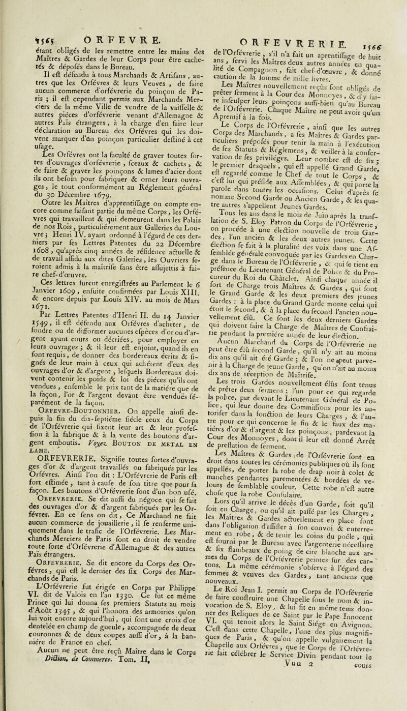 *5** ORFEVRE. étant obligés de les remettre entre les mains des Maîtres 6c Gardes de leur Corps pour être cache¬ tés & dépofés dans le Bureau. Il efl: défendu à tous Marchands 6c Artifans , au¬ tres que les Orfèvres & leurs Veuves , de faire aucun commerce d’orfèvrerie du poinçon de Pa¬ ris ; il eft cependant permis aux Marchands Mer¬ ciers de la même Ville de vendre de la vaiftelle 6c autres pièces d’orfèvrerie venant d’Allemagne 6c autres Puis étrangers , à la charge d’en faire leur déclaration au Bureau des Orfèvres qui les doi¬ vent marquer d’ûn poinçon particulier deftiné à cet ufage. Les Orfèvres ont la faculté de graver toutes for¬ tes d’ouvrages d’orfèvrerie , fceaux 6c cachets , 6c de faire 6c graver les poinçons & lames d’acier dont ils ont befoin pour fabriquer 6c orner leurs ouvra¬ ges, le tout conformément au Réglement général du 30 Décembre 1679. Outre les Maîtres d’apprentiflage on compte en¬ core comme faifant partie du même Corps , les Orfè¬ vres qui travaillent 6c qui demeurent dans les Palais de nos Rois, particuliérement aux Galleries du Lou¬ vre j Henri IV. ayant ordonne a 1 egard de ces der¬ niers par fes Lettres Patentes du 22 Décembre 1608 , qu’après cinq années de réfidence aétuelle 6c de travail afïïdu aux dites Galeries, les Ouvriers fe- roient admis à la maîtrife fans être alfujettis à fai¬ re chef-d’œuvre. Ces lettres furent enregiffrées au Parlement le 6 Janvier 1609 , enfuite confirmées par Louis XIII. & encore depuis par Louis XIV. au mois de Mars 1671. Par Lettres Patentes d’Henri II. du 14 Janvier J549 • d efl défendu aux Orfèvres d’acheter, de fondre ou de difformer aucunes efpèces d’or ou d’ar¬ gent ayant cours ou décriées, pour employer en leurs ouvrages ; & il leur eft enjoint, quand ils en font requis, de donner des bordereaux écrits 6c li¬ gnés de leur main à ceux qui achètent d’eux des ouvrages d’or 6c d’argent , lefquels Bordereaux doi¬ vent contenir les poids 6c loi des pièces qu’ils ont vendues , enfemble le prix tant de la matière que de la façon, l'or 6c l’argent devant être vendues fé- parément de la façon. Orfevre-Boutonnier. On appelle ainlî de¬ puis la fin du dix-feptiéme liécle ceux du Corps de l’Orfèvrerie qui fixent leur art 6c leur profef- fion à la fabrique 6c à la vente des boutons d’ar¬ gent emboutis. Voyiez. Bouton de métal en LAME. ORFEVRERIE. Signifie toutes fortes d’ouvra¬ ges d’or 6c d’argent travaillés ou fabriqués par les Orfèvres. Ainfi l’on dit : L’Orfèvrerie de Paris eft fort eftimée , tant à caufe de fon titre que pour fa façon. Les boutons d’Orfévrerie font d’un bon ufé. Orfèvrerie. Se dit aulîî du négoce qui fe fait des ouvrages d’or 6c d’argent fabriqués par les Or¬ fèvres. En ce fens on dit, Ce Marchand ne fait aucun commerce de jouaillerie , il fe renferme uni¬ quement dans le trafic de l’Orfèvrerie. Les Mar¬ chands Merciers de Paris font en droit de vendre toute forte d’Orfévrerie d’Allemagne 6c des autres Pais étrangers. Orfèvrerie. Se dit encore du Corps des Or¬ fèvres , qui eft le dernier des fix Corps des Mar¬ chands de Paris. L’Orfèvrerie fut érigée en Corps par Philippe VI. dit de Valois en l’an 1330. Ce fut ce même Prince qui lui donna fes premiers Statuts au mois d Août 1345 ) & qui l’honora des armoiries qu’on lui voit encore aujourd’hui, qui font une croix d’or dentelée en champ de gueule, accompagnée de deux couronnes 6c de deux coupes aufiî d’or, à la ban¬ nière de France en chef. Aucun ne peut être reçu Maître dans le Corps DiQion, de Commerce. Tom. II, ORFEVRERIE. lf(g de 1 Orfèvrerie , s’il n’a fait un aprentiflàge de huit ans , fervi les Maîtres deux autres années en qua¬ lité de Compagnon , fait chef-d’œuvre , 6c donné caution de la homme de mille iivres. Les Maîtres nouvellement reçus font obligés de prêter ferment à la Cour des Monnoyes, 6c d’y fai- re m/culper leurs poinçons auffi-bien qu’au Bureau de Oi fevrerie. Chaque Maître ne peut avoir qu’un Aprentil a la fois. n Le Corps de l’Orfèvrerie , ainfi que les autres Corps des Marchands , a fes Maîtres & Gardas par- t.cuhers prépofés pour tenir la main à l’exécution de les Statuts & Rcglemens, 6c veiller à la confer- vation de fes privilèges. Leur nombre eft de fix * le premier desquels, qui eft appelle Grand Garde’, eft regarde comme le Chef de tout le Corps , 6c c eft lui qui préfide aux AfTemblées, & qui porte la parole dans toutes les occafions. Celui d’après fe nomme Second Garde ou Ancien Garde, 6c les qua¬ tre autres s appellent Jeunes Gardes. Tous les ans dans le mois de Juin après la tranf- Jation de S. Eloy Patron du Corps de l’Orfèvrerie on procède à une élection nouvelle de trois Gar- des fun ancien 6c les deux autres jeunes. Cette élection fe fait a la pluralité des voix dans une AC- lemblee générale convoquée par les Gardes en Char¬ ge dans Je Bureau de l’Orfèvrerie , cV qui fe tient en prefence du Lieutenant Général de Police 6c du Pro¬ cureur du Roi du Châtelet. Ainfi chaque année il ort de Charge trois Maîtres 6c Gardes , qui font Je Grand Garde 6c les deux premiers des jeunes tardes : a la place du Grand Garde monte celui qui etoit le fécond, 6c à la place du fécond l’ancien nou¬ vellement élu. Ce font les deux derniers Gardes qui doivent faire la Charge de Maîtres de Confrai- ne pendant la première année de leur élection. Aucun Marchand du Corps de l’OrfévreHe ne peut etre élu fécond Garde, qu’il n’y ait au moins dix ans qu il a.t été Garde • 6c l’on ne .peut parve¬ nir a la Charge de jeune Garde, qu’on n’ait au moins dix ans de réception de Maîtrife. Les trois Gardes nouvellement élûs font tenus de prêter deux fermens ; l’un pour ce qui regarde a police, par devant le Lieutenant Général de Po¬ lice, qui leur donne des Commillïons pour les au- torifer dans la fonction de leurs Charges , 6c l’au¬ tre pour ce qui concerne le fin 6c le faux des ma¬ tières d or 6c d’argent 6c les poinçons , pardevant la Gour des Monnoyes, dont il leur eft donné Arrêt de prelration de ferment. Les^ Maîtres 6c Gardes 1 de l’Orfèvrerie font en droit dans toutes les cérémonies publiques où ils font appel és, de porter la robe de drap noir à colet 6c manches pendantes parementées 6c bordées de ve¬ lours de femblable couleur. Cette robe n’eft autre cnoie que la robe Conlulaire. Lors qu’il arrive le décès d’un Garde, foit qu’il oit en Charge, ou qu’il ait paffé par les Charges, les Maîtres 6c Gardes actuellement en place font dans 1 obligation d’aftïfier à fon convoi 6c enterre- ï en.robe» & de tenir les coins du poêle , qui elt fourni par le Bureau avec l’argenterie néceiïaire oc Jix flambeaux de poing de cire blanche aux ar¬ mes du Corps de l’Orfèvrerie peintes fur des car¬ tons. La même cérémonie s’obferve à l’égard des emmes 6c veuves des Gardes, tant anciens que nouveaux. ^ Le Roi Jean I. permit au Corps de l’Orfèvrerie de faire conftruire une Chapelle fous le nom 6c in¬ vocation de S. Eloy, Sc lui fit en même tems don¬ ner des Reliques de ce Saint par le Pape Innocent VI. qui tenoit alors le Saint Siège en Avignon. Ceft dans cette Chapelle, l’une des plus magnifi- ques de Paris , 6c qu’on appelle vulgairement la Chapelle aux Orfèvres , que le Corps de l’Ortèvre- ne fait celebrer le Service Divin pendant tout le cours