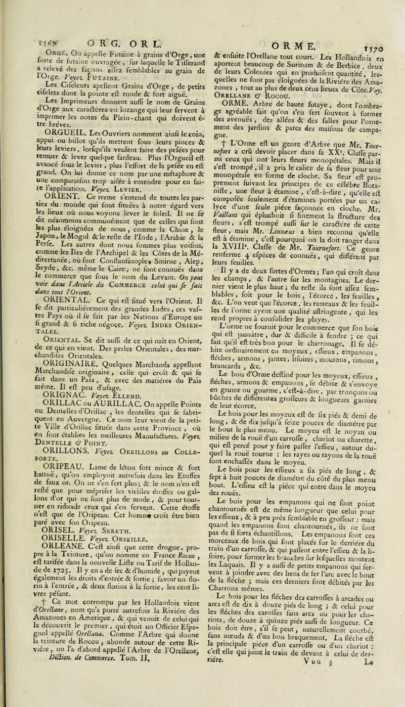 *1*9 O R G. OR L. Orge. On appelle Futaine à grains d’Orge, une lorte de futaine ouvragée, fur laquelle le Tiflerand a ielevé des façons affez femblables au grain de lOrge. Voyez. Futaine. Les Cifeleurs apellent Grains d’Orge , de petits cifelets dont la pointe eft ronde 6c fort aiguë. ; ^es Imprimeurs donnent auflï le nom de Grains d’Orge aux caractères en lozange qui leur fervent à imprimer les notes du Plein-chant qui doivent ê- tre brèves. ORGUEIL. Les Ouvriers nomment ainfi le coin, appui ou billot qu’ils mettent fous leurs pinces ÔC leurs leviers, lorfqu’ils veulent faire des pefées pour remuer 6c lever quelque fardeau. Plus l’Orgueil efl: avancé fous le levier , plus l’effort de la pefée en efl grand. On lui donne ce nom par une métaphore 6c une comparaifon trop aifce à entendre pour en fai¬ re l’application. Voyez. Levier. ORIENT. Ce terme s’entend de toutes les par¬ ties du monde qui font fituées à notre égard vers les lieux où nous voyons lever le foleil. Il ne fe dit néanmoins communément que de celles qui font les plus éloignées de nous, comme la Chine , le Japon, le Mogol & le relie de l’Inde, l’Arabie & la Perfe. Les autres dont nous fommes plus voifïns, comme les Iles de l’Archipel &; les Côtes de la Mé¬ diterranée, où font Conftantinople* Smirne , Alep, Seyde , &c. meme le Caire, ne font connues dans le commerce que fous le nom du Levant. On peut voir dans l Article du Commerce celui qui fe fait dans tout l Orient. O RIEN PAL. Ce qui efl fitué vers l’Orient. Il fe dit particuliérement des grandes Indes , ces vaf- tes Pays où il fe fait par les Nations d’Europe un E grand & fl riche négoce. Voyez. Indes Orien¬ tales. Oriental. Se dit aufli de ce qui naît en Orient, de ce qui envient. Des perles Orientales, des mar¬ chandises Orientales. ORIGINAIRE. Quelques Marchands appellent Marchandée originaire , celle qui croît 6c qui fe fait dans un Païs , & avec des matières du Païs même. Il efl peu d’ufage. ORIGNAC. Voyez. Ellend. ORILLAC ou ÀURILLAC. On appelle Points ou Dentelles d Onllac , les dentelles qui fe fabri¬ quent en Auvergne. Ce nom leur vient de la peti¬ te Ville d’Orillac fltuée dan s cette Province , où en font établies les meilleures Manufactures. Voyez. Dentelle Ù Point. ORILLONS. Voyez. Oreillons ou Colle- forte. ORIPEAU. Lame de léton fort mince 6c fort battue, qu’on employoit autrefois dans les Etoffes de faux or. On ne s’en fert plus; 6c le nom n’en efl reflé que pour méprifer les vieilles étoffes ou gal¬ lons d or qui ne font plus de mode , 6c pour tour¬ ner en ridicule ceux qui s’en fervept. Cette étoffe neft que de l’Oripeau. Cet homrrà» croît être bien paré avec fon Oripeau. ORISEL. Voy ez. Sereth. ORISELLE. Voyez. Orseille. ORLEANE. C’eft ainfl que cette drogue, pro¬ pre à la Teinture, qu’on nomme en France Rocou , efl tarifée dans la nouvelle Lifle ou Tarif de Hollan¬ de de 1725* Il y en a de fec 6c d’humide , qui payent egalement les droits d’entrée & fortie ; favoir un flo¬ rin à 1 entrée , 6c deux florins à la fortie, les cent li¬ vres péfant. i* Ce mot corrompu par les Hollandois vient d’Orellane, nom qu’a porté autrefois la Rivière des Amazones en Amérique , & qui venoit de celui qui la découvrit le premier, qui étoit un Officier Efpa- gnol appelle Orellana. Comme l’Arbre qui donne la teinture de Rocou, abonde autour de cette Ri¬ vière , on la d’abord appellé l’Arbre de l’Orellane, Diclion. de Commerce. Tom. II. ORME. t570 & enfuite l’Orellane tout court. Les Hollandois en aportent beaucoup de Surinam 6c de Berbice, deux de leurs Colonies qui en produifent quantité , les¬ quelles ne font pas éloignées de la Rivière des Ama¬ zones , tout au plus de deux cens lieues de Côte.Voy Orellane & Rocou. ORME. Arbre de haute futaye , dont l’ombra¬ ge agréable fait qu’on s’en fert fouvent à former des avenues , des allées 6c des falles pour l’orne¬ ment des jardins 6c parcs des maifons de campa¬ gne. f L’Orme efl un genre d’Arbre que Mr. Tour- nefort a crû devoir placer dans fa XXe. Claffe par¬ mi ceux qui ont leurs fleurs monopétales. Mais il s’eft trompé , il a pris le calice de fa fleur pour une monopétale en forme de cloche. Sa fleur efl pro¬ prement fuivant les principes de ce célèbre Bota- nifle, une fleur à étamine , c’eft-à-dire , qu’elle efl compofée feulement d’étamines portées par un ca- lyce d’une feule pièce façonnée en cloche. Mr. Vaillant qui épluchoit fl finement la flru&ure des fleurs, s’eft trompé auflï fur le caraétére de cette fleur, mais Mr. Linnceus a bien reconnu qu’elle efl à étamine , c’eft pourquoi on la doit ranger dans la XVIIIe. ClafTe de Mr. Tournefort. Ce genre renferme 4 efpèces de connues, qui différent par leurs feuilles. r Il y a de deux fortes d’Ormes; l’un qui croît dans les champs, 6c l’autre fur les montagnes. Le der¬ nier vient le plus haut ; du refte ils font affez fem¬ blables , foit pour le bois , l’écorce, les feuilles , 6cc. L on veut que l’écorce , les rameaux 6c les feuil¬ les de forme ayent une qualité aftringente, qui les rend propres à confolider les playes. L’orme ne fournit pour le commerce que fon bois qui efl jaunâtre , dur 6c difficile à fendre ; ce qui fait qu’il efl très bon pour le charronage. Il fe dé¬ bite ordinairement en moyeux, eflîeux , empanons, fléchés, armons , jantes, lifoires , moutons, timons, brancards , &c. Le bois d’Orme deftiné pour les moyeux, eflîeux , flèches, armons 6c empanons , fe débite & s’envoye en grume ou gourme, c’eft-à-dire , par tronçons ou bûches de différentes grofleurs 6c longueurs garnies de leur écorce. Le bois pour les moyeux efl de fix piés 6c demi de long, & de dix jufqu a feize pouces de diamètre par le bout le plus menu. Le moyeu eft le noyau ou milieu de la roue d’un carrofle , chariot ou charette, qui eft percé pour y faire palier l’eflieu , autour du¬ quel la roue tourne : les rayes ou rayons de la roue font enchaffés dans le moyeu. Le bois pour les eflîeux a fix piés de long , 6c fept à huit pouces de diamètre du côté du plus menu bout. L’eflîeu eft la pièce qui entre dans le moyeu des roués. J Le bois^ pour les empanons qui ne font point chantournés eft de même longueur que celui pour les eflîeux, 6c a peu près femblable en grofleur : mais quand les empanons font chantournes, ils ne font pas de fi forts échantillons. Les emparions font ces morceaux de bois qui font placés fur le derrière du train d’un carrofle, 6c qui paflent entre l’eflîeu 6c la li- foire, pour former les branches fur lefquelles montent les Laquais. Il y a auflï de petits empanons qui fer¬ vent à joindre avec des liens de fer l’arc avec le bout de la flèche ; mais ces derniers font débités par les Le bois pour les flèches des carrofles à arcades ou arcs eft de dix à douze piés de long ; 6c celui pour les flèches des caroffes fans arcs ou pour les cha¬ riots, de douze à quinze piés auflï de longueur. Ce bois doit être, s’il fe peut, naturellement courbé, fans nœuds Sc d un bon braquement. La flèche eft la principale pièce dun carrofle ou d’un chariot ; c eft elle qui joint le train de devant à celui de der-