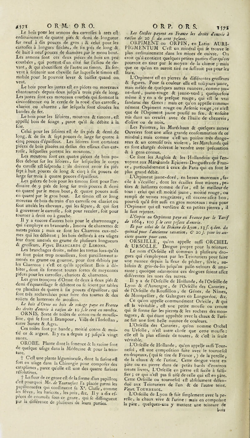 Le bois poar les armons des carroHes à arcs eft ordinairement de quatre pies 6c demi de longueur fur neuf à dix pouces de gros 5 6c celui pour les carroiles à longues flèches, de flx piçs de long 6c de huit à neuf pouces de diamètre par le menu bout. Les armons font ces deux pièces de bois un peu courbées , qui portent d’un côté fur l’eflieu de de¬ vant , 6c qui aboutiflent de l’autre au timon. Ils fer¬ vent à foûtenir une cheville fur laquelle le timon eft mobile pour le pouvoir lever 6c bailler quand on veut. Le bois pour les jantes eft en pièces ou morceaux chantournés depuis deux jufqu’à trois piés de long. Les jantes font ces morceaux courbés qui forment la circonférence ou le cercle de la roué d’un carrolTe, chariot ou charette , fur lefquels font clouées les bandes de fer. Le bois pour les lifoires, moutons & timons, eft appelle bois de feiage , parce qu’il fe débite à la feie. Celui pour les lifoires eft de flx piés 6c demi de long, 6c de flx 6c fept pouces de large fur quatre à cinq pouces d’épailTeur. Les lifoires font certaines pièces de bois placées au deilus des ellîeux d’un car- rolfe, lefquelles portent les moutons. Les moutons font'ces quatre pièces de bois po- fées debout fur les lifoires, fur lefquelles le corps du carofTe eftfufpendu : ils doivent avoir flx piés fept à huit pouces de long 6c cinq à flx pouces de large fur trois à quatre pouces d’épaifleur. Les pièces de bois pour les timons font pour l’or¬ dinaire de p piés de long fur trois pouces 6c demi en quarré parle menu bout, & quatre pouces auflï en quarré par le gros bout. Le timon eft ce long morceau de bois du train d’un carroflfe ou chariot ou font attelés les chevaux, qui lesfépare, 6c qui fert à gouverner le carrolfe , foit pour reculer , foit pour tourner à droit ou à gauche. Il y a encore d’autres bois pour le charronnage, qui s employé en brancards , limons de charrettes 6c autres pièces ; mais ce font les Charrons eux-mê¬ mes qui les débitent ; les bois deflinés à ces ufages leur étant amenés en grume de plufieurs longueurs 6c grofleurs. Voyez Brancards é? Limons. Les branchages droits, même les tortus lors-qu’ils ne font point trop nouailleux, font pareillement a- menés en grume ou gourme, pour être débités par les Charrons ; c’efl: ce qu’ils appellent Bois à dé¬ biter , dont ils forment toutes fortes de moyennes pièces pour les carroffes, chariots 6c charrettes. Les gros tronçons d’Orme de deux à deux piés 6c demi d’équarriflage fe débitent ou fe fcient par tables ou planches de quatre à flx pouces d’épaifleur, qui font très recherchées pour faire des tourtes 6c des rouets de lanternes de moulins. Le bois d Orme ou bois de rouage paye en France les droits déemree à raijon de 10 J. le cent en no?fibre. ORNIS. Sorte de toiles de coton ou de moufle- line, qui fe font à Brampour, Ville de l’Indoftan , entre Surate & Agra. . Ces toiles font par bande , moitié coton & moi¬ tié or & argent. Il y eu a depuis 15 jufqu’à vingt aunes. & OPvOBE. Plante dont la femence 6c la racine font de quelque ufage dans la Médecine 6c pour la tein¬ ture. t C’efl; une plante légumineufe, dont la farine eft fort en ufage dans la Chirurgie pour compofer des cataplâmes, parce quelle eft une des quatre farines refolutives. , t fleur de ce genre efl de la forme d’un papillon; celt pourquoi M r. de Tour nef or t l’a placée parmi les papilionacées qui continuent fa Xe. Claffe, comme les feves , les haricots , les pois , 6cc. Il y a dix ef- peces de connues fous ce genre, qui fe diftinguent par la diiierence de pluiieurs de leurs parties. Les Oroles payent en France les droits d’entrée à raifon de 20 f du cent pefant. ORPIMENT ou ORPIN, en Latin ALRL PIGMENTUM C’eft un minéral qui fe trouve le plus ordinairement dans les mines de cuivre. On croit qu fl contient quelques petites parties d’or qu’on pourroit en tirer par le moyen de la chimie ÿ mais que ce qu’on en auroit tiré ne fufliroit pas pour les fraix. L Orpiment eft en pierres de différentes grofleurs 6c figures. Pour fa couleur elle eft toûjours jaune, mais mêlée de quelques autres nuances, comme jau¬ ne-doré , jaune-rouge 6c jaune-verd ; quelquefois même il y en a de prefque rouge , qui eft le vrai fandarac des Grecs : mais ce qu’on appelle commu¬ nément Orpiment rouge ou Arfenic rouge , ce n eft que de l’Orpiment jaune pouflé au feu, 6c enfuite mis dans un creufet avec de l’huile de chenevis, d’olive ou de noix. Les Peintres, les Maréchaux 6c quelques autres Ouvriers font une aflez grande confommation de ce minéral i mais comme c’eft un poifon très dange¬ reux 6c un corrofif très violent, les Marchands qui en font chargés doivent le vendre avec précaution 6c à gens connus. Ce font les Anglois 6c les Hollandois qui l’en- voyent aux Marchands Epiciers-Droguiftes de Fran¬ ce , particuliérement à ceux de Paris qui en font le plus grand débit. L Orpiment jaune-doré , en beaux morceaux, fa¬ cile a s écailler, dont les écailles font minces , pe¬ tites 6c Juifantes comme de J’or , eft le meilleur de tous : celui qui eft moitié jaune , moitié rouge, ou rempli de veines rougeâtres , eft encore aflez bon , pourvu qu’il foit auflï en gros morceaux : mais pour 1 Orpiment qui eft verdâtre 6c en petites pierres , il le faut rejetter. L Orpin ou Orpiment paye en France par le Tarif de 1664, 100 f. le cent pefant d’entrée. Et par celui de la Douane de Lyon , 13/ 4 den. du quintal pour l’ancienne taxation, & 20 J. pour les an¬ ciens quatre pour cent. ORSEILLE, qu’on appelle aufii ORCHEL 6c URSOLLE. Drogue propre pour la teinture. Le nom d’Orfeille eft commun à plufieurs dro¬ gues qui s’employent par les Teinturiers pou\-faire une nuance depuis la fleur de pêcher, fllvie, au- bifoin 6c gris-de-lin jufqu’au palîe-velours 6c ama¬ rante ; quoique néanmoins ces drogues foient aflez différentes les unes des autres. U y a de l'Or Teille de Hollande, de l’Orfeille de Lyon 6c d’Auvergne , de l’Orfeille des Canaries, de 1 Orfeille du Rouflîllon , de Gènes, de Nîmes, de Montpellier , de Galargues en Languedoc, 6cc. Ce qu’on appelle communément Otieiile, 6c qui eft la véritable , eft une petite moufle ou croûte qui fe forme fur les pierres 6c les rochers des mon¬ tagnes , 6c qui étant apprêtée avec la chaux 6c l’uri¬ ne fait une fort belle nuance de couleurs. L’Orteille des Canaries, qu’on nomme Orchel ou Urfolle , n’efl: autre chofe que cette moufle: elle efl la plus eflimée de toutes, 6c c’eft la feule véritable. L’Orfeille de Hollande , qu’on appelje auflï Tour- nefol , eft une compofition faite avec le tournefol en drapeaux, ( qui fe tire de F rance , ) de la perelle, de la chaux 6c de l’urine. Cette drogue vient en pâte ou en pierre dans de petits barils d’environ trente livres. L’Orfeille en pierre eft facile à falfl- fier ; ce qui n eft pas fl aifé de celle qui efl en pâte. Cette Orfeille ou tournefol eft abfolument défen¬ due aux Teinturiers de l’un 6c de l’autre teint. Voyez Tournesol. L Orfeille de Lyon fb fait Amplement avec la pe¬ relle, la chaux vive 6c l’urine: mais en compo/ant la pâtç , quelques-uns y mettent une teinture de bois