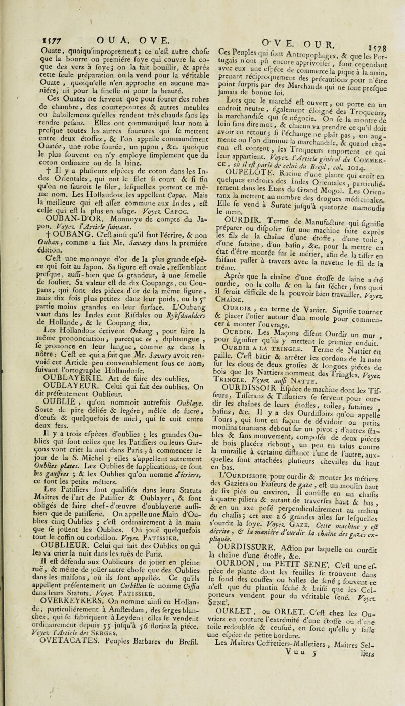 Ouate, quoiqu’improprement; ce n’eft autre chofe que la bourre ou première foye qui couvre la co¬ que des vers à foye; on la fait bouillir, ôc après cette feule préparation on la vend pour la véritable Ouate , quoiqu’elle n’en approche en aucune ma¬ nière, ni pour la finelfe ni pour la beauté. Ces Ouates ne fervent que pour fourer des robes de chambre, des courtepointes & autres meubles ou habillemens qu’elles rendent très chauds fans les rendre pefans. Elles ont communiqué leur nom à prefque toutes les autres fourures qui fe mettent entre deux étoffes, & l’on appelle communément Ouatée, une robe fourée, un jupon , &c. quoique le plus fouvent on n’y employé Amplement que du coton ordinaire ou de la laine. t II y a plulîeurs efpèces de coton dans les In¬ des Orientales, qui ont le filet fi court & fi fin qu’on ne fauroit le filer, lefquelles portent ce mê¬ me nom. Les Hollandois les appellent Capoc. Mais la meilleure qui eft allez commune aux Indes , eft celle qui eft la plus en ufage. Voyez. Capoc. OUBAN-D’OR. Monnoye de compte du Ja¬ pon. Voyez. ïArticle fuivant. f OUBANG. C’eftainfi qu'il faut l’écrire, & non Ouban, comme a fait Mr. Savary dans la première édition. C’eft une monnoye d’or de la plus grande efpè- ce qui foit au Japon. Sa figure eft ovale , reffemblant prefque, auflî- bien que fa grandeur, à une femelle de fouber. Sa valeur eft de dix Coupangs, ou Cou- pans , qui font des pièces d’or de la même figure , mais dix fois plus petites dans leur poids, ou la 5e partie moins grandes en leur furface. L’Oubang vaut dans les Indes cent Rifdales ou Rykfdaalders de Hollande, & le Coupang dix. Les Hollandois écrivent Oebang , pour faire la même prononciation , parceque oe , diphtongue , fe prononce en leur langue, comme ou dans la nôtre: C’eft ce qui a fait que Mr. Savary avoit ren- voié cet Article peu convenablement fous ce nom, fuivant l’ortographe Hollandoife. OUBLAYERIE. Art de faire des oublies. OUBLAYEUR. Celui qui fait des oublies. On dit préfentement Oublieur. OUBLIE , qu’on nommoit autrefois Oublaye. Sorte de pâte déliée 8c légère, mêlée de fucre, d’œufs ôc quelquefois de miel, qui fe cuit entre deux fers. Il y a trois efpèces d’oublies ; les grandes Ou¬ blies qui font celles que les Patiïïiers ou leurs Gar¬ çons vont errer la nuit dans Pans , à commencer le jour de la S. Michel ; elles s’appellent autrement Oublies plates. Les Oublies de fupplications, ce font les gaufres ; 8c les Oublies qu’on nomme d'étriers, ce font les petits métiers. Les Patiflïers font qualifiés dans leurs Statuts Maîtres de l’art de Patilïïer Ôc Oublayer, 8c font obligés de faire chef- d’œuvre d’oublayerie auflî- bien que de patifferie. On appelle une Main d’Ou- blies cinq Oublies ; c’eft ordinairement à la main que fe joiient les Oublies. On joué quelquefois tout le coffin ou corbillon. Voyez. Pâtissier. OUBLIEUR. Celui qui tait des Oublies ou qui les va crier la nuit dans les rués de Paris. Il eft défendu aux Oublieurs de joiier en pleine rue, 8c même de joüer autre chofe que des Oublies dans les maifons , où ils font appellés. Ce qu’ils appellent préfentement un Corbillon fe nomme Coffin dans leurs Statuts. Voyez Pâtissier. OVERKEYKERS. On nomme ainfi en Hollan¬ de , particuliérement à Amfterdam , des ferges blan¬ ches , qui fe fabriquent àLeyden; elles fe vendent ordinairement depuis 5 y jufqu’à 56 florins la pièce. Voyez l’Article des Serges. OVETACATES. Peuples Barbares du Brefil. O’ V E. O U R Ces Peuples qui font Antropophages, 8c que les IW- tugals nont pu encore apprivoifer, font cependant avec eux une efpece de commerce la pique à la main, prenant réciproquement des précautions pour n’être point furpns.par des Marchands qui ne font prefque jamais de bonne foi. r 1 Lors que le marché eft ouvert, on porte en un endroit neutre, egalement éloigné des Troqueurs, a marchandée qui fe négocie. On fe la montre de loin fans dire mot, & chacun va prendre ce qu’il doit avoir en retour; fi l’échange ne plaît pas , on aug¬ mente ou Ion diminue la marchand,fe, & quand cha¬ cun eft content, les Troqueurs emportent ce qui leur appartient. Voyez l’Article général du Commer- OlTp%f^deJelui^BreJtV col. 1014. OUPnLOT^. Racine dune plante qui croît en quelques endroits des Indes Orientales , particulié¬ rement dans les Etats du Grand Mogol. Les Orien¬ taux la mettent au nombre des drogues médicinales. le mem * Surate jufqu’à quatorze mamoudis OURDIR Terme de Manufacture qui fignifîe préparer ou dffpofer fur une machine faite exprès les fils de la chaîne d’une étoffe, d’une toile dune futaine, d’un bafin, &c. pour la mettre en état d etre montée fur le métier, afin de la t,fier en raifant pafier a travers avec la navette le fil de la treme. Après que la chaîne d’une étoffe de laine a été ourdie , on la colle & on la fait fécher , fans quoi Chaîne dlffia £ de a Pouvolr blen travailler. Voyez Ourdir en terme de Vanier. Signifie tourner oc placer 1 ofier autour d’un moule pour commen¬ cer a monter 1 ouvrage. Ourdir. Les Maçons difent Ourdir un mur pour lignifier qu’ils y mettent le premier enduit/ n URAT nALLA TRINGLE* Terme de Nattier en paille. C eft bâtir Ôc arrêter les cordons de la nate fur les clous de deux grofles & longues pièces de bois que les Nattiers nomment des Tringles. Voyez Tringle. Voyez auffi Natte. OURDISSO I R Efpèce de machine dont les Tif- feurs, Tillerans 8c Tilfutiers fe fervent pour our¬ dir les chaînes de leurs étoffes, toiles, futaines bafins, ôcc. Il y a des Ourdiifoirs qu’on appelle fours , qui font en façon de dévidoir ou petits moulins tournans debout fur un pivot ; d’autres fia¬ bles & fans mouvement, compofés de deux pièces de bois placées debout, un peu en talus contre la muraille a certaine diftance l’une de l’autre, aux¬ quelles font attachées plufieurs chevilles du’haut en bas. L’Ourdissoir pour ourdir ôc monter les métiers des Gaziers ou Faifeurs de gaze, eft un moulin haut de 11 x pies ou environ. Il confifte en un chaflîs a quatre piliers ôc autant de traverfes haut ôc bas , & en un axe pofé perpendiculairement au milieu du chaflîs; cet axe a 5 grandes aîles fur lefquelles s ourdit la foye. Voyez Gaze. Cette machine y ell décrite , u la manière d’ourdir la chaîne des gazes ex~ pliquée. a OURDISSURE. Aftion par laquelle on ourdie la chaîne d’une étoffe, ôcc. OURDON, ou PETIT SENE’. C’eft une ef¬ pece de plante dont les feuilles fe trouvent dans le fond des couffes ou balles de fené ; fouvent ce n’eft que du plantin féché ôc brifé que les Col¬ porteurs vendent pour du véritable fené. Voyez Sene’. j OURLET , ou ORLET. C’eft chez les Ou¬ vriers en couture l’extrémité d’une étoffe ou d’une toile redoublée ôc coufuë, en forte qu’elle y faffe une efpéce de petite bordure. Les Maîtres Coffretiers-Malletiers , Maîtres Sel- V u u 5 Jiers