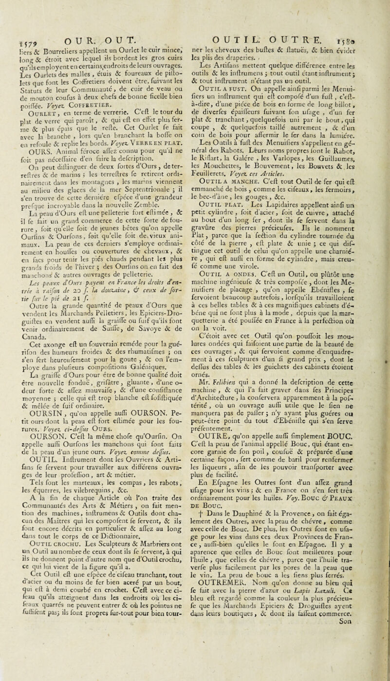 *57* O U R. O U T. Hers & Bourreliers appellent un Ourlet le cuir mince, long & étroit avec lequel ils bordent les gros cuirs qu’ils employent en certains.endroits de leurs ouvrages. Les Ourlets des malles , étuis ôc foureaux de pilio- jets que font les CofFretiers doivent être, fuivant les Statuts de leur Communauté, de cuir de veau ou de mouton coufus à deux chefs de bonne ficelle bien poiffée. Voyez. Coffretier. Ourlet, en terme de verrerie. C’eft le tour du plat de verre qui paroît, & qui eft en effet plus fer¬ me 8c plus épais que le refte. Cet Ourlet fe fait avec la branche , lors qu’en branchant la bofie on en refoule & replie les bords. Voyez Verre en plat. OURS. Animal féroce affeZ connu pour qu’il ne foit pas néceffaire d’en faire la defcription. On peut diftinguer de deux fortes d’Ours, deter- reftres & de marins 5 les terreftres fe retirent ordi¬ nairement dans les montagnes , les marins viennent au milieu des glaces de la mer Septentrionale ; il s’en trouve de cette dernière cfpéce d’une grandeur prefque incroyable dans la nouvelle Zemble. La peau d’Ours eft une pelleterie fort efiimée, ôc ï] fe fait un grand commerce de cette forte de fou- rure , foit quelle foit de jeunes bêtes qu’on appelle Ourfins & Ourfons, foit qu’elle foit de.vieux ani¬ maux. La peau de ces derniers s’employe ordinai¬ rement en houffes ou couvertures de chevaux, ôc en facs pour tenir les pies chauds pendant les plus grands froids de l’hiver 5 des Ourfins on en fait des manchons' & autres ouvrages de pelleterie. Les peaux cl’Ours payent en France les droits d’en¬ trée à raifon de 20 f la douzaine, & ceux de for- tie fur le pié de 21 f. Outre la grande quantité de peaux d’Ours que vendent les Marchands Pelletiers, les Epiciers-Dro- guiftes en vendent aufii la graille ou fuif qu’ils font venir ordinairement de Suiffe, de Savoye Ôc de Canada. Cet axonge eft un fouverain remède pour la gué¬ ri fon des humeurs froides 8c des rhumatifmes ; on s’en fert heureufement pour la goûte , 8c on l’em- ploye dans plufieurs compofitions Galéniques. La graiffe d’Ours pour être de bonne qualité doit être nouvelle fondue, grifâtre, gluante, d’une o- deur forte 8c allez mauvaife , 8c d’une confifiance moyenne ; celle qui eft trop blanche eft fofiftiquée êc mêlée de fuif ordinaire. OURSIN, qu’on appelle auffî OURSON. Pe¬ tit ours dont la peau eft fort eftimée pour les fou- rures. Voyez ci-de fus Ours. OURSON. C’eft la même chofe qu’Ourfin. On zppelle auflî Ourfons les manchons qui font faits de la peau d’un jeune ours. Voyez comme dejfus. OUTIL. Inftrument dont les Ouvriers ôc Arti- fans fe fervent pour travailler aux différens ouvra¬ ges de leur profelfion , art & métier. Tels font les marteaux, les compas, les rabots, les équerres, les vilebrequins, &c. A la fin de chaque Article où l’on traite des Communautés des Arts 8c Métiers , on fait men¬ tion des machines, inftrumens <5c Outils dont cha¬ cun des Maîtres qui les compofent fe fervent, 8c ils font encore décrits en particulier 8c allez au long dans tout le corps de ce Di&ionnaire. Outil crochu. Les Sculpteurs 8c Marbriers ont un Outil au nombre de ceux dont ils fe fervent, à qui fis ne donnent point d’autre nom que d’Outil crochu, ce qui lui vient de la figure qu’il a. Cet Outil eft une efpèce de cifeau tranchant, tout d’acier ou du moins de fer bien acéré par un bout, qui eft à demi courbé en crochet. C’eft avec ce ci- lèau qu’ils atteignent dans les endroits où les ci- feaux quarrés ne peuvent entrer 8c où les pointus ne fuffifent pas} ils font propres fur-tout pour bien tour- OUTIL. OUTRE. t58o ner les cheveux des buftes ôc ftatuës, & bien évider les plis des draperies. / Les Artifans mettent quelque différence entre les outils & les inftrumens; tout outil étant inftrument; ôc tout inftrument n’étant pas un outil. Outil a fust. On appelle ainfi parmi les Menui- fiers un inftrument qui eft compofé d’un fuft , c’eft- à-dire, d’une pièce de bois en forme de long billot, de diverfes épaiffeurs fuivant fon ufage , d’un fer plat 8c tranchant, quelquefois uni par le bout, qui coupe , 8c quelquefois taillé autrement , ôc d’un coin de bois pour affermir le fer dans la lumière. Les Outils à fuft des Menuifiers s’appellent en gé¬ néral des Rabots. Leurs noms propres font le Rabot, le Rifiart, la Galère , les Varlopes, les Guillaumes, les Mouchettes, le Bouvement, les Bouvets & les Feuilierets. Voyez ces Articles. Outil a manche. C’eft tout Outil de fer qui eft emmanché de bois , comme les cifeaux, les fermoirs, le bec-d’âne, les gouges , ôcc. Outil plat. Les Lapidaires appellent ainfi un petit cylindre, foit d’acier, foit de cuivre, attaché au bout d’un long fer , dont ils fe fervent dans la gravûre des pierres précieufes. Ils le nomment Plat, parce que la feéfion du cylindre tournée du côté de la pierre , eft plate & unie ; ce qui dif- tingue cet outil de celui qu’on appelle une charniè¬ re , qui eft aulîi en forme de cylindre , mais creu- fé comme une virole. Outil a ondes. C’eft un Outil, ou plutôt une machine ingénieufe 8c très compofée , dont les Me¬ nuifiers de placage , qu’on appelle Ebéniftes , fe fervoient beaucoup autrefois , lorfqu’ils travailloient à ces belles tables & à ces magnifiques cabinets d’é- béne qui ne font plus à la mode , depuis que la mar- quetterie a été pouffée en France à la perfedion où on la voit. C’étoit avec cet Outil qu’on pouffoit les mou¬ lures ondées qui faifoient une partie de la beauté de ces ouvrages , & qui fervoient comme d’enquadre- ment à ces fcuiptures d’un fi grand prix , dont le défiés des tables 8c les guichets des cabinets étoient ornés. Mr. Velibien qui a donné la defcription de cette machine , 8c qui l’a fait graver dans fes Principes d’Architedure , la confervera apparemment à la pof- térité , où un ouvrage aufii utile que Je fien ne manquera pas de pafier ; n’y ayant plus guéres ou peut-être point du tout d’Ebénifte qui s’en ferve préfentement. OUTRE, qu’on appelle aufii fimplement BOUC. C’eft la peau de l’animal appellé Bouc, qui étant en¬ core garnie de fon poil, coufuë 8c préparée d’une certaine façon, fert comme de baril pour renfermer les liqueurs , afin de les pouvoir tranfporter avec plus de facilité. En Efpagne les Outres font d’un affez grand ufage pour les vins} ôc en France on s’en fert très ordinairement pour les huiles. Voy. Bouc U” Peaux de Bouc. f Dans le Dauphiné 8c la Provence , on fait éga¬ lement des Outres, avec la peau de chèvre, comme avec celle de Bouc. Déplus, les Outres font en ufa¬ ge pour les vins dans ces deux Provinces de Fran¬ ce , auflî-bien qu’elles le font en Efpagne. Il y a aparence que celles de Bouc font meilleures pour l’huile , que celles de chèvre , parce que l’huile tra- verfe plus facilement par les pores de la peau que le vin. La peau de bouc a les fiens plus ferrés. OUTREMER. Noni qu’on donne au bleu qui fe fait avec la pierre d’azur ou Lapis Lazuli. Ce bleu eft regardé comme la couleur la plus précieu- fe que les Marchands Epiciers ôc Droguiftes ayent da>ns leurs boutiques, 8c dont ils faffent commerce. Son