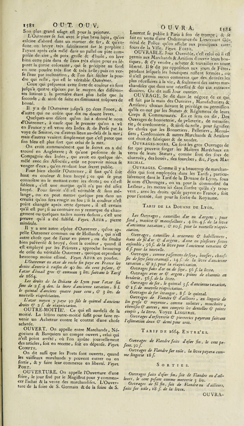 Son plus grand ufage eft pour la peinture. L Outremer fe fait avec le plus beau lapis, qu’on calcine d’abord dans un mortier de fer, & qu’en- fuite on broyé très fubtilement fur le porphire : l’ayant après cela mêlé dans un paftel ou pâte com- pofée de cire , de poix grnffe & d'huile , on lave bien cette pâte dans de l’eau très claire pour en fé- parer la partie colorante , qui fe précipite au fond en une poudre très fine 6c très belle; puis on ver- fe l’eau par inclination , & l’on fait fécher la pou¬ dre qui refie, qui efi le véritable Outremer. Ceux qui préparent cette forte de couleur en font jufqu a quatre efpèces par le moyen des différen¬ tes lotions ; la première étant plus belle que la fécondé , 6c ainfi de fuite en diminuant toûjours de bonté. Il y a de l’Outremer jufqu a yo écus l’once, Sc d autre qui ne coûte que dix ou douze livres. f Quelques-uns difent qu’on lui a donné le nom d Outremer, à caufe que le premier qu’on a vû en France y efi venu des Indes 6c de Perfe par la voye de Smirne, ou d’autres lieux au-delà de la mer ; mais d’autres veulent Amplement que c’eft parce que fon bleu efi plus fort que celui de la mer. On croit communément que le fecret en a été trouvé en Angleterre ; & qu’une perfonne de la Compagnie des Indes , qui avoit eu quelque dé-, mêlé avec fes Aftociés , crût ne pouvoir mieux fe venger d’eux , qu’en rendant leur fecret public. Pour bien choifir l’Outremer , il faut qu’il foit haut en couleur 6c bien broyé ; ce qui fe peut connoître en le mettant entre les dents; ou s’il efi fableux , c’eft une marque qu’il n’a pas été aftèz broyé. Pour favoir s’il efi véritable 6c fans mé- lange, on en peut mettre quelque peu dans un creufet qu’on fera rougir au feu ; fi la couleur n’eft point changée après cette épreuve , il efi certain qu’il efi pur; fi au contraire on y remarque du chan¬ gement ou quelques taches noires dedans , c’eft une preuve qu’il a été falfifié. Voyez. Azur , pierre minérale. Il y a une autre efpèce d’Outremer, qu’on ap¬ pelle Outremer commun ou de Hollande , qui n’eft autre chofe que de l’azur en pierre , ou du fmalte bien pulverifé 6c broyé, dont la couleur , quand il efi employé par les Peintres , approche beaucoup de celle du véritable Outremer, quoique cependant beaucoup moins eftimé. Voyez Azur en poudre. L Outremer ou azur de roche fin paye en France les droits et entrée a raifon de 40 liv. du cent p e fiant, & l azur d émail gros (7 commun 3 liv. fuivant le Tarif de 166q. Les droits de la Douane de Lyon pour l’azur fin font de 2 fi 4 den. la livre d'ancienne taxation, 8 /. le quintal d’anciens quatre pour cent, & y liv. de nouvelle réaprédation. L’azur moyen y paye 30 fols le quintal d'anciens droits & 2 f. de réapréciation. OUTRE-MOITIE’. Ce qui efi au-delà de la moitié. La léfion outre-moitié fuffit pour faire re¬ venir un Acheteur contre le contrat d’une chofe achetée. OUVERT. On appelle entre Marchands, Né- gocians 6c Banquiers un compte ouvert , celui qui n’eft point arrêté , où l’on ajoûte journellement des articles, foit en recette, foit en dépenfe. Voyez Compte. On dit auïïî que les Ports font ouverts, quand les vaiffeaux marchands y peuvent entrer ou en fortir , 6c y faire leur commerce en liberté. Voyez Port. OUVERTURE. On appelle l’Ouverture d’une foire, le jour fixé par le Magiftrat pour y commen¬ cer l’achat & la vente des marchandées. L’Ouver¬ ture de la foire de S. Germain 6c de la foire de S. ouvra. tfH Laurent fe publie à Paris à fon de trompe, 6c fe tait en vertu d une Ordonnance du Lieutenant Gé¬ néral de Police qu on affiche aux principaux care- fours de la Ville. Voyez Foire. OUVRABLE. Jour Ouvrable, c’eft celui où il eft permis aux Marchands 6c Artifans d’ouvrir leurs bou¬ tiques, & d’y vendre, acheter 6c travailler en toute ibeite. Il fe dit par oppofition aux jours de Fêtes* Pe, ‘*nt Miquels les boutiques refient fermées , où fi n efi permis aucun commerce que des denrées les p us néceftaires à la vie, 6c feulement des autres mar¬ chandifes que dans une néceffité 6c des cas extraor¬ dinaires. On dit aufli Jour ouvrier. OUVRAGE. Se dit dans le négoce de ce qui eft fait parla main des Ouvriers, Manufacturiers 6c Artifans, chacun fuivant le privilège ou permiffion qu ils en ont par les Statuts 6c Réglemens de leurs Corps 6c Communautés. En ce fens on dit, Des Ouvragesde bonneterie, de pelleterie, de menuife- rie , de cordonnerie , & ainfi du refie , pour figmfier les chofes que les Bonnetiers, Pelletiers, Menui- fiers , Cordonniers 6c autres Marchands & Artifans ont droit de fabriquer 6c de vendre. Ouvrages-noirs. Ce font les gros Ouvrages de fer que peuvent forger les Maîtres Maréchaux en vertu de leurs Statuts , comme font des focs de charrues, des houes, des fourches, 6cc. Voyez Ma¬ réchal. Ouvrages. Comme il y a beaucoup de marchan- dfies qui font employées dans les Tarifs , particu¬ lièrement dans le Tarif de la Douane de Lyon, fous le nom d’Ouvrages , on va pour la commodité du Cecteur , les mettre ici dans l’ordre qu’ils s’y trou¬ vent avec les droits qu’ils payent en France , foit pour 1 entrée, foit pour la fortie du Royaume. Tarie de la Douane de Lyon. Les Ouvrages, canetilles d’or ou d’argent , pour fond , matière & manufacture , 4 liv. 4 fi. de U livre d ancienne taxation , & iO fi. pour la nouvelle réapré- dation. r , Ouvrages > canetilles à ornemens & habillement, étant de fil d’or & d’argent, d'une ou plufiteurs fortes enjemble , y 6 fi. delà livre pour l’ancienne taxation & o fi. pour la nouvelle. Ouvrages , comme paffemens de fioye, h ou fie s, chaufi- Jes e fioye fans cramoifit, 14 fi. de la livre d’ancienne taxation , & 2 J. pour la réapréciation. Ouvrages faits d’or ou de fioye, y 6 fi. la livre. Ouvrages avec or & argent, pièces de chamois en broderie, y6fi. delà livre. Ouvrages de fer, le quintal y fi. d’ancienne taxation, 67 I J. de nouvelle réapréciation. Ouvrages de fer étranger , 8 fi. le quintal. Ouvrages de Flandre & d’ailleurs , en lingerie de Itn grojje & moyenne, comme toilettes, mouchoirs , chemifies & autres, non compris les dentelles & points coupes , la livre. Voyez Lingerie. Ouvrages d’orfèvrerie & pierreries payeront fuivant L ejtimation deux & demi pour cent. Tarif de 1664. Entre’es. Ouvrages de Flandre faits déofier fin , le cent pe¬ fant, yofi. r Ouvrages de Flandre fur toile , la livre payera com¬ me lingerie 18 fi S o r t I E s. Ouvrages faits dé ofier fin, foit de Flandre ou d’ail- leurs, le cent pefant comme mercerie ^ liv. Ouvrages de fil fin, foit de Flandre ou d’ailleurs, faits fur toile, 18 fi. de la livre. OUVRA-