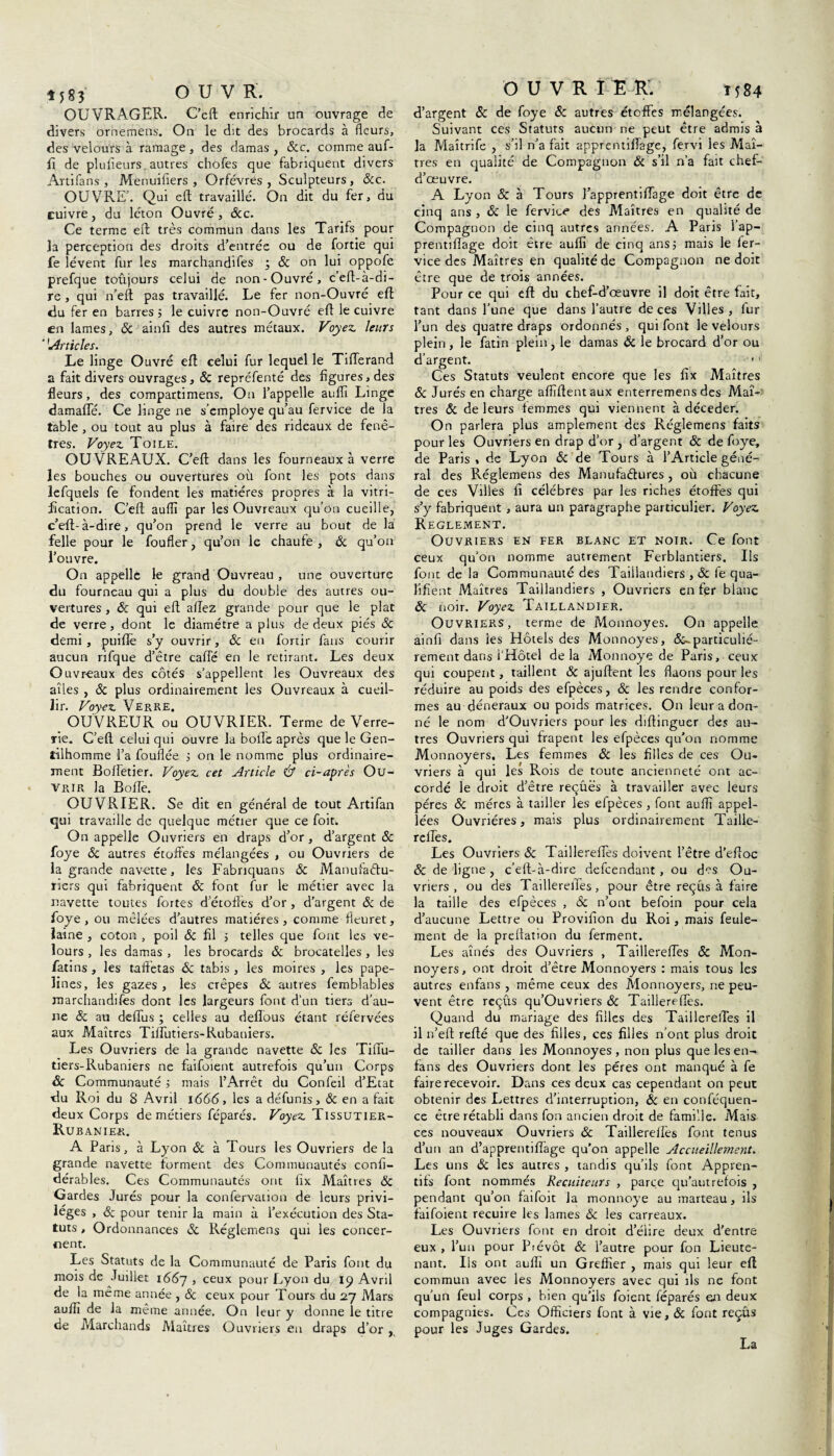 OUVRAGER. C’eft enrichir un ouvrage de divers ornemens. On le dit des brocards à fleurs, des velours à ramage , des damas , &c. comme auf- fi de plulieurs, autres chofes que fabriquent divers Artifans, Menuifîers , Orfèvres, Sculpteurs, &c. OUVRE'. Qui eft travaillé. On dit du fer, du cuivre, du léton Ouvré, &c. Ce terme eft: très commun dans les Tarifs pour îa perception des droits d’entrée ou de fortie qui fe lèvent fur les marchandifes ; & on lui oppofe prefque toûjours celui de non-Ouvré, c’eft- à-di¬ re , qui n’eft pas travaillé. Le fer non-Ouvré eft du fer en barres; le cuivre non-Ouvré eft le cuivre en lames, & ainft des autres métaux. Voyez leurs '1Articles. Le linge Ouvré eft celui fur lequel le TilTerand a fait divers ouvrages, & repréfenté des figures, des fleurs, des compartimens. On l’appelle aufîi Linge damafte. Ce linge ne s’employe qu’au fervice de la table , ou tout au plus à faire des rideaux de fenê¬ tres. Voyez Toile. OUVREAUX. C’eft dans les fourneaux à verre les bouches ou ouvertures où font les pots dans lefquels fe fondent les matières propres à la vitri¬ fication. C’eft auftî par les Ouvreaux qu’on cueille, c’eft:- à-dire, qu’on prend le verre au bout de la felle pour le foufler, qu’on le chaufe , & qu’on l’ouvre. On appelle le grand Ouvreau , une ouverture du fourneau qui a plus du double des autres ou¬ vertures , 8c qui eft allez grande pour que le plat de verre, dont le diamètre a plus de deux piés & demi, puiftè s’y ouvrir, & en fortir fans courir aucun rifque d’être cafte en le retirant. Les deux Ouvr-eaux des côtés s’appellent les Ouvreaux des ailes , 8c plus ordinairement les Ouvreaux à cueil¬ lir. Voyez Verre. OUVREUR ou OUVRIER. Terme de Verre¬ rie. C’eft celui qui ouvre la bofle après que le Gen¬ tilhomme l’a fouflée ; on le nomme plus ordinaire¬ ment Ëoftetier. Voyez cet Article & ci-après Ou¬ vrir la Bofle. OUVRIER. Se dit en général de tout Artifan qui travaille de quelque métier que ce foit. On appelle Ouvriers en draps d’or , d’argent 8c foye 6c autres étoffes mélangées , ou Ouvriers de la grande navette, les Fabriquans & Manuîadu- riers qui fabriquent 8c font fur le métier avec la navette toutes fortes d’étoffes d’or , d’argent 8c de foye , ou mêlées d’autres matières, comme fleuret, laine , coton , poil & fil ; telles que font les ve¬ lours , les damas , les brocards 8c brocatelles , les fatins , les taffetas & tabis , les moires , les pape- îines, les gazes, les crêpes & autres femblables marchandifes dont les largeurs font d’un tiers d’au¬ ne 8c au deftus ; celles au deflous étant réfervées aux Maîtres Tiflùtiers-Rubaniers. Les Ouvriers de la grande navette 8c les Tiflu- tiers-Rubaniers ne faifoient autrefois qu’un Corps & Communauté ; mais l’Arrêt du Confeil d’Ecat du Roi du 8 Avril 1666, les a défunis, & en a fait deux Corps de métiers féparés. Voyez Tissutier- Rubanier. A Paris, à Lyon 8c à Tours les Ouvriers de la grande navette forment des Communautés confi- dérables. Ces Communautés ont fix Maîtres 8c Gardes Jurés pour la confervation de leurs privi¬ lèges , 8c pour tenir la main à l’exécution des Sta¬ tuts , Ordonnances 8c Réglemens qui les concer¬ nent. Les Statuts de la Communauté de Paris font du mois de Juillet 1667 > ceux pour Lyon du 19 Avril de la même année , 8c ceux pour Tours du 27 Mars aufïï de la même année. On leur y donne le titre de Marchands Maîtres Ouvriers en draps d’or, OUVRIER. 1584 d’argent 8c de foye & autres étoffes mélangées. Suivant ces Statuts aucun ne peut être admis à la Maîtrife , s’il n’a fait apprentiffage, fervi les Maî¬ tres en qualité de Compagnon 8c s’il n’a fait chef- d’œuvre. A Lyon 8c à Tours l’apprentiftage doit être de cinq ans , 8c le fervice des Maîtres en qualité de Compagnon de cinq autres années. A Paris l’ap- prentiffage doit être aufiî de cinq ans; mais le fer- vice des Maîtres en qualité de Compagnon ne doit être que de trois années. Pour ce qui eft du chef-d’œuvre il doit être fait, tant dans l’une que dans l’autre de ces Villes, fur l'un des quatre draps ordonnés , qui font le velours plein, le fatin plein, le damas 8c le brocard d’or ou d’argent. Ces Statuts veulent encore que les fix Maîtres 8c Jurés en charge affîftentaux enterremens des Maî¬ tres 8c de leurs femmes qui viennent à déceder. On parlera plus amplement des Réglemens faits pour les Ouvriers en drap d’or , d’argent 8c de foye, de Paris, de Lyon 8c de Tours à l’Article géné¬ ral des Réglemens des Manufactures , où chacune de ces Villes fi célébrés par les riches étoffes qui s’y fabriquent , aura un paragraphe particulier. Voyez Reglement. Ouvriers en fer blanc et noir. Ce font ceux qu’on nomme autrement Ferblantiers. Ils font de la Communauté des Taillandiers , 8c fe qua¬ lifient Maîtres Taillandiers , Ouvriers en fer blanc 8c noir. Voyez Taillandier. Ouvriers, terme de Monnoyes. On appelle ainfi dans les Hôtels des Monnoyes, particulié¬ rement dans l'Hôtel delà Monnoye de Paris, ceux qui coupent, taillent & ajuftent les ftaons pour les réduire au poids des efpèces, 8c les rendre confor¬ mes au déneraux ou poids matrices. On leur a don¬ né le nom d’Ouviiers pour les diftinguer des au¬ tres Ouvriers qui frapent les efpèces qu’on nomme Monnoyers. Les femmes 8c les filles de ces Ou¬ vriers à qui les Rois de toute ancienneté ont ac¬ cordé le droit d’être reçûës à travailler avec leurs pères & mères à tailler les efpèces , font aufîi appe¬ lées Ouvrières, mais plus ordinairement Taille- refles. Les Ouvriers 8c Taillereffes doivent l’être d’eftoc 8c de ligne , c’elt-à-dire defeendant , ou des Ou¬ vriers , ou des Taillereffes, pour être reçus à faire la taille des efpèces , 8c n’ont befoin pour cela d’aucune Lettre ou Provifion du Roi, mais feule¬ ment de la preftation du ferment. Les aînés des Ouvriers , Taillereffes & Mon¬ noyers, ont droit d’être Monnoyers : mais tous les autres enfans , même ceux des Monnoyers, ne peu¬ vent être reçus qu’Ouvriers & Taillereffes. Quand du mariage des filles des Taillereffes il il n’eft: refté que des filles, ces filles n’ont plus droit de tailler dans les Monnoyes , non plus que les en- fans des Ouvriers dont les pères ont manqué à fe faire recevoir. Dans ces deux cas cependant on peut obtenir des Lettres d’interruption, 8c en conféquen- ce être rétabli dans fon ancien droit de famille. Mais ces nouveaux Ouvriers & Taillereffes font tenus d’un an d’apprentiffage qu’on appelle Accueillement. Les uns 8c les autres , tandis qu’ils font Appren- tifs font nommés Recuiteurs , parce qu’aut refois , pendant qu’on faifoit la monnoye au marteau, ils faifoient recuire les lames &: les carreaux. Les Ouvriers font en droit d’élire deux d'entre eux , l’un pour Prévôt 8c l’autre pour fon Lieute¬ nant. Ils ont auffî un Greffier , mais qui leur eft commun avec les Monnoyers avec qui ils ne font qu’un feul corps , bien qu’ils foient féparés eu deux compagnies. Ces Officiers font à vie, 8c font reçûs pour les Juges Gardes. La