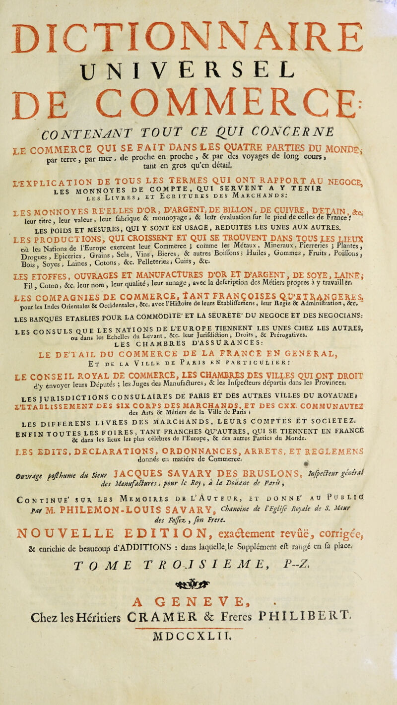 UNIVERSEL DE COMMERCE’ CONTENANT TOUT CE QUI CONCERNE V g COMMERCE QUI SE FAIT DANS LES QUATRE PARTIES DU MONDE à par terre, par mer, de proche en proche , Sc par des voyages de long cours, ^ tant en gros qu’en détail» î-FXPLICATION DE TOUS LES TERMES QUI ONT RAPPORT AU NEGOCE, LES MONNOYÊS DE COMPTE, (LVl SERVENT A Y TENIR ’ les Livres, et Ecritures des Marchands: LES MO NN O Y ES RE'EL LES D’OR, D’ARGENT, DE SILLON, DE CUIVRE, D’ETAIN, &c, ' leur titre leur valeur, leur fabrique & monnoyage , Sc leitr évaluation fur le pied de celles de France ? LES POIDS ET MESURES, QUI Y SONT EN USAGE, REDUITES LÈS UNES AUX AUTRES. LES PRODUCTIONS, QUI CROISSENT ET QUI SE TROUVENT DANS TOUS LES LIEUX v 1pc Nations de PEurope exercent leur Commërce 5 comme les Métaux, Minéraux, Pierreries 5 Plantes, Drogues, Epiceries, Grains, Sels, Vins, Bieres, & autres BoifTonsi Huiles, Gommes, Fruits, Poiflons3 Bois , Soyes , Laines , Cotons, Scc. Pelleteries i Cuirs , Scc. LES ETOFFES, OUVRAGES ET MANUFACTURES D’OR ET D’ARGENT, DE SOYE, LAINEi Fil, Coton, Scc. leur nom , leur qualité, leur aunage > avec la defcnption des Métiers propres à y travailler, LES COMPAGNIES DE COMMERCE, ÎANT FRANÇOISES QU’ETRANGERES, pour les Indes Orientales 8c Occidentales, &c. avec l’Hiftoire de leurs Etabliflemens, leur Regte 8c Admimftration* 8ec* LES BANQUES ETABLIES POUR LA COMMODITÉ' ET LA SEURETE’ DU NEGOCE ET DES NEGOCIANS; t rnwsiTLS OUE LES NATIONS DE L’EUROPE TIENNENT LES UNES CHEZ LES AUTRES* LES CONSUL^LLU* ks Echelles du Levant, 8cc. leur Jurifdiaion, Droits, 8c Prérogatives. LES CHAMBRES D’A S S Ü R A N C E S : LE DE'TAIL DU COMMERCE DE LA FRANCE EN GENERAL, Et de la Ville de Paris en particulier: LE CONSEIL R.OYAL DE COMMERCE, LES CHAMBRES DES VILLES QUI ONT DROIT d'y envoyer leurs Députés ; les Juges des Manufadures, Sc les Infpedeurs départis dans les Provinces. LES JURIDICTIONS CONSULAIRES DE PARIS ET DES AUTRES VILLES DU ROYAUME} L’ETABLISSEMENT DES SIX CORPS DES MARCHANDS,.ET DES CXX. COMMUNAUTES des Arts 8c Métiers de la Ville de Paris ; LES DIFFERENS LIVRES DES MARCHANDS, LEURS COMPTES ET SOCIETEZ. ENFIN TOUTES LES FOIRES, TANT FRANCHES QU’AUTRES, QUI SE TIENNENT EN FRANGÉ 8c dans les lieux les plus célébrés de l’Europe, 8c des autres Parties du Monde. LES EDITS, DECLARATIONS, ORDONNANCES, ARRETS, ET REGLEMENS donnés en matière de Commerce. Ouvrage pojlhume du Sieur JACQUES SA /AR,JT DES BRUSLO^NSs Jnfipecîeur général des Manufactures, pour le Roy, d la Doiiane de Paris, Continue' sur les Mémoires de L’Auteur, et donne' au Public; par M. PHÏLEMON» LOUIS SAVARY, Chanoine de l'Eglifi Royale de S. Maur des Pojfiez, , fin Trerc. NOUVELLE EDITION, exactement revue, corrigée, & enrichie de beaucoup d’ÀDDITIONS : dans laquelle.le Supplément cft rangé en fa place, TOME TROISIEME, P-Z. A GENEVE, Chez les Héritiers CRAMER & Freres PHILIBERT, MDCCXLIT.