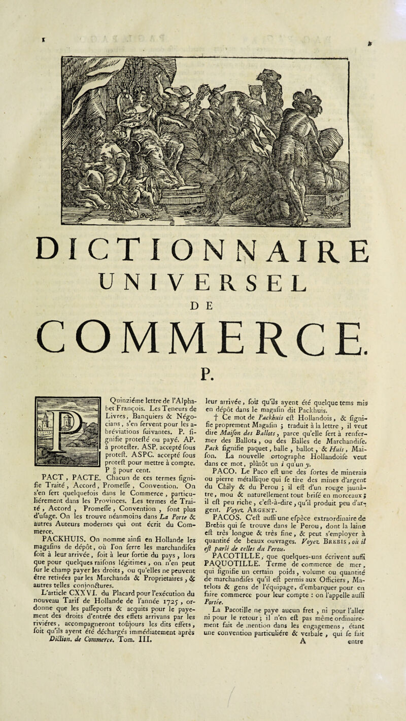 I DICTIONNAIRE UNIVERSEL COMMERCE. P. Quinziéme lettre de l’Alpha¬ bet François. Les Teneurs de Livres, Banquiers ôc Négo- cians , s’en fervent pour les a- bréviations fuivantes. P. li¬ gnifie protefié ou payé. AP. à protefter. ASP. accepté fous proteft. ASPC. accepté fous proteft pour mettre à compte. P § pour cent. PACT , PACTE. Chacun de ces termes ligni¬ fie Traité, Accord, Promefie , Convention. On s’en fert quelquefois dans le Commerce , particu¬ liérement dans les Provinces. Les termes de Trai¬ té , Accord , Promefie , Convention , font plus d’ufage. On les trouve néanmoins dans La Porte ôc autres Auteurs modernes qui ont écrit du Com¬ merce. PACKHUIS. On nomme ainfi en Hollande les magafins de dépôt, où l’on ferre les marchandifes foit à leur arrivée, foit à leur fortie du pays , lors que pour quelques raifons légitimes, on n’en peut fur le champ payer les droits, ou quelles ne peuvent être retirées par les Marchands ôc Proprietaires , ôç. autres telles conjonétures. L’article CXX VI. du Placard pour l’exécution du nouveau Tarif de Hollande de l’année 1725 , or¬ donne que les pafieports Ôc acquits pour le paye¬ ment des droits d'entrée des effets arrivans par les rivières, accompagneront toujours les dits effets, foit qu’ils ayent été déchargés immédiatement après Diction, de Commerce. Tom. III, leur arrivée, foit qu’ils ayent été quelque tems mis- en dépôt dans le magafin dit Packhuis. f Ce mot de Packhuis eft Hollandois, Ôc figni- fie proprement Magafin $ traduit à la lettre , il veut dire Maifon des Ballots, parce qu’elle fert à renfer¬ mer des Ballots, ou des Balles de Marchandée, Pack fignifïe paquet, balle , ballot, ôc Huis, Mai¬ fon. La nouvelle ortographc Hollandoife veut dans ce mot, plûtôt un i qu'un y. PACO. Le Paco eft une des fortes de minerais ou pierre métallique qui fe tire des mines d’argent du Chily ôc du Pérou ; il eft d’un rouge jaunâ¬ tre, mou ôc naturellement tout brifé en morceaux J il eft peu riche , c’eft-à-dire , qu’il produit peu d’ar¬ gent. Voyez. Argent. PACOS. C’eft auflï une efpèce extraordinaire de Brebis qui fe trouve dans le Pérou, dont la laine eft très longue Ôc très fine, ôc peut s’employer à quantité de beaux ouvrages. Voyez. Brebis , oh it ejl parlé de celles du Pérou. PACOTILLE, que quelques-uns écrivent auflï PAQUOTILLE. Terme de commerce de mer, qui fignifie un certain poids, volume ou quantité de marchandifes qu’il eft permis aux Officiers, Ma¬ telots ôc gens de l’équipage, d’embarquer pour en faire commerce pour leur compte : on l’appelle auflï Portée. La Pacotille ne paye aucun fret , ni pour l'aller ni pour le retour; il n’en eft pas même ordinaire¬ ment fait de mention dans les engagemens , étant une convention particulière ôc verbale , qui fe fait A entre