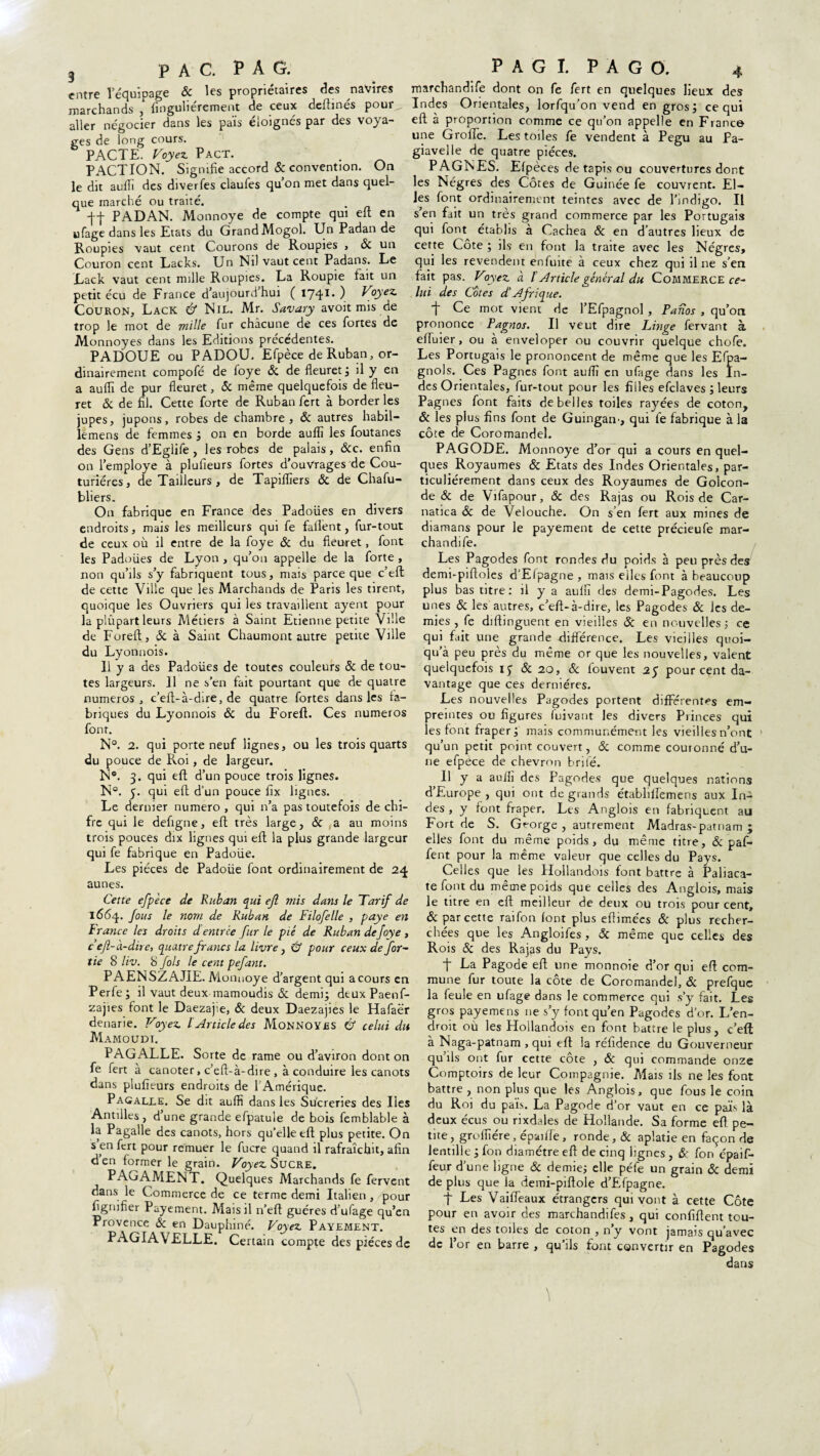 entre l’équipage & les propriétaires des navires marchandife dont on fe fert en quelques lieux des marchands ,Singulièrement de ceux deftinés pour^ Indes Orientales, lorfqu’on vend en gros; ce qui aller négocier dans les païs éloignés par des voya- eft à proportion comme ce qu’on appelle en France ges de long cours. u?e Groiïe. Les toiles fe vendent à Pegu au Fa- h PACTE. Voyez Pact. . giavelle de quatre pièces. PACTION. Signifie accord & convention. On PAGNES. Efpèces de tapis ou couvertures dont le dit auflï des diverfes claufes qu’on met dans quel- les Nègres des Côtes de Guinée fe couvrent. El- que marché ou traité. Es f°nt ordinairement teintes avec de l’indigo. Il ff PADAN. M onnoye de compte qui eft en s’en fait un très grand commerce par les Portugais ufage dans les Etats du Grand Mogol. Un Padan de qui font établis à Cachea & en d’autres lieux de Roupies vaut cent Courons de Roupies , & un cette Côte ; ils en font la traite avec les Nègres, Couron cent Lacks. Un Ni) vaut cent Padans. Le qui les revendent enfuite à ceux chez qui il ne s’en Lack vaut cent mille Roupies. La Roupie fait un fait pas. Voyez à t Article général du Commerce ce- petit écu de France d’aujourd’hui ( 174** ) Voyez lui des Cotes d.’ Ajrtque. Couron, Lack & Nil. Mr. Savary avoit mis de -j- Ce mot vient de l’Efpagnol, P ados , qu’on trop le mot de mille fur chacune de ces fortes de prononce Pagnos. Il veut dire Litige fervant à Monnoyes dans les Editions précédentes. elfuier, ou à enveloper ou couvrir quelque chofe. PADOÜE ou PADOU. Efpèce de Ruban, or- Les Portugais le prononcent de même que les Efpa- dinairement compofé de foye & de fleuret; il y en gnols. Ces Pagnes font auflï en ufage dans les In- a auflï de pur fleuret, & même quelquefois de fleu- des Orientales, fur-tout pour les filles efclaves ; leurs ret 5c de fil. Cette forte de Ruban fert à border les Pagnes font faits de belles toiles rayées de coton, jupes, jupons, robes de chambre , ôc autres babil- & les plus fins font de Guingaii', qui fe fabrique à la lemens de femmes ; on en borde auflï les foutanes côte de Coromandel. des Gens d’Eglife , les robes de palais, &c. enfin on l’employe à plufieurs fortes d'ouVrages de Cou¬ turières, de Tailleurs , de Tapiflïers ôc de Chafu- bliers. On fabrique en France des Padoües en divers endroits, mais les meilleurs qui fe faflent, fur-tout de ceux où il entre de la foye ôc du fleuret, font les Padoües de Lyon , qu’on appelle de la forte , non qu’ils s’y fabriquent tous, mais parce que c’efl de cette Ville que les Marchands de Paris les tirent, quoique les Ouvriers qui les travaillent ayent pour la plûpart leurs Métiers à Saint Etienne petite Ville de Foreft, ôc à Saint Chaumont autre petite Ville du Lyonnois. 11 y a des Padoües de toutes couleurs ôc de tou¬ tes largeurs. Il ne s’en fait pourtant que de quatre numéros, c’eft-à-dire, de quatre fortes dans les fa¬ briques du Lyonnois ôc du Foreft. Ces numéros font. N°. 2. qui porte neuf lignes, ou les trois quarts du pouce de Roi, de largeur. N°. 3. qui eft d’un pouce trois lignes. N°. 5. qui eft d’un pouce fix lignes. Le dernier numéro , qui n’a pas toutefois de chi- fre qui le defigne, eft très large, ôc a au moins trois pouces dix lignes qui eft la plus grande largeur qui fe fabrique en Padoüe. Les pièces de Padoüe font ordinairement de 24 aunes. Cette efpèce de Ruban qui ejl mis dans le Tarif de l66q. fous le nom de Ruban de Filofelle , paye en France les droits d entrée fur le pié de Ruban de foye , c eft- à-dire, quatre francs la livre, & pour ceux de Jor¬ tie 8 liv. 8 fols le cent pefant. PAENSZAJIE. Monnoye d’argent qui a cours en Perfe; il vaut deux mamoudis ôc demi; deuxPaenf- zajies font le Daezajie, ôc deux Daezajies le Hafaër denarie. Voyez lArticle des Monnoyes & celui du Mamoudi. PAGALLE. Sorte de rame ou d’aviron dont on fe fert à canoter, c’eft-à-dire , à conduire les canots dans plufieurs endroits de l’Amérique. Pagalle. Se dit auflï dans les Sucreries des Iles Antilles, dune grande efpatule de bois femblable à la Pagalle des canots, hors qu’elle eft plus petite. On s en fert pour remuer le fucre quand il rafraîchit, afin d en former le grain. Voyez Sucre. PAGAMENT. Quelques Marchands fe fervent dans le Commerce de ce terme demi Italien , pour fignifier Payement. Mais il n’eft guéres d’ufage qu’en Provence ôc en Dauphiné. Voyez Payement. PAGIAVELLE. Certain compte des pièces de PAGODE. Monnoye d’or qui a cours en quel¬ ques Royaumes ôc Etats des Indes Orientales, par¬ ticuliérement dans ceux des Royaumes de Golcon- de ôc de Vifapour, ôc des Rajas ou Rois de Car- natica Ôc de Velouche. On s’en fert aux mines de diamans pour le payement de cette précieufe mar¬ chandife. Les Pagodes font ronfles du poids à peu près des demi-piftoles d’Elpagne , mais elles font à beaucoup plus bas titre: il y a auflï des demi-Pagodes. Les unes ôc les autres, c’eft-à-dire, les Pagodes ôc ies de¬ mies , fe diftinguent en vieilles ôc en nouvelles; ce qui fait une grande différence. Les vieilles quoi- qu’à peu près du même or que les nouvelles, valent quelquefois ij & 20, ôc fouvent 25 pourcent da¬ vantage que ces dernières. Les nouvelles Pagodes portent différentes em¬ preintes ou figures (uivant les divers Princes qui les font fraper; mais communément les vieilles n’ont qu’un petit point couvert, ôc comme couronné d’u¬ ne efpèce de chevron brilé. Il y a auflï des Pagodes que quelques nations d’Europe , qui ont de grands établilfemens aux In¬ des , y font fraper. Les Anglois en fabriquent au Fort de S. George , autrement Madras-patnam ; elles font du même poids, du même titre, & paf- fent pour la même valeur que celles du Pays. Celles que les Hollandois font battre à Paliaca- te font du même poids que celles des Anglois, mais le titre en eft meilleur de deux ou trois pour cent, ôc par cette raifon font plus eflimées ôc plus recher¬ chées que les Angloifes, ôc même que celles des Rois & des Rajas du Pays. La Pagode eft une monnoie d’or qui eft com¬ mune fur toute la côte de Coromandel, ôc prefquc la feule en ufage dans le commerce qui s’y fait. Les gros payemens ne s’y font qu’en Pagodes d’or. L’en¬ droit où les Hollandois en font battre le plus, c’eft à Naga-patnam , qui eft la réfidence du Gouverneur qu ils ont fur cette cote , ôc qui commande onze Comptoirs de leur Compagnie. Mais ils ne les font battre , non plus que les Anglois, que fous le coin du Roi du païs. La Pagode d’or vaut en ce païs là deux écus ou rixdales de Hollande. Sa forme eft pe¬ tite, groflîére, épaiffe , ronde, ôc aplatie en façon de lentille ; fon diamètre eft de cinq lignes , &' fon épaif- feur d’une ligne ôc demie; elle péfe un grain & demi de plus que la demi-piftole d’Efpagne. t Les Vaiffeaux étrangers qui vont à cette Côte pour en avoir des marchandifes, qui confident tou¬ tes en des toiles de coton , n’y vont jamais qu’avec de l’or en barre , quïls font convertir en Pagodes dans