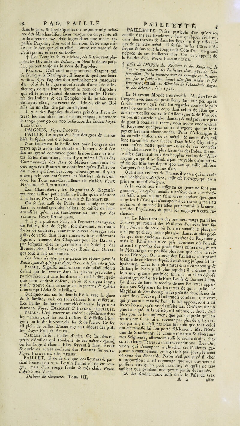 dans îë pais, 5c fanslefquelles on nepourroitÿ ache¬ ter de^ Marchandifes. Leur marque ou empreinte eft ordinairement une idole logée dans une niche ap- pellée Pagode , d’où vient fon nom. Cette emprein¬ te ne fe fait que d’un côté ; l’autre ell marqué de petits points relevés en boffes. •f Les Temples 5c les niches , où fe trouvent pla¬ cées les Divinités des Indous, ou Gentils de cespaïs- îà, portent toujours le nom de Pagodes. Pagode. C’eft aulîî une monnoye d’argent qui fe fabrique à Narfingue , Bifnagar 5c quelques lieux voilîns. Çes Pagodes font ordinairement marquées d’un côté de la figure monftrueufe d’une Idole In¬ dienne , ce qui leur a donné le nom de Pagode * qui eft le nom général de toutes les faulfes Divini¬ tés des Indiens, ôc des Temples où ils les adorent; de l’autre côté , au revers de l’Idole , eft un Roi alïïs fur un char tiré par un éléphant. Il y a des Pagodes de divers prix ôc à divers ti¬ tres; les moindres font de huits tangas, à prendre îe tanga pour <?o ou ioo bafarucos des Indes. Voyez, Basaruco. PAIGNES. Voyez, Pagnes. PAILLE. Le tuyau ôc l’épie des gros ôc menus blés lorfqu’ils ont été battus. Non-feulement la Paille fert pour l’engrais des terres après avoir été réduite en fumier, ôc il s’en fait un grand commerce pour la nourriture de tou¬ tes fortes d’animaux , mais il y a même à Paris des Communautés des Arts Ôc Métiers dont tous les ouvrages des Maîtres ne confiftent qu’en Paille, ou du moins qui font beaucoup d’ouvrages où il y en entre ; tels font entr’autres les Nattiers , ôc tels en¬ core les Tourneurs-Empailleurs de chaifes. Voyez, Nattier & Tourneur. Les Chandeliers , les Regratiers ôc Regfatié- res font aulîî un petit trafic de Paille qu’ils débitent à la botte. Voyez, Chandelier & Regratier. On fe fert aulîî de Paille, dans le négoce pour faire les emballages des ballots ôc cailles de mar¬ chandifes qu’on veut tranfporter au loin par des voitures. Voyez Emballage. t U y a plufieurs Païs, où l’on teint des tuyaux de Paille , foit de fégle , foit d’avoine, en toutes fortes de couleurs, pour faire divers ouvrages très jolis , & variés dans leurs couleurs, fous différentes figures ; comme des Chapeaux pour les Dames , par lefquels elles fe garantiffent du Soleil ; des Boè'tes, des Tabatières, des Etuis &c. Ouvra¬ ges tout à fait commodes. Les droits d entrée qui Je payent en France pour la Faille ,font de 4 fols par char, & ceux de fortie de 1 fols. Paille. Signifie aulîî en terme de joiiaillerie un défaut qui fe trouve dans les pierres précieufes , particuliérement dans les diamans , c’eft-à-dire, quel¬ que petit endroit obfcur, étroit ôc un peu long, qui fe trouve dans le corps de la pierre, ôç qui en interrompt l’éclat ôc le brillant. Quelques-uns confondent la Paille avec la glace ôc la furdité, mais ces trois défauts font différens. Les Pailles diminuent confidérablement le prix du diamant. Voyez Diamant & Pierre precieuse. Paille. C’eft encore un endroit défeftueux dans les métaux , qui les rend caffans ôc difficiles à for¬ ger ; on le dit fur-tout du fer ôc de l’acier. Ce fer efl plein de pailles. L’acier aigre a toujours des pail¬ les. Voyez Fek à Acier. Pailles de fer , Pailles d’acier. Ce font des ef- pèces d’écailles qui tombent de ces métaux quand on les forge à chaud. Elles fervent à faire le noir ôc quelques autres couleurs des Peintres fur verre.- Voyez Peinture sur verre. PAILLET. 11 ne le dit que des liqueurs & par¬ ticuliérement du vin. Levin Paillet ell du vin rou¬ ge , mais d’un rouge foible ôc très clair. Voyez L Article des VlNS. Liftion* de Commerce, Tom. XljX ? A I L L E f T Ëi PAILLETTE. Petite particule d’or qu on rc* cueille dans les lavadores , dans quelques rivières ' dans des torrens & dans les lieux où 11 y a des mi¬ nes de ce riche métal. Il fe fait fur les Côtes d’A¬ frique & fur-tout le long de la Côte d’or , un grand négoce de ces Paillettes d’or. On les y appefle de la Poudre d’or. Voyez Poudre d’or. * iP f Ejfai de VHiftoïre des Rivières & des Ruiffeaux dé Francer qui routent des Paillettes d'or, avec des Ob~ fervations fur la manière dont on ramafe ces Paillet- tes , fur le fable avec lequel elles font mêlées, & Cur¬ ie ur titre ; attrait des Mémoires de l'Académie rL„ le des Sciences, An. 171g. J Le Nouveau Monde a envoyé à l’Ancien l’or & 1 argent avec tant de profufion, fur-tout peu après la decouverte , qu il s’eft fait regarder comme le païs natal de ces métaux ; cependant celles de l’Europe , & en particulier celles de l’Allemagne & de France , en ont ete autrefois abondantes; & malgré nôtre peu de goût a fouiller la terre , nous avons encore dans le Royaume quelques mines d’argent qui ne font pas entièrement abandonnées. Pour l'Allemagne il lui en refte plufieurs de ce métal, 5c même d’or, qui lont travaillées avec fuccès. Stahl habile Chymifte s veut quon mette quelques - unes de fes contrées en parallèle avec les plus fécondes des Indes, 5c trai¬ te allez durement ceux des Peuples voifins de l’Alle- ™a§ne/ a T?1 }\ ne (emble pas croyable qu’on ait ti¬ re de fes Minières depuis 400 ans 40 mille millions d argent, fans les Tonnes d’or. • 9g“nî ?“ ri,yiéres de France, il y en a qui ont mé- rite 1 epithete A Aurifère, telle ell V Arrête, qui en a pris Ion nom d’Aurigera. A la vérité nos richeffes en ce genre ne font pas grandes ; 1 or qu on ramaffe à préfent dans nos riviè¬ res luffit a peine pour faire vivre pendant quelques mois les Paifansqui s’occupent à ce travail; mais au moins en donnent-elles affez pour fournir à la curio- cherclm PhyflCienS’ & Pour les engager à cette re- 1<s. Le Rhin tient un des premiers rangs parmi les Fleuves qui roulent des Paillettes d’or avec leur fa- be ; celt un de ceux où l’on en ramaffe le plus; ce n eit pas qu elles y foient plus abondantes ôc plus grof- les que dans quelques autres rivières du Royaume , mais le Rhin tient à ce pais laborieux où l’on eft ftlu Pr?fiter des productions minérales , ôc oit la Métallurgie eft pouffée plus loin que dans le ref- te de 1 Europe. On trouve des Paillettes d’or parmi le labié de ce Fleuve depuis Strasbourg jufques à Phi- hpsbourg. Elles font plus rares entre Strasbourg ôc Brifac ; le Rhin y eft plus rapide; il entraine plus loin une grande partie de fon or ; où il en dépofe davantage , c’e ft entre le Fort-Louïs 5c Germersheim. Le droit de faire la récolté de ces Paillettes appar- tient aux Seigneurs fur les terres de qui il paffe. Le Magiftrat de Strasbourg l’a fur près de deux lieues du cours de ce Fleuve ; il l’afferme à condition que ceux qui y auront ramaffé l’or, le lui apporteront à 16 livres 1 once , qu il vend enfuite aux Orfèvres fur ua p us haut pié. A la vérité, s’il afferme ce droit, c’eft plus pour fe le conserver, que pour le profit qu’il en retire, car il ne lui en revient pas plus de 4 à C on¬ ces par an; il n eft pas bien fûr auflî que tout celui qui eft ramaffé lui foit porté fidèlement. Mr. l’Evê- que de Strasbourg, le Comte d’Hanau 5c divers au¬ tres Seigneurs, afferment auflî le même droit, cha¬ cun fur leurs Terres, à d’autres conditions. Les Ou¬ vriers qui s’occupent à chercher ces Paillettes ga¬ gnent communément 30 à 40 fols par jour; le tems de ceux des Mines du Pérou n’eft pas payé fi cher à proportion : il eft dommage que nos ouvriers ne puiffent être qu’en petit nombre, 5c qu’ils ne traj vaillent que pendant une petite partie de l’année- 2 * Le Rhône roule suffi dans le Pais de Gex A 2 affez