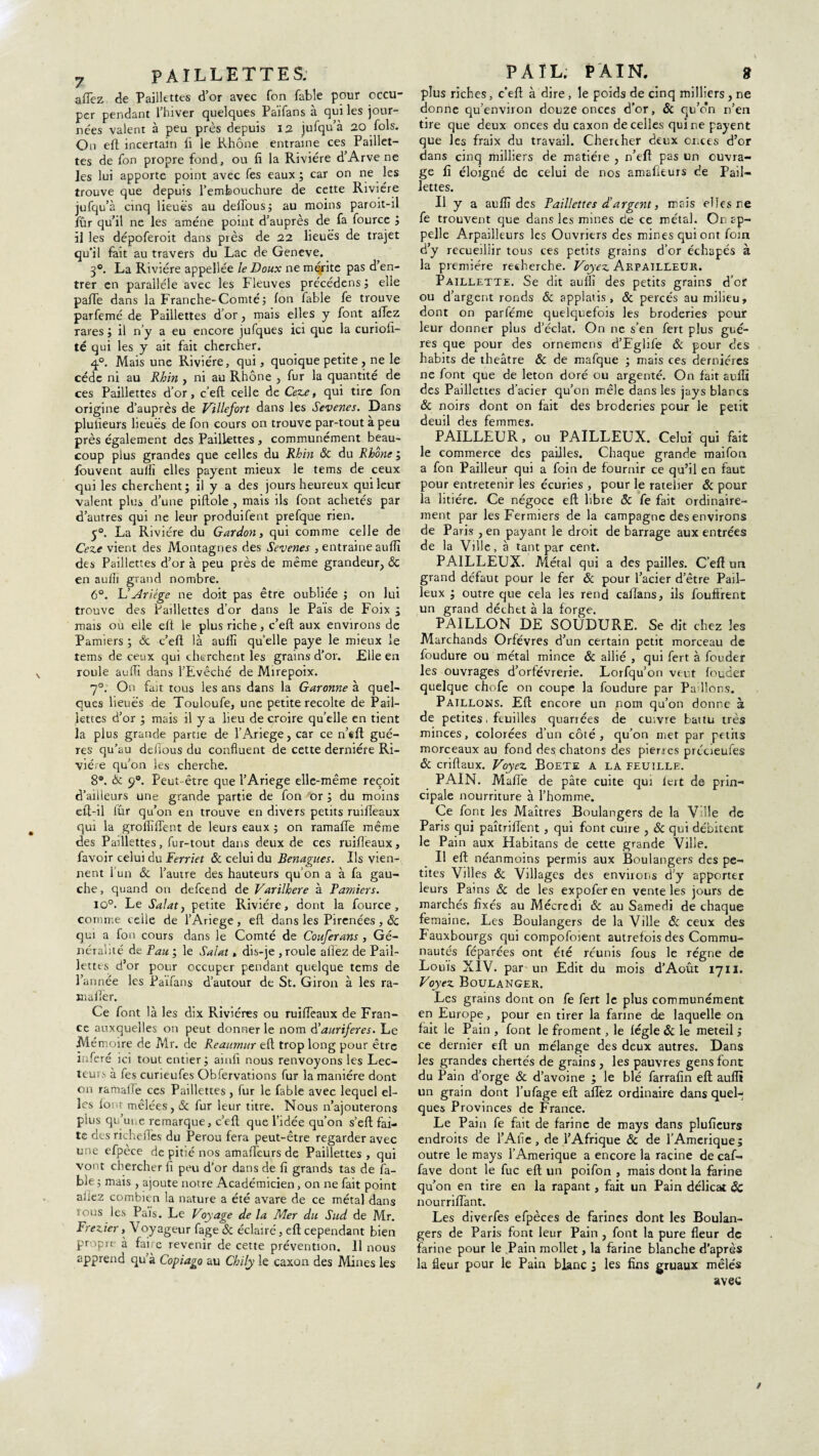 7 PAILLETTES; afTez de Paillettes d’or avec fon fable pour occu¬ per pendant l’hiver quelques Païfans à qui les jour¬ nées valent à peu près depuis 12 jufqu’à 20 fols. On eft incertain fi le Rhône entraine ces Paillet¬ tes de fon propre fond, ou fi la Rivière d’Arve ne les lui apporte point avec fes eaux; car on ne les trouve que depuis l’embouchure de cette Rivière jufqu’à cinq lieues au deflous; au moins paroit-il fûr qu’il ne les amène point d’auprès de fa fource J il les dépoferoit dans près de 22 lieues de trajet qu’il fait au travers du Lac de Geneve. 3°. La Rivière appellée le Doux ne mérite pas d’en¬ trer en parallèle avec les Fleuves précédens; elle paffe dans la Franche-Comté; Ion fable fe trouve parfemé de Paillettes d’or, mais elles y font afTez rares ; il n’y a eu encore jufques ici que la curiolï- té qui les y ait fait chercher. q°. Mais une Rivière, qui, quoique petite , ne le cède ni au Rhin , ni au Rhône , fur la quantité de ces Paillettes d’or, c’eft celle de Ceze, qui tire fon origine d’auprès de Villefort dans les Sevenes. Dans plufieurs lieues de fon cours on trouve par-tout à peu près également des Paillettes, communément beau¬ coup plus grandes que celles du Rhin Sc du Rhône ; fouvent aulfi elles payent mieux le tems de ceux qui les cherchent; il y a des jours heureux qui leur valent plus d’une piftole , mais ils font achetés par d’autres qui ne leur produifent prefque rien. y®. La Rivière du Gardon, qui comme celle de Ceze vient des Montagnes des Sevenes , entraine aufïi des Paillettes d’or à peu près de même grandeur, Sc en aufii grand nombre. 6°. L’ Ariége ne doit pas être oubliée ; on lui trouve des Paillettes d’or dans le Pais de Foix ; mais où elle eft le plus riche, c’eft aux environs de Pamiers ; & c’eft là aullï quelle paye le mieux le tems de ceux qui cherchent les grains d’or. Elle en roule aufli dans l’Evêché de Mirepoix. 7°. On fait tous les ans dans la Garonne à quel¬ ques lieues de Touloufe, une petite récolté de Pail¬ lettes d’or ; mais il y a lieu de croire qu’elle en tient la plus grande partie de l’Ariege, car ce n’«ft gué- res qu’au deftous du confluent de cette dernière Ri¬ vière qu’on les cherche. 8®. & 9°. Peut être que l’Ariege elle-même reçoit d’ailleurs une grande partie de fon or ; du moins eft-il lûr qu’on en trouve en divers petits ruifteaux qui la grofiïflent de leurs eaux ; on ramafle même des Paillettes, fur-tout dans deux de ces ruifteaux, favoir celui du Ferriet 8c celui du Benagues. Ils vien¬ nent 1 un Sc l’autre des hauteurs qu’on a à fa gau¬ che, quand on defcend de Varilhere à Pamiers. 10°. Le Salat, petite Rivière, dont la fource, comme celle de l’Ariege , eft dans les Pirenées , Sc qui a fon cours dans le Comté de Couferans , Gé¬ néralité de Pau; le Salat, dis-je ,roule allez de Pail¬ lettes d’or pour occuper pendant quelque tems de l’année les Païfans d’autour de St. Giron à les ra- xnaftèr. Ce font là les dix Rivières ou ruifteaux de Fran¬ ce auxquelles on peut donner le nom aurifères. Le Mémoire de Mr. de Reaumur eft trop long pour être inféré ici tout entier; amfi nous renvoyons les Lec¬ teurs à fes curieufes Obfervations fur la manière dont on ramaife ces Paillettes, fur le fable avec lequel el¬ les font mêlées, Sc fur leur titre. Nous n’ajouterons plus qu’une remarque, c’eft que l’idée qu’on s’eft fai¬ te des richeües du Pérou fera peut-être regarder avec une efpèce de pitié nos amafteurs de Paillettes , qui vont chercher fi peu d’or dans de fi grands tas de fa¬ ble ; mais , ajoute notre Académicien, on ne fait point allez combien la nature a été avare de ce métal dans tous les Pais. Le Voyage de la Mer du Sud de Mr. Frezier, Voyageur fage Sc éclairé, eft cependant bien propre à fai e revenir de cette prévention. 11 nous apprend qu’à Copiago au Chily le caxon des Mines les PAÏL; PAIN. 9 plus riches, c’eft a diré, le poids de cinq milliers, ne donne qu’environ douze onces d’or, Sc qu’o*n n’en tire que deux onces du caxon de celles qui ne payent que les fraix du travail. Chercher deux onces d’or dans cinq milliers de matiéie , n’eft pas un ouvra¬ ge fi éloigné de celui de nos amafteurs de Pail¬ lettes. Il y a aufîî des Paillettes d'argent, mais elles ne fe trouvent que dans les mines de ce métal. Or. ap¬ pelle Arpailleurs les Ouvriers des mines qui ont foin d’y recueillir tous ces petits grains d’or échapés à la première recherche. Voyez ArpailleUR. Paillette. Se dit aullï des petits grains d’or ou d’argent ronds & applatis, 8c percés au milieu, dont on parféme quelquefois les broderies pour leur donner plus d’éclat. On ne s’en fert plus gué- res que pour des ornemens d’Fglife Sc pour des habits de théâtre 8c de mafque ; mais ces dernières ne font que de leton doré ou argenté. On fait aullï des Paillettes d’acier qu’on mêle dans les jays blancs 8c noirs dont on fait des broderies pour le petit deuil des femmes. PAILLEUR, ou PAILLEUX. Celui qui fait le commerce des pailles. Chaque grande maifon a fon Pailleur qui a foin de fournir ce qu’il en faut pour entretenir les écuries , pour le râtelier Sc pour la litière. Ce négoce eft libre 8c fe fait ordinaire¬ ment par les Fermiers de la campagne des environs de Paris , en payant le droit de barrage aux entrées de la Ville, à tant par cent. PAILLEUX. Métal qui a des pailles. C’eft un grand défaut pour le fer Sc pour l’acier d’être Pail- leux ; outre que cela les rend caftans, ils fouftrent un grand déchet à la forge. PAILLON DE SOUDURE. Se dit chez les Marchands Orfèvres d’un certain petit morceau de foudure ou métal mince Sc allié , qui fert à fonder les ouvrages d’orfèvrerie. Lorfqu’on veut fonder quelque chofe on coupe la foudure par Pa lions. Paillons. Eft encore un nom qu’on donne 2 de petites, feuilles quariées de cuivre baitu très minces, colorées d’un côté, qu’on met par petits morceaux au fond des chatons des pierres prcueufes Sc criftaux. Voyez Boete a la feuille. PAIN. Mafi'e de pâte cuite qui fert de prin¬ cipale nourriture à l’homme. Ce font les Maîtres Boulangers de la V le de Paris qui paîtriflent, qui font cuire , Sc qui débitent le Pain aux Habitans de cette grande Ville. I! eft néanmoins permis aux Boulangers des pe¬ tites Villes Sc Villages des enviions d'y apporter leurs Pains Sc de les expofer en vente les jours de marchés fixés au Mécredi Sc au Samedi de chaque femaine. Les Boulangers de la Ville Sc ceux des Fauxbourgs qui compofoient autrefois des Commu¬ nautés féparées ont été réunis fous le régne de Louis XIV. par un Edit du mois d’Août 1711. Voyez Boulanger. Les grains dont on fe fert le plus communément en Europe, pour en tirer la farine de laquelle on fait le Pain , font le froment, le légle Sc le meteil ; ce dernier eft un mélange des deux autres. Dans les grandes chertés de grains , les pauvres gens font du Pain d’orge Sc d’avoine ; le blé farrafin eft auflt un grain dont l’ufage eft afTez ordinaire dans quel¬ ques Provinces de France. Le Pain fe fait de farine de mays dans plufieurs endroits de TAfle , de l’Afrique Sc de TAmerique; outre le mays TAmerique a encore la racine de caf- fave dont le fuc eft un poifon , mais dont la farine qu’on en tire en la rapant, fait un Pain délicat Sc nourriiïànt. Les diverfes efpèces de farines dont les Boulan¬ gers de Paris font leur Pain , font la pure fleur de farine pour le Pain mollet, la farine blanche d’après la fleur pour le Pain blanc ; les fins gruaux mêlés avec /