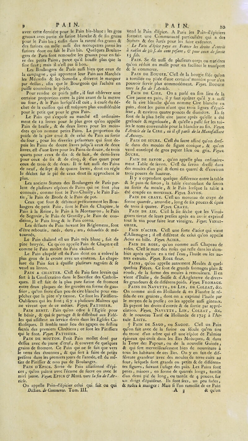 » PAIN. avec cette dernière pour le Pain bis-blanc ; les gros gruaux avec partie de farine blanche & de fin gruau pour le Pain bis ; enfin dans la rareté des grains & des farines on mêle auffi des recoupettes parmi les farines dont on fait le Pain bis. Quelques Boulan¬ gers de Paris font remoudre les gruaux pour en fai¬ re des petits Pains, parce qu’il bouffe plus que la fine fleur ; mais il 11’eft pas fi bon. Les Boulangers de Paris auflï bien que ceux de la campagne , qui apportent leur Pain aux Marchés les Méoiedis & les Samedis , doivent le marquer par delTus , afin que le Bourgeois qui 1 achète en puiflTe connoître le poids. Pour rendre ce poids jufte , il faut obferver une certaine proportion entre la pâte avant de la mettre au four, ôc le Pain lorfqu’il tft cuit , à caufe du dé¬ chet de la cuiffon qui efl toûjours plus confidérable pour le petit que pour le gros Pain. Le Pain qui s’expofe au marché eft ordinaire¬ ment de 12 livres pour le plus gros qu’on appelle Pain de brade , ôc de deux livres pour les moin¬ dres qu’on nomme petits Pains. La proportion du poids de la pâte crue & de celui du Pain au fortir du four , pour les diverfes pefanteurs qui font de¬ puis les Pains de douze livres jufqu’à ceux de deux livres, eft d’une livre pour les Pains de douze, de trois quarts pour ceux de dix ôc de huit, de demi-livre pour ceux de fix ôc de cinq, ôc d’un quart pour ceux de trois ôc de deux. Il fe fait auflï des Pains de neuf, de fept ôc de quatre livres, dont on régie le déchet fur le pié de ceux dont ils approchent le plus. Les anciens Statuts des Boulangers de Paris par¬ lent de plufieurs efpèces de Pains qui ne font plus connues, comme font le PainChailly, le Pain Fai- tis / le Pain de Brode Ôc le Pain de pot. Ceux que font ôc débitent préfentement les Bou¬ langers de petit Pain , font le Pain de Chapitre, le Pain à la Reine, le Pain à la Montauron, le Pain de Segovie, le Pain de Gentilly , le Pain de con¬ dition, le Pain long ôc le Pain cornu. Les défauts du Pain luivant les Réglemens, font d’être reboutis, ratés, durs, ars, échaudés ôc mé- tournés. Le Pain chaland efl; un Pain très blanc , fait de pâte broyée. Ce qu’on appelle Pain de Chapitre eft comme le Pain mollet du Pain chaland. Le Pain chapelé eft du Pain dont on a enlevé le plus gros de la croûte avec un couteau. La chape¬ lure du Pain fert à épaiflîr plufieurs ragoûts & fe vend au litron. Pain a chanter. C’eft du Pain fans levaifi qui fert à la Confécration dans le Sacrifice des Catholi¬ ques. Il eft fait de la plus pure farine de froment entre deux plaques de fer gravées en forme de gau¬ frier , qu’on frote d’un peu de cire blanche pour em¬ pêcher que la pâte n’y tienne. Ce font les Pâtiffiers- Oublieurs qui les font; iLy a plufieurs Maîtres qui ne vivent que de ce métier. Voyez. Pâtissier. Pain bénit. Pain qu’on oftre à l’Egiife pour le bénir, ôc qui fe partage ôc fe diftribue aux Fidè¬ les qui affilient au fervice divin dans les Eghfes Ca¬ tholiques. Il lèmble tenir lieu des agapes ou feftins facrés des premiers Chrétiens ; ce font les Pâtiffiers qui le font. Voyez Pâtissier. Pain de mouton. Petit Pain mollet doré par deflus avec du jaune d’œuf, ôc couvert de quelques grains de froment. Ce Pain qui ne fe fait que vers le tems des étrennes , ôc qui fert à faire de petits préfens dans les premiers jours de l’année, eft du mé¬ tier de Pâtifîîer ôc non pas de Boulanger. Pain d’Epice. Sorte de Pain afiaifonné d’épi¬ ces , qu’on paîtrit avec l’écume de fucre ou avec le miel jaune. Voyez Epice & Miel vers la fin de l Ar¬ ticle. On appelle Pain-d’épicier celui qui fait ou qui PAIN. ïô vend le Pain depice. A Paris les Pain-d’épiciers forment une Communauté particulière qui a des Statuts ôc des Jures pour les faire exécuter. ' Le Tain d epice paye en France les droits d'entrée a raifon de 30/i du cent pefant, éf pour ceux de fortie 13 fils. xAin. Sc dit suffi de plufieurs corps ou îrut-crcs qu’on réduit en maftè pour en faciliter le tranfport ôc le commerce. Pain de Bougie.'C’eft de la bougie filée qu’on a tortillée ou pliée d’une certaine' manière pour s’en pouvoir fervir plus commodément. Voyez Bougie vers la fin de l’Article. Pain de Cire. On a parlé en fon lieu de la Cire jaune en pain, il y faut ajouter qu’il y a auflï de la cire blanche qu’on nomme Cire blanche en pain, dont les pains n’ont que trois lignes d’épaif- feur , ôc environ quatre pouces de diamètre. Ils fe font de la plus belle cire jaune après qu’elle a été grelouée ôc regrelouée , ôc qu’elle a pafte fur les toi¬ les le tems convenable pour la blanchir au fin. Voyez l Article de la Cire , où il ejl parlé de la Manufacturé d’Antony. Pain de sucre. C’eft du fucre affiné qu’on dref- fe dans des moules de figure conique, ôc qu’on vend envelopé de gros papier bleu ou gris. Voyez Sucre. Pain de savon , qu’on appelle plus ordinaire¬ ment Table de favon. C’eft du favon dreffé dans des moules d’un pié ôc demi en quarré ôc d’environ trois pouces de hauteur. U y a cependant quelque différence entre la table ôc le pain de favon , la table s’entendant du favon au fortir du moule , ôc le Pain lorfque la table a été coupée en morceaux. Voyez Savon. Pain de craye. C’eft un morceau de craye de forme quarrée, arrondie , long de fix pouces 6c épais de trois à quatre. Voyez Craye. Pain de lie. C’eft la lie féche que les Vinai¬ griers tirent de leurs prefies après en avoir exprimé tout le vin pour faire leur vinaigre. Voyez Vinai¬ grier. Pain d’acier. C’eft une forte d’acier qui vient d’Allemagne ; il eft différent de celui qu’on appelle Acier en bille. Voyez Acier. Pain de rose, qu’on nomme auffi Chapeau de rofes. C’eft le marc des rofes qui relie dans les alem- bics après qu’on en a tiré l’eau , l’huile ou les au¬ tres extraits. Voyez Rose fleur. Pains , qu’on appelle autrement Meules ôc quel¬ quefois Pièces. Ce font de grands fromages plats ôc ronds, de la forme des meules à remouleurs. lien vient d’Italie , de Suifte ôc d’Angleterre de diver¬ fes grandeurs ôc de différens poids. Voyez Fromage. Pains de Navette, de Lin, de Colzat, ôcc. On nomme ainfi en Hollande ôc en Flandre le ré- fidu de ces graines , dont on a exprimé l’huile par le moyen de la preflè ; on les appelle auffi gâteaux. Ils payent les droits d’entrée ôc de fortie par appré¬ ciation. Voyez Navette, Lin, Colzat, Ôcc. 6c le nouveau Tarifée Hollande de 1725 à l’Ar¬ ticle Liste. f Pain de Sago, ou Sagou. C’eft un Pain qu’on fait avec de la farine ou fécule qu’on tire du tronc d’un arbre qui eft une efpèce de Palmier épineux qui croît dans les Iles Moluques, ôc dans la Terre des Papous, ou de la nouvelle Guinée i ôc qui fert merveilleufernent bien de nourriture à tous les habitans de ces Iles. On y en fait/de dif¬ férente grandeur avec des moules de terre cuits au four, lelquels font grands ou petits ôc de différen¬ tes figures, fuivant I’ufage des païs. Les Pains font petits, minces, en forme de quarrés longs, tantôt d’un demi pié de long, ou tantôt de q pouces, fur un doigt d’épailïeur. Ils fontfecs, un peu fades, & rudes à manger : Mais fi l’on ramollit de ce Pain