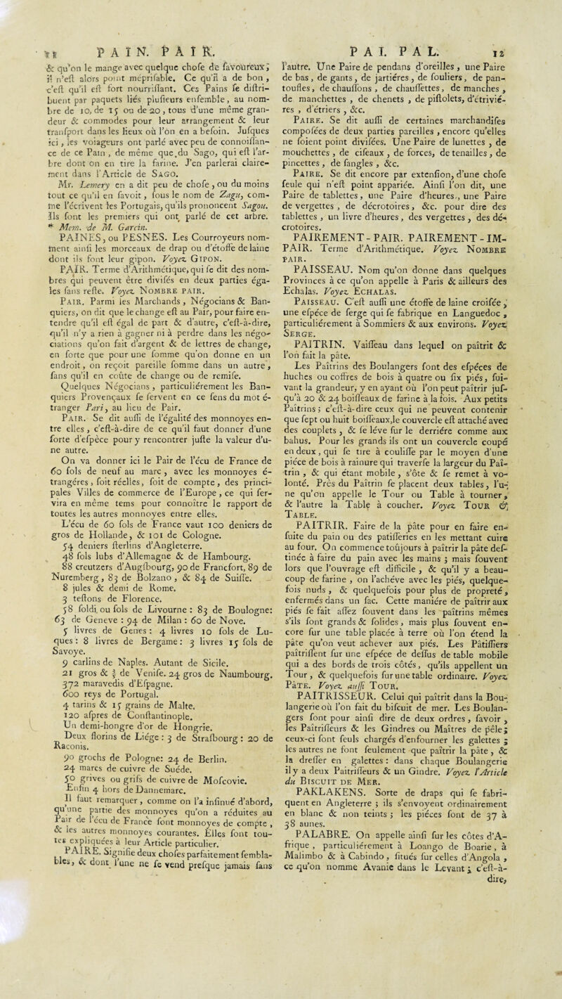 * i PAIN. PAIR. éc qu'on le mange avec quelque chofe de faVolireuxi jî n’efl alors point mépri fable. Ce qu’il a de bon , c’efl: qu’il efl fort nourriflant. Ces Pains fe diftri- buent par paquets lies plufieurs enfemble, au nom¬ bre de 10, de iy ou de 20 , tous d’une même gran¬ deur 8c commodes pour leur arrangement & leur tranfport dans les lieux où l’on en a befoin. Jufques ici , ks voiageurs ont parlé avec peu de connoiflan- ce de ce Pain , de même que.du Sago, qui efl l’ar¬ bre dont on en tire la farine. J’en parlerai claire¬ ment dans l’Article de Sago. Mr. Lemery en a dit peu de chofe , ou du moins tout ce qu’il en favoit, fous le nom de Zagu, com¬ me l’écrivent les Portugais, qu’ils prononcent Sagou. Ils font les premiers qui ont parlé de cet arbre. * Mem. de M. Garcin. PAÎNES, ou PESNES. Les Courroyeurs nom¬ ment ainfî les morceaux de drap ou d’étoffe de laine dont ils font leur gïpon. Voyez Gipon. PAIE. Terme d’Arithmétique, qui fe dit des nom¬ bres qui peuvent être divifés en deux parties éga¬ les fans refte. Voyez Nombre pair. Pair. Parmi les Marchands, NégociansSc Ban¬ quiers, on dit que le change efl au Pair, pour faire en¬ tendre qu’il efl égal de part 8c d’autre, c’efl-à-dire, qu’il n’y a rien à gagner ni à perdre dans les négo- dations qu’on fait d’argent ÔC de lettres de change, en forte que pour une lomme qu’on donne en un endroit, on reçoit pareille fomme dans un autre , fans qu’il en coûte de change ou de remife. Quelques Négocians , particuliérement les Ban¬ quiers Provençaux fe fervent en ce fens du mot é- îranger Pari, au lieu de Pair. Pair. Se dit auffi de l’égalité des monnoyes en¬ tre elles , c’eft-à-dire de ce qu’il faut donner d’une forte d’efpèce pour y rencontrer jufte la valeur d’u¬ ne autre. On va donner ici le Pair de l’écu de France de 60 fols de neuf au marc , avec les monnoyes é- trangéres 5 foit réelles, foit de compte, des princi¬ pales Villes de commerce de l’Europe , ce qui fer- vira en même tems pour connoître le rapport de toutes les autres monnoyes entre elles. L’écu de 60 fols de France vaut 100 deniers de gros de Hollande, 8c îoi de Cologne. 54 deniers fterlins d’Angleterre. 48 fols lubs d’Allemagne 8c de Hambourg. 88 creutzers d’Augfbourg, 90 de Francfort, 89 de Nuremberg, 83 de Bolzano , & 84 de Suiffe. 8 jules & demi de Rome. 3 teflons de Florence. 58 fol di. ou fols de Livourne: 83 de Boulogne: 63 de Geneve : 94 de Milan : 60 de Nove. y livres de Genes : 4 livres 10 fols de Lu- ques : 8 livres de Bergame : 3 livres 1 y fols de Savoye. 9 carlins de Naples. Autant de Sicile. 21 gros 8c | de Venife. 24 gros de Naumbourg. 372 maravedis d’Efpagne. 600 reys de Portugal. 4 tarins & ip grains de Malte. 120 afpres de Conftantinople. Un demi-hongre d’or de Hongrie. Deux florins de Liège : 3 de Strafbourg : 20 de Raconis. 90 grochs de Pologne: 24 de Berlin. 24 marcs de cuivre de Suède. 50 grives ou grifs de cuivre de Mofcovie. Enfin 4 hors de Dannemarc. Il faut remarquer, comme on l’a infinué d’abord, qu une partie des monnoyes qu’on a réduites au Pair ne 1 écu de France font monnoyes de compte , & les autres monnoyes courantes. Elles font tou- kk expliquées à leur Article particulier. , . fAUvE. Signifie deux chofes parfaitement fembla- Cj , oc donq 1 une ne fe vend prefque jamais fans PAI. PAL. iz Y autre. Une Paire de pendans d’oreilles , une Paire de bas , de gants , de jartiéres , de fouliers , de pan¬ toufles, de chauffons , de chauffettes, démanchés, de manchettes , de chenets , de piflolets, d’étrivié- res , d etriers , &c. Paire. Se dit aufli de certaines marchandifes compofées de deux parties pareilles , encore qu’elles ne foient point divifées. Une Paire de lunettes , de mouchettes , de cifeaux , de forces, de tenailles, de pincettes , de fangles , &c. Paire. Se dit encore par extenfion, d’une chofe feule qui n’eft point appariée. Ainfi l’on dit, une Paire de tablettes, une Paire d’heures., une Paire de vergettes , de décrotoires, &c. pour dire des tablettes , un livre d’heures, des vergettes , des dé¬ crotoires. PAIREMENT - PAIR. PAIREMENT - IM¬ PAIR. Terme d’Arithmétique. Voyez Nombre pair. PAISSEAU. Nom qu’on donne dans quelques Provinces à ce qu’on appelle à Paris & ailleurs des Echalas. Voyez Echâlas. Paisseau. C’efl: aufli une étoffe de laine croiféej une efpéce de ferge qui fe fabrique en Languedoc , particuliérement à Sommiers 8c aux environs. Voyez. Serge. PA1TRIN. Vaiffeau dans lequel on paîtrit & l’on fait la pâte. Les Paîtrins des Boulangers font des efpéces de huches ou coffres de bois à quatre ou fix pies, fui- vant la grandeur, y en ayant où l’on peut paîtrir juf- qu’à 20 & 24 boifîeaux de farine à la fois. Aux petits Paîtrins 5 c’eft-à- dire ceux qui ne peuvent contenir que fept ou huit boiffeaux,le couvercle efl attaché avec des couplets , & fe lève fur le derrière comme aux bahus. Pour les grands ils ont un couvercle coupé en deux, qui fe tire à couliffe par le moyen d’une pièce de bois à rainure qui traverfe la largeur du Paî- trin , & qui étant mobile , s’ôte & fe remet à vo¬ lonté. Près du Paîtrin fe placent deux tables , l’u¬ ne qu’on appelle le Tour ou Table à tourner, 8c l’autre la Table à coucher. Voyez Tour, Table. PAITRIR. Faire de la pâte pour en faire en- fuite du pain ou des patifferies en les mettant cuire au four. On commence toûjours à paîtrir la pâte def- tinée à faire du pain avec les mains ; mais fouvent lors que l’ouvrage efl difficile , & qu’il y a beau¬ coup de farine , on l’achève avec les pies, quelque¬ fois nuds , 8c quelquefois pour plus de propreté, enfermés dans un fac. Cette manière de paîtrir aux pies fe fait affez fouvent dans les paîtrins mêmes s’ils font grands & folides, mais plus fouvent en¬ core fur une table placée à terre où l’on étend la pâte qu’on veut achever aux pies. Les Pâtiflîers paîtriffent fur une efpéce de delTus de table mobile qui a des bords de trois côtés, qu’ils appellent un Tour, & quelquefois fur une table ordinaire. Voyez PâTE. Voyez aujji Tour. PAITRISSEUR. Celui qui paîtrit dans la Bou¬ langerie où l’on fait du bifeuit de mer. Les Boulan¬ gers font pour ainfi dire de deux ordres , favoir , les Paîtrifieurs 8c les Gindres ou Maîtres de pèle; ceux-ci font feuls chargés d’enfourner les galettes j les autres ne font feulement que paîtrir la pâte , & la dreffer en galettes : dans chaque Boulangerie il y a deux Paitrifièurs 8c un Gindre. Voyez f Article du Biscuit de Mer. PAKLAKENS. Sorte de draps qui fe fabri¬ quent en Angleterre ; ils s’envoyent ordinairement en blanc 8c non teints ; les pièces font de 37 à 38 aunes. PALABRE. On appelle ainfi furies côtes d’A¬ frique , particuliérement à Loango de Boarie , à Malimbo 8c à Cabindo, fitués fur celles d’Angola , ce qu’on nomme Avanie dans le Levant y c’eft-à- due,