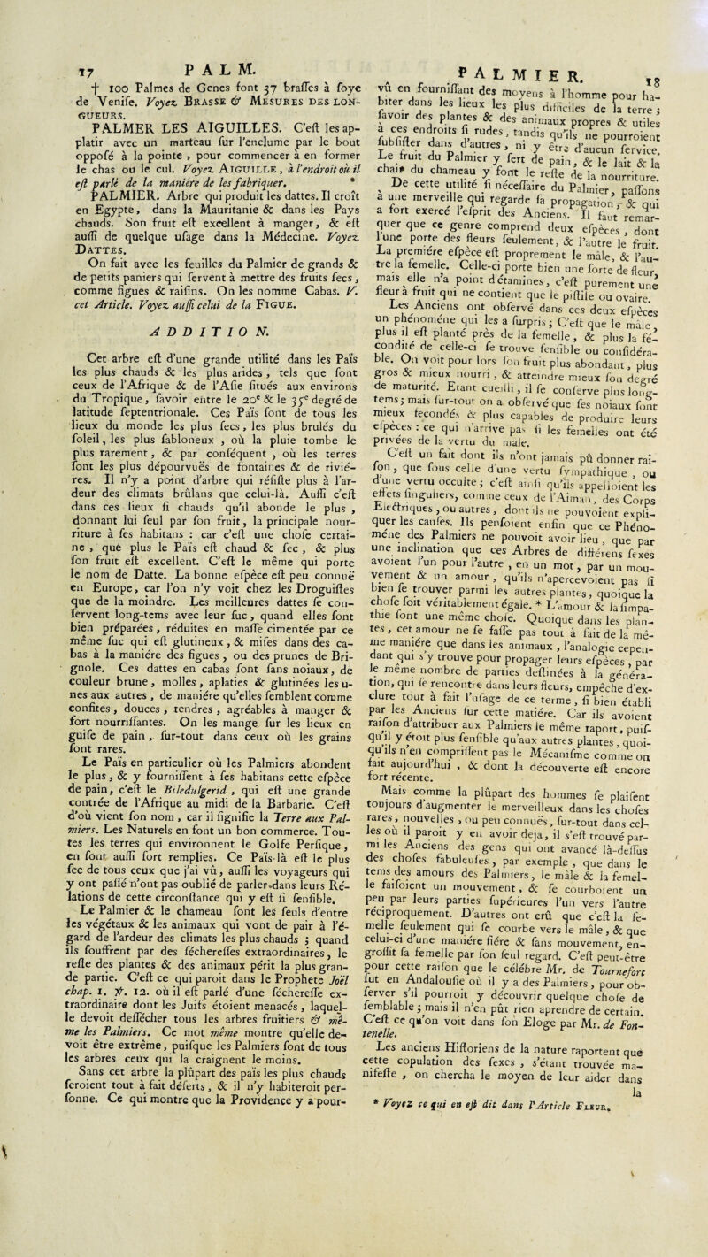 17 PAL M. *f* ioo Palmes de Genes font 37 brades à foye de Venife. Voyez, Brasse & Mesures des lon¬ gueurs. PALMER LES AIGUILLES. C’eft les ap- platir avec un marteau fur l’enclume par le bout oppofé à la pointe » pour commencer à en former le chas ou le cul. Voyez. Aiguille, à. l'endroit où il ejl perlé de la manière de les fabriquer. PALMIER. Arbre qui produit les dattes. Il croît en Egypte, dans la Mauritanie ÔC dans les Pays chauds. Son fruit eft excellent à manger, ôc elt aufli de quelque ufage dans la Médecine. Voyez. Dattes. On fait avec les feuilles du Palmier de grands ôc de petits paniers qui fervent à mettre des fruits fecs, comme figues ôc raifins. On les nomme Cabas. V. cet Article. Voyez aufjïcelui de la Figue. A D D I T 1 0 N. Cet arbre eft d’une grande utilité dans les Païs les plus chauds ôc les plus arides, tels que font ceux de l’Afrique ôc de l’Afie fitués aux environs du Tropique, favoir entre le 20e & le 35e degré de latitude feptentrionale. Ces Païs font de tous les lieux du monde les plus fecs, les plus brûlés du foleil, les plus fabloneux , où la pluie tombe le plus rarement, & par conféquent , où les terres font les plus dépourvues de fontaines ôc de riviè¬ res. Il n’y a point d'arbre qui réfifte plus à l’ar¬ deur des climats brûlans que celui-là. Audi c’eft: dans ces lieux fi chauds qu’il abonde le plus , donnant lui feul par fon fruit, la principale nour¬ riture à fes habitans : car e’eft une chofe certai¬ ne , que plus le Païs eft chaud & fec , ôc plus fon fruit eft excellent. C’eft; le même qui porte le nom de Datte. La bonne efpèce eft peu connue en Europe, car fon n’y voit chez les Droguiftes que de la moindre. Les meilleures dattes fe con- fervent long-tems avec leur fuc, quand elles font bien préparées, réduites en raaffe cimentée par ce même fuc qui eft glutineux, ôc mifes dans des ca¬ bas à la manière des figues , ou des prunes de Bri¬ gnole. Ces dattes en cabas font fans noiaux, de couleur brune, molles , aplaties Ôc glutinées les u- nes aux autres , de manière qu’elles femblent comme confites, douces , tendres , agréables à manger ôc fort nourriftantes. On les mange fur les lieux en guife de pain , fur-tout dans ceux où les grains font rares. Le Païs en particulier où les Palmiers abondent le plus, ôc y fourniffent à fes habitans cette efpèce de pain, c’eft: le Biledulgerid , qui eft une grande contrée de l’Afrique au midi de la Barbarie. C’eft d’où vient fon nom , car il fignifie la Terre aux Pal¬ miers. Les Naturels en font un bon commerce. Tou¬ tes les terres qui environnent le Golfe Perfique, en font aufli fort remplies. Ce Païs-là eft le plus fec de tous ceux que j’ai vû, aufli les voyageurs qui y ont palfé n’ont pas oublié de parler»dans leurs Ré- lations de cette circonftance qui y eft fi fenfible. Le Palmier ôc le chameau font les feuls d’entre les végétaux Ôc les animaux qui vont de pair à l’é¬ gard de l’ardeur des climats les plus chauds ; quand ils fouffrent par des fécherefles extraordinaires, le refte des plantes ôc des animaux périt la plus gran¬ de partie. C’eft ce qui paroit dans le Prophète Joël chap. 1. y. 12. où il eft parlé d’une fécherefle ex¬ traordinaire dont les Juifs étoient menacés , laquel¬ le devoit deffécher tous les arbres fruitiers & mê¬ me les Palmiers. Ce mot même montre qu’elle de¬ voit être extrême, puifque les Palmiers font de tous les arbres ceux qui la craignent le moins. Sans cet arbre la plupart des païs les plus chauds feroient tout à fait déferts, ôc il n’y habiteroit per- fonne. Ce qui montre que la Providence y a pour- . , PALMIER. vu en fourmflant de. moyen, à l’homme pour ha¬ biter dans les lieux les plus difficiles de la terre; avoir des plantes & des animaux propres & utiles fubfirter dans d’autres nïv étr 1 T r. - 1 T> , . * 111 y etre d aucun fervice. dV Pa]m,er y fert de pain, & le lait & la chai# du chameau y font le refte de la nourriture. v De cette “;illte ,fi neceffaire du Palmier, paffons a une merveille qui regarde fa propagation r & qui a fort exerce lelpnt des Anciens. Il faut remar¬ quer que ce genre comprend deux efpèces , dont lune porte des fleurs feulement, & l’autre le fruit. La première efpece eft proprement le mâle, ôc l’au- t.a femelle. Celle-ci porte bien une forte de fleur mais die. n a point d étamines, c’eft purement une fleura fruit qui ne contient que le piftile ou ovaire Les Anciens ont obfervé dans ces deux efpèces un phénomène qui les a fur pris; C’eft que le mâle , plusMl eft planté près de la femelle, ôc plus la fé¬ condité de celle-ci fe trouve fenfible ou confidéra- ble. On voit pour lors fon fruit plus abondant, plus gros ôc mieux nourri, ôc atteindre mieux fon de^ré de maturité. Etant cueilli, il fo conlerve plus kW- tems j mais for-tout on a obfervé que fes noiaux font mieux fécondés ôc plus capables de produire leurs elpeces : ce qui n arrive pas fi fos femelles ont été privées de la vertu du male. C’eft un fait dont ils n’ont jamais pû donner rai- lon, que fous celle d’une vertu fympathique , ou d une vertu occulte j c’eft ainfî qu’lis appeiloient les eftets finguiiers, comme ceux de i’Aiman, des Corps Lieétriques , ou autres , dont ils ne pouvoient expli¬ quer les caufes. Ils penfoient enfin que ce Phéno¬ mène des Palmiers ne pouvoir avoir lieu , que par une inclination que ces Arbres de diflérens fexes avoient un pour l’autre , en un mot, par un mou¬ vement Ôc un amour , qu’ils n’apercevoient pas fi k r r tr°UVer Parmi les autres plantes, quoique la chofe foit véritablement égale. * L’amour ôc la Empa¬ thie font une meme choie. Quoique dans les plan¬ tes , cet amour ne fe faffe pas tout à fait de la mê- me manière que dans les animaux , l’analogie cepen¬ dant qui s y trouve pour propager leurs efpèces , par Je meme nombre de parties deftmées à la généra¬ tion, qui le rencontre dans leurs fleurs, empêche d’ex¬ clure tout à fait l’ufage de ce terme , fi bien établi par les Anciens for cette matière. Car ils avoient raiion d attribuer aux Palmiers le même raport, puif- quft y étoit plus fenfible qu’aux autres plantes, quoi- qu ils n en compriflent pas le Mécamfme comme on ait aujourdhui , Ôc dont la découverte eft encore fort recente. Mais comme la plupart des hommes fe plaifent toujours d’augmenter le merveilleux dans les chofes rares, nouvelles , ou peu connues, fur-tout dans cel¬ les ou il paroit y en avoir déjà, il s’eft trouvé par¬ mi les Anciens des gens qui ont avancé ià-deifus des chofes fabuleufes , par exemple , que dans le tems des amours des Palmiers, le male ôc la femel¬ le faifoient un mouvement, ôc fe courboient un peu par leurs parties fupédeures l’un vers l’autre réciproquement. D’autres ont crû que c’eft la fe¬ melle feulement qui fe courbe vers le mâle, ôc que celur-ei d une manière fiére ôc fans mouvement, en- groflit la femelle par fon feul regard. C?eft peut-être pour cette rai fon que le célébré Mr. de Tourne fort rut en Andaloufie où il y a des Palmiers, pour ob- ferver s il pourroit y découvrir quelque chofe de femblable ^mais il n’en pût rien aprendre de certain. C eft ce q»’on voit dans fon Eloge par Mr. de Fon- tenelle. Les anciens Hiftoriens de la nature raportent que cette copulation des fexes , s étant trouvée ma— nifefte , on chercha le moyen de leur aider dans la * Voyez ce fui en efi dit dans P Article Fieur.