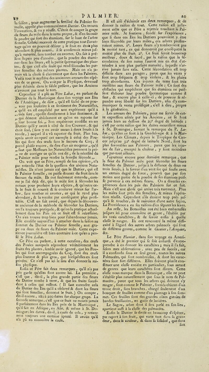 ï» À L M I E R: la i'aîfcn , peur augmenter la fertilité du Palmier fc- înelle, appelle plus communément Dattier. On trouva l’invention, ôc on y réuffit. C’étoit de couper la grape de fleurs du mâle dans le tems propre, & d’en fecouër la poudre qui fort des étamine?, fur le haut de l’arbre femelle. Celurci recevoir de cette pratique tout l’avan¬ tage qu’on en pouvoit délirer j le fruit en étoiê plus abondant & plus nourri , il fe confervoit mieux juf- qu’à maturité, fans tomber ou avorter. On fait à pré¬ sent depuis peu d’années , que la poudre des étami¬ nes dans les fleurs , eft la partie fpermatique des plan¬ tes, & que c’eft elle feule qui rend fécondes les par¬ ties femelles des mêmes plantes. Mais on na ja¬ mais vu la chofe fi clairement que dans les Palmiers. Voilà tout le myftcre des anciennes amours des efpè- ces de ce genre. On voit par la Phyfique, devenue plus éclairée dans le fîécle préfent, que les Anciens n’avoient pas tout le tort. Cependant il a plû au Père Labat, en parlant du Dattier de la Martinique dans fon voyage aux Iles de l’Amérique , de dire „ qu’il eft fâché de ne pou- „ voir pas foufcrire à ce fentiment des Naturalises, t, qu’il en eft empêché par une expérience qu’il a ,, très fure , opofée directement à leur fentiment, & ,, qui dément abfolument ce qu’on en raporte fur ,, leur bonne foi. „ Son expérience confifte en un Dattier qu’il y avoit à côté de fon Couvent, ôc qui étoit feul, ( fans y en avoir aucun à deux lieues à la tonde, ) auquel il a vû raporter du fruit. Plus bas, après avoir comparé cet exemple à celui des Pou¬ les qui font des œufs fans le fecours du Coq, il prend plaifir encore , de dire d’un air moqueur „ qu’il „ faut que Meilleurs les Naturalises prennent la pei- „ ne de corriger ce qu’ils ont dit, de la néceftîté du ,, Palmier mâle pour rendre la femelle féconde,,. On voit que ce Père, rempli de fon opinion , n’a pas entendu l’état de la queftion des anciens Natu¬ ralises. Us n’ont jamais nié que le Dattier, qui eft ïe Palmier femelle , ne puifle donner du fruit fans le fecours du mâle. Us ont feulement entendu , com¬ me je fai déjà dit, que le mâle fert à féconder les noiaux pour produire leurs efpèces , ôc qu’outre ce¬ la le fruit fe nourrit & fe conferve mieux fur l’ar¬ bre, fans tomber ni avorter, ce qui le rend plus abondant, Ôc la récolté par conféquent plus profi¬ table. C’eft un fait avéré , que depuis la découver¬ te ancienne de la méthode de féconder les Dattiers, on l’a toujours pratiquée, & qu’on la pratique actuel¬ lement dans les Pais où ce fruit eft fi néceflaire. On s’en trouve trop bien pour l’abandonner jamais. Elle confifte aujourd’hui à attacher dans la faifon au fommet du Dattier ou Palmier femelle , une gra¬ pe ou deux de fleurs du Palmier mâle. Cette expé¬ rience journalière eft bien contraire à ce qu’en a pen- fé le Père Labat. Ce Père en parlant, à cette occafion, des œufs des Poules auxquels répondent véritablement les fruits des plantes , femble avoir ignoré , que les Pou¬ les qui font accompagnées du Coq, font des œufs plus fouvent Ôc plus gros, que lorfqu’elles en font privées. Ce n’eft pas ici le lieu d’en donner la rai- fon phyfique. Enfin ce Père fait deux remarques , qu’il n’a pas pris garde qu’elles font contre lui. La première , c’eft que , dit-il , la plus grande partie des fleurs du Dattier tombe à terre, ôc que les fruits fuccé- dent à celles qui relient. ( Il faut entendre cela du Dattier des Iles qu’il a obfervé ôc dont les fleurs qui font femelles, donnent le fruit. ) On compte , dit-il encore , i8oà 200 dattes fur chaque grape. La fécondé remarque, c eft que ce fruit ne meurit jamais fi parfaitement dans les Iles près de la Martinique , qu il fait en Afrique, en Afie, ôc même à St. Do- mingue ; les dattes , dit-il, a caufe de cela , y retien¬ nent toujours une certaine âpreté. Il avoue qu’il n'a pu en connoître la caufe. SLO Il eft aifé d’éclaircir ces deux remarques , ôc de donner la raifon de tout. Cette raifon eft jufte- ment celle que ce Père a rejettée touchant le Pal¬ mier mâle. Je foutiens , fondé fur l’expérience , que fi dans ces Iles les Dattiers pouvoient y être bien fécondés par leurs mâles , ces arbres profite- roient mieux. i°. Leurs fleurs n’y tomberoient pas la moitié tant, ce qui donneroit par conféquent la moitié plus de fruit. 2°. Ce fruit feroit beaucoup meilleur , doux ôc fucré , par la raifon que la fé¬ condation de fon noiau l’auroit mis en état d’at¬ teindre à une plus parfaite maturité , laquelle n’ar¬ rive jamais fans cela. Cette fécondation eft trop difficile dans ces parages , parce que les vents y font trop fréquens ôc trop violens , ôc les pluies trop abondantes. Ces injures du tems font très nuifibles aux fleurs du Palmier mâle ; Ce font des obftacles qui empêchent que fes étamines ne puif- fent élaborer leur poudre fpermatique comme il faut, ôc encore plus à celle-ci , de pouvoir fe ré¬ pandre avec liberté fur les Dattiers, afin d’y com¬ muniquer fa vertu prolifique , c’eft à dire , propre à la génération. Les amours des Palmiers, pour me fervir de cet¬ te expreflïon ufitée par les Anciens , ne fe font jamais bien au deflous du 20e degré de latitude 5 c’eft par cette raifon que les dattes meurifient mieux à St. Domingue, fuivant la remarque du P. La¬ bat , qu’elles ne font à la Guadeloupe 6c à la Mar¬ tinique. Les Climats, depuis le Tropique du Can¬ cer jufqu’au 32e degré de latitude Nord, font les plus favorables aux Palmiers , parce que les inju¬ res de l’air , excepté la chaleur , y font moindres que par-tout ailleurs. J’ajouterai encore pour dernière remarque , que la fleur du Palmier mâle peut féconder les fleurs femelles du Dattier , jufqu'à la diftance de deux ou trois lieues, à la faveur d’un vent lec qui foufle avec un certain degré de force , pourvû que par fon moien une partie de la poudre de fes étamines puif- fe parvenir à ces mêmes fleurs. On a diverfes ex¬ périences dans les pais des Palmiers fur ce fait» Mais c’eft une chofe qui arrive très rarement. Plus les mâles font près des femelles, ôc mieux l’opéra¬ tion réuflît. Cependant s’ils étoient trop près jufi qu’à fe toucher, ils fe nuiroient d’une autre façon. La Providence a eu fes raifons d’en féparer les fexes. Au refte, les Botaniftes ont été bien embarraftes jufques ici pour connoître ce genre , l’établir par fes vrais caraCtéres, Ôc de favoir enfin à quelle clafle le ranger. Us ont rencontré la même diffi¬ culté à l’égard des autres arbres palmacés qui font de différens genres, comme le Cocotier, Y Aréquier, ôcc. Le Père Plujnier , dans fon voyage en Améri¬ que , a été le premier qui fe foit enhardi d’entre¬ prendre à en donner les caractères j mais il l’a fait, félon mes obfervations , avec peu de fuccès, car il a confondu fous ce feul genre, toutes les autres Palmacées, qui font nombreufes, ôc dont les carac¬ tères font fort différens. Elles doivent plutôt con- ftituer une clafle entière en particulier, fous autant de genres que leurs caractères font divers. Cette clafle nous manque dans la Botanique , elle ne peut s’établir plus naturellement que fous le nom de Pal¬ macées , parce que tous les arbres qui doivent s’y ranger , font comme le Palmier , formés châcun d’un tronc droit, fans branches, chargé feulement d’un bouquet de feuilles comme d’un plumage à fon fom¬ met. Ces feuilles font des grandes côtes garnies de bandes feuillacées , en guife de lanières. Le Sagou, arbre dont il fera parlé en fon lieu , apartient aufli à la clafle des palmacées. Enfin le Dattier fe divife en beaucoup d’efpèces, par raport à fon fruit, qui varie tant dans fa gran¬ deur , dans fa couleur, ôc dans fa folidité , que dans fon