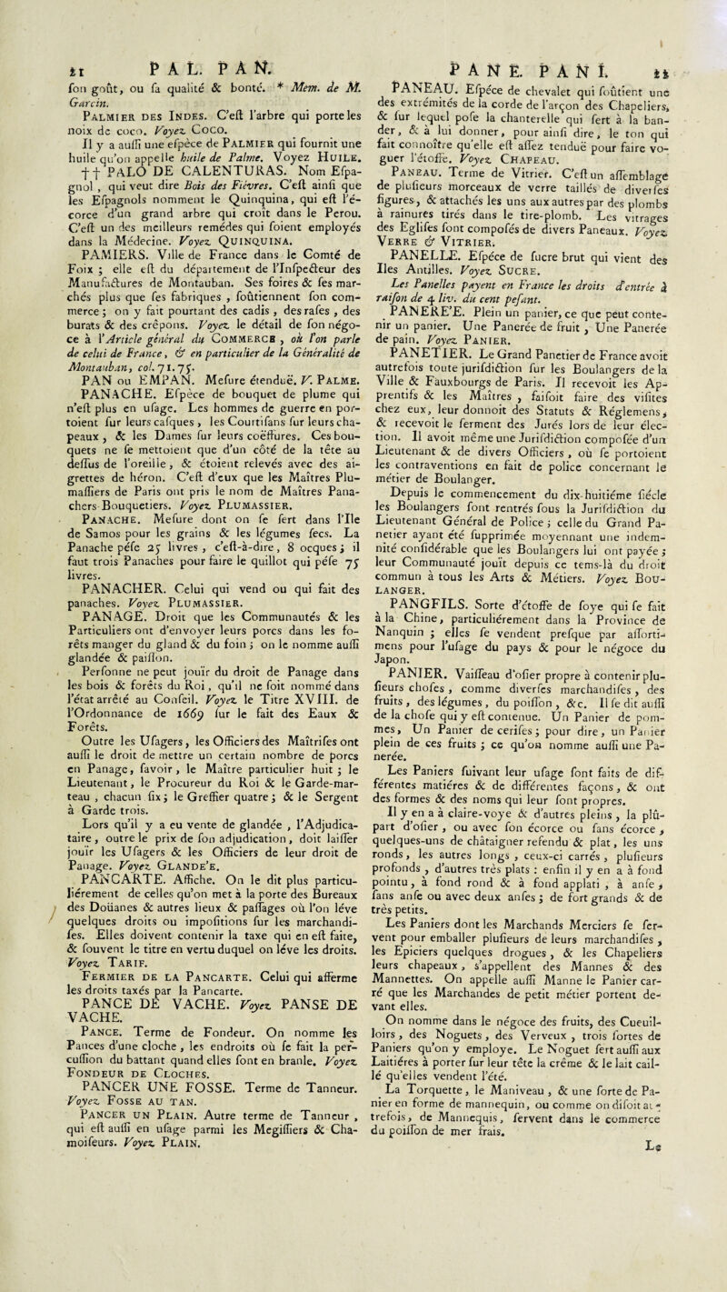 *i PAL. PAN, fon goût, ou fa qualité 6c bonté. * Mem. de M. Garcin. Palmier des Indes. C’eft l’arbre qui porte les noix de coco. Voyez. Coco. Il y a auffi une efpèce de Palmier qui fournit une huile qu’on appelle huile de Palme, Voyez Huile. tf PALO DE CALENTURAS. Nom Efpa- gnol , qui veut dire Bois des Fièvres. C’eft ainfi que les Efpagnols nomment le Quinquina, qui eft l’é¬ corce d’un grand arbre qui croît dans le Pérou. C’eft un des meilleurs remèdes qui foient employés dans la Médecine. Voyez. Quinquina. PAMIERS. Ville de France dans le Comté de Foix ; elle eft du département de l’Infpeéteur des M anufactures de Montauban. Ses foires 6c fes mar¬ chés plus que fes fabriques , foûtiennent fon com¬ merce ; on y fait pourtant des cadis , desrafes , des burats 6c des crêpons. Voyez, le détail de fon négo¬ ce à VArticle général dtp Commerch , ou ton parle de celui de France, & en particulier de la Généralité de Montauban, col. 71.7 y. PAN ou EMPAN. Mefure étendue. V. Palme. PANACHE. Efpèce de bouquet de plume qui n’eft plus en ufage. Les hommes de guerre en por- toient fur leurs calques , les Courtifans fur leurs cha¬ peaux , 6c les Dames fur leurs coëffures. Ces bou¬ quets ne fe mettoient que d’un côté de la tête au deffus de l'oreille, 5c étoient relevés avec des ai¬ grettes de héron. C’eft d’eux que les Maîtres Plu- maflïers de Paris ont pris le nom de Maîtres Pana- chers Bouquetiers. Voyez. Plumassier. Panache. Mefure dont on fe fert dans Pile de Samos pour les grains 6c les légumes fecs. La Panache péfe 25 livres, c’eft-à-dire, 8 ocques j il faut trois Panaches pour faire le quillot qui péfe 75 livres. PANACHER. Celui qui vend ou qui fait des panaches. Voyez Plumassier. PAN AGE. Droit que les Communautés 6c les Particuliers ont d’envoyer leurs porcs dans les fo¬ rêts manger du gland & du foin ; on le nomme auffi glandée 6c paillon. Perfonne ne peut jouir du droit de Panage dans les bois 6c forêts du Roi, qu’il ne foit nommé dans l’état arrêté au Confeil. Voyez le Titre XVIII. de l’Ordonnance de 1669 lur le fait des Eaux 5c Forêts. Outre lesUfagers, les Officiers des Maîtrifesont auffi le droit de mettre un certain nombre de porcs en Panage, favoir , le Maître particulier huit; le Lieutenant, le Procureur du Roi 6c le Garde-mar¬ teau , chacun fix; le Greffier quatre; 6c le Sergent à Garde trois. Lors qu’il y a eu vente de glandée , l’Adjudica¬ taire, outre le prix de fon adjudication , doit laifler jouir les Ufagers 6c les Officiers de leur droit de Panage. Voyez Glande’e. PANCARTE. Affiche. On le dit plus particu¬ liérement de celles qu’on met à la porte des Bureaux des Doüanes 6c autres lieux 6c paffages où l'on lève quelques droits ou impofitions fur les marchandi- fes. Elles doivent contenir la taxe qui en eft faite, 6c fouvent le titre en vertu duquel on lève les droits. Voyez Tarif. Fermier de la Pancarte. Celui qui afferme les droits taxés par la Pancarte. PANCE DE VACHE. Voyez PANSE DE VACHE. Pance. Terme de Fondeur. On nomme les Pances d’une cloche , les endroits où fe fait la per- euffion du battant quand elles font en branle. Voyez Fondeur de Cloches. PANCER UNE FOSSE. Terme de Tanneur. Voyez Fosse au tan. Pancer un Plain. Autre terme de Tanneur , qui eft auffi en ufage parmi les Megiffiers 6c Cha- moifeurs. Voyez Plain. «PANÉ. P A N î. *fc PAN EAU. Efpèce de chevalet qui foûtient une des extrémités de la corde de l’arçon des Chapeliers* 6c lur lequel pofe la chanterelle qui fert à la ban¬ der, 6c à lui donner, pour ainfi dire, le ton qui fait connoitre qu elle eft allez tendue pour faire vo¬ guer l’étoffe. Voyez Chapeau. Paneau. Terme de Vitrier. C eft un afïemblage de plufieurs morceaux de verre taillés de diverfes figures , 6c attachés les uns aux autres par des plombs à rainures tirés dans le tire-plomb. Les vitrages des Eglifes font compofés de divers Paneaux. Voyez Verre & Vitrier. PANELLE. Efpèce de fucre brut qui vient des Iles Antilles. Voyez Sucre. Les Panelles payent en France les droits À entrée « raifon de 4 liv. du cent pefant. PANERE’E. Plein un panier, ce que peut conte¬ nir un panier. Une Panerée de fruit , Une Panerée de pain. Voyez Panier. PANETIER. Le Grand Panctier de France avoit autrefois toute jurifdiéhon fur les Boulangers de la Ville 6c Fâuxbourgs de Paris. Il recevoit les Ap- prentifs 6c les Maîtres , faifoit faire des vifites chez eux, leur donnoit des Statuts 6c Réglemens, 6c lecevoit le ferment des Jurés lors de leur élec¬ tion. Il avoit même une Jurifdiêfion compofée d’un Lieutenant 6c de divers Officiers , où fe portoient les contraventions en fait de police concernant le métier de Boulanger. Depuis le commencement du dix-huitiéme fiécle les Boulangers font rentrés fous la Jurifdnftion du Lieutenant Général de Police ; celle du Grand Pa- netier ayant été fupprimée moyennant une indem¬ nité confiderable que les Boulangers lui ont payée ; leur Communauté jouît depuis ce tems-là du droit commun à tous les Arts 6c Métiers. Voyez Bou¬ langer. PANGFILS. Sorte d’étoffe de foye qui fe fait à la Chine, particuliérement dans la Province de Nanquin ; elles fe vendent prefque par afforti- mens pour 1 ufage du pays 6c pour le négoce du Japon. PANIER. Vaiffeau d’ofier propre à contenir plu¬ fieurs chofes, comme diverfes marchandifes, des fruits , des légumes , du poiffon , 6cc. Il fe dit auffi de la chofe qui y eft contenue. Un Panier de pom¬ mes, Un Panier de cerifes; pour dire, un Panier plein de ces fruits ; ce qu’on nomme auffi une Pa¬ nerée. Les Paniers fuivant leur ufage font faits de dif¬ férentes matières 6c de différentes façons, 6c ont des formes 6c des noms qui leur font propres. Il y en a à claire-voye 6c d’autres pleins , la plu¬ part d ofier , ou avec fon écorce ou fans écorce , quelques-uns de châtaigner refendu 6c plat, les uns ronds, les autres longs , ceux-ci carrés, plufieurs profonds , d’autres très plats : enfin il y en a à fond pointu, a fond rond 6c à fond applati , à anfe , fans anfe ou avec deux anfes; de fort grands 6c de très petits. Les Paniers dont les Marchands Merciers fe fer¬ vent pour emballer plufieurs de leurs marchandifes , les Epiciers quelques drogues, 6c les Chapeliers leurs chapeaux, s’appellent des Mannes 6c des Mannettes. On appelle auffi Manne le Panier car¬ ré que les Marchandes de petit métier portent de¬ vant elles. On nomme dans le négoce des fruits, des Cueuil- loirs , des Noguets , des Verveux , trois fortes de Paniers qu’on y employé. Le Noguet fert auffi aux Laitières à porter fur leur tête la crème 6c le lait cail¬ lé qu’elles vendent l’été. La Torquette, le Maniveau , 6c une forte de Pa¬ nier en forme de mannequin, ou comme ondifoitai* trefois, de Mannequis, fervent dans le commerce du poiffon de mer frais. Ls