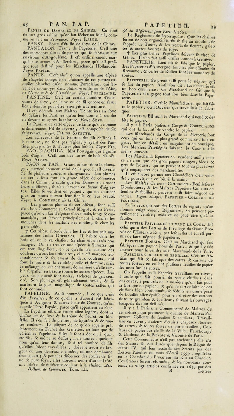 *5 PAN. I’A P. Panses de Damas et de Smirne. Ce font de fort gros rai fins qu’on fait fécher au foleil, com¬ me on tait en Provence. Voyez. Raisin. P ANS Y. Sorte d’étoffe de foye de la Chine. PANTALON. Terme de Papeterie. C’eft une des moyennes fortes de papier qui fe fabrique aux environs d’Angoulême. Il eft ordinairement mar¬ qué aux armes d’Amfterdam , parce qu’il eft pref- que tout defliné pour les Marchands Hollandois. Voyez Papier. P ANTE. C’eft ainfi qu’on appelle une efpèce de chapelet compofé de plufieurs de ces petites co¬ quilles blanches qu’on nomme Porcelaine , qui fer¬ vent de monnoyes dans plufieurs endroits de l’Afie, de l’Afrique & de l’Amérique. Voyez Porcelaine. PANTXNE. C’eft un certain nombre d’éche- veaux de foye , de laine ou de fil encore en écru, liés enfemble pour être envoyés à la teinture. Il eft défendu aux Maîtres Teinturiers en foye de défaire les Pantines qu’on leur donne à teindre ni devant ni après la teinture. Voyez SoYE. La Pantine de cette efpèce de laine qu’on nomme ordinairement Fil de fayette , eft compofée de fîx écheveaux. Voyez Fil de Sayette. Les écheveaux de la Pantine des fils deflinés à la teinture , ne font pas réglés, y ayant des Pan¬ tines plus groTes & d’autres plus foibles. Voyez Fil. PAO - D’AQUILA. Mot Portugais qui lignifie bois d’aigle. C'eft une des fortes de bois d’aloës. Voyez Aloes. PAON ou PAN. Grand oifeau dont le pluma¬ ge , particuliérement celui de la queue , eft diverfi- fié de plufieurs couleurs changeantes. Les plumes de cet oifeau font un grand objet de commerce dans la Chine , à caufe que les Dames en ornent leurs coëfFures , ôc s’en fervent en forme d’aigret¬ tes. Elles fe vendent en paquet , qui en contient plus ou moins fuivant leur finefle Ôc leur beauté. Voyez le Commerce de la Chine. ■f Les grandes plumes de cet oifeau , font auffi d’un bon Commerce au Grand Mogol, & en Perfe, parce qu’on en fait d’efpèces d’Eventails, longs 3c em¬ manchés , qui fervent principalement à châtier les mouches dans les maifons des nobles, & chez les gens aifés. f Cet oifeau abonde dans les Iles & les pais ma¬ ritimes des Indes Orientales. Il habite dans les bois où on le va châtier. Sa chair eft un très bon manger. On en trouve une efpèce à Sumatra qui eft fort finguiiére, en ce qu’elle n’a aucune des couleurs qu’ont les ordinaires , elle eft marbrée ad¬ mirablement 3c feulement de deux couleurs , qui font la noire & la cendrée, celle-ci domine, mais Je mélange en eft charmant,de manière qu’elle fem- ble furpaffer en beauté toutes les autres efpèces. Les yeux de la queue font noirs , tachetés de gris cen¬ dré. Son plumage eft généralement beau , ôc fa marbrure la plus magnifique de toutes celles qui font connues. PAPELINE. Ainfi nommée , à ce que croit Mr. Furetiêre , de ce qu’elle a d’abord été fabri¬ quée à Avignon & autres lieux du Comtat, q u’on appelle Terre Papale, parce qu’il appartient au Pape. La Papeline eft une étoffe affez légère, dont la chaîne eft de foye 3c la tréme de fleuret ou filo- fdle. Il s’en fait de pleines, de figurées & de tou¬ tes couleurs. La plûpart de ce qu’on appelle pré- fentement en France des Grifettes, ne font que de véritables Papelines. Elles fe font à deux , à qua¬ tre fils, 3c même au deffus ; mais toutes, quelque nom qu’on leur donne , & à tel nombre de fils qu’elles foient travaillées , doivent avoir de lar¬ geur ou une demi-aune entière, ou une demi-aune demi-quart ; 3c pour les difcerner des étoffes de fi¬ ne & pure foye , elles doivent avoir d’un feul côté une lifiére de différente couleur à la chaîne. Art, Didion. de Commerce. Tom. III. ï.6 ^APETÎËR; $6 du Réglement pour Paris de 166j. Le Réglement de Lyon ajoute, Que les chaînes leront de bon organcin tordu & filé au moulin , de I apprêt de Tours, & les trémes de fleuret, galet¬ tes 3c autres bourres de foye. f Les plus belles Papelines doivent fe tirer de Gènes. Il s’en fait auffi d allez bonnes à Genève PAPETERIE. Lieu ou fe fabrique le papfe'r. Les Papeteries d Auvergne font les plus eftimées du Royaume > 3c celles de Roüen font les moindres dé toutes. Papeterie. Se prend aiffi pour le négoce qui fe fait du papier. Ainfi l’on dit : La Papeterie eft un bon commerce : Ce Marchand ne fait que la Papéterie $ il a gagné tout Ion bien dans la Papé- terie. r PAPETIER. C’eft le Manufacturier qui fait fai¬ re le papier , ou l’Ouvrier qui travaille à le fabri¬ quer. Papetier. Eft auffi le Marchand qui vend & dé¬ bite le papier. Il y a à Paris plufieurs Corps 3c Communautés qui ont la faculté de vendre le papier. Les Marchands du Corps de la Mercerie font ceux qui en font le plus grand commerce, foit en gros , foit en détail, en magafin ou en boutique. Les Merciers Privilégiés fuivant Ja Cour ont le même pouvoir. Les Marchands Epiciers en vendent auffi; mais ce ne font que des gros papiers rouges, bleus ÔC gris de Roüen, qui ne peuvent tout au plus fervir qu’à empaqueter des marchandifes. Il eft encore permis aux Chandéliers d’en ven¬ dre , pourvu.; que ce foit à la main. Les Maîtres Cartiers-Cartonniers - Feuilletiers* Dominotiers, & les Maîtres Papetiers-Colleurs de feuilles 3c feuillets, peuvent auffi faire négoce de papier. Voyez ci-après Papetier - Colleur de feuilles. Enfin ceux qui ont des Lettres de regrat, qu’on nomme vulgairement Regratiers , en peuvent pa¬ reillement vendre; mais ce ne peut être qu'a la feuille. Papetier Privilégié’ suivant la Cour. Eft celui qui a^des Lettres de Privilège du Grand Pré¬ vôt de 1 Hôtel du Roi, par lefquelles il lui eft per¬ mis de faire négoce de papéterie. P.APETIER Forain. C'elt un Marchand qui fait fabriquer fon papier hors de Paris , 3c qui l'y fait amener pour le vendre aux Marchands de la Ville, Papetier-Colleur de feuilles. C’eft un Ar- tuan qui fait 3c fabrique des cartes 3c cartons dé toutes fortes, en collant plufieurs feuilles de papier les unes fur les autres. v no 1 appelle auffi Papetier travaillant en cuves î a caufe quil fait pourrir de vieux chiffons dans des cuves, a peu près de la manière qu’on fait pour la fabrique du papier , ôc qu’il le fert enfuite de ces chiffons bien confornmes, 3c réduits en une efpèce de bouillie affez épaille pour en dreifer des cartons de toute grandeur & épailieur , fuivant les ouvrages auxquels ils font deflinés. II y a à Paris une Communauté de Maîtres de ce métier, qui prennent la qualité de Maîtres Pa¬ petiers Colleurs de feuilles & feuillets , Travail- lans en cuves , Faifeurs d’étuis à chapeaux , boëtes de cartes, 3c toutes fortes de porte-feuilles , Col¬ leurs de papier fur chaffis de la Ville, Fauxbourgs 3c Banlieuë de la Prévôté ôc Vicomté de Paris. Cette Communauté n’eft pas ancienne elle n’a des Statuts 3c des Jurés que depuis le Régne de Henri IV. qui leur accorda ces Statuts par des Lettres Patentes du mois d’Avril 1599 , regifirées en la Chambre du Procureur du Roi au Châtelet, Ces Statuts furent reformés , 3c les nouveaux con¬ tenus en vingt articles confirmés en 1659 par des B Letties